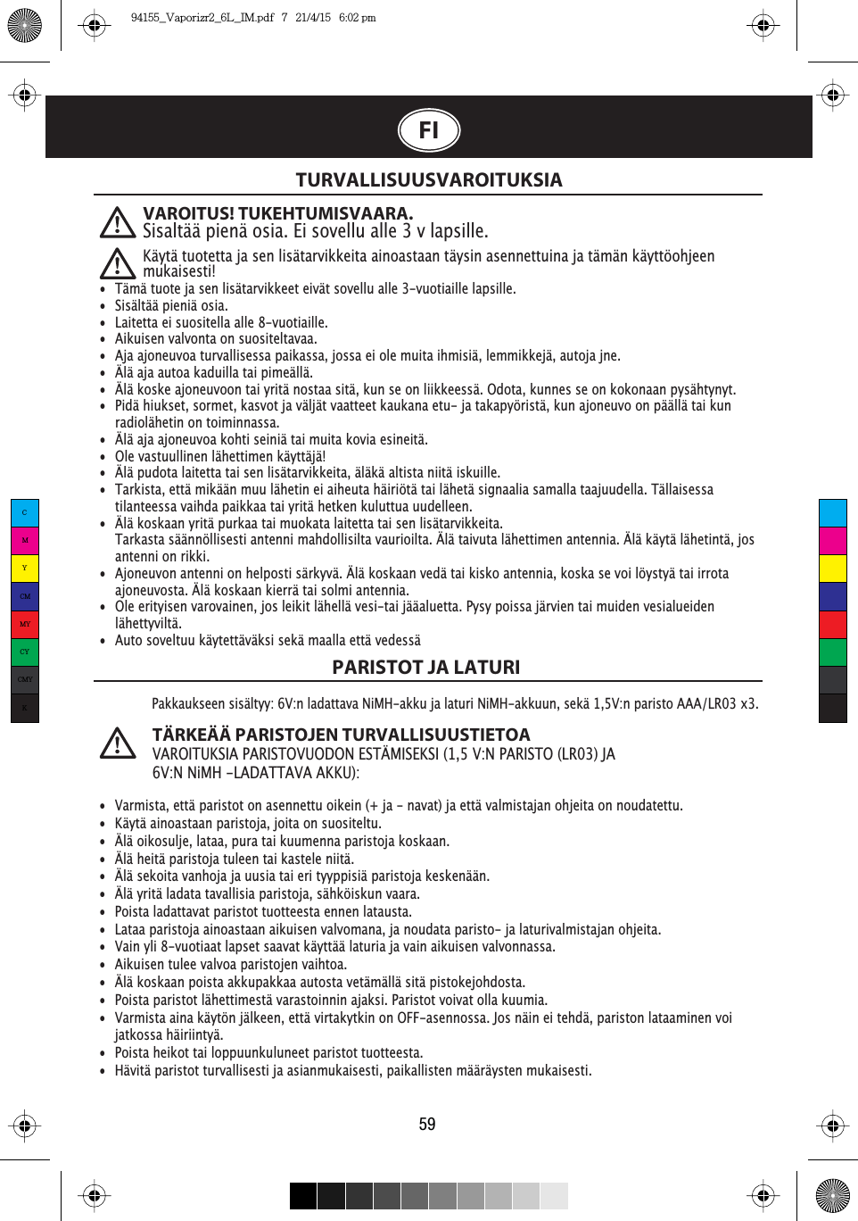 TURVALLISUUSVAROITUKSIAPARISTOT JA LATURI59Pakkaukseen sisältyy: 6V:n ladattava NiMH-akku ja laturi NiMH-akkuun, sekä 1,5V:n paristo AAA/LR03 x3.TÄRKEÄÄ PARISTOJEN TURVALLISUUSTIETOA VAROITUKSIA PARISTOVUODON ESTÄMISEKSI (1,5 V:N PARISTO (LR03) JA 6V:N NiMH -LADATTAVA AKKU):FI•  Tämä tuote ja sen lisätarvikkeet eivät sovellu alle 3-vuotiaille lapsille.•  Sisältää pieniä osia.•  Laitetta ei suositella alle 8-vuotiaille.•  Aikuisen valvonta on suositeltavaa.•  Aja ajoneuvoa turvallisessa paikassa, jossa ei ole muita ihmisiä, lemmikkejä, autoja jne. •  Älä aja autoa kaduilla tai pimeällä.•  Älä koske ajoneuvoon tai yritä nostaa sitä, kun se on liikkeessä. Odota, kunnes se on kokonaan pysähtynyt. •  Pidä hiukset, sormet, kasvot ja väljät vaatteet kaukana etu- ja takapyöristä, kun ajoneuvo on päällä tai kun    radiolähetin on toiminnassa.•  Älä aja ajoneuvoa kohti seiniä tai muita kovia esineitä.•  Ole vastuullinen lähettimen käyttäjä!•  Älä pudota laitetta tai sen lisätarvikkeita, äläkä altista niitä iskuille.•  Tarkista, että mikään muu lähetin ei aiheuta häiriötä tai lähetä signaalia samalla taajuudella. Tällaisessa    tilanteessa vaihda paikkaa tai yritä hetken kuluttua uudelleen.•  Älä koskaan yritä purkaa tai muokata laitetta tai sen lisätarvikkeita.  Tarkasta säännöllisesti antenni mahdollisilta vaurioilta. Älä taivuta lähettimen antennia. Älä käytä lähetintä, jos    antenni on rikki.•  Ajoneuvon antenni on helposti särkyvä. Älä koskaan vedä tai kisko antennia, koska se voi löystyä tai irrota    ajoneuvosta. Älä koskaan kierrä tai solmi antennia.•  Ole erityisen varovainen, jos leikit lähellä vesi-tai jääaluetta. Pysy poissa järvien tai muiden vesialueiden   lähettyviltä.•  Auto soveltuu käytettäväksi sekä maalla että vedessä•  Varmista, että paristot on asennettu oikein (+ ja - navat) ja että valmistajan ohjeita on noudatettu.•  Käytä ainoastaan paristoja, joita on suositeltu.•  Älä oikosulje, lataa, pura tai kuumenna paristoja koskaan.•  Älä heitä paristoja tuleen tai kastele niitä.•  Älä sekoita vanhoja ja uusia tai eri tyyppisiä paristoja keskenään.•  Älä yritä ladata tavallisia paristoja, sähköiskun vaara.•  Poista ladattavat paristot tuotteesta ennen latausta. •  Lataa paristoja ainoastaan aikuisen valvomana, ja noudata paristo- ja laturivalmistajan ohjeita.•  Vain yli 8-vuotiaat lapset saavat käyttää laturia ja vain aikuisen valvonnassa.•  Aikuisen tulee valvoa paristojen vaihtoa.•  Älä koskaan poista akkupakkaa autosta vetämällä sitä pistokejohdosta. •  Poista paristot lähettimestä varastoinnin ajaksi. Paristot voivat olla kuumia.•  Varmista aina käytön jälkeen, että virtakytkin on OFF-asennossa. Jos näin ei tehdä, pariston lataaminen voi   jatkossa häiriintyä.•  Poista heikot tai loppuunkuluneet paristot tuotteesta.•  Hävitä paristot turvallisesti ja asianmukaisesti, paikallisten määräysten mukaisesti.VAROITUS! TUKEHTUMISVAARA.Sisaltää pienä osia. Ei sovellu alle 3 v lapsille.Käytä tuotetta ja sen lisätarvikkeita ainoastaan täysin asennettuina ja tämän käyttöohjeen mukaisesti!CMYCMMYCYCMYK94155_Vaporizr2_6L_IM.pdf   7   21/4/15   6:02 pm