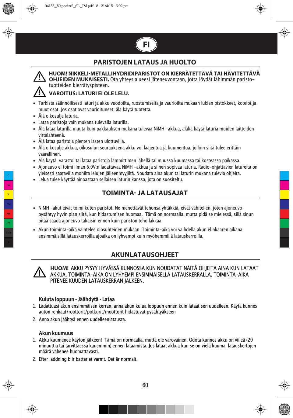 FIPARISTOJEN LATAUS JA HUOLTOTOIMINTA JA LATAUSAJATAKUNLATAUSOHJEET60Kuluta loppuun - Jäähdytä - Lataa1.  Ladattuasi akun ensimmäisen kerran, anna akun kulua loppuun ennen kuin lataat sen uudelleen. Käytä kunnes    auton renkaat/roottorit/potkurit/moottorit hidastuvat pysähtyäkseen2.  Anna akun jäähtyä ennen uudelleenlatausta.Akun kuumuus1.  Akku kuumenee käytön jälkeen!  Tämä on normaalia, mutta ole varovainen. Odota kunnes akku on viileä (20    minuuttia tai tarvittaessa kauemmin) ennen lataamista. Jos lataat akkua kun se on vielä kuuma, latauskertojen    määrä vähenee huomattavasti. 2.  Efter laddning blir batteriet varmt. Det är normalt.•  Tarkista säännöllisesti laturi ja akku vuodoilta, ruostumiselta ja vaurioilta mukaan lukien pistokkeet, kotelot ja    muut osat. Jos osat ovat vaurioituneet, älä käytä tuotetta.•  Älä oikosulje laturia.•  Lataa paristoja vain mukana tulevalla laturilla.•  Älä lataa laturilla muuta kuin pakkauksen mukana tulevaa NiMH -akkua, äläkä käytä laturia muiden laitteiden   virtalähteenä.•  Älä lataa paristoja pienten lasten ulottuvilla. •  Älä oikosulje akkua, oikosulun seurauksena akku voi laajentua ja kuumentua, jolloin siitä tulee erittäin   vaarallinen.•  Älä käytä, varastoi tai lataa paristoja lämmittimen lähellä tai muussa kuumassa tai kosteassa paikassa.•  Ajoneuvo ei toimi ilman 6.0V:n ladattavaa NiMH -akkua ja siihen sopivaa laturia. Radio-ohjattavien latureita on    yleisesti saatavilla monilta lelujen jälleenmyyjiltä. Noudata aina akun tai laturin mukana tulevia ohjeita.•  Lelua tulee käyttää ainoastaan sellaisen laturin kanssa, jota on suositeltu.•  NiMH -akut eivät toimi kuten paristot. Ne menettävät tehonsa yhtäkkiä, eivät vähitellen, joten ajoneuvo    pysähtyy hyvin pian siitä, kun hidastumisen huomaa.  Tämä on normaalia, mutta pidä se mielessä, sillä sinun    pitää saada ajoneuvo takaisin ennen kuin pariston teho lakkaa.•  Akun toiminta-aika vaihtelee olosuhteiden mukaan. Toiminta-aika voi vaihdella akun elinkaaren aikana,    ensimmäisillä latauskerroilla ajoaika on lyhyempi kuin myöhemmillä latauskerroilla.HUOM! NIKKELIMETALLIHYDRIDIPARISTOT ON KIERRÄTETTÄVÄ TAI HÄVITETTÄVÄ OHJEIDEN MUKAISESTI. Ota yhteys alueesi jäteneuvontaan, jotta löydät lähimmän paristo-tuotteiden kierrätyspisteen.VAROITUS: LATURI EI OLE LELU. HUOM!AKKU PYSYY HYVÄSSÄ KUNNOSSA KUN NOUDATAT NÄITÄ OHJEITA AINA KUN LATAAT AKKUA. TOIMINTA-AIKA ON LYHYEMPI ENSIMMÄISELLÄ LATAUSKERRALLA. TOIMINTA-AIKA PITENEE KUUDEN LATAUSKERRAN JÄLKEEN.CMYCMMYCYCMYK94155_Vaporizr2_6L_IM.pdf   8   21/4/15   6:02 pm
