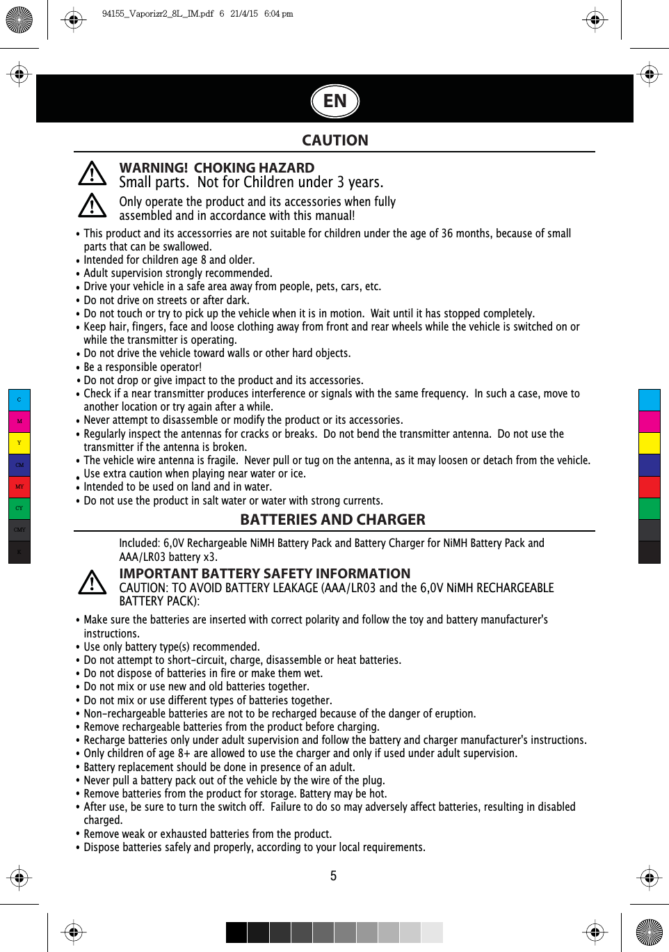 This product and its accessorries are not suitable for children under the age of 36 months, because of small parts that can be swallowed. Intended for children age 8 and older.Adult supervision strongly recommended.Drive your vehicle in a safe area away from people, pets, cars, etc. Do not drive on streets or after dark.Do not touch or try to pick up the vehicle when it is in motion.  Wait until it has stopped completely.Keep hair, fingers, face and loose clothing away from front and rear wheels while the vehicle is switched on or while the transmitter is operating.Do not drive the vehicle toward walls or other hard objects.Be a responsible operator!Do not drop or give impact to the product and its accessories.Check if a near transmitter produces interference or signals with the same frequency.  In such a case, move to another location or try again after a while.Never attempt to disassemble or modify the product or its accessories.Regularly inspect the antennas for cracks or breaks.  Do not bend the transmitter antenna.  Do not use the transmitter if the antenna is broken. The vehicle wire antenna is fragile.  Never pull or tug on the antenna, as it may loosen or detach from the vehicle.Use extra caution when playing near water or ice.Intended to be used on land and in water.Do not use the product in salt water or water with strong currents.WARNING!  CHOKING HAZARDSmall parts.  Not for Children under 3 years.Only operate the product and its accessories when fully assembled and in accordance with this manual!CAUTIONBATTERIES AND CHARGER5Make sure the batteries are inserted with correct polarity and follow the toy and battery manufacturer&apos;s instructions.Use only battery type(s) recommended.Do not attempt to short-circuit, charge, disassemble or heat batteries. Do not dispose of batteries in fire or make them wet.Do not mix or use new and old batteries together.Do not mix or use different types of batteries together.Non-rechargeable batteries are not to be recharged because of the danger of eruption.Remove rechargeable batteries from the product before charging. Recharge batteries only under adult supervision and follow the battery and charger manufacturer&apos;s instructions.Only children of age 8+ are allowed to use the charger and only if used under adult supervision.Battery replacement should be done in presence of an adult.Never pull a battery pack out of the vehicle by the wire of the plug.Remove batteries from the product for storage. Battery may be hot.After use, be sure to turn the switch off.  Failure to do so may adversely affect batteries, resulting in disabled charged.Remove weak or exhausted batteries from the product.Dispose batteries safely and properly, according to your local requirements.Included: 6,0V Rechargeable NiMH Battery Pack and Battery Charger for NiMH Battery Pack and AAA/LR03 battery x3.IMPORTANT BATTERY SAFETY INFORMATION&amp;$87,2172$92,&apos;%$77(5&lt;/($.$*($$$/5DQGWKH91L0+5(&amp;+$5*($%/(%$77(5&lt;3$&amp;.ENCMYCMMYCYCMYK94155_Vaporizr2_8L_IM.pdf   6   21/4/15   6:04 pm