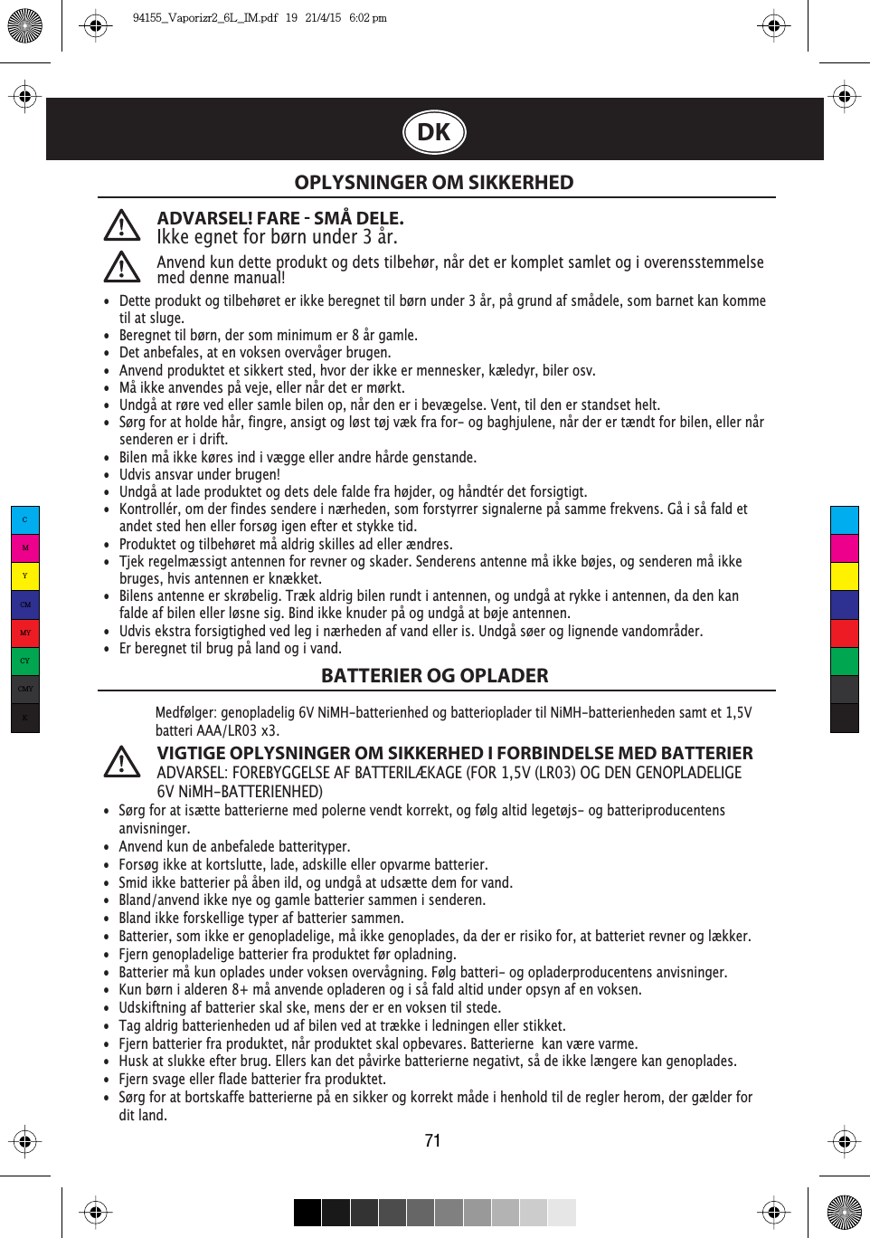 71DKADVARSEL! FARE  SMÅ DELE. Ikke egnet for børn under 3 år.Anvend kun dette produkt og dets tilbehør, når det er komplet samlet og i overensstemmelse med denne manual!OPLYSNINGER OM SIKKERHEDBATTERIER OG OPLADERMedfølger: genopladelig 6V NiMH-batterienhed og batterioplader til NiMH-batterienheden samt et 1,5VbatteriAAA/LR03 x3.VIGTIGE OPLYSNINGER OM SIKKERHED I FORBINDELSE MED BATTERIERADVARSEL: FOREBYGGELSE AF BATTERILÆKAGE (FOR 1,5V (LR03) OG DEN GENOPLADELIGE 6V NiMH-BATTERIENHED) •  Dette produkt og tilbehøret er ikke beregnet til børn under 3 år, på grund af smådele, som barnet kan komme    til at sluge. •  Beregnet til børn, der som minimum er 8 år gamle.  •  Det anbefales, at en voksen overvåger brugen. •  Anvend produktet et sikkert sted, hvor der ikke er mennesker, kæledyr, biler osv. •  Må ikke anvendes på veje, eller når det er mørkt. •  Undgå at røre ved eller samle bilen op, når den er i bevægelse. Vent, til den er standset helt. •  Sørg for at holde hår, fingre, ansigt og løst tøj væk fra for- og baghjulene, når der er tændt for bilen, eller når    senderen er i drift. •  Bilen må ikke køres ind i vægge eller andre hårde genstande. •  Udvis ansvar under brugen! •  Undgå at lade produktet og dets dele falde fra højder, og håndtér det forsigtigt. •  Kontrollér, om der findes sendere i nærheden, som forstyrrer signalerne på samme frekvens. Gå i så fald et    andet sted hen eller forsøg igen efter et stykke tid. •  Produktet og tilbehøret må aldrig skilles ad eller ændres. •  Tjek regelmæssigt antennen for revner og skader. Senderens antenne må ikke bøjes, og senderen må ikke    bruges, hvis antennen er knækket. •  Bilens antenne er skrøbelig. Træk aldrig bilen rundt i antennen, og undgå at rykke i antennen, da den kan    falde af bilen eller løsne sig. Bind ikke knuder på og undgå at bøje antennen. •  Udvis ekstra forsigtighed ved leg i nærheden af vand eller is. Undgå søer og lignende vandområder. •  Er beregnet til brug på land og i vand. •  Sørg for at isætte batterierne med polerne vendt korrekt, og følg altid legetøjs- og batteriproducentens   anvisninger. •  Anvend kun de anbefalede batterityper. •  Forsøg ikke at kortslutte, lade, adskille eller opvarme batterier. •  Smid ikke batterier på åben ild, og undgå at udsætte dem for vand. •  Bland/anvend ikke nye og gamle batterier sammen i senderen. •  Bland ikke forskellige typer af batterier sammen.•  Batterier, som ikke er genopladelige, må ikke genoplades, da der er risiko for, at batteriet revner og lækker.•  Fjern genopladelige batterier fra produktet før opladning. •  Batterier må kun oplades under voksen overvågning. Følg batteri- og opladerproducentens anvisninger. •  Kun børn i alderen 8+ må anvende opladeren og i så fald altid under opsyn af en voksen.•  Udskiftning af batterier skal ske, mens der er en voksen til stede. •  Tag aldrig batterienheden ud af bilen ved at trække i ledningen eller stikket. •  Fjern batterier fra produktet, når produktet skal opbevares. Batterierne  kan være varme. •  Husk at slukke efter brug. Ellers kan det påvirke batterierne negativt, så de ikke længere kan genoplades. •  Fjern svage eller flade batterier fra produktet. •  Sørg for at bortskaffe batterierne på en sikker og korrekt måde i henhold til de regler herom, der gælder for   dit land. CMYCMMYCYCMYK94155_Vaporizr2_6L_IM.pdf   19   21/4/15   6:02 pm