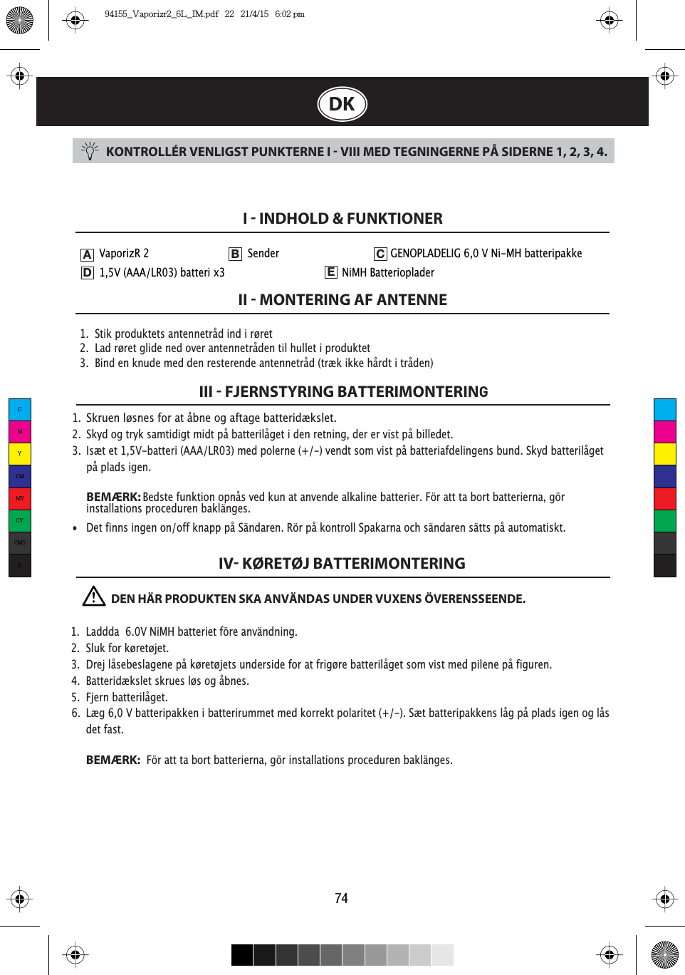 74DKKONTROLLÉR VENLIGST PUNKTERNE I  VIII MED TEGNINGERNE PÅ SIDERNE 1, 2, 3, 4.1.  Stik produktets antennetråd ind i røret2.  Lad røret glide ned over antennetråden til hullet i produktet3.  Bind en knude med den resterende antennetråd (træk ikke hårdt i tråden)I  INDHOLD &amp; FUNKTIONERII  MONTERING AF ANTENNEIII  FJERNSTYRING BATTERIMONTERINGIV KØRETØJ BATTERIMONTERING 1. Skruen løsnes for at åbne og aftage batteridækslet.2.  Skyd og tryk samtidigt midt på batterilåget i den retning, der er vist på billedet. 3.  Isæt et 1,5V-batteri (AAA/LR03) med polerne (+/-) vendt som vist på batteriafdelingens bund. Skyd batterilåget    på plads igen. BEMÆRK:Bedste funktion opnås ved kun at anvende alkaline batterier. För att ta bort batterierna, gör   installations proceduren baklänges.•  Det finns ingen on/off knapp på Sändaren. Rör på kontroll Spakarna och sändaren sätts på automatiskt.VaporizR 2     Sender       GENOPLADELIG 6,0 V Ni-MH batteripakke  1,5V (AAA/LR03) batteri x3            NiMH BatteriopladerADEB C              DEN HÄR PRODUKTEN SKA ANVÄNDAS UNDER VUXENS ÖVERENSSEENDE.1.  Laddda  6.0V NiMH batteriet före användning.2.  Sluk for køretøjet.3.  Drej låsebeslagene på køretøjets underside for at frigøre batterilåget som vist med pilene på figuren.4.  Batteridækslet skrues løs og åbnes.5. Fjern batterilåget.6.  Læg 6,0 V batteripakken i batterirummet med korrekt polaritet (+/-). Sæt batteripakkens låg på plads igen og lås   det fast.BEMÆRK:  För att ta bort batterierna, gör installations proceduren baklänges.CMYCMMYCYCMYK94155_Vaporizr2_6L_IM.pdf   22   21/4/15   6:02 pm