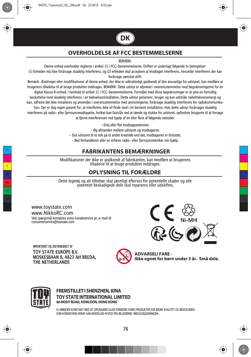 IMPORTERET OG DISTRIBUERET AFTOY STATE EUROPE B.V.MOSKESBAAN 8, 4823 AH BREDA,THE NETHERLANDS76DKOVERHOLDELSE AF FCC BESTEMMELSERNEDette legetøj og alt tilbehør skal jævnligt efterses for potentielle skader og alle potentiet beskadigede dele skal repareres eller udskiftes.FABRIKANTENS BEMÆRKNINGEROPLYSNING TIL FORÆLDREVed spørgsmål kontaktes vores kundeservice pr. e-mail til:consumerservice@toystate.comwww.toystate.comwww.NikkoRC.comFREMSTILLET I SHENZHEN, KINATOY STATE INTERNATIONAL LIMITED66 MODY ROAD, KOWLOON, HONG KONGVI ARBEJDER KONSTANT MED AT OPGRADERE ELLER FORBEDRE VORES PRODUKTER FOR BEDRE KVALITET OG BRUGSVÆRDI.SOM KONSEKVENS HERAF KAN MODELLEN AFVIGE FRA BILLEDERNE I BRUGSVEJLEDNINGEN.Modifikationer der ikke er godkendt af fabrikanten, kan medføre at brugerenstilladelse til at bruge produktet inddrages.ADVARSEL! FARE - Ikke egnet for børn under 3 år.  Små dele. BEMÆRK:Denne enhed overholder reglerne i artikel 15 i FCC-bestemmelserne. Driften er underlagt følgende to betingelser:(1) Enheden må ikke forårsage skadelig interferens, og (2) enheden skal acceptere al modtaget interferens, herunder interferens der kan forårsage uønsket drift.Bemærk: Ændringer eller modifikationer af denne enhed, der ikke er udtrykkeligt godkendt af den ansvarlige for udstyret, kan medføre at brugerens tilladelse til at bruge produktet inddrages. BEMÆRK: Dette udstyr er afprøvet i overensstemmelse med begrænsningerne for en digital Klasse B-enhed, i henhold til artikel 15 i FCC-bestemmelserne. Formålet med disse begrænsninger er at give en fornuftig beskyttelse mod skadelig interferens i en beboelsesinstallation. Dette udstyr genererer, bruger og kan udstråle radiofrekvensenergi og kan, såfremt det ikke installeres og anvendes i overensstemmelse med anvisningerne, forårsage skadelig interferens for radiokommunika-tion. Der er dog ingen garanti for, at interferens ikke vil finde sted i en bestemt installation. Hvis dette udstyr forårsager skadelig interferens på radio- eller fjernsynsmodtagelse, hvilket kan fastslås ved at tænde og slukke for udstyret, opfordres brugeren til at forsøge at fjerne interferensen ved hjælp af en eller flere af følgende metoder:- Drej eller flyt modtageantennen.- Øg afstanden mellem udstyret og modtageren.- Slut udstyret til et stik på et andet kredsløb end det, modtageren er tilsluttet.- Bed forhandleren eller en erfaren radio- eller fjernsynstekniker om hjælp.CMYCMMYCYCMYK94155_Vaporizr2_6L_IM.pdf   24   21/4/15   6:02 pm