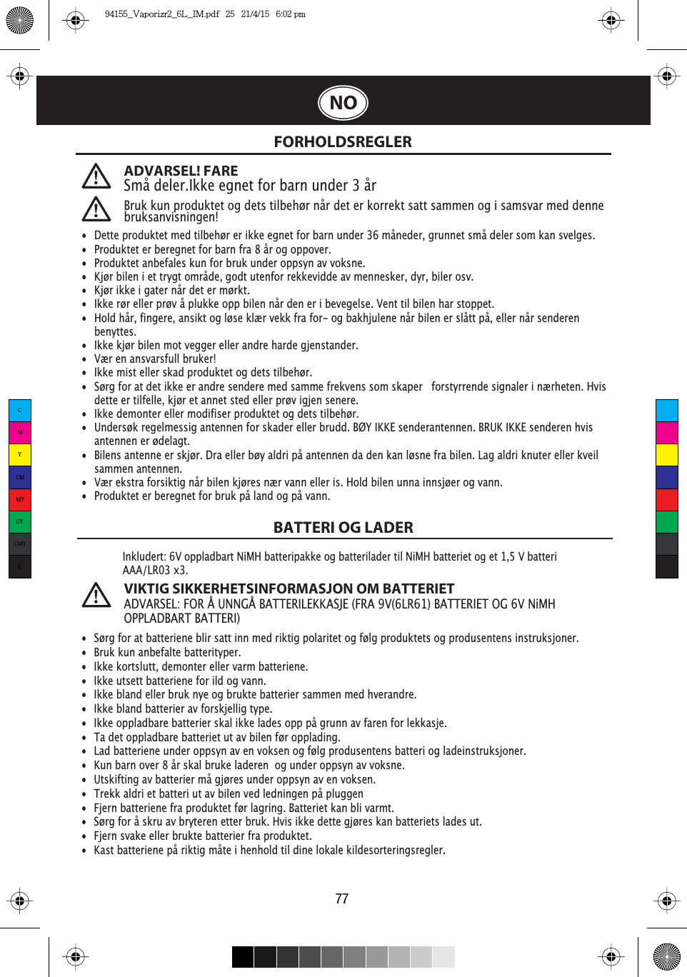 77NOADVARSEL! FARESmå deler.Ikke egnet for barn under 3 årBruk kun produktet og dets tilbehør når det er korrekt satt sammen og i samsvar med denne bruksanvisningen!FORHOLDSREGLERBATTERI OG LADERInkludert: 6V oppladbart NiMH batteripakke og batterilader til NiMH batteriet og et 1,5 V batteri AAA/LR03 x3.VIKTIG SIKKERHETSINFORMASJON OM BATTERIETADVARSEL: FOR Å UNNGÅ BATTERILEKKASJE (FRA 9V(6LR61) BATTERIET OG 6V NiMH OPPLADBART BATTERI)•  Dette produktet med tilbehør er ikke egnet for barn under 36 måneder, grunnet små deler som kan svelges.•  Produktet er beregnet for barn fra 8 år og oppover.•  Produktet anbefales kun for bruk under oppsyn av voksne.•  Kjør bilen i et trygt område, godt utenfor rekkevidde av mennesker, dyr, biler osv.•  Kjør ikke i gater når det er mørkt.•  Ikke rør eller prøv å plukke opp bilen når den er i bevegelse. Vent til bilen har stoppet.•  Hold hår, fingere, ansikt og løse klær vekk fra for- og bakhjulene når bilen er slått på, eller når senderen   benyttes.•  Ikke kjør bilen mot vegger eller andre harde gjenstander.•  Vær en ansvarsfull bruker!•  Ikke mist eller skad produktet og dets tilbehør.•  Sørg for at det ikke er andre sendere med samme frekvens som skaper   forstyrrende signaler i nærheten. Hvis    dette er tilfelle, kjør et annet sted eller prøv igjen senere.•  Ikke demonter eller modifiser produktet og dets tilbehør.•  Undersøk regelmessig antennen for skader eller brudd. BØY IKKE senderantennen. BRUK IKKE senderen hvis    antennen er ødelagt. •  Bilens antenne er skjør. Dra eller bøy aldri på antennen da den kan løsne fra bilen. Lag aldri knuter eller kveil   sammen antennen.•  Vær ekstra forsiktig når bilen kjøres nær vann eller is. Hold bilen unna innsjøer og vann.•  Produktet er beregnet for bruk på land og på vann.•  Sørg for at batteriene blir satt inn med riktig polaritet og følg produktets og produsentens instruksjoner.•  Bruk kun anbefalte batterityper.•  Ikke kortslutt, demonter eller varm batteriene.•  Ikke utsett batteriene for ild og vann.•  Ikke bland eller bruk nye og brukte batterier sammen med hverandre.•  Ikke bland batterier av forskjellig type.•  Ikke oppladbare batterier skal ikke lades opp på grunn av faren for lekkasje.•  Ta det oppladbare batteriet ut av bilen før opplading. •  Lad batteriene under oppsyn av en voksen og følg produsentens batteri og ladeinstruksjoner.•  Kun barn over 8 år skal bruke laderen  og under oppsyn av voksne.•  Utskifting av batterier må gjøres under oppsyn av en voksen.•  Trekk aldri et batteri ut av bilen ved ledningen på pluggen•  Fjern batteriene fra produktet før lagring. Batteriet kan bli varmt.•  Sørg for å skru av bryteren etter bruk. Hvis ikke dette gjøres kan batteriets lades ut.•  Fjern svake eller brukte batterier fra produktet.•  Kast batteriene på riktig måte i henhold til dine lokale kildesorteringsregler.CMYCMMYCYCMYK94155_Vaporizr2_6L_IM.pdf   25   21/4/15   6:02 pm