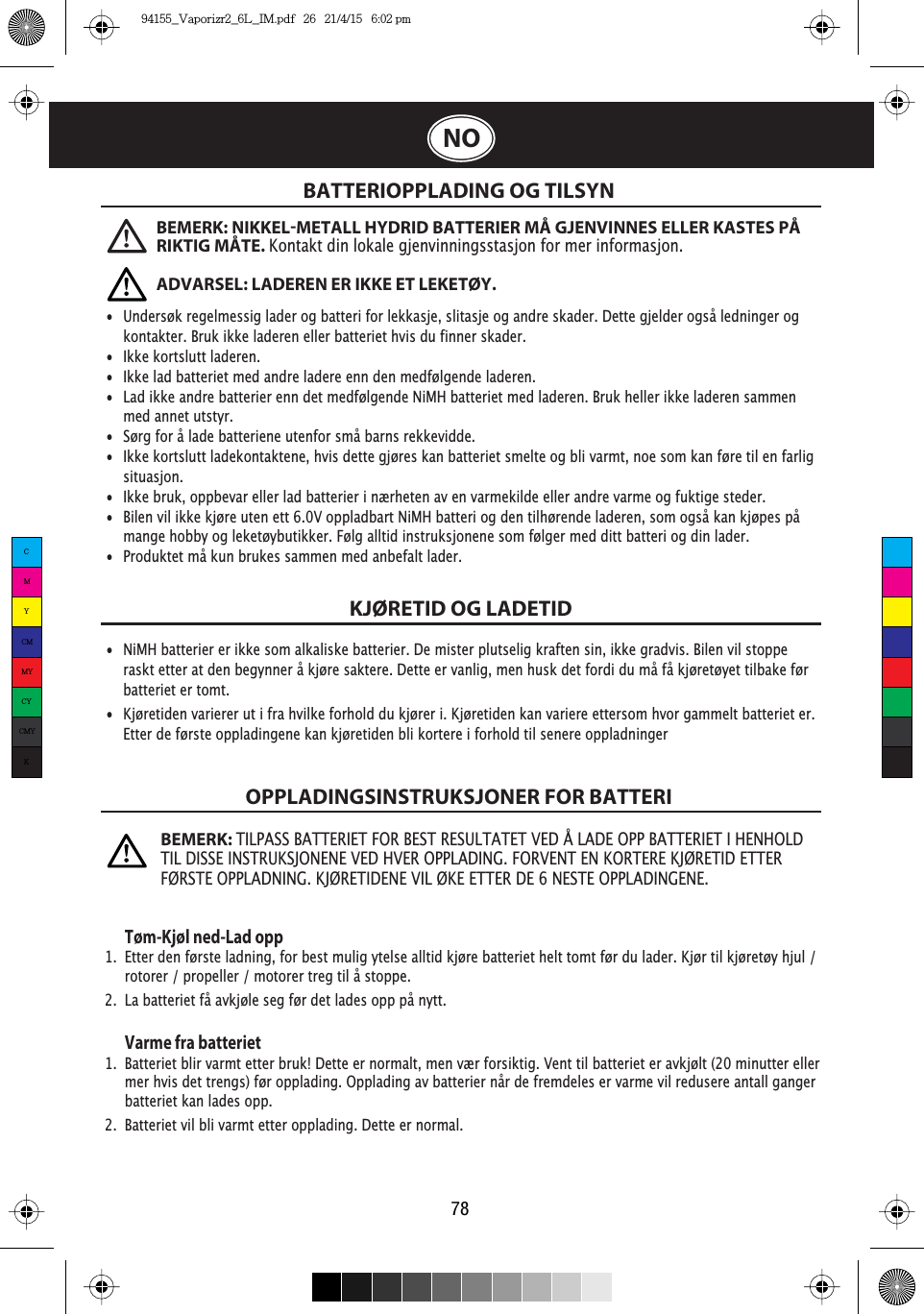 78NOBATTERIOPPLADING OG TILSYNKJØRETID OG LADETIDOPPLADINGSINSTRUKSJONER FOR BATTERITøm-Kjøl ned-Lad opp1.  Etter den første ladning, for best mulig ytelse alltid kjøre batteriet helt tomt før du lader. Kjør til kjøretøy hjul /    rotorer / propeller / motorer treg til å stoppe.2.  La batteriet få avkjøle seg før det lades opp på nytt. Varme fra batteriet1.  Batteriet blir varmt etter bruk! Dette er normalt, men vær forsiktig. Vent til batteriet er avkjølt (20 minutter eller    mer hvis det trengs) før opplading. Opplading av batterier når de fremdeles er varme vil redusere antall ganger    batteriet kan lades opp.2.  Batteriet vil bli varmt etter opplading. Dette er normal.•  Undersøk regelmessig lader og batteri for lekkasje, slitasje og andre skader. Dette gjelder også ledninger og    kontakter. Bruk ikke laderen eller batteriet hvis du finner skader. •  Ikke kortslutt laderen.•  Ikke lad batteriet med andre ladere enn den medfølgende laderen.•  Lad ikke andre batterier enn det medfølgende NiMH batteriet med laderen. Bruk heller ikke laderen sammen    med annet utstyr.•  Sørg for å lade batteriene utenfor små barns rekkevidde.•  Ikke kortslutt ladekontaktene, hvis dette gjøres kan batteriet smelte og bli varmt, noe som kan føre til en farlig   situasjon. •  Ikke bruk, oppbevar eller lad batterier i nærheten av en varmekilde eller andre varme og fuktige steder. •  Bilen vil ikke kjøre uten ett 6.0V oppladbart NiMH batteri og den tilhørende laderen, som også kan kjøpes på    mange hobby og leketøybutikker. Følg alltid instruksjonene som følger med ditt batteri og din lader.•  Produktet må kun brukes sammen med anbefalt lader.•  NiMH batterier er ikke som alkaliske batterier. De mister plutselig kraften sin, ikke gradvis. Bilen vil stoppe  raskt etter at den begynner å kjøre saktere. Dette er vanlig, men husk det fordi du må få kjøretøyet tilbake før    batteriet er tomt.•  Kjøretiden varierer ut i fra hvilke forhold du kjører i. Kjøretiden kan variere ettersom hvor gammelt batteriet er.    Etter de første oppladingene kan kjøretiden bli kortere i forhold til senere oppladningerBEMERK: NIKKELMETALL HYDRID BATTERIER MÅ GJENVINNES ELLER KASTES PÅ RIKTIG MÅTE.Kontakt din lokale gjenvinningsstasjon for mer informasjon.ADVARSEL: LADEREN ER IKKE ET LEKETØY.BEMERK:TILPASS BATTERIET FOR BEST RESULTATET VED Å LADE OPP BATTERIET I HENHOLD TIL DISSE INSTRUKSJONENE VED HVER OPPLADING. FORVENT EN KORTERE KJØRETID ETTER FØRSTE OPPLADNING. KJØRETIDENE VIL ØKE ETTER DE 6 NESTE OPPLADINGENE.CMYCMMYCYCMYK94155_Vaporizr2_6L_IM.pdf   26   21/4/15   6:02 pm