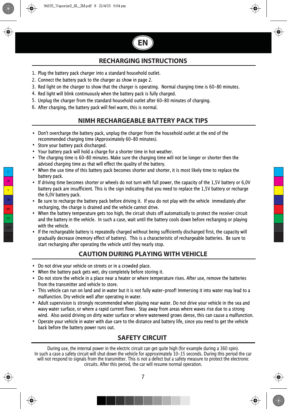 SAFETY CIRCUITRECHARGING INSTRUCTIONS7During use, the internal power in the electric circuit can get quite high (for example during a 360 spin).In such a case a safety circuit will shut down the vehicle for approximately 10-15 seconds. During this period the car will not respond to signals from the transmitter. This is not a defect but a safety measure to protect the electronic circuits. After this period, the car will resume normal operation.Do not drive your vehicle on streets or in a crowded place.When the battery pack gets wet, dry completely before storing it.Do not store the vehicle in a place near a heater or where temperature rises. After use, remove the batteries from the transmitter and vehicle to store.This vehicle can run on land and in water but it is not fully water-proof! Immersing it into water may lead to a malfunction. Dry vehicle well after operating in water.Adult supervision is strongly recommended when playing near water. Do not drive your vehicle in the sea and wavy water surface, or where a rapid current flows.  Stay away from areas where waves rise due to a strong wind.  Also avoid driving on dirty water surface or where waterweed grows dense, this can cause a malfunction. Operate your vehicle in water with due care to the distance and battery life, since you need to get the vehicle back before the battery power runs out.Plug the battery pack charger into a standard household outlet.Connect the battery pack to the charger as show in page 2.Red light on the charger to show that the charger is operating.  Normal charging time is 60-80 minutes.Red light will blink continuously when the battery pack is fully charged.8QSOXJWKHFKDUJHUIURPWKHVWDQGDUGKRXVHKROGRXWOHWDIWHUPLQXWHVRIFKDUJLQJ¬After charging, the battery pack will feel warm, this is normal.1.  2.  3.  4.  5.  6.  NIMH RECHARGEABLE BATTERY PACK TIPSCAUTION DURING PLAYING WITH VEHICLEDon&apos;t overcharge the battery pack, unplug the charger from the household outlet at the end of the recommended charging time (Approximately 60-80 minutes).Store your battery pack discharged.&lt;RXUEDWWHU\SDFNZLOOKROGDFKDUJHIRUDVKRUWHUWLPHLQKRWZHDWKHU¬7KHFKDUJLQJWLPHLVPLQXWHV0DNHVXUHWKHFKDUJLQJWLPHZLOOQRWEH¬ORQJHURUVKRUWHUWKHQWKHDGYLVHGFKDUJLQJWLPHDVWKDWZLOOHIIHFWWKHTXDOLW\RIWKHEDWWHU\¬When the use time of this battery pack becomes shorter and shorter, it is most likely time to replace the battery pack. If driving time becomes shorter or wheels do not turn with full power, the capacity of the 1,5V battery or 6,0V battery pack are insufficient. This is the sign indicating that you need to replace the 1,5V battery or recharge the 6,0V battery pack. Be sure to recharge the battery pack before driving it.  If you do not play with the vehicle  immediately after recharging, the charge is drained and the vehicle cannot drive.When the battery temperature gets too high, the circuit shuts off automatically to protect the receiver circuit and the battery in the vehicle.  In such a case, wait until the battery cools down before recharging or playing with the vehicle.If the rechargeable battery is repeatedly charged without being sufficiently discharged first, the capacity will gradually decrease (memory effect of battery).  This is a characteristic of rechargeable batteries.  Be sure to start recharging after operating the vehicle until they nearly stop.ENCMYCMMYCYCMYK94155_Vaporizr2_8L_IM.pdf   8   21/4/15   6:04 pm