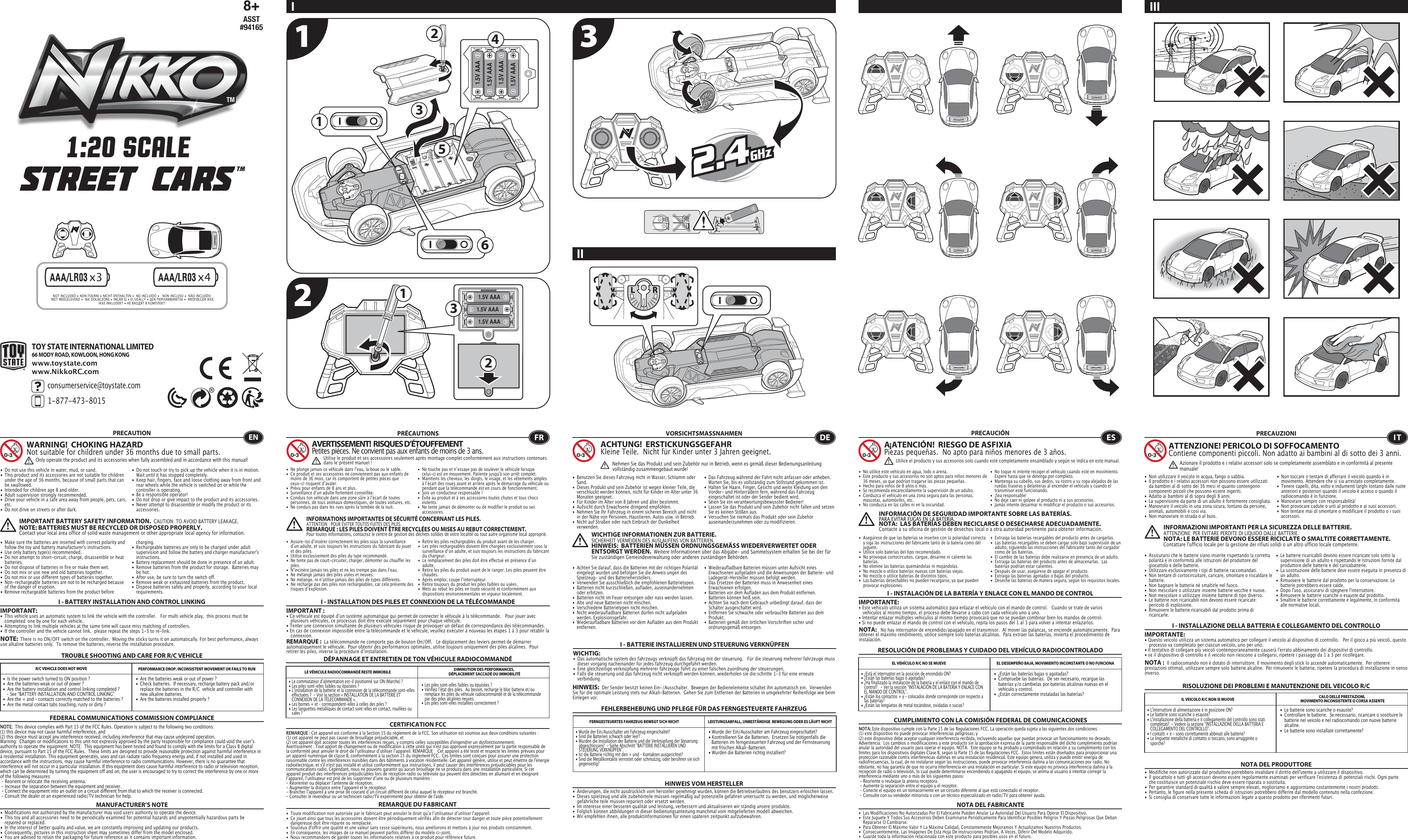 1 321.5V AAA1.5V AAA1.5V AAA1.5V AAA 11221.5V AAA1.5V AAA1.5V AAA33564NOT INCLUDED • NON FOURNI • NICHT ENTHALTEN •  NO INCLUIDO •   NON INCLUSO •  NÃO INCLUÍDO NIET MEEGELEVERD •  NIE DOŁĄCZONE • INGÅR EJ • EI SISÄLLY • ΔΕΝ ΠΕΡΙΛΑΜΒΑΝΕΤΑΙ •  MEDFØLGER IKKEIKKE INKLUDERT • НЕ ВХОДЯТ В КОМПЛЕКТ8+ASST#94165x3 x4TOY STATE INTERNATIONAL LIMITED66 MODY ROAD, KOWLOON, HONG KONGconsumerservice@toystate.com1-877-473-8015 www.toystate.comwww.NikkoRC.comI IIIII TROUBLE SHOOTING AND CARE FOR R/C VEHICLEPRECAUTION•  Do not use this vehicle in water, mud, or sand. •  This product and its accessories are not suitable for children    under the age of 36 months, because of small parts that can    be swallowed.•  Intended for children age 8 and older.•  Adult supervision strongly recommended.•  Drive your vehicle in a safe area away from people, pets, cars,   etc. •  Do not drive on streets or after dark.•  Make sure the batteries are inserted with correct polarity and    follow the toy and battery manufacturer&apos;s instructions.•  Use only battery type(s) recommended.•  Do not attempt to short-circuit, charge, disassemble or heat   batteries. •  Do not dispose of batteries in fire or make them wet.•  Do not mix or use new and old batteries together.•  Do not mix or use different types of batteries together.•  Non-rechargeable batteries are not to be recharged because    of the danger of eruption.• Remove rechargeable batteries from the product before  •  Do not touch or try to pick up the vehicle when it is in motion.     Wait until it has stopped completely.•  Keep hair, fingers, face and loose clothing away from front and    rear wheels while the vehicle is switched on or while the    controller is operating.•  Be a responsible operator!•  Do not drop or give impact to the product and its accessories.•  Never attempt to disassemble or modify the product or its   accessories.I - BATTERY INSTALLATION AND CONTROL LINKINGIMPORTANT:•  This vehicle uses an automatic system to link the vehicle with the controller.   For multi vehicle play,  this process must be    completed  one by one for each vehicle. •  Attempting to link multiple vehicles at the same time will cause miss matching of controllers. •  If the controller and the vehicle cannot link,  please repeat the steps 1-3 to re-link.  R/C VEHICLE DOES NOT MOVE PERFORMANCE DROP, INCONSISTENT MOVEMENT OR FAILS TO RUN  FEDERAL COMMUNICATIONS COMMISSION COMPLIANCEMANUFACTURER’S NOTENOTE:  This device complies with Part 15 of the FCC Rules. Operation is subject to the following two conditions:  (1) this device may not cause harmful interference, and (2) this device must accept any interference received, including interference that may cause undesired operation. Warning:  Changes or modifications to this unit not expressly approved by the party responsible for compliance could void the userʼs authority to operate the equipment. NOTE:  This equipment has been tested and found to comply with the limits for a Class B digital device, pursuant to Part 15 of the FCC Rules.  These limits are designed to provide reasonable protection against harmful interference in a residential installation. This equipment generates, uses and can radiate radio frequency energy and, if not installed and used in accordance with the instructions, may cause harmful interference to radio communications. However, there is no guarantee that interference will not occur in a particular installation. If this equipment does cause harmful interference to radio or television reception, which can be determined by turning the equipment off and on, the user is encouraged to try to correct the interference by one or more of the following measures: - Reorient or relocate the receiving antenna. - Increase the separation between the equipment and receiver. - Connect the equipment into an outlet on a circuit different from that to which the receiver is connected. - Consult the dealer or an experienced radio/TV technician for help.WARNING!  CHOKING HAZARDNot suitable for children under 36 months due to small parts.IMPORTANT BATTERY SAFETY INFORMATION.  CAUTION: TO AVOID BATTERY LEAKAGE.NOTE: BATTERIES MUST BE RECYCLED OR DISPOSED PROPERLY.  Contact your local area office of solid waste management or other appropriate local agency for information. charging. •  Rechargeable batteries are only to be charged under adult    supervision and follow the battery and charger manufacturer&apos;s   instructions.•  Battery replacement should be done in presence of an adult.•  Remove batteries from the product for storage.  Batteries may    be hot.•  After use, be sure to turn the switch off. •  Remove weak or exhausted batteries from the product.•  Dispose batteries safely and properly, according to your local   requirements.NOTE:  There is no ON/OFF switch on the controller.  Moving the sticks turns it on automatically. For best performance, always use alkaline batteries only.  To remove the batteries, reverse the installation procedure.•  Are the batteries weak or out of power ?•  Check batteries.  If necessary, recharge battery pack and/or    replace the batteries in the R/C  vehicle and controller with    new alkaline batteries.•  Are the batteries installed properly ?•  Is the power switch turned to ON position ?•  Are the batteries weak or out of power ?•  Are the battery installation and control linking completed ?     - See “BATTERY INSTALLATION AND CONTROL LINKING” •  Are the + and – contacts correctly matched to the batteries ?•  Are the metal contact tabs touching, rusty or dirty ?•  Modifications not authorized by the manufacturer may void users authority to operate the device.•  This toy and all accessories need to be periodically examined for potential hazards and anypotentially hazardous parts be     repaired or replaced.•  In the interest of better quality and value, we are constantly improving and updating our products.•  Consequently, pictures in this instruction sheet may sometimes differ from the model enclosed.•  You are advised to retain the packaging for future reference as it contains important information. •  Les piles sont-elles faibles ou épuisées ?•  Vérifiez lʼétat des piles.  Au besoin, recharge le bloc batterie et/ou    remplace les piles du véhicule radiocommandé et de la télécommande    par des piles alcalines neuves.•  Les piles sont-elles installées correctement ?•  Le commutateur dʼalimentation est-il positionné sur ON (Marche) ?•  Les piles sont-elles faibles ou épuisées ?•  Lʼinstallation de la batterie et la connexion de la télécommande sont-elles    effectuées ?  - Voir la section « INSTALLATION DE LA BATTERIE ET    CONNEXION DE LA TÉLÉCOMMANDE ».•  Les bornes + et – correspondent-elles à celles des piles ?•  Les languettes métalliques de contact sont-elles en contact, rouillées ou    sales ?• Wurde der Ein/Ausschalter am Fahrzeug eingeschaltet?• Kontrollieren Sie die Batterien.  Ersetzen Sie nötigenfalls die    Batterien im ferngesteuerten Fahrzeug und der Fernsteuerung    mit frischen Alkali-Batterien.                                                         • Wurden die Batterien richtig installiert?•  Wurde der Ein/Ausschalter am Fahrzeug eingeschaltet?•  Sind die Batterien schwach oder leer?•  Wurden die Installation der Batterie und die Verknüpfung der Steuerung    abgeschlossen?  - Siehe Abschnitt &quot;BATTERIE INSTALLIEREN UND    STEUERUNG VERKNÜPFEN&quot;.•  Ist die Batterie richtig mit den + und – Kontakten ausgerichtet?•  Sind die Metallkontakte verrostet oder schmutzig, oder berühren sie sich   gegenseitig?ENOnly operate the product and its accessories when fully assembled and in accordance with this manual!•  Ne plonge jamais ce véhicule dans lʼeau, la boue ou le sable.•  Ce produit et ses accessoires ne conviennent pas aux enfants de    moins de 36 mois, car ils comportent de petites pièces que    ceux-ci risquent dʼavaler.•  Prévu pour enfants de 8 ans et plus.•  Surveillance dʼun adulte fortement conseillée.•  Conduis ton véhicule dans une zone sûre à lʼécart de toutes    personnes, de tous animaux domestiques, de toutes voitures, etc.•  Ne conduis pas dans les rues après la tombée de la nuit.•  Ne touche pas et nʼessaye pas de soulever le véhicule lorsque    celui-ci est en mouvement. Patiente jusqu&apos;à son arrêt complet.•  Maintiens les cheveux, les doigts, le visage, et les vêtements amples    à lʼécart des roues avant et arrière après le démarrage du véhicule ou    pendant que la télécommande est en cours de fonctionnement.•  Sois un conducteur responsable !•  Évite au produit et à ses accessoires toutes chutes et tous chocs   violents.•  Ne tente jamais de démonter ou de modifier le produit ou ses   accessoires.CERTIFICATION FCCREMARQUE DU FABRICANT•  Assure-toi dʼinsérer correctement les piles sous la surveillance    dʼun adulte, et suis toujours les instructions du fabricant du jouet    et des piles.•  Utilise exclusivement des piles du type recommandé.•  Ne tente pas de court-circuiter, charger, démonter ou chauffer les   piles.•  Nʼincinère jamais tes piles et ne les trempe pas dans lʼeau.•  Ne mélange jamais des piles usées et neuves.•  Ne mélange, ni nʼutilise jamais des piles de types différents.•  Ne recharge pas des piles non rechargeables, car cela présente des    risques dʼexplosion.•  Retire les piles rechargeables du produit avant de les charger.•  Les piles rechargeables doivent être chargées exclusivement sous la    surveillance dʼun adulte, et suis toujours les instructions du fabricant    du chargeur.•  Le remplacement des piles doit être effectué en présence dʼun   adulte.•  Retire les piles du produit avant de le ranger. Les piles peuvent être   chaudes.•  Après emploi, coupe lʼinterrupteur.•  Retire toujours du produit les piles faibles ou usées.•  Mets au rebut les piles en toute sécurité et conformément aux    dispositions environnementales en vigueur localement.I - INSTALLATION DES PILES ET CONNEXION DE LA TÉLÉCOMMANDEIMPORTANT:• Ce véhicule est équipé dʼun système automatique qui permet de connecter le véhicule à la télécommande.   Pour jouer avec    plusieurs véhicules, ce processus doit être exécuté séparément pour chaque véhicule. • Tenter une connexion simultanée de plusieurs véhicules risque de provoquer un défaut de correspondance des télécommandes. • En cas de connexion impossible entre la télécommande et le véhicule, veuillez exécuter à nouveau les étapes 1 à 3 pour rétablir la   connexion. I - BATTERIE INSTALLIEREN UND STEUERUNG VERKNÜPFENWICHTIG:•  Das automatische system des fahrzeugs verknüpft das fahrzeug mit der steuerung.   Für die steuerung mehrerer fahrzeuge muss    dieser vorgang nacheinander für jedes fahrzeug durchgeführt werden. •  Eine gleichzeitige verknüpfung mehrerer fahrzeuge führt zu einer falschen zuordnung der steuerungen. •  Falls die steuerung und das fahrzeug nicht verknüpft werden können, wiederholen sie die schritte 1-3 für eine erneute      verbindung.  I - INSTALACIÓN DE LA BATERÍA Y ENLACE CON EL MANDO DE CONTROLIMPORTANTE:• Este vehículo utiliza un sistema automático para enlazar el vehículo con el mando de control.   Cuando se trate de varios     vehículos al mismo tiempo, el proceso debe llevarse a cabo con cada vehículo uno a uno.• Intentar enlazar múltiples vehículos al mismo tiempo provocará que no se puedan combinar bien los mandos de control.• Si no puede enlazar el mando de control con el vehículo, repita los pasos del 1 al 3 para volver a intentar enlazarlos.I - INSTALLAZIONE DELLA BATTERIA E COLLEGAMENTO DEL CONTROLLOIMPORTANTE:• Questo veicolo utilizza un sistema automatico per collegare il veicolo al dispositivo di controllo.   Per il gioco a più veicoli, questo    processo va completato per ciascun veicolo, uno per uno. • Il tentativo di collegare più veicoli contemporaneamente causerà l&apos;errato abbinamento dei dispositivi di controllo. • se il dispositivo di controllo e il veicolo non riescono a collegarsi, ripetere i passaggi da 1 a 3 per ricollegare.  REMARQUE :  La télécommande ne comporte pas de bouton On/Off.   Le déplacement des leviers permet de démarrer automatiquement le véhicule.  Pour obtenir des performances optimales, utilise toujours uniquement des piles alcalines.  Pour retirer les piles, inverse la procédure dʼinstallation.DÉPANNAGE ET ENTRETIEN DE TON VÉHICULE RADIOCOMMANDÉLE VÉHICULE RADIOCOMMANDÉ RESTE IMMOBILE DIMINUTION DES PERFORMANCES, DÉPLACEMENT SACCADÉ OU IMMOBILITÉFRAVERTISSEMENT!  RISQUES D’ÉTOUFFEMENTPetites pièces. Ne convient pas aux enfants de moins de 3 ans.PRÉCAUTIONSREMARQUE : Cet appareil est conforme à la Section 15 du règlement de la FCC. Son utilisation est soumise aux deux conditions suivantes :  (1) cet appareil ne peut pas causer de brouillage préjudiciable, et (2) cet appareil doit accepter toutes les interférences reçues, y compris celles susceptibles d&apos;engendrer un dysfonctionnement. Avertissement : Tout apport de changement ou de modification à cette unité qui n&apos;est pas approuvé expressément par la partie responsable de la conformité peut annuler le droit de lʼutilisateur dʼutiliser lʼappareil. REMARQUE :  Cet appareil a été testé et respecte les limites prévues pour un appareil numérique de classe B, conformément à la section 15 du règlement FCC.  Ces limites sont conçues pour assurer une protection raisonnable contre les interférences nuisibles dans des bâtiments à vocation résidentielle. Cet appareil génère, utilise et peut émettre de l&apos;énergie radioélectrique, et s&apos;il n&apos;est pas installé et utilisé conformément aux instructions, il peut causer des interférences préjudiciables pour les communications radio. Cependant, nous ne pouvons garantir quʼaucun brouillage ne se produira dans une installation particulière. Si cet appareil produit des interférences préjudiciables lors de réception radio ou télévisée qui peuvent être détectées en allumant et en éteignant lʼappareil, lʼutilisateur est prié de les supprimer dʼune ou de plusieurs manières : - Réorienter ou déplacer l&apos;antenne de réception.- Augmenter la distance entre lʼappareil et le récepteur.- Brancher lʼappareil à une prise de courant dʼun circuit différent de celui auquel le récepteur est branché.- Consulter le revendeur ou un technicien radio/TV expérimenté pour obtenir de l&apos;aide.•  Toute modification non autorisée par le fabricant peut annuler le droit quʼa lʼutilisateur dʼutiliser l&apos;appareil.•  Ce jouet ainsi que tous les accessoires doivent être périodiquement vérifiés afin de détecter tout danger et toute pièce potentiellement    dangereuse doit être réparée ou remplacée. •  Soucieux d&apos;offrir une qualité et une valeur sans cesse supérieures, nous améliorons et mettons à jour nos produits constamment.•  En conséquence, les images de ce manuel peuvent parfois différer du modèle ci-joint. •  Nous recommandons de garder toutes les informations relatives à ce produit pour référence future.Utilise le produit et ses accessoires seulement après montage complet conformément aux instructions contenues dans le présent manuel!INFORMATIONS IMPORTANTES DE SÉCURITÉ CONCERNANT LES PILES.  ATTENTION : POUR ÉVITER TOUTES FUITES DES PILES.REMARQUE : LES PILES DOIVENT ÊTRE RECYCLÉES OU MISES AU REBUT CORRECTEMENT.  Pour toutes informations, contactez le centre de gestion des déchets solides de votre localité ou tout autre organisme local approprié.FEHLERBEHEBUNG UND PFLEGE FÜR DAS FERNGESTEUERTE FAHRZEUGVORSICHTSMASSNAHMEN•  Benutzen Sie dieses Fahrzeug nicht in Wasser, Schlamm oder   Sand. •  Dieses Produkt und sein Zubehör ist wegen kleiner Teile, die    verschluckt werden können, nicht für Kinder im Alter unter 36    Monaten geeignet.•  Für Kinder im Alter von 8 Jahren und älter bestimmt.•  Aufsicht durch Erwachsene dringend empfohlen.•  Nehmen Sie Ihr Fahrzeug in einem sicheren Bereich und nicht    in der Nähe von Personen, Haustieren, Autos usw. in Betrieb.•  Nicht auf Straßen oder nach Einbruch der Dunkelheit     verwenden.                                                                               •  Das Fahrzeug während der Fahrt nicht anfassen oder anheben.     Warten Sie, bis es vollständig zum Stillstand gekommen ist.                                            •  Halten Sie Haare, Finger, Gesicht und weite Kleidung von den   Vorder- und Hinterrädern fern, während das Fahrzeug    eingeschaltet ist oder der Sender bedient wird.•  Seien Sie ein verantwortungsbewusster Bediener!•  Lassen Sie das Produkt und sein Zubehör nicht fallen und setzen    Sie es keinen Stößen aus.•  Versuchen Sie niemals das Produkt oder sein Zubehör   auseinanderzunehmen oder zu modifizieren.•  Achten Sie darauf, dass die Batterien mit der richtigen Polarität    eingelegt wurden und befolgen Sie die Anweis ungen des    Spielzeug- und des Batterieherstellers.•  Verwenden Sie ausschließlich die empfohlenen Batterietypen.•  Batterien nicht kurzschließen, aufladen, auseinandernehmen    oder erhitzen. •  Batterien nicht im Feuer entsorgen oder nass werden lassen.•  Alte und neue Batterien nicht mischen.•  Verschiedene Batterietypen nicht mischen.•  Nicht wiederaufladbare Batterien dürfen nicht aufgeladen    werden. Explosionsgefahr.•  Wiederaufladbare Batterien vor dem Aufladen aus dem Produkt   entfernen. •  Wiederaufladbare Batterien müssen unter Aufsicht eines    Erwachsenen aufgeladen und die Anweisungen der Batterie- und    Ladegerät-Hersteller müssen befolgt werden.•  Das Ersetzen der Batterien muss in Anwesenheit eines    Erwachsenen erfolgen.•  Batterien vor dem Aufladen aus dem Produkt entfernen.     Batterien können heiß sein.•  Achten Sie nach dem Gebrauch unbedingt darauf, dass der    Schalter ausgeschaltet wird. •  Entfernen Sie schwache oder verbrauchte Batterien aus dem   Produkt.•  Batterien gemäß den örtlichen Vorschriften sicher und   ordnungsgemäß entsorgen.FERNGESTEUERTES FAHRZEUG BEWEGT SICH NICHT LEISTUNGSABFALL, UNBESTÄNDIGE  BEWEGUNG ODER ES LÄUFT NICHTHINWEIS VOM HERSTELLER•  ¿Están las baterías bajas o agotadas?•  Compruebe las baterías.  De ser necesario, recargue las    baterías y/o cámbielas por baterías alcalinas nuevas en el    vehículo y control.•  ¿Están correctamente instaladas las baterías?•  ¿Está el interruptor en la posición de encendido ON?•  ¿Están las baterías bajas o agotadas?•  ¿Ha finalizado la instalación de la batería y el enlace con el mando de    control?   - Ver la sección “INSTALACIÓN DE LA BATERÍA Y ENLACE CON    EL MANDO DE CONTROL”.•  ¿Están los contactos + y – colocados donde corresponde con respecto a    las baterías?•  ¿Están las lengüetas de metal tocándose, oxidadas o sucias?•  Le batterie sono scariche o esauste?•  Controllare le batterie.  Se necessario, ricaricare o sostituire le    batterie nel veicolo e nel radiocomando con nuove batterie   alcaline. •  Le batterie sono installate correttamente?•  L&apos;interruttore di alimentazione è in posizione ON?•  Le batterie sono scariche o esauste?•  L&apos;installazione della batteria e il collegamento del controllo sono stati    completati?  - Vedere la sezione “INSTALLAZIONE DELLA BATTERIA E    COLLEGAMENTO DEL CONTROLLO”.•  I contatti + e - sono correttamente abbinati alle batterie?•  Le linguette metalliche di contatto si toccano, sono arrugginite o   sporche?ACHTUNG!  ERSTICKUNGSGEFAHRKleine Teile.  Nicht für Kinder unter 3 Jahren geeignet.WICHTIGE INFORMATIONEN ZUR BATTERIE.  SICHERHEIT VERMEIDEN DES AUSLAUFENS VON BATTERIEN.HINWEIS:  BATTERIEN MÜSSEN ORDNUNGSGEMÄSS WIEDERVERWERTET ODER ENTSORGT WERDEN.  Weitere Informationen über das Abgabe- und Sammelsystem erhalten Sie bei der für Sie zuständigen Gemeindeverwaltung oder anderen zuständigen Behörden.HINWEIS:  Der Sender besitzt keinen Ein-/Ausschalter.  Bewegen der Bedienelemente schaltet ihn automatisch ein.  Verwenden Sie für die optimale Leistung stets nur Alkali-Batterien.  Gehen Sie zum Entfernen der Batterien in umgekehrter Reihenfolge wie beim Einlegen vor.• Änderungen, die nicht ausdrücklich vom hersteller genehmigt wurden, können die Betriebserlaubnis des benutzers erlöschen lassen.•  Dieses spielzeug und alle zubehörteile müssen regelmäßig auf potenzielle gefahren untersucht zu werden, und möglicherweise    gefährliche teile müssen repariert oder ersetzt werden.•  Im interesse einer besseren qualität und leistung, verbessern und aktualisieren wir ständig unsere produkte.•  Folglich können abbildungen in dieser bedienungsanleitung manchmal vom mitgelieferten modell abweichen.•  Wir empfehlen ihnen, alle produktinformationen für einen späteren zeitpunkt aufzubewahren.  DENehmen Sie das Produkt und sein Zubehör nur in Betrieb, wenn es gemäß dieser Bedienungsanleitung vollständig zusammengebaut wurde!•  No utilice este vehículo en agua, lodo o arena. •  Este producto y sus accesorios no son aptos para niños menores de    36 meses, ya que podrían tragarse las piezas pequeñas.•  Hecho para niños de 8 años o más.•  Se recomienda encarecidamente la supervisión de un adulto.•  Conduzca el vehículo en una zona segura para las personas,    mascotas, automóviles, etc. •  No conduzca en las calles ni en la oscuridad.•  No toque ni intente recoger el vehículo cuando esté en movimiento.     Espere hasta que se detenga por completo.•  Mantenga su cabello, sus dedos, su rostro y su ropa alejados de las    ruedas traseras y delanteras al encender el vehículo y cuando el    transmisor esté funcionando.•  ¡Sea responsable!•  No deje caer ni golpee al producto ni a sus accesorios.•  Jamás intente desarmar ni modificar el producto o sus accesorios.CUMPLIMIENTO CON LA COMISIÓN FEDERAL DE COMUNICACIONESNOTA DEL FABRICANTE• Asegúrese de que las baterías se inserten con la polaridad correcta   y siga las instrucciones del fabricante tanto de la batería como del   juguete.•  Utilice solo baterías del tipo recomendado.•  No provoque cortocircuitos, cargue, desarme ni caliente las   baterías. •  No elimine las baterías quemándolas ni mojándolas.•  No mezcle o utilice baterías nuevas con baterías viejas.•  No mezcle o utilice baterías de distintos tipos.•  Las baterías desechables no pueden recargarse, ya que pueden    provocar explosiones.•  Extraiga las baterías recargables del producto antes de cargarlas. •  Las baterías recargables se deben cargar solo bajo supervisión de un    adulto, siguiendo las instrucciones del fabricante tanto del cargador    como de las baterías.•  El cambio de las baterías debe realizarse en presencia de un adulto.•  Extraiga las baterías del producto antes de almacenarlas.  Las    baterías podrían estar calientes.•  Después de usar, asegúrese de apagar el producto. •  Extraiga las baterías agotadas o bajas del producto.•  Deseche las baterías de manera segura, según los requisitos locales.NOTA:   No hay interruptor de encendido/apagado en el transmisor.  Al mover las palancas, se enciende automáticamente.  Para obtener el máximo rendimiento, utilice siempre solo baterías alcalinas.  Para extraer las baterías, invierta el procedimiento de instalación.RESOLUCIÓN DE PROBLEMAS Y CUIDADO DEL VEHÍCULO RADIOCONTROLADOEL VEHÍCULO R/C NO SE MUEVE EL DESEMPEÑO BAJA, MOVIMIENTO INCONSTANTE O NO FUNCIONAESA¡ATENCIÓN!  RIESGO DE ASFIXIA Piezas pequeñas.  No apto para niños menores de 3 años.PRECAUCIÓNNOTA: Este dispositivo cumple con la Parte 15 de las Regulaciones FCC. La operación queda sujeta a las siguientes dos condiciones:  (1) este dispositivo no puede provocar interferencias peligrosas, y (2) este dispositivo debe aceptar cualquier interferencia recibida, incluyendo aquellas que puedan provocar un funcionamiento no deseado. Advertencia:  Los cambios o modificaciones a este producto sin la aprobación expresa de la parte responsable del dicho cumplimiento podrían anular la autoridad del usuario para operar el equipo. NOTA:  Este equipo se ha probado y comprobado en relación a su cumplimiento con los límites para los dispositivos digitales Clase B, según la Parte 15 de las Regulaciones FCC.  Estos límites están diseñados para proporcionar una protección razonable contra interferencias dañinas en una instalación residencial. Este equipo genera, utiliza y puede emitir energía de radiofrecuencias, la cual, de no instalarse según las instrucciones, puede provocar interferencia dañina a las comunicaciones por radio. No obstante, no hay garantía de que no ocurra interferencia en una instalación en particular. Si este equipo no provoca interferencia dañina a la recepción de radio o televisión, lo cual puede determinarse encendiendo o apagando el equipo, se anima al usuario a intentar corregir la interferencia mediante uno o más de los siguientes pasos: - Reoriente o reubique la antena receptora. - Aumente la separación entre el equipo y el receptor. - Conecte el equipo en un tomacorriente en un circuito diferente al que está conectado el receptor. - Consulte con su vendedor minorista o con un técnico especializado en radio/TV para obtener ayuda.•  Las Modificaciones No Autorizadas Por El Fabricante Pueden Anular La Autoridad Del Usuario Para Operar El Dispositivo.•  Este Juguete Y Todos Sus Accesorios Deben Examinarse Periódicamente Para Identificar Posibles Peligros Y Piezas Peligrosas Que Deban    Repararse O Cambiarse.•  Para Obtener El Máximo Valor Y La Máxima Calidad, Constantemente Mejoramos Y Actualizamos Nuestros Productos.•  Consecuentemente, Las Imágenes De Esta Hoja De Instrucciones Podrían, A Veces, Diferir Del Modelo Adquirido.•  Guarde toda la información relacionada con este producto para posibles usos en el futuro. Utilice el producto y sus accesorios solo cuando esté completamente ensamblado y según se indica en este manual.INFORMACIÓN DE SEGURIDAD IMPORTANTE SOBRE LAS BATERÍAS.PARA EVITAR FUGAS EN LA BATERÍA.NOTA:  LAS BATERÍAS DEBEN RECICLARSE O DESECHARSE ADECUADAMENTE.  Contacte a su oficina de gestión de desechos local o a otra autoridad pertinente para obtener información.RISOLUZIONE DEI PROBLEMI E MANUTENZIONE DEL VEICOLO R/CPRECAUZIONI•  Non utilizzare il veicolo in acqua, fango o sabbia. •  Il prodotto e i relativi accessori non possono essere utilizzati    da bambini al di sotto dei 36 mesi in quanto contengono    componenti piccoli che possono essere ingeriti.•  Adatto ai bambini al di sopra degli 8 anni.•  La supervisione da parte di un adulto è fortemente consigliata.•  Manovrare il veicolo in una zona sicura, lontano da persone,    animali, automobili e così via. •  Non manovrare in strada o al buio.•  Non toccare o tentare di afferrare il veicolo quando è in    movimento. Attendere che si sia arrestato completamente.•  Tenere capelli, dita, volto e indumenti larghi lontano dalle ruote    anteriori e posteriori quando il veicolo è acceso o quando il    radiocomando è in funzione.•  Manovrare sempre con responsabilità!•  Non provocare cadute o urti al prodotto e ai suoi accessori.•  Non tentare mai di smontare o modificare il prodotto o i suoi   accessori.•  Assicurarsi che le batterie siano inserite rispettando la corretta    polarità e in conformità alle istruzioni del produttore del    giocattolo e delle batterie.•  Utilizzare esclusivamente i tipi di batterie raccomandati.•  Non tentare di cortocircuitare, caricare, smontare o riscaldare le   batterie. •  Non bagnare le batterie né smaltirle nel fuoco.•  Non mescolare o utilizzare insieme batterie vecchie e nuove.•  Non mescolare o utilizzare insieme batterie di tipo diverso.•  Le batterie non ricaricabili non devono essere ricaricate:    pericolo di esplosione.•  Rimuovere le batterie ricaricabili dal prodotto prima di   ricaricarle. •  Le batterie ricaricabili devono essere ricaricate solo sotto la    supervisione di un adulto e rispettando le istruzioni fornite dal    produttore delle batterie e del caricabatterie.•  La sostituzione delle batterie deve essere eseguita in presenza di    un adulto.•  Rimuovere le batterie dal prodotto per la conservazione. Le    batterie potrebbero essere calde.•  Dopo l&apos;uso, assicurarsi di spegnere l&apos;interruttore. •  Rimuovere le batterie scariche o esauste dal prodotto.•  Smaltire le batterie correttamente e legalmente, in conformità    alle normative locali.IL VEICOLO R/C NON SI MUOVE CALO DELLE PRESTAZIONI, MOVIMENTO INCONSISTENTE O CORSA ASSENTENOTA DEL PRODUTTOREATTENZIONE! PERICOLO DI SOFFOCAMENTOContiene componenti piccoli. Non adatto ai bambini al di sotto dei 3 anni.INFORMAZIONI IMPORTANTI PER LA SICUREZZA DELLE BATTERIE.  ATTENZIONE: PER EVITARE PERDITE DI LIQUIDO DALLE BATTERIE.NOTA: LE BATTERIE DEVONO ESSERE RICICLATE O SMALTITE CORRETTAMENTE.   Contattare l&apos;ufficio locale per la gestione dei rifiuti solidi o un altro ufficio locale competente.NOTA :  Il radiocomando non è dotato di interruttore. Il movimento degli stick lo accende automaticamente.  Per ottenere prestazioni ottimali, utilizzare sempre solo batterie alcaline.  Per rimuovere le batterie, ripetere la procedura di installazione in senso inverso.•  Modifiche non autorizzate dal produttore potrebbero invalidare il diritto dell&apos;utente a utilizzare il dispositivo. •  Il giocattolo e tutti gli accessori devono essere regolarmente esaminati per verificare l&apos;esistenza di potenziali rischi. Ogni parte    che costituisce un potenziale rischio deve essere riparata o sostituita. •  Per garantire standard di qualità e valore sempre elevati, miglioriamo e aggiorniamo costantemente i nostri prodotti.•  Pertanto, le figure nella presente scheda di istruzioni potrebbero differire dal modello contenuto nella confezione.•  Si consiglia di conservare tutte le informazioni legate a questo prodotto per riferimenti futuri.ITAzionare il prodotto e i relativi accessori solo se completamente assemblato e in conformità al presente manuale!