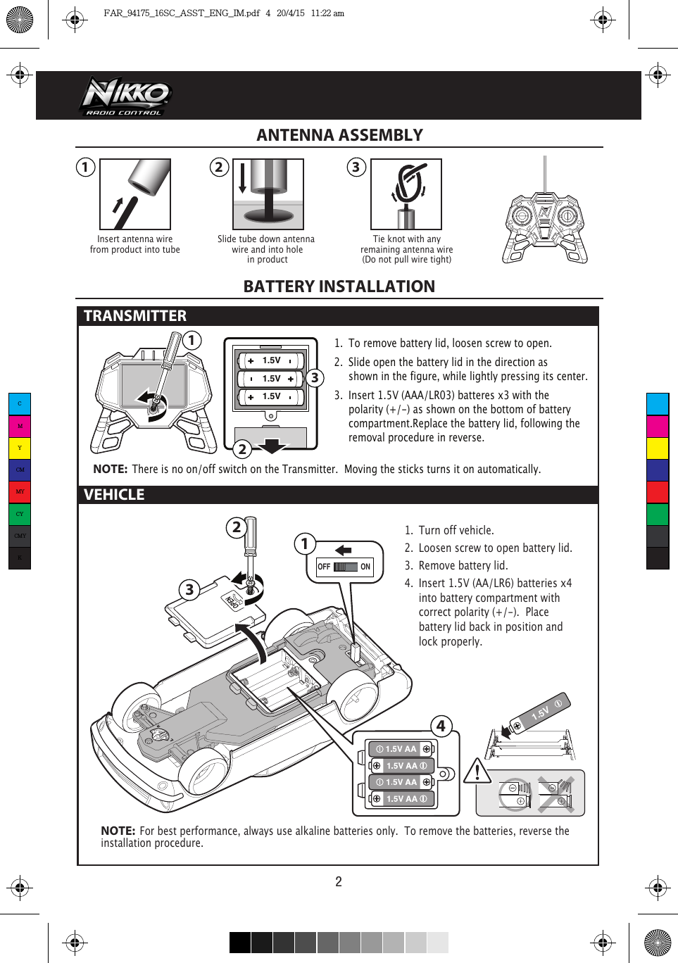 1.5V1.5V1.5V 3211 2 3321.5VONOFF14VEHICLE21.  To remove battery lid, loosen screw to open. 2.  Slide open the battery lid in the direction as      shown in the figure, while lightly pressing its center.3.  Insert 1.5V (AAA/LR03) batteres x3 with the      polarity (+/-) as shown on the bottom of battery     compartment.Replace the battery lid, following the    removal procedure in reverse.NOTE:  There is no on/off switch on the Transmitter.  Moving the sticks turns it on automatically.1.  Turn off vehicle.2.  Loosen screw to open battery lid.3.  Remove battery lid.4.  Insert 1.5V (AA/LR6) batteries x4   into battery compartment with    correct polarity (+/-).  Place      battery lid back in position and    lock properly. NOTE:  For best performance, always use alkaline batteries only.  To remove the batteries, reverse the installation procedure.Insert antenna wirefrom product into tubeTie knot with anyremaining antenna wire(Do not pull wire tight)Slide tube down antenna wire and into holein productANTENNA ASSEMBLYBATTERY INSTALLATIONTRANSMITTER CMYCMMYCYCMYKFAR_94175_16SC_ASST_ENG_IM.pdf   4   20/4/15   11:22 am