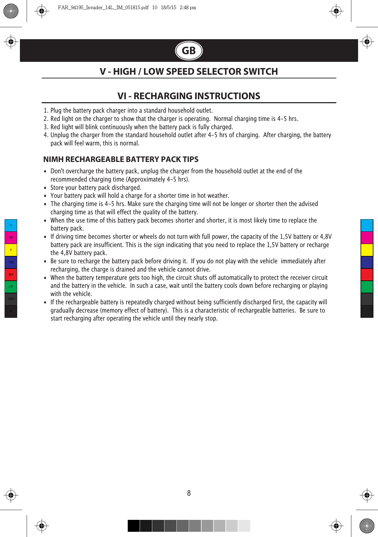 8GBVI - RECHARGING INSTRUCTIONSV - HIGH / LOW SPEED SELECTOR SWITCH1. Plug the battery pack charger into a standard household outlet.2. Red light on the charger to show that the charger is operating.  Normal charging time is 4-5 hrs.3. Red light will blink continuously when the battery pack is fully charged.  pack will feel warm, this is normal.NIMH RECHARGEABLE BATTERY PACK TIPS•  Don&apos;t overcharge the battery pack, unplug the charger from the household outlet at the end of the   recommended charging time (Approximately 4-5 hrs).•  Store your battery pack discharged.   •  When the use time of this battery pack becomes shorter and shorter, it is most likely time to replace the   battery pack. •  If driving time becomes shorter or wheels do not turn with full power, the capacity of the 1,5V battery or 4,8V    battery pack are insufficient. This is the sign indicating that you need to replace the 1,5V battery or recharge    the 4,8V battery pack. •  Be sure to recharge the battery pack before driving it.  If you do not play with the vehicle  immediately after    recharging, the charge is drained and the vehicle cannot drive.•  When the battery temperature gets too high, the circuit shuts off automatically to protect the receiver circuit    and the battery in the vehicle.  In such a case, wait until the battery cools down before recharging or playing    with the vehicle.•  If the rechargeable battery is repeatedly charged without being sufficiently discharged first, the capacity will    gradually decrease (memory effect of battery).  This is a characteristic of rechargeable batteries.  Be sure to    start recharging after operating the vehicle until they nearly stop.CMYCMMYCYCMYKFAR_94195_Invader_14L_IM_051815.pdf   10   18/5/15   2:48 pm
