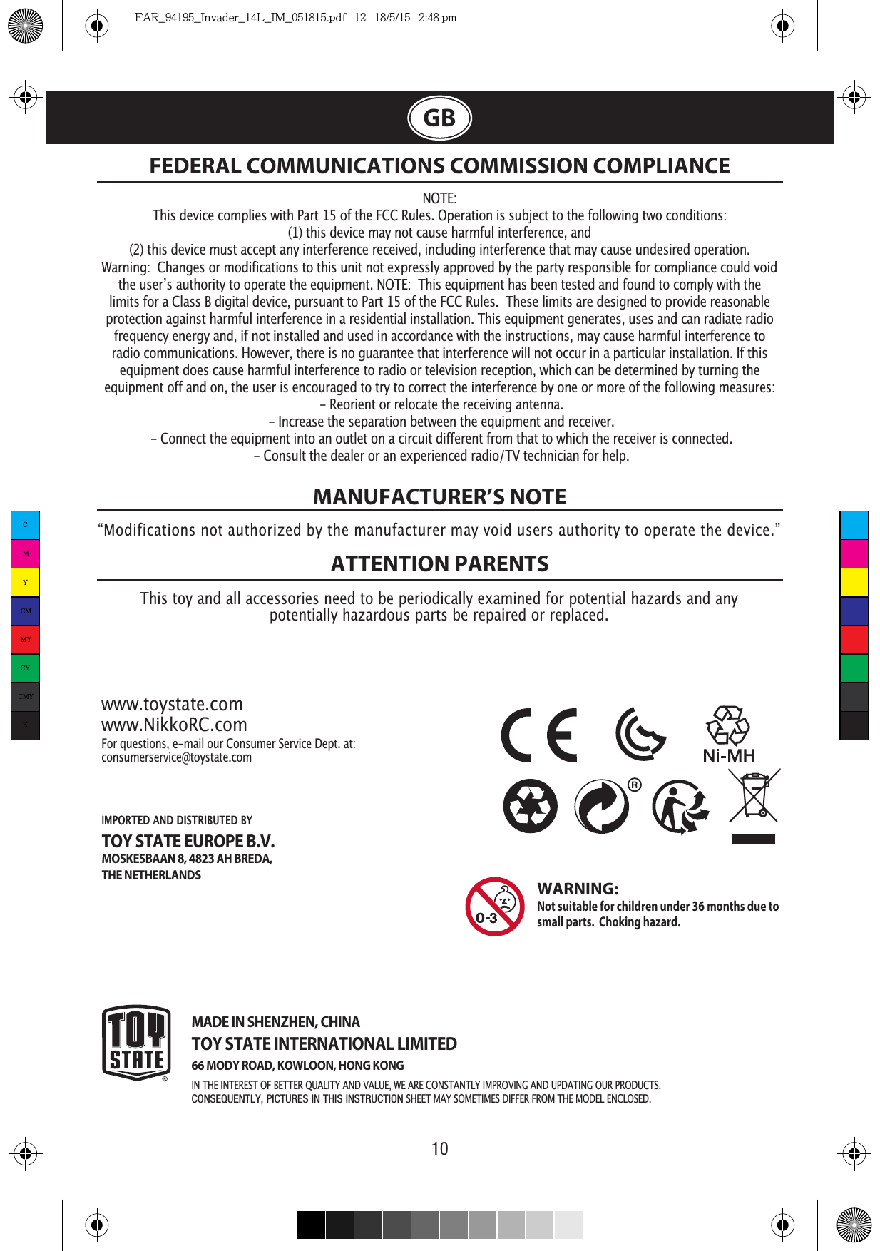 10GBMANUFACTURER’S NOTEATTENTION PARENTS NOTE:This device complies with Part 15 of the FCC Rules. Operation is subject to the following two conditions:  (1) this device may not cause harmful interference, and (2) this device must accept any interference received, including interference that may cause undesired operation. Warning:  Changes or modifications to this unit not expressly approved by the party responsible for compliance could void limits for a Class B digital device, pursuant to Part 15 of the FCC Rules.  These limits are designed to provide reasonable protection against harmful interference in a residential installation. This equipment generates, uses and can radiate radio frequency energy and, if not installed and used in accordance with the instructions, may cause harmful interference to radio communications. However, there is no guarantee that interference will not occur in a particular installation. If this equipment does cause harmful interference to radio or television reception, which can be determined by turning the equipment off and on, the user is encouraged to try to correct the interference by one or more of the following measures: - Reorient or relocate the receiving antenna. - Increase the separation between the equipment and receiver. - Connect the equipment into an outlet on a circuit different from that to which the receiver is connected. - Consult the dealer or an experienced radio/TV technician for help.FEDERAL COMMUNICATIONS COMMISSION COMPLIANCE“Modifications not authorized by the manufacturer may void users authority to operate the device.”This toy and all accessories need to be periodically examined for potential hazards and anypotentially hazardous parts be repaired or replaced. www.toystate.comwww.NikkoRC.comFor questions, e-mail our Consumer Service Dept. at:consumerservice@toystate.comMADE IN SHENZHEN, CHINATOY STATE INTERNATIONAL LIMITED66 MODY ROAD, KOWLOON, HONG KONGIN THE INTEREST OF BETTER  AND VALUE, WE ARE  IMPROVING AND UPDATING OUR PRODUCTS.CONSEQUENTLY, PICTURES IN THIS INSTRUCTION SHEET  SOMETIMES DIFFER FROM THE MODEL ENCLOSED.WARNING:  Not suitable for children under 36 months due to small parts.  Choking hazard. IMPORTED AND DISTRIBUTED BY TOY STATE EUROPE B.V.MOSKESBAAN 8, 4823 AH BREDA,THE NETHERLANDSCMYCMMYCYCMYKFAR_94195_Invader_14L_IM_051815.pdf   12   18/5/15   2:48 pm