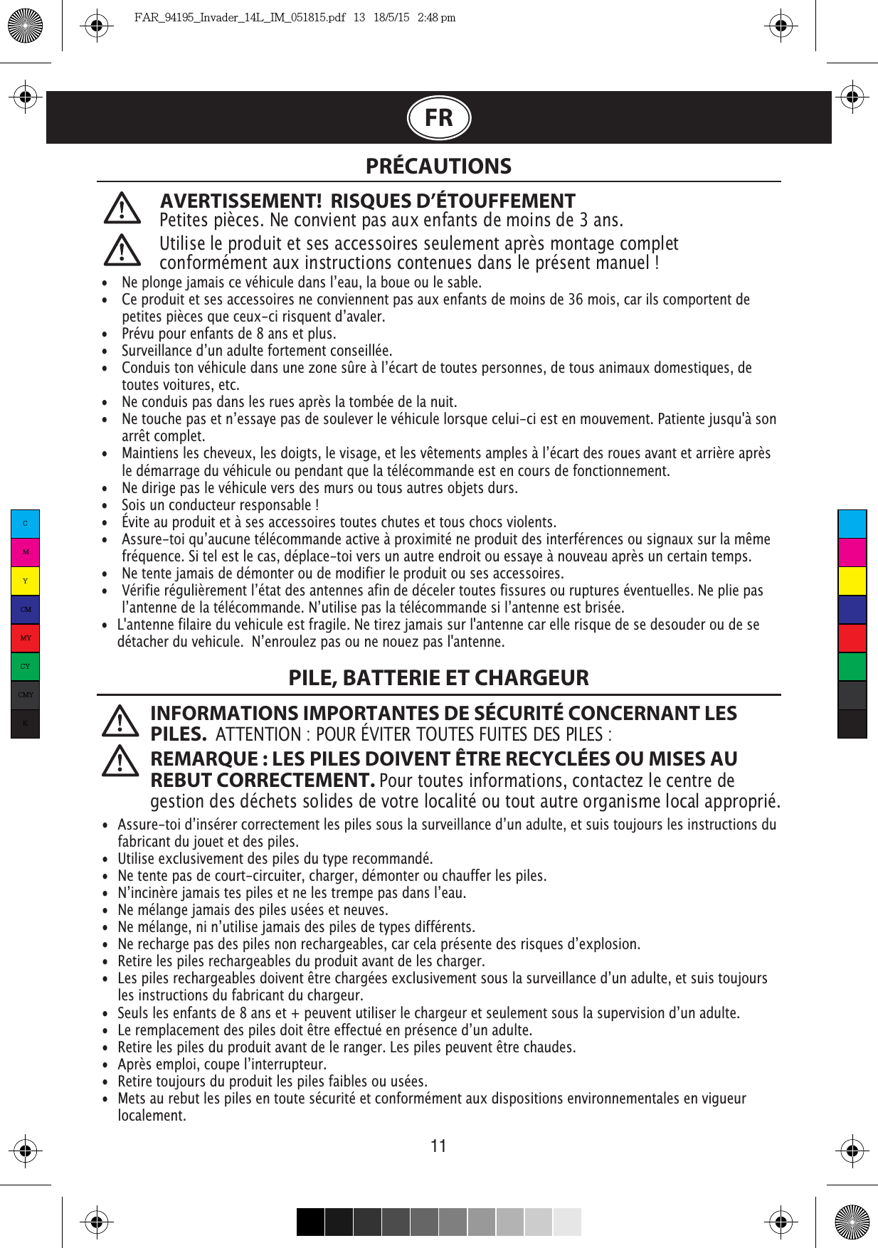 11FRAVERTISSEMENT!  RISQUES D’ÉTOUFFEMENTPetites pièces. Ne convient pas aux enfants de moins de 3 ans. PRÉCAUTIONS INFORMATIONS IMPORTANTES DE SÉCURITÉ CONCERNANT LES PILES.  ATTENTION : POUR ÉVITER TOUTES FUITES DES PILES : REMARQUE : LES PILES DOIVENT ÊTRE RECYCLÉES OU MISES AU REBUT CORRECTEMENT. Pour toutes informations, contactez le centre de gestion des déchets solides de votre localité ou tout autre organisme local approprié. Utilise le produit et ses accessoires seulement après montage complet • •   Ce produit et ses accessoires ne conviennent pas aux enfants de moins de 36 mois, car ils comportent de   •   Prévu pour enfants de 8 ans et plus.    toutes voitures, etc.•   Ne conduis pas dans les rues après la tombée de la nuit.  arrêt complet.   le démarrage du véhicule ou pendant que la télécommande est en cours de fonctionnement.•   Ne dirige pas le véhicule vers des murs ou tous autres objets durs.•   Sois un conducteur responsable !•   Évite au produit et à ses accessoires toutes chutes et tous chocs violents.   fréquence. Si tel est le cas, déplace-toi vers un autre endroit ou essaye à nouveau après un certain temps.•   Ne tente jamais de démonter ou de modifier le produit ou ses accessoires.  •  L&apos;antenne filaire du vehicule est fragile. Ne tirez jamais sur l&apos;antenne car elle risque de se desouder ou de se   •   fabricant du jouet et des piles.•  Utilise exclusivement des piles du type recommandé.•  Ne tente pas de court-circuiter, charger, démonter ou chauffer les piles.•  Ne mélange jamais des piles usées et neuves.•  Retire les piles rechargeables du produit avant de les charger.  les instructions du fabricant du chargeur.•   •  Retire les piles du produit avant de le ranger. Les piles peuvent être chaudes.•  Retire toujours du produit les piles faibles ou usées.•  Mets au rebut les piles en toute sécurité et conformément aux dispositions environnementales en vigueur   localement.PILE, BATTERIE ET CHARGEURCMYCMMYCYCMYKFAR_94195_Invader_14L_IM_051815.pdf   13   18/5/15   2:48 pm