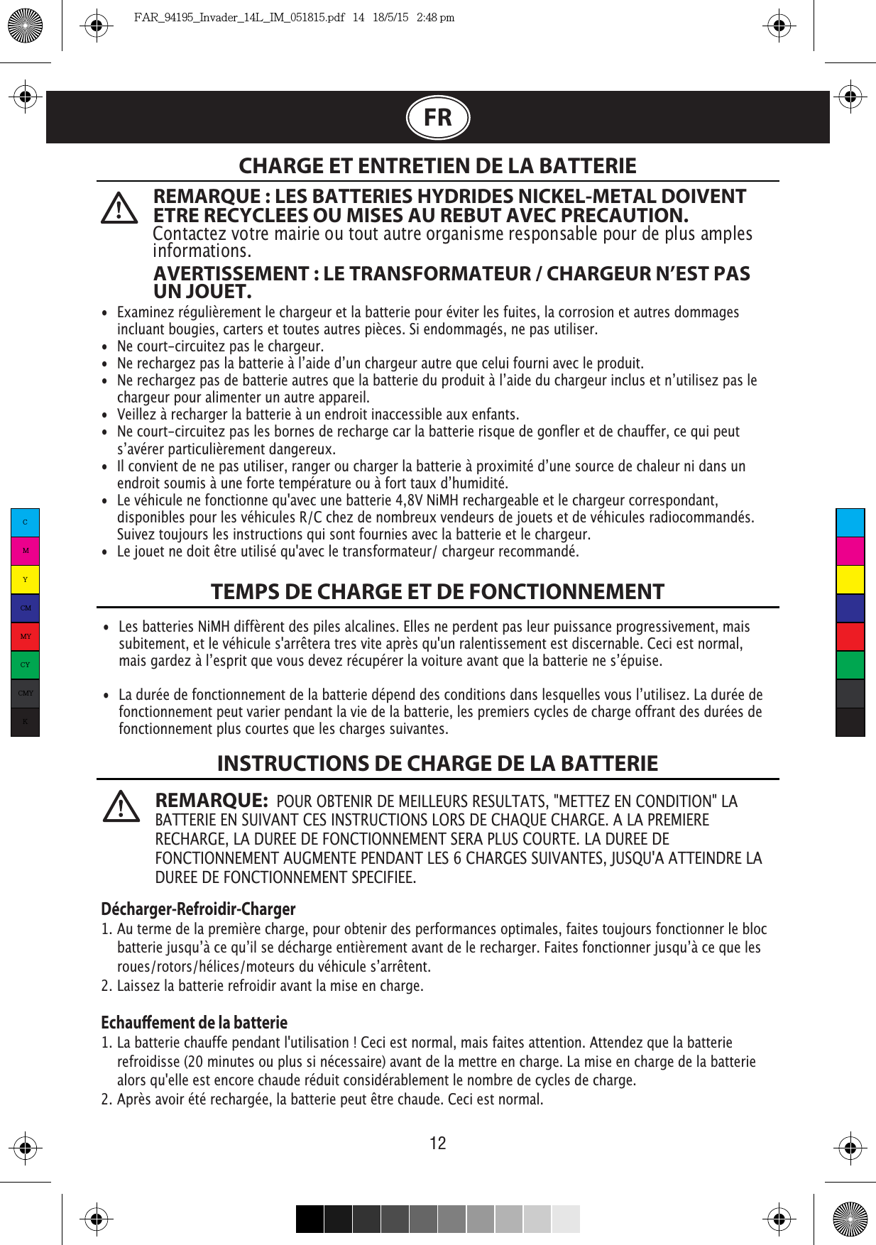   12FRCHARGE ET ENTRETIEN DE LA BATTERIETEMPS DE CHARGE ET DE FONCTIONNEMENTINSTRUCTIONS DE CHARGE DE LA BATTERIE•  Examinez régulièrement le chargeur et la batterie pour éviter les fuites, la corrosion et autres dommages    incluant bougies, carters et toutes autres pièces. Si endommagés, ne pas utiliser.•  Ne court-circuitez pas le chargeur.    chargeur pour alimenter un autre appareil.•  Veillez à recharger la batterie à un endroit inaccessible aux enfants.•  Ne court-circuitez pas les bornes de recharge car la batterie risque de gonfler et de chauffer, ce qui peut     •  Le véhicule ne fonctionne qu&apos;avec une batterie 4,8V NiMH rechargeable et le chargeur correspondant,    disponibles pour les véhicules R/C chez de nombreux vendeurs de jouets et de véhicules radiocommandés.    Suivez toujours les instructions qui sont fournies avec la batterie et le chargeur.•  Le jouet ne doit être utilisé qu&apos;avec le transformateur/ chargeur recommandé.•  Les batteries NiMH diffèrent des piles alcalines. Elles ne perdent pas leur puissance progressivement, mais    subitement, et le véhicule s&apos;arrêtera tres vite après qu&apos;un ralentissement est discernable. Ceci est normal,      fonctionnement peut varier pendant la vie de la batterie, les premiers cycles de charge offrant des durées de    fonctionnement plus courtes que les charges suivantes.Décharger-Refroidir-Charger1. Au terme de la première charge, pour obtenir des performances optimales, faites toujours fonctionner le bloc    2. Laissez la batterie refroidir avant la mise en charge.Echauement de la batterie1. La batterie chauffe pendant l&apos;utilisation ! Ceci est normal, mais faites attention. Attendez que la batterie    refroidisse (20 minutes ou plus si nécessaire) avant de la mettre en charge. La mise en charge de la batterie    alors qu&apos;elle est encore chaude réduit considérablement le nombre de cycles de charge.2. Après avoir été rechargée, la batterie peut être chaude. Ceci est normal.REMARQUE : LES BATTERIES HYDRIDES NICKEL-METAL DOIVENT ETRE RECYCLEES OU MISES AU REBUT AVEC PRECAUTION. Contactez votre mairie ou tout autre organisme responsable pour de plus amples informations.AVERTISSEMENT : LE TRANSFORMATEUR / CHARGEUR N’EST PAS UN JOUET.REMARQUE:  POUR OBTENIR DE MEILLEURS RESULTATS, &quot;METTEZ EN CONDITION&quot; LA BATTERIE EN SUIVANT CES INSTRUCTIONS LORS DE CHAQUE CHARGE. A LA PREMIERE RECHARGE, LA DUREE DE FONCTIONNEMENT SERA PLUS COURTE. LA DUREE DE FONCTIONNEMENT AUGMENTE PENDANT LES 6 CHARGES SUIVANTES, JUSQU&apos;A ATTEINDRE LA DUREE DE FONCTIONNEMENT SPECIFIEE.                CMYCMMYCYCMYKFAR_94195_Invader_14L_IM_051815.pdf   14   18/5/15   2:48 pm