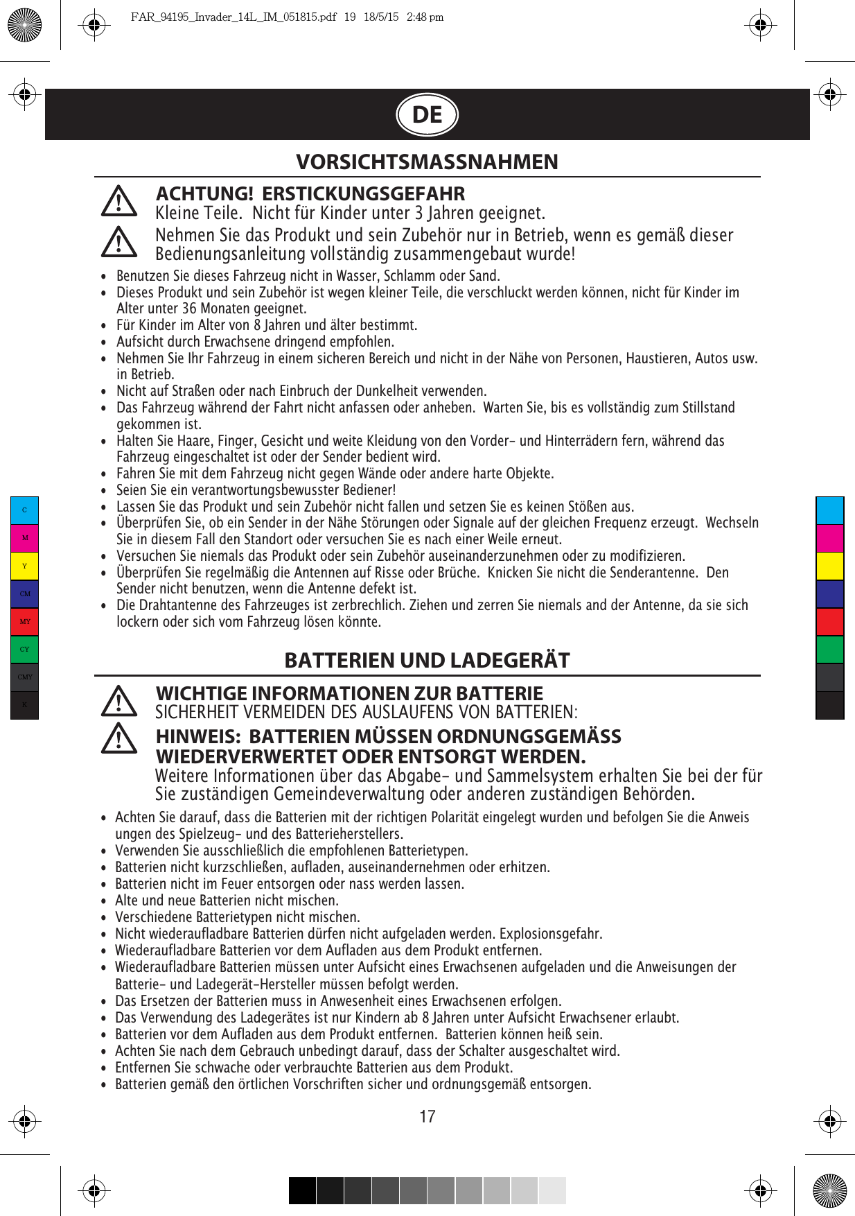 17DEACHTUNG!  ERSTICKUNGSGEFAHRKleine Teile.  Nicht für Kinder unter 3 Jahren geeignet. VORSICHTSMASSNAHMENBATTERIEN UND LADEGERÄT WICHTIGE INFORMATIONEN ZUR BATTERIESICHERHEIT VERMEIDEN DES AUSLAUFENS VON BATTERIEN: HINWEIS:  BATTERIEN MÜSSEN ORDNUNGSGEMÄSS WIEDERVERWERTET ODER ENTSORGT WERDEN.Weitere Informationen über das Abgabe- und Sammelsystem erhalten Sie bei der für Sie zuständigen Gemeindeverwaltung oder anderen zuständigen Behörden. Nehmen Sie das Produkt und sein Zubehör nur in Betrieb, wenn es gemäß dieser Bedienungsanleitung vollständig zusammengebaut wurde!•  Benutzen Sie dieses Fahrzeug nicht in Wasser, Schlamm oder Sand. •   Dieses Produkt und sein Zubehör ist wegen kleiner Teile, die verschluckt werden können, nicht für Kinder im    Alter unter 36 Monaten geeignet.•   Für Kinder im Alter von 8 Jahren und älter bestimmt.•   Aufsicht durch Erwachsene dringend empfohlen.•  Nehmen Sie Ihr Fahrzeug in einem sicheren Bereich und nicht in der Nähe von Personen, Haustieren, Autos usw.   in Betrieb.•   Nicht auf Straßen oder nach Einbruch der Dunkelheit verwenden.                                                                               •   Das Fahrzeug während der Fahrt nicht anfassen oder anheben.  Warten Sie, bis es vollständig zum Stillstand    gekommen ist.                                            •   Halten Sie Haare, Finger, Gesicht und weite Kleidung von den Vorder- und Hinterrädern fern, während das    Fahrzeug eingeschaltet ist oder der Sender bedient wird.•   Fahren Sie mit dem Fahrzeug nicht gegen Wände oder andere harte Objekte.•   Seien Sie ein verantwortungsbewusster Bediener!•   Lassen Sie das Produkt und sein Zubehör nicht fallen und setzen Sie es keinen Stößen aus.•   Überprüfen Sie, ob ein Sender in der Nähe Störungen oder Signale auf der gleichen Frequenz erzeugt.  Wechseln    Sie in diesem Fall den Standort oder versuchen Sie es nach einer Weile erneut.•   Versuchen Sie niemals das Produkt oder sein Zubehör auseinanderzunehmen oder zu modifizieren.•   Überprüfen Sie regelmäßig die Antennen auf Risse oder Brüche.  Knicken Sie nicht die Senderantenne.  Den    Sender nicht benutzen, wenn die Antenne defekt ist.•   Die Drahtantenne des Fahrzeuges ist zerbrechlich. Ziehen und zerren Sie niemals and der Antenne, da sie sich    lockern oder sich vom Fahrzeug lösen könnte. •  Achten Sie darauf, dass die Batterien mit der richtigen Polarität eingelegt wurden und befolgen Sie die Anweis   ungen des Spielzeug- und des Batterieherstellers.•  Verwenden Sie ausschließlich die empfohlenen Batterietypen.•  Batterien nicht kurzschließen, aufladen, auseinandernehmen oder erhitzen. •  Batterien nicht im Feuer entsorgen oder nass werden lassen.•  Alte und neue Batterien nicht mischen.•  Verschiedene Batterietypen nicht mischen.•  Nicht wiederaufladbare Batterien dürfen nicht aufgeladen werden. Explosionsgefahr.•  Wiederaufladbare Batterien vor dem Aufladen aus dem Produkt entfernen. •  Wiederaufladbare Batterien müssen unter Aufsicht eines Erwachsenen aufgeladen und die Anweisungen der    Batterie- und Ladegerät-Hersteller müssen befolgt werden.•  Das Ersetzen der Batterien muss in Anwesenheit eines Erwachsenen erfolgen.•  Das Verwendung des Ladegerätes ist nur Kindern ab 8 Jahren unter Aufsicht Erwachsener erlaubt.•  Batterien vor dem Aufladen aus dem Produkt entfernen.  Batterien können heiß sein.•  Achten Sie nach dem Gebrauch unbedingt darauf, dass der Schalter ausgeschaltet wird. •  Entfernen Sie schwache oder verbrauchte Batterien aus dem Produkt.•  Batterien gemäß den örtlichen Vorschriften sicher und ordnungsgemäß entsorgen.CMYCMMYCYCMYKFAR_94195_Invader_14L_IM_051815.pdf   19   18/5/15   2:48 pm