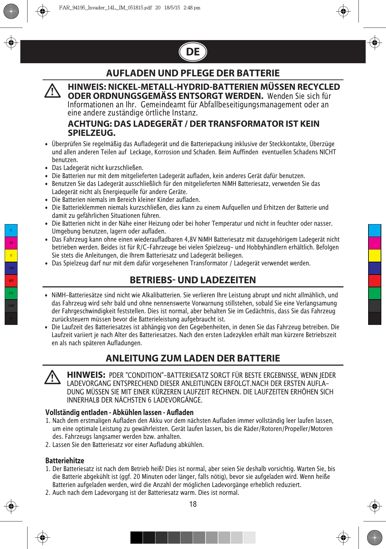 18DE  AUFLADEN UND PFLEGE DER BATTERIEBETRIEBS UND LADEZEITENANLEITUNG ZUM LADEN DER BATTERIE•  Überprüfen Sie regelmäßig das Aufladegerät und die Batteriepackung inklusive der Steckkontakte, Überzüge    und allen anderen Teilen auf  Leckage, Korrosion und Schaden. Beim Auffinden  eventuellen Schadens NICHT   benutzen. •  Das Ladegerät nicht kurzschließen.•  Die Batterien nur mit dem mitgelieferten Ladegerät aufladen, kein anderes Gerät dafür benutzen.•  Benutzen Sie das Ladegerät ausschließlich für den mitgelieferten NiMH Batteriesatz, verwenden Sie das    Ladegerät nicht als Energiequelle für andere Geräte.•  Die Batterien niemals im Bereich kleiner Kinder aufladen.•  Die Batterieklemmen niemals kurzschließen, dies kann zu einem Aufquellen und Erhitzen der Batterie und    damit zu gefährlichen Situationen führen.•  Die Batterien nicht in der Nähe einer Heizung oder bei hoher Temperatur und nicht in feuchter oder nasser.    Umgebung benutzen, lagern oder aufladen.•  Das Fahrzeug kann ohne einen wiederaufladbaren 4,8V NiMH Batteriesatz mit dazugehörigem Ladegerät nicht    betrieben werden. Beides ist für R/C-Fahrzeuge bei vielen Spielzeug- und Hobbyhändlern erhältlich. Befolgen    Sie stets die Anleitungen, die Ihrem Batteriesatz und Ladegerät beiliegen.•  Das Spielzeug darf nur mit dem dafür vorgesehenen Transformator / Ladegerät verwendet werden.•  NiMH-Batteriesätze sind nicht wie Alkalibatterien. Sie verlieren Ihre Leistung abrupt und nicht allmählich, und    das Fahrzeug wird sehr bald und ohne nennenswerte Vorwarnung stillstehen, sobald Sie eine Verlangsamung    der Fahrgeschwindigkeit feststellen. Dies ist normal, aber behalten Sie im Gedächtnis, dass Sie das Fahrzeug    zurücksteuern müssen bevor die Batterieleistung aufgebraucht ist.•  Die Laufzeit des Batteriesatzes ist abhängig von den Gegebenheiten, in denen Sie das Fahrzeug betreiben. Die    Laufzeit variiert je nach Alter des Batteriesatzes. Nach den ersten Ladezyklen erhält man kürzere Betriebszeit   en als nach späteren Aufladungen.Vollständig entladen - Abkühlen lassen - Auaden1. Nach dem erstmaligen Aufladen den Akku vor dem nächsten Aufladen immer vollständig leer laufen lassen,    um eine optimale Leistung zu gewährleisten. Gerät laufen lassen, bis die Räder/Rotoren/Propeller/Motoren    des. Fahrzeugs langsamer werden bzw. anhalten.2. Lassen Sie den Batteriesatz vor einer Aufladung abkühlen.Batteriehitze1. Der Batteriesatz ist nach dem Betrieb heiß! Dies ist normal, aber seien Sie deshalb vorsichtig. Warten Sie, bis    die Batterie abgekühlt ist (ggf. 20 Minuten oder länger, falls nötig), bevor sie aufgeladen wird. Wenn heiße    Batterien aufgeladen werden, wird die Anzahl der möglichen Ladevorgänge erheblich reduziert.2. Auch nach dem Ladevorgang ist der Batteriesatz warm. Dies ist normal.HINWEIS: NICKEL-METALL-HYDRID-BATTERIEN MÜSSEN RECYCLED ODER ORDNUNGSGEMÄSS ENTSORGT WERDEN.  Wenden Sie sich für Informationen an Ihr.  Gemeindeamt für Abfallbeseitigungsmanagement oder an eine andere zuständige örtliche Instanz.ACHTUNG: DAS LADEGERÄT / DER TRANSFORMATOR IST KEIN SPIELZEUG.HINWEIS:  PDER &quot;CONDITION&quot;-BATTERIESATZ SORGT FÜR BESTE ERGEBNISSE, WENN JEDER LADEVORGANG ENTSPRECHEND DIESER ANLEITUNGEN ERFOLGT.NACH DER ERSTEN AUFLA-DUNG MÜSSEN SIE MIT EINER KÜRZEREN LAUFZEIT RECHNEN. DIE LAUFZEITEN ERHÖHEN SICH INNERHALB DER NÄCHSTEN 6 LADEVORGÄNGE.CMYCMMYCYCMYKFAR_94195_Invader_14L_IM_051815.pdf   20   18/5/15   2:48 pm