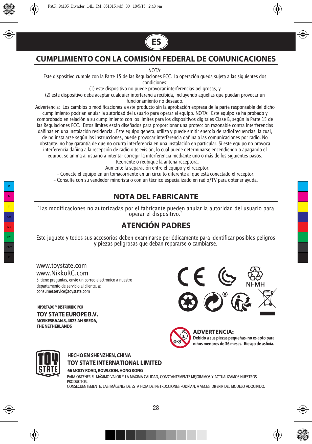 28ESNOTA DEL FABRICANTEATENCIÓN PADRES NOTA:Este dispositivo cumple con la Parte 15 de las Regulaciones FCC. La operación queda sujeta a las siguientes dos condiciones:  (1) este dispositivo no puede provocar interferencias peligrosas, y (2) este dispositivo debe aceptar cualquier interferencia recibida, incluyendo aquellas que puedan provocar un funcionamiento no deseado. Advertencia:  Los cambios o modificaciones a este producto sin la aprobación expresa de la parte responsable del dicho cumplimiento podrían anular la autoridad del usuario para operar el equipo. NOTA:  Este equipo se ha probado y comprobado en relación a su cumplimiento con los límites para los dispositivos digitales Clase B, según la Parte 15 de las Regulaciones FCC.  Estos límites están diseñados para proporcionar una protección razonable contra interferencias dañinas en una instalación residencial. Este equipo genera, utiliza y puede emitir energía de radiofrecuencias, la cual, de no instalarse según las instrucciones, puede provocar interferencia dañina a las comunicaciones por radio. No obstante, no hay garantía de que no ocurra interferencia en una instalación en particular. Si este equipo no provoca interferencia dañina a la recepción de radio o televisión, lo cual puede determinarse encendiendo o apagando el equipo, se anima al usuario a intentar corregir la interferencia mediante uno o más de los siguientes pasos: - Reoriente o reubique la antena receptora. - Aumente la separación entre el equipo y el receptor. - Conecte el equipo en un tomacorriente en un circuito diferente al que está conectado el receptor. - Consulte con su vendedor minorista o con un técnico especializado en radio/TV para obtener ayuda.CUMPLIMIENTO CON LA COMISIÓN FEDERAL DE COMUNICACIONES“Las modificaciones no autorizadas por el fabricante pueden anular la autoridad del usuario para operar el dispositivo.”Este juguete y todos sus accesorios deben examinarse periódicamente para identificar posibles peligros y piezas peligrosas que deban repararse o cambiarse. www.toystate.comwww.NikkoRC.comSi tiene preguntas, envíe un correo electrónico a nuestro departamento de servicio al cliente, a:consumerservice@toystate.comHECHO EN SHENZHEN, CHINATOY STATE INTERNATIONAL LIMITED66 MODY ROAD, KOWLOON, HONG KONGIMPORTADO Y DISTRIBUIDO POR TOY STATE EUROPE B.V.MOSKESBAAN 8, 4823 AH BREDA,THE NETHERLANDSADVERTENCIA:  Debido a sus piezas pequeñas, no es apto para niños menores de 36 meses.  Riesgo de asxia. PRODUCTOS.CONSECUENTEMENTE, LAS IMÁGENES DE ESTA HOJA DE INSTRUCCIONES PODRÍAN, A VECES, DIFERIR DEL MODELO ADQUIRIDO.CMYCMMYCYCMYKFAR_94195_Invader_14L_IM_051815.pdf   30   18/5/15   2:48 pm