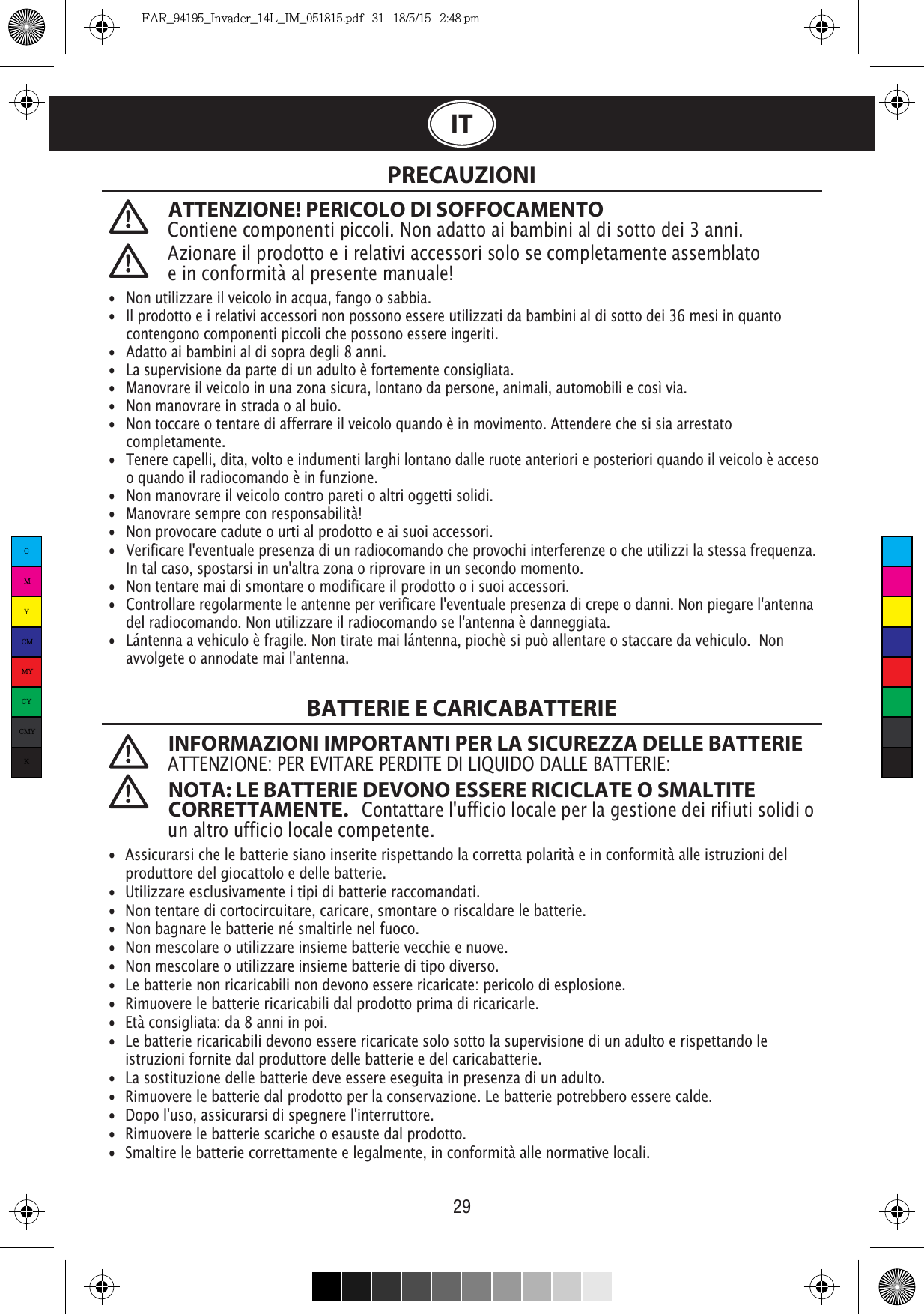 29ITATTENZIONE! PERICOLO DI SOFFOCAMENTOContiene componenti piccoli. Non adatto ai bambini al di sotto dei 3 anni. PRECAUZIONIBATTERIE E CARICABATTERIE INFORMAZIONI IMPORTANTI PER LA SICUREZZA DELLE BATTERIEATTENZIONE: PER EVITARE PERDITE DI LIQUIDO DALLE BATTERIE: NOTA: LE BATTERIE DEVONO ESSERE RICICLATE O SMALTITE CORRETTAMENTE.   Contattare l&apos;ufficio locale per la gestione dei rifiuti solidi o un altro ufficio locale competente. •  Non utilizzare il veicolo in acqua, fango o sabbia. •   Il prodotto e i relativi accessori non possono essere utilizzati da bambini al di sotto dei 36 mesi in quanto   contengono componenti piccoli che possono essere ingeriti.•   Adatto ai bambini al di sopra degli 8 anni.•   La supervisione da parte di un adulto è fortemente consigliata.•   Manovrare il veicolo in una zona sicura, lontano da persone, animali, automobili e così via. •   Non manovrare in strada o al buio.•   Non toccare o tentare di afferrare il veicolo quando è in movimento. Attendere che si sia arrestato  completamente.•   Tenere capelli, dita, volto e indumenti larghi lontano dalle ruote anteriori e posteriori quando il veicolo è acceso    o quando il radiocomando è in funzione.•   Non manovrare il veicolo contro pareti o altri oggetti solidi.•   Manovrare sempre con responsabilità!•   Non provocare cadute o urti al prodotto e ai suoi accessori.•  Verificare l&apos;eventuale presenza di un radiocomando che provochi interferenze o che utilizzi la stessa frequenza.    In tal caso, spostarsi in un&apos;altra zona o riprovare in un secondo momento.•   Non tentare mai di smontare o modificare il prodotto o i suoi accessori.•   Controllare regolarmente le antenne per verificare l&apos;eventuale presenza di crepe o danni. Non piegare l&apos;antenna    del radiocomando. Non utilizzare il radiocomando se l&apos;antenna è danneggiata.•  Lántenna a vehiculo è fragile. Non tirate mai lántenna, piochè si può allentare o staccare da vehiculo.  Non    avvolgete o annodate mai l&apos;antenna.    •  Assicurarsi che le batterie siano inserite rispettando la corretta polarità e in conformità alle istruzioni del    produttore del giocattolo e delle batterie.•  Utilizzare esclusivamente i tipi di batterie raccomandati.•  Non tentare di cortocircuitare, caricare, smontare o riscaldare le batterie. •  Non bagnare le batterie né smaltirle nel fuoco.•  Non mescolare o utilizzare insieme batterie vecchie e nuove.•  Non mescolare o utilizzare insieme batterie di tipo diverso.•  Le batterie non ricaricabili non devono essere ricaricate: pericolo di esplosione.•  Rimuovere le batterie ricaricabili dal prodotto prima di ricaricarle. •  Età consigliata: da 8 anni in poi.•  Le batterie ricaricabili devono essere ricaricate solo sotto la supervisione di un adulto e rispettando le   istruzioni fornite dal produttore delle batterie e del caricabatterie.•  La sostituzione delle batterie deve essere eseguita in presenza di un adulto.•  Rimuovere le batterie dal prodotto per la conservazione. Le batterie potrebbero essere calde.•  Dopo l&apos;uso, assicurarsi di spegnere l&apos;interruttore. •  Rimuovere le batterie scariche o esauste dal prodotto.•  Smaltire le batterie correttamente e legalmente, in conformità alle normative locali.Azionare il prodotto e i relativi accessori solo se completamente assemblato e in conformità al presente manuale!CMYCMMYCYCMYKFAR_94195_Invader_14L_IM_051815.pdf   31   18/5/15   2:48 pm