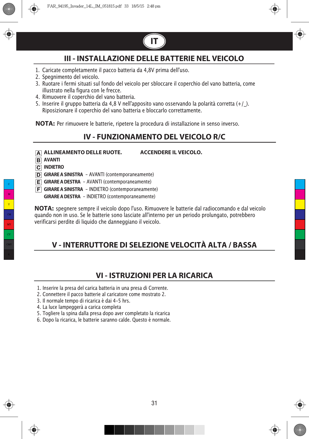 V - INTERRUTTORE DI SELEZIONE VELOCITÀ ALTA / BASSAVI - ISTRUZIONI PER LA RICARICA31ITALLINEAMENTO DELLE RUOTE.  ACCENDERE IL VEICOLO.AVANTIINDIETROGIRARE A SINISTRA  - AVANTI (contemporaneamente)GIRARE A DESTRA  - AVANTI (contemporaneamente)GIRARE A SINISTRA  - INDIETRO (contemporaneamente)GIRARE A DESTRA  - INDIETRO (contemporaneamente)III - INSTALLAZIONE DELLE BATTERIE NEL VEICOLOIV - FUNZIONAMENTO DEL VEICOLO R/CABCDEFNOTA:  spegnere sempre il veicolo dopo l&apos;uso. Rimuovere le batterie dal radiocomando e dal veicolo quando non in uso. Se le batterie sono lasciate all&apos;interno per un periodo prolungato, potrebbero verificarsi perdite di liquido che danneggiano il veicolo.1.  Caricate completamente il pacco batteria da 4,8V prima dell&apos;uso.2.  Spegnimento del veicolo.3.  Ruotare i fermi situati sul fondo del veicolo per sbloccare il coperchio del vano batteria, come    illustrato nella figura con le frecce.4.  Rimuovere il coperchio del vano batteria.5.  Inserire il gruppo batteria da 4,8 V nell&apos;apposito vano osservando la polarità corretta (+/_).       Riposizionare il coperchio del vano batteria e bloccarlo correttamente.NOTA:  Per rimuovere le batterie, ripetere la procedura di installazione in senso inverso.1.  Inserire la presa del carica batteria in una presa di Corrente.2.  Connettere il pacco batterie al caricatore come mostrato 2.3.  Il normale tempo di ricarica è dai 4-5 hrs.4.  La luce lampeggerà a carica completa5.  Togliere la spina dalla presa dopo aver completato la ricarica6.  Dopo la ricarica, le batterie saranno calde. Questo è normale.CMYCMMYCYCMYKFAR_94195_Invader_14L_IM_051815.pdf   33   18/5/15   2:48 pm