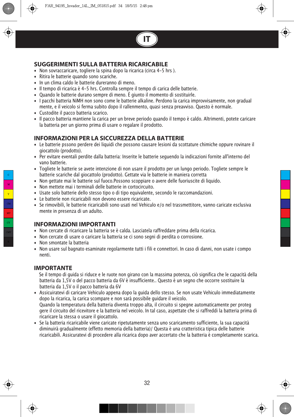 32ITSUGGERIMENTI SULLA BATTERIA RICARICABILE• Non sovraccaricare, togliere la spina dopo la ricarica (circa 4-5 hrs ).• Ritira le batterie quando sono scariche.• In un clima caldo le batterie dureranno di meno.• • Quando le batterie durano sempre di meno. È giunto il momento di sostituirle.• I pacchi batteria NiMH non sono come le batterie alkaline. Perdono la carica improvvisamente, non gradual   mente, e il veicolo si ferma subito dopo il rallenmento, quasi senza preavviso. Questo è normale.• Custodite il pacco batteria scarico.• Il pacco batteria mantiene la carica per un breve periodo quando il tempo è caldo. Altrimenti, potete caricare    la batteria per un giorno prima di usare o regalare il prodotto.INFORMAZIONI PER LA SICCUREZZA DELLA BATTERIE• Le batterie pssono perdere dei liquidi che possono causare lesioni da scottature chimiche oppure rovinare il   giocattolo (prodotto).• Per evitare eventali perdite dalla batteria: Inserite le batterie seguendo la indicazioni fornite all&apos;interno del   vano batterie.• Togliete le batterie se avete intenzione di non usare il prodotto per un lungo periodo. Togliete sempre le    batterie scariche dal giocattolo (prodotto). Gettate via le batterie in maniera corretta• Non gettate mai le batterie sul fuoco.Possono scoppiare o avere delle fuoriuscite di liquido.• Non mettete mai i terminali delle batterie in cortocircuito.• Usate solo batterie dello stesso tipo o di tipo equivalente, secondo le raccomandazioni.• Le batterie non ricaricabili non devono essere ricaricate.• Se rimovibili, le batterie ricaricabili sono usati nel Vehiculo e/o nel trassmettitore, vanno caricate esclusiva   mente in presenza di un adulto.INFORMAZIONI IMPORTANTI• Non cercate di ricaricare la batteria se è calda. Lasciatela raffreddare prima della ricarica.• Non cercate di usare o caricare la batteria se ci sono segni di perdita o corrosione.• Non smontate la batteria• Non usare sul bagnato esaminate regolarmente tutti i fili e connettori. In caso di danni, non usate i compo  nenti.IMPORTANTE    Se il tempo di guida si riduce e le ruote non girano con la massima potenza, ciò significa che le capacità della    batteria da 1,5V o del pacco batteria da 6V è insufficiente.. Questo è un segno che occorre sostituire la    batteria da 1,5V o il pacco batteria da 6V• Assicuiratevi di caricare Vehiculo appena dopo la guida dello stesso. Se non usate Vehiculo immediatamente    dopo la ricarica, la carica scompare e non sarà possibile guidare il veicolo.  Quando la temperatura della batteria diventa troppo alta, il circuito si spegne automaticamente per proteg   gere il circuito del ricevitore e la batteria nel veicolo. In tal caso, aspettate che si raffreddi la batteria prima di    ricaricare la stessa o usare il giocattolo.• Se la batteria ricaricabile viene caricate ripetutamente senza uno scaricamento sufficiente, la sua capacità    diminuirà gradualmente (effetto memoria della batteria)/ Questa è una cratteristica tipica delle batterie    ricaricabili. Assicuratevi di procedere alla ricarica dopo aver accertato che la batteria è completamente scarica.CMYCMMYCYCMYKFAR_94195_Invader_14L_IM_051815.pdf   34   18/5/15   2:48 pm
