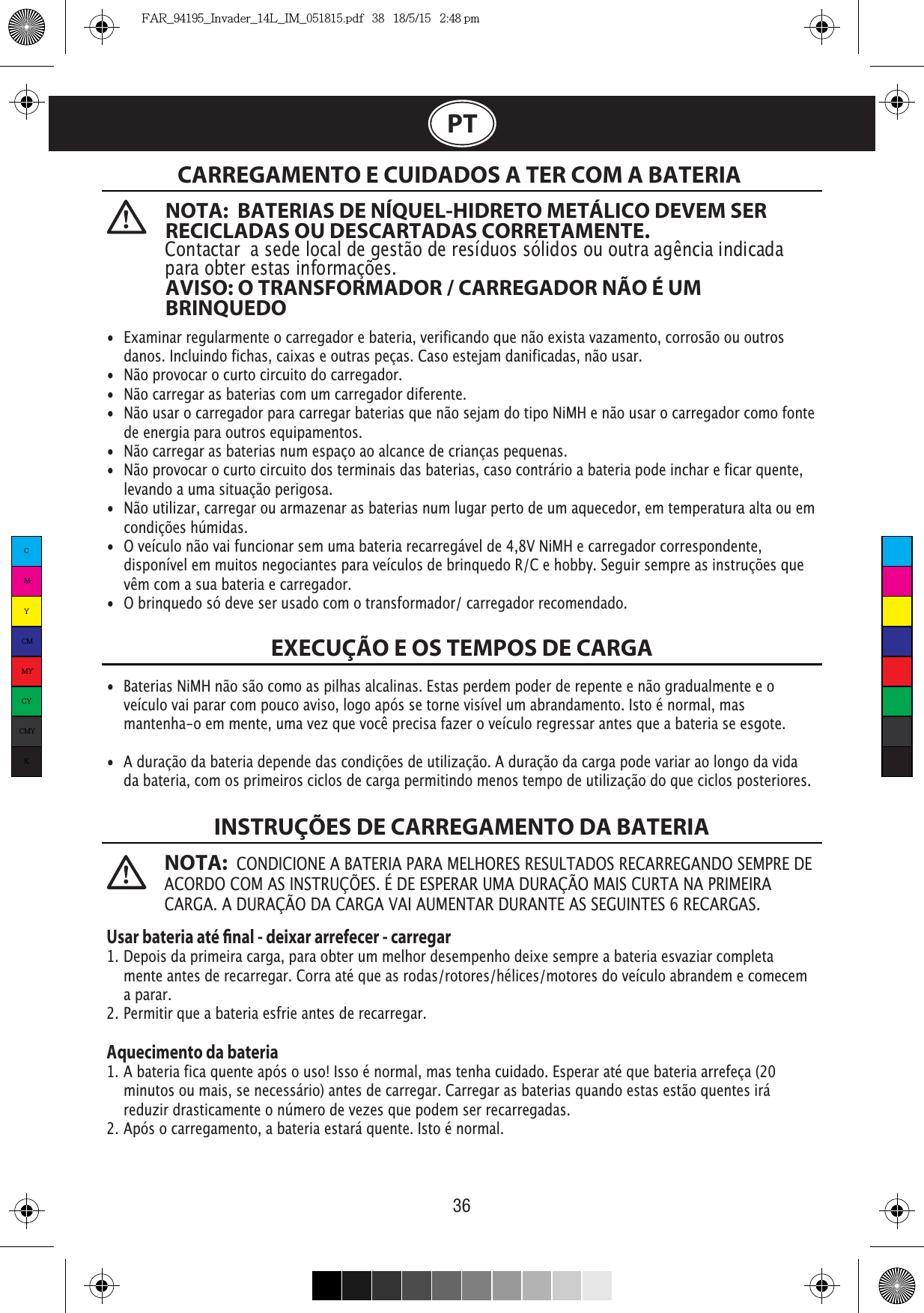 36  NOTA:  BATERIAS DE NÍQUEL-HIDRETO METÁLICO DEVEM SER RECICLADAS OU DESCARTADAS CORRETAMENTE. Contactar  a sede local de gestão de resíduos sólidos ou outra agência indicada para obter estas informações. AVISO: O TRANSFORMADOR / CARREGADOR NÃO É UM BRINQUEDONOTA:  CONDICIONE A BATERIA PARA MELHORES RESULTADOS RECARREGANDO SEMPRE DE ACORDO COM AS INSTRUÇÕES. É DE ESPERAR UMA DURAÇÃO MAIS CURTA NA PRIMEIRA CARGA. A DURAÇÃO DA CARGA VAI AUMENTAR DURANTE AS SEGUINTES 6 RECARGAS.PTCARREGAMENTO E CUIDADOS A TER COM A BATERIA EXECUÇÃO E OS TEMPOS DE CARGAINSTRUÇÕES DE CARREGAMENTO DA BATERIA•  Examinar regularmente o carregador e bateria, verificando que não exista vazamento, corrosão ou outros    danos. Incluindo fichas, caixas e outras peças. Caso estejam danificadas, não usar.•  Não provocar o curto circuito do carregador.•  Não carregar as baterias com um carregador diferente.•  Não usar o carregador para carregar baterias que não sejam do tipo NiMH e não usar o carregador como fonte    de energia para outros equipamentos.•  Não carregar as baterias num espaço ao alcance de crianças pequenas.•  Não provocar o curto circuito dos terminais das baterias, caso contrário a bateria pode inchar e ficar quente,    levando a uma situação perigosa.•  Não utilizar, carregar ou armazenar as baterias num lugar perto de um aquecedor, em temperatura alta ou em   condições húmidas.•  O veículo não vai funcionar sem uma bateria recarregável de 4,8V NiMH e carregador correspondente,    disponível em muitos negociantes para veículos de brinquedo R/C e hobby. Seguir sempre as instruções que    vêm com a sua bateria e carregador.•  O brinquedo só deve ser usado com o transformador/ carregador recomendado.•  Baterias NiMH não são como as pilhas alcalinas. Estas perdem poder de repente e não gradualmente e o    veículo vai parar com pouco aviso, logo após se torne visível um abrandamento. Isto é normal, mas     mantenha-o em mente, uma vez que você precisa fazer o veículo regressar antes que a bateria se esgote.•  A duração da bateria depende das condições de utilização. A duração da carga pode variar ao longo da vida    da bateria, com os primeiros ciclos de carga permitindo menos tempo de utilização do que ciclos posteriores.Usar bateria até nal - deixar arrefecer - carregar1. Depois da primeira carga, para obter um melhor desempenho deixe sempre a bateria esvaziar completa   mente antes de recarregar. Corra até que as rodas/rotores/hélices/motores do veículo abrandem e comecem   a parar.2. Permitir que a bateria esfrie antes de recarregar.Aquecimento da bateria1. A bateria fica quente após o uso! Isso é normal, mas tenha cuidado. Esperar até que bateria arrefeça (20    minutos ou mais, se necessário) antes de carregar. Carregar as baterias quando estas estão quentes irá    reduzir drasticamente o número de vezes que podem ser recarregadas.2. Após o carregamento, a bateria estará quente. Isto é normal.CMYCMMYCYCMYKFAR_94195_Invader_14L_IM_051815.pdf   38   18/5/15   2:48 pm