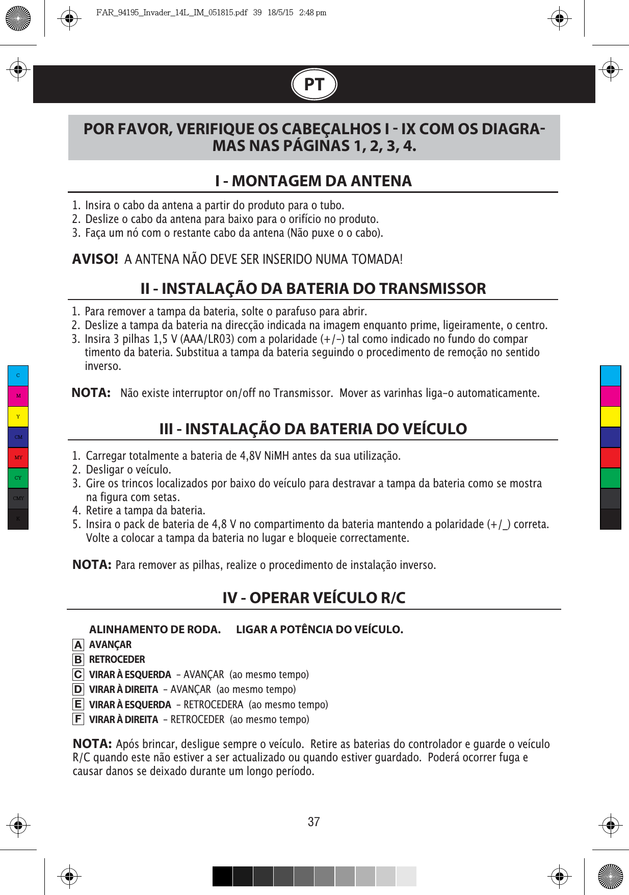 37PT1.  Para remover a tampa da bateria, solte o parafuso para abrir. 2.  Deslize a tampa da bateria na direcção indicada na imagem enquanto prime, ligeiramente, o centro.3.  Insira 3 pilhas 1,5 V (AAA/LR03) com a polaridade (+/-) tal como indicado no fundo do compar   timento da bateria. Substitua a tampa da bateria seguindo o procedimento de remoção no sentido   inverso.NOTA:    Não existe interruptor on/off no Transmissor.  Mover as varinhas liga-o automaticamente.1.  Insira o cabo da antena a partir do produto para o tubo.2.  Deslize o cabo da antena para baixo para o orifício no produto.3.  Faça um nó com o restante cabo da antena (Não puxe o o cabo).AVISO!  A ANTENA NÃO DEVE SER INSERIDO NUMA TOMADA!I - MONTAGEM DA ANTENAII - INSTALAÇÃO DA BATERIA DO TRANSMISSORALINHAMENTO DE RODA.  LIGAR A POTÊNCIA DO VEÍCULO.AVANÇARRETROCEDERVIRAR À ESQUERDA  - AVANÇAR  (ao mesmo tempo)VIRAR À DIREITA  - AVANÇAR  (ao mesmo tempo)VIRAR À ESQUERDA  - RETROCEDERA  (ao mesmo tempo)VIRAR À DIREITA  - RETROCEDER  (ao mesmo tempo)III - INSTALAÇÃO DA BATERIA DO VEÍCULOPOR FAVOR, VERIFIQUE OS CABEÇALHOS I  IX COM OS DIAGRAMAS NAS PÁGINAS 1, 2, 3, 4.IV - OPERAR VEÍCULO R/CABCDEFNOTA:  Após brincar, desligue sempre o veículo.  Retire as baterias do controlador e guarde o veículo R/C quando este não estiver a ser actualizado ou quando estiver guardado.  Poderá ocorrer fuga e causar danos se deixado durante um longo período.1.  Carregar totalmente a bateria de 4,8V NiMH antes da sua utilização.2.  Desligar o veículo. 3.  Gire os trincos localizados por baixo do veículo para destravar a tampa da bateria como se mostra    na figura com setas.4.  Retire a tampa da bateria.5.  Insira o pack de bateria de 4,8 V no compartimento da bateria mantendo a polaridade (+/_) correta.     Volte a colocar a tampa da bateria no lugar e bloqueie correctamente.NOTA:  Para remover as pilhas, realize o procedimento de instalação inverso.CMYCMMYCYCMYKFAR_94195_Invader_14L_IM_051815.pdf   39   18/5/15   2:48 pm