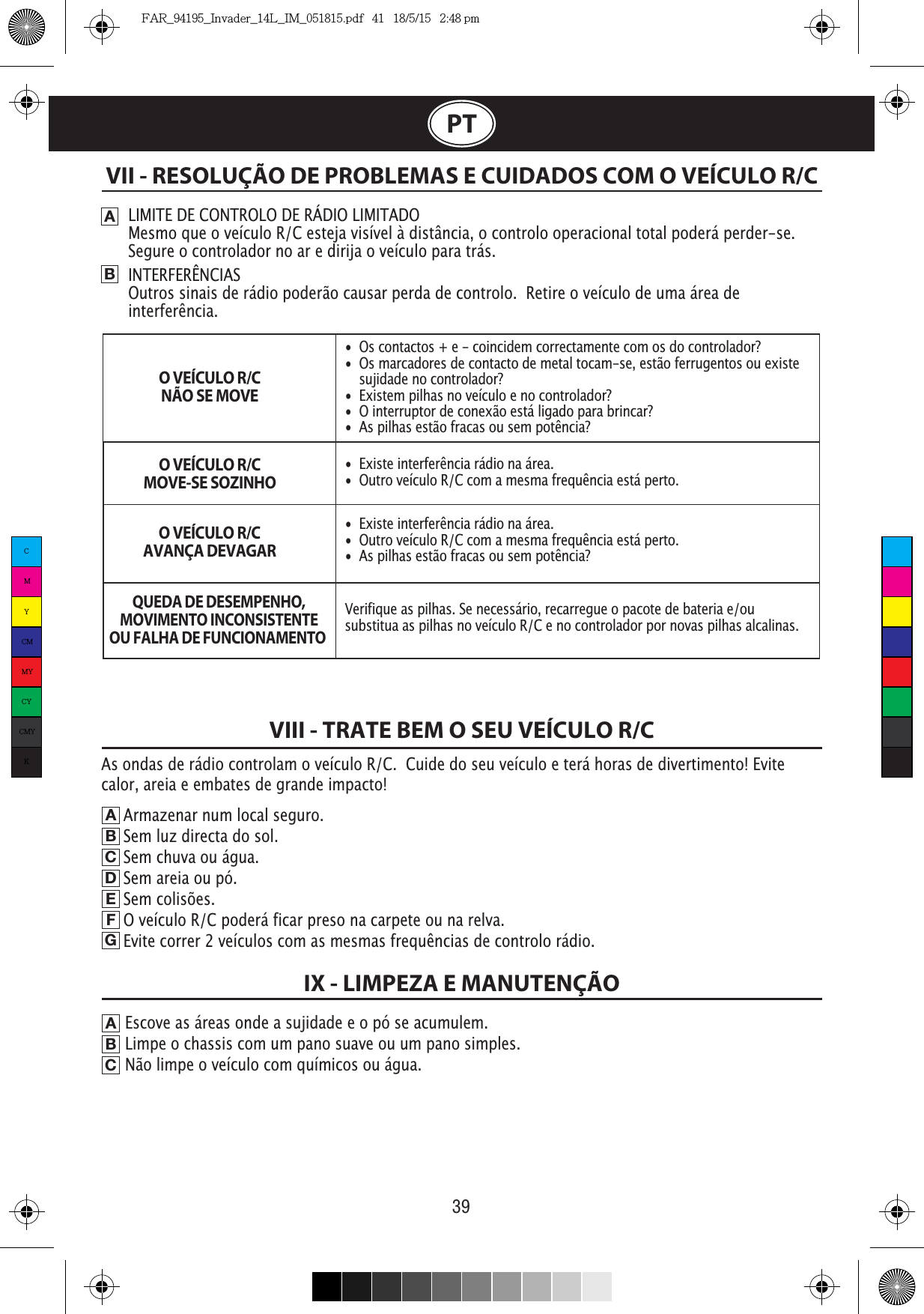 39PTVII - RESOLUÇÃO DE PROBLEMAS E CUIDADOS COM O VEÍCULO R/CABLIMITE DE CONTROLO DE RÁDIO LIMITADOMesmo que o veículo R/C esteja visível à distância, o controlo operacional total poderá perder-se.  Segure o controlador no ar e dirija o veículo para trás.Outros sinais de rádio poderão causar perda de controlo.  Retire o veículo de uma área de interferência.O VEÍCULO R/CNÃO SE MOVEO VEÍCULO R/CMOVE-SE SOZINHOO VEÍCULO R/CAVANÇA DEVAGARQUEDA DE DESEMPENHO,MOVIMENTO INCONSISTENTEOU FALHA DE FUNCIONAMENTO VIII - TRATE BEM O SEU VEÍCULO R/CABCDEFGEscove as áreas onde a sujidade e o pó se acumulem.                                    Limpe o chassis com um pano suave ou um pano simples.                                                Não limpe o veículo com químicos ou água.ABCIX - LIMPEZA E MANUTENÇÃOArmazenar num local seguro.                                                            Sem luz directa do sol.                                                           Sem chuva ou água.                                                                    Sem areia ou pó.                                                               Sem colisões.                                                             O veículo R/C poderá ficar preso na carpete ou na relva.            Evite correr 2 veículos com as mesmas frequências de controlo rádio.•  Os contactos + e - coincidem correctamente com os do controlador?•  Os marcadores de contacto de metal tocam-se, estão ferrugentos ou existe    sujidade no controlador?•  Existem pilhas no veículo e no controlador?•  O interruptor de conexão está ligado para brincar?•  As pilhas estão fracas ou sem potência?•  Existe interferência rádio na área.•  Outro veículo R/C com a mesma frequência está perto.•  Existe interferência rádio na área.•  Outro veículo R/C com a mesma frequência está perto.•  As pilhas estão fracas ou sem potência?Verifique as pilhas. Se necessário, recarregue o pacote de bateria e/ou substitua as pilhas no veículo R/C e no controlador por novas pilhas alcalinas. As ondas de rádio controlam o veículo R/C.  Cuide do seu veículo e terá horas de divertimento! Evite calor, areia e embates de grande impacto!CMYCMMYCYCMYKFAR_94195_Invader_14L_IM_051815.pdf   41   18/5/15   2:48 pm