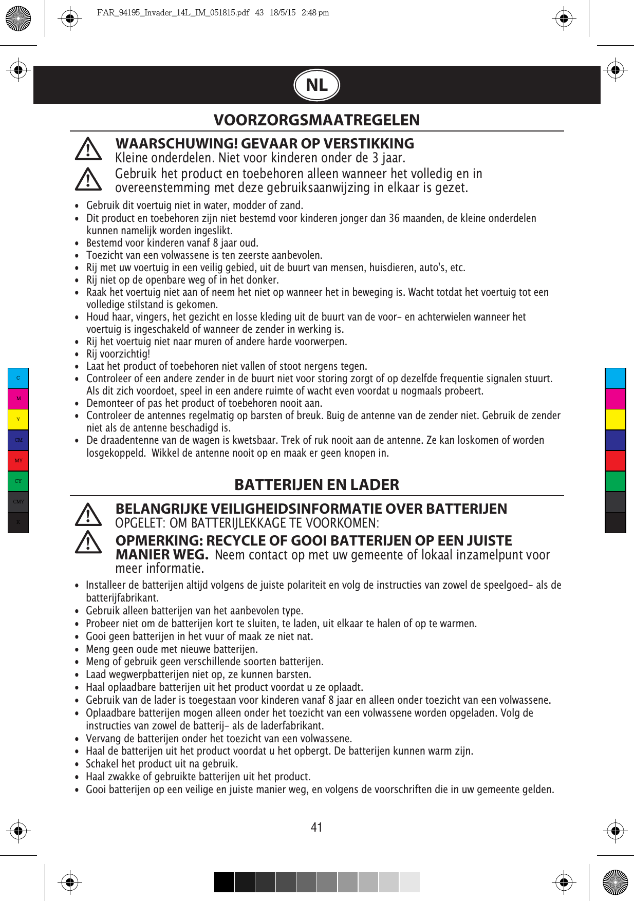41NLWAARSCHUWING! GEVAAR OP VERSTIKKINGKleine onderdelen. Niet voor kinderen onder de 3 jaar. VOORZORGSMAATREGELENBATTERIJEN EN LADER BELANGRIJKE VEILIGHEIDSINFORMATIE OVER BATTERIJENOPGELET: OM BATTERIJLEKKAGE TE VOORKOMEN: OPMERKING: RECYCLE OF GOOI BATTERIJEN OP EEN JUISTE MANIER WEG.  Neem contact op met uw gemeente of lokaal inzamelpunt voor meer informatie. •  Gebruik dit voertuig niet in water, modder of zand. •  Dit product en toebehoren zijn niet bestemd voor kinderen jonger dan 36 maanden, de kleine onderdelen    kunnen namelijk worden ingeslikt.•   Bestemd voor kinderen vanaf 8 jaar oud.•   Toezicht van een volwassene is ten zeerste aanbevolen.•   Rij met uw voertuig in een veilig gebied, uit de buurt van mensen, huisdieren, auto&apos;s, etc.•   Rij niet op de openbare weg of in het donker.•   Raak het voertuig niet aan of neem het niet op wanneer het in beweging is. Wacht totdat het voertuig tot een    volledige stilstand is gekomen.•   Houd haar, vingers, het gezicht en losse kleding uit de buurt van de voor- en achterwielen wanneer het    voertuig is ingeschakeld of wanneer de zender in werking is.•   Rij het voertuig niet naar muren of andere harde voorwerpen.•   Rij voorzichtig!•   Laat het product of toebehoren niet vallen of stoot nergens tegen.•   Controleer of een andere zender in de buurt niet voor storing zorgt of op dezelfde frequentie signalen stuurt.    Als dit zich voordoet, speel in een andere ruimte of wacht even voordat u nogmaals probeert.•   Demonteer of pas het product of toebehoren nooit aan.•   Controleer de antennes regelmatig op barsten of breuk. Buig de antenne van de zender niet. Gebruik de zender    niet als de antenne beschadigd is. •  De draadentenne van de wagen is kwetsbaar. Trek of ruk nooit aan de antenne. Ze kan loskomen of worden    losgekoppeld.  Wikkel de antenne nooit op en maak er geen knopen in.      •  Installeer de batterijen altijd volgens de juiste polariteit en volg de instructies van zowel de speelgoed- als de   batterijfabrikant.•  Gebruik alleen batterijen van het aanbevolen type.•  Probeer niet om de batterijen kort te sluiten, te laden, uit elkaar te halen of op te warmen. •  Gooi geen batterijen in het vuur of maak ze niet nat.•  Meng geen oude met nieuwe batterijen.•  Meng of gebruik geen verschillende soorten batterijen.•  Laad wegwerpbatterijen niet op, ze kunnen barsten.•  Haal oplaadbare batterijen uit het product voordat u ze oplaadt.•  Gebruik van de lader is toegestaan voor kinderen vanaf 8 jaar en alleen onder toezicht van een volwassene.  •  Oplaadbare batterijen mogen alleen onder het toezicht van een volwassene worden opgeladen. Volg de   instructies van zowel de batterij- als de laderfabrikant.•  Vervang de batterijen onder het toezicht van een volwassene.•  Haal de batterijen uit het product voordat u het opbergt. De batterijen kunnen warm zijn.•  Schakel het product uit na gebruik. •  Haal zwakke of gebruikte batterijen uit het product.•  Gooi batterijen op een veilige en juiste manier weg, en volgens de voorschriften die in uw gemeente gelden.Gebruik het product en toebehoren alleen wanneer het volledig en in overeenstemming met deze gebruiksaanwijzing in elkaar is gezet.CMYCMMYCYCMYKFAR_94195_Invader_14L_IM_051815.pdf   43   18/5/15   2:48 pm
