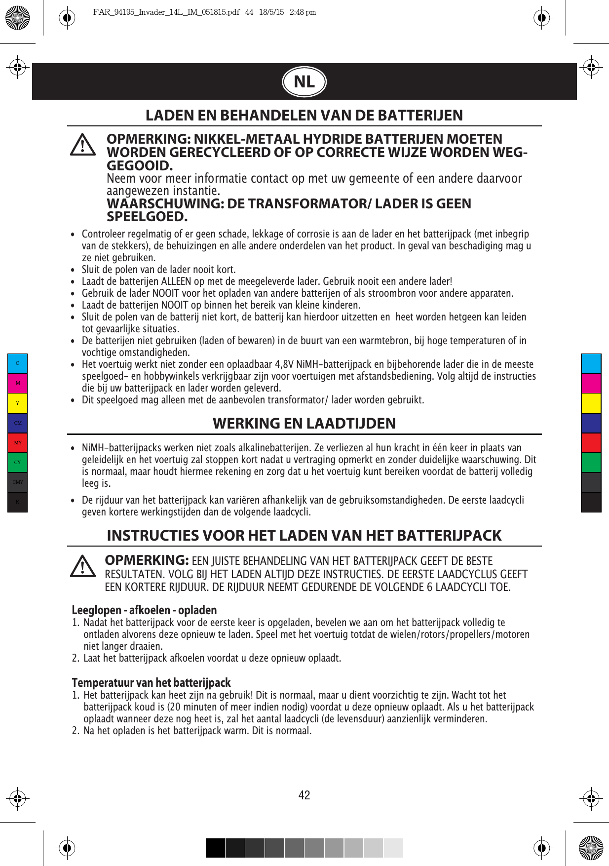 42  NLOPMERKING: NIKKEL-METAAL HYDRIDE BATTERIJEN MOETEN WORDEN GERECYCLEERD OF OP CORRECTE WIJZE WORDEN WEG-GEGOOID. Neem voor meer informatie contact op met uw gemeente of een andere daarvoor aangewezen instantie.WAARSCHUWING: DE TRANSFORMATOR/ LADER IS GEEN SPEELGOED.LADEN EN BEHANDELEN VAN DE BATTERIJENWERKING EN LAADTIJDENINSTRUCTIES VOOR HET LADEN VAN HET BATTERIJPACK•  Controleer regelmatig of er geen schade, lekkage of corrosie is aan de lader en het batterijpack (met inbegrip    van de stekkers), de behuizingen en alle andere onderdelen van het product. In geval van beschadiging mag u    ze niet gebruiken.•  Sluit de polen van de lader nooit kort.•  Laadt de batterijen ALLEEN op met de meegeleverde lader. Gebruik nooit een andere lader!•  Gebruik de lader NOOIT voor het opladen van andere batterijen of als stroombron voor andere apparaten.•  Laadt de batterijen NOOIT op binnen het bereik van kleine kinderen.•  Sluit de polen van de batterij niet kort, de batterij kan hierdoor uitzetten en  heet worden hetgeen kan leiden    tot gevaarlijke situaties.•  De batterijen niet gebruiken (laden of bewaren) in de buurt van een warmtebron, bij hoge temperaturen of in   vochtige omstandigheden.•  Het voertuig werkt niet zonder een oplaadbaar 4,8V NiMH-batterijpack en bijbehorende lader die in de meeste    speelgoed- en hobbywinkels verkrijgbaar zijn voor voertuigen met afstandsbediening. Volg altijd de instructies    die bij uw batterijpack en lader worden geleverd. •  Dit speelgoed mag alleen met de aanbevolen transformator/ lader worden gebruikt.•  NiMH-batterijpacks werken niet zoals alkalinebatterijen. Ze verliezen al hun kracht in één keer in plaats van    geleidelijk en het voertuig zal stoppen kort nadat u vertraging opmerkt en zonder duidelijke waarschuwing. Dit    is normaal, maar houdt hiermee rekening en zorg dat u het voertuig kunt bereiken voordat de batterij volledig   leeg is.•  De rijduur van het batterijpack kan variëren afhankelijk van de gebruiksomstandigheden. De eerste laadcycli    geven kortere werkingstijden dan de volgende laadcycli.Leeglopen - afkoelen - opladen1. Nadat het batterijpack voor de eerste keer is opgeladen, bevelen we aan om het batterijpack volledig te    ontladen alvorens deze opnieuw te laden. Speel met het voertuig totdat de wielen/rotors/propellers/motoren    niet langer draaien.2. Laat het batterijpack afkoelen voordat u deze opnieuw oplaadt. Temperatuur van het batterijpack1. Het batterijpack kan heet zijn na gebruik! Dit is normaal, maar u dient voorzichtig te zijn. Wacht tot het    batterijpack koud is (20 minuten of meer indien nodig) voordat u deze opnieuw oplaadt. Als u het batterijpack    oplaadt wanneer deze nog heet is, zal het aantal laadcycli (de levensduur) aanzienlijk verminderen.2. Na het opladen is het batterijpack warm. Dit is normaal.OPMERKING: EEN JUISTE BEHANDELING VAN HET BATTERIJPACK GEEFT DE BESTE CMYCMMYCYCMYKFAR_94195_Invader_14L_IM_051815.pdf   44   18/5/15   2:48 pm