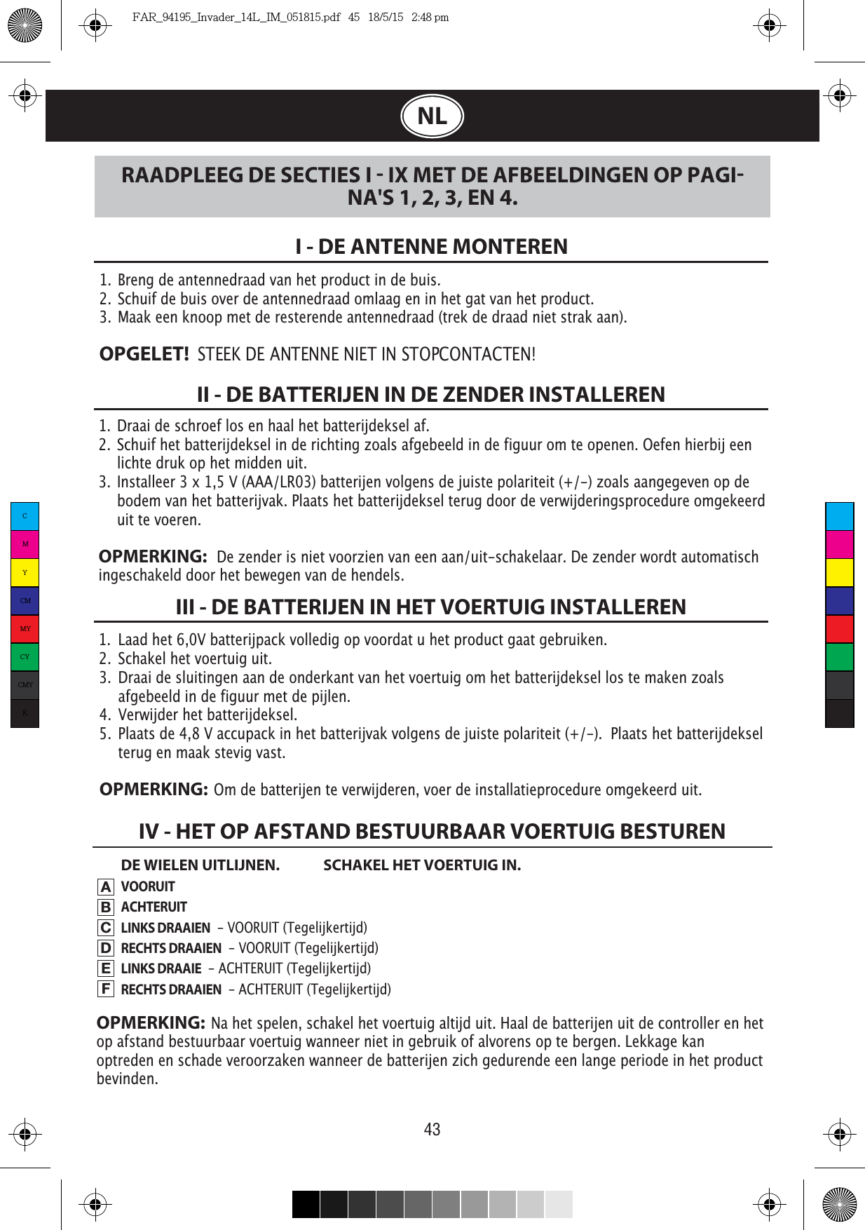 43NL1.  Draai de schroef los en haal het batterijdeksel af. 2.  Schuif het batterijdeksel in de richting zoals afgebeeld in de figuur om te openen. Oefen hierbij een    lichte druk op het midden uit.3.  Installeer 3 x 1,5 V (AAA/LR03) batterijen volgens de juiste polariteit (+/-) zoals aangegeven op de    bodem van het batterijvak. Plaats het batterijdeksel terug door de verwijderingsprocedure omgekeerd    uit te voeren.OPMERKING:   De zender is niet voorzien van een aan/uit-schakelaar. De zender wordt automatisch ingeschakeld door het bewegen van de hendels.1.  Breng de antennedraad van het product in de buis.2.  Schuif de buis over de antennedraad omlaag en in het gat van het product.3.  Maak een knoop met de resterende antennedraad (trek de draad niet strak aan).OPGELET!  STEEK DE ANTENNE NIET IN STOPCONTACTEN!I - DE ANTENNE MONTERENII - DE BATTERIJEN IN DE ZENDER INSTALLERENDE WIELEN UITLIJNEN.  SCHAKEL HET VOERTUIG IN.VOORUITACHTERUITLINKS DRAAIEN  - VOORUIT (Tegelijkertijd)RECHTS DRAAIEN  - VOORUIT (Tegelijkertijd)LINKS DRAAIE  - ACHTERUIT (Tegelijkertijd)RECHTS DRAAIEN  - ACHTERUIT (Tegelijkertijd)III - DE BATTERIJEN IN HET VOERTUIG INSTALLERENRAADPLEEG DE SECTIES I  IX MET DE AFBEELDINGEN OP PAGINA&apos;S 1, 2, 3, EN 4.IV - HET OP AFSTAND BESTUURBAAR VOERTUIG BESTURENABCDEFOPMERKING:  Na het spelen, schakel het voertuig altijd uit. Haal de batterijen uit de controller en het op afstand bestuurbaar voertuig wanneer niet in gebruik of alvorens op te bergen. Lekkage kan optreden en schade veroorzaken wanneer de batterijen zich gedurende een lange periode in het product bevinden.1.  Laad het 6,0V batterijpack volledig op voordat u het product gaat gebruiken.2.  Schakel het voertuig uit.3.  Draai de sluitingen aan de onderkant van het voertuig om het batterijdeksel los te maken zoals    afgebeeld in de figuur met de pijlen.4.  Verwijder het batterijdeksel.5.  Plaats de 4,8 V accupack in het batterijvak volgens de juiste polariteit (+/-).  Plaats het batterijdeksel    terug en maak stevig vast.OPMERKING:  Om de batterijen te verwijderen, voer de installatieprocedure omgekeerd uit.CMYCMMYCYCMYKFAR_94195_Invader_14L_IM_051815.pdf   45   18/5/15   2:48 pm