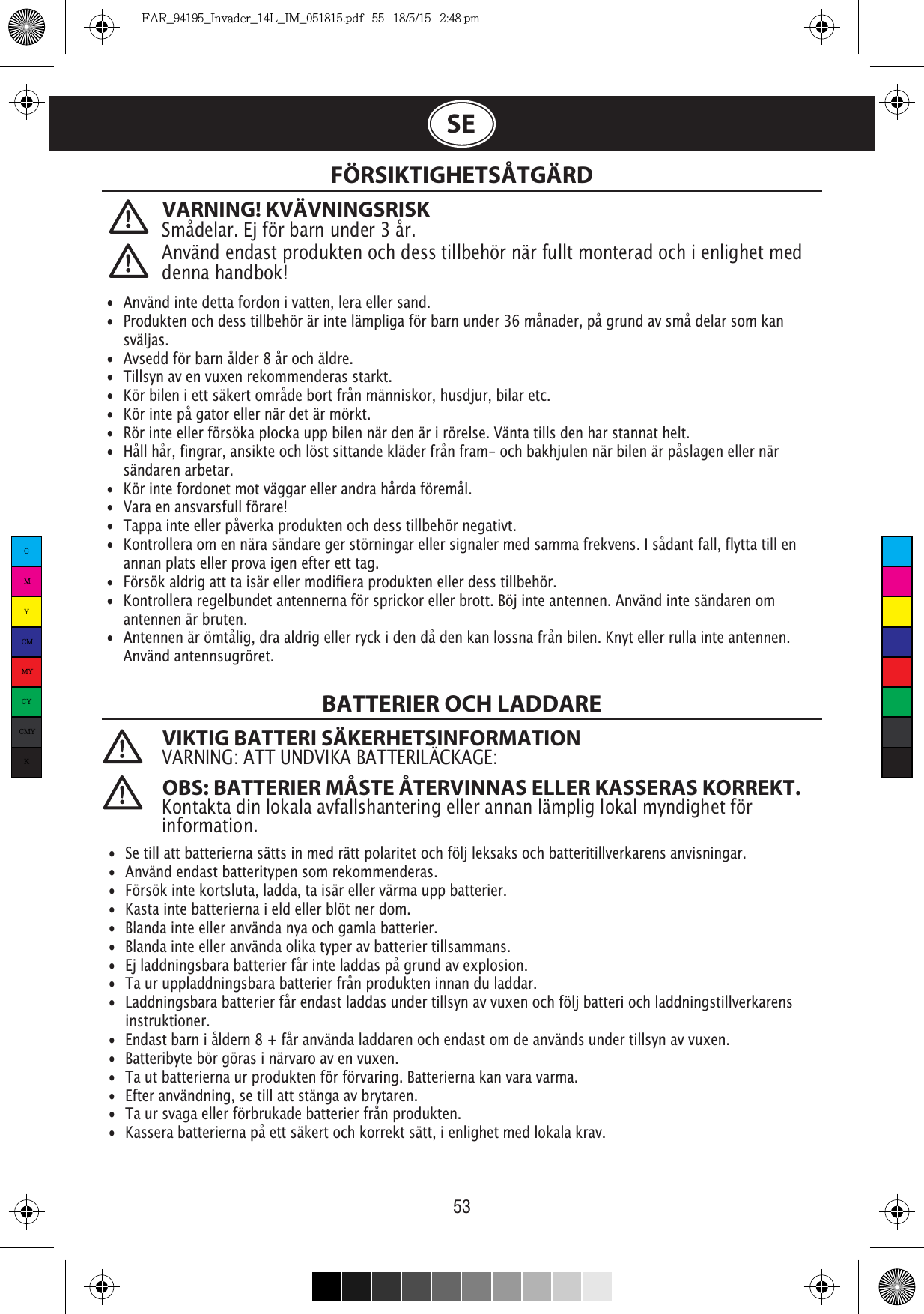 53SEVARNING! KVÄVNINGSRISKSmådelar. Ej för barn under 3 år. FÖRSIKTIGHETSÅTGÄRD VIKTIG BATTERI SÄKERHETSINFORMATIONVARNING: ATT UNDVIKA BATTERILÄCKAGE: OBS: BATTERIER MÅSTE ÅTERVINNAS ELLER KASSERAS KORREKT.   Kontakta din lokala avfallshantering eller annan lämplig lokal myndighet för information. •  Använd inte detta fordon i vatten, lera eller sand.•  Produkten och dess tillbehör är inte lämpliga för barn under 36 månader, på grund av små delar som kan   sväljas.•  Avsedd för barn ålder 8 år och äldre.•  Tillsyn av en vuxen rekommenderas starkt.•  Kör bilen i ett säkert område bort från människor, husdjur, bilar etc.•  Kör inte på gator eller när det är mörkt.•  Rör inte eller försöka plocka upp bilen när den är i rörelse. Vänta tills den har stannat helt.•  Håll hår, fingrar, ansikte och löst sittande kläder från fram- och bakhjulen när bilen är påslagen eller när   sändaren arbetar.•  Kör inte fordonet mot väggar eller andra hårda föremål.•  Vara en ansvarsfull förare!•  Tappa inte eller påverka produkten och dess tillbehör negativt.•  Kontrollera om en nära sändare ger störningar eller signaler med samma frekvens. I sådant fall, flytta till en    annan plats eller prova igen efter ett tag.•  Försök aldrig att ta isär eller modifiera produkten eller dess tillbehör.•  Kontrollera regelbundet antennerna för sprickor eller brott. Böj inte antennen. Använd inte sändaren om    antennen är bruten.•  Antennen är ömtålig, dra aldrig eller ryck i den då den kan lossna från bilen. Knyt eller rulla inte antennen.    Använd antennsugröret.  •  Se till att batterierna sätts in med rätt polaritet och följ leksaks och batteritillverkarens anvisningar.•  Använd endast batteritypen som rekommenderas.•  Försök inte kortsluta, ladda, ta isär eller värma upp batterier.•  Kasta inte batterierna i eld eller blöt ner dom.•  Blanda inte eller använda nya och gamla batterier.•  Blanda inte eller använda olika typer av batterier tillsammans.•  Ej laddningsbara batterier får inte laddas på grund av explosion.•  Ta ur uppladdningsbara batterier från produkten innan du laddar.•  Laddningsbara batterier får endast laddas under tillsyn av vuxen och följ batteri och laddningstillverkarens   instruktioner.•  Endast barn i åldern 8 + får använda laddaren och endast om de används under tillsyn av vuxen.•  Batteribyte bör göras i närvaro av en vuxen.•  Ta ut batterierna ur produkten för förvaring. Batterierna kan vara varma.•  Efter användning, se till att stänga av brytaren.•  Ta ur svaga eller förbrukade batterier från produkten.•  Kassera batterierna på ett säkert och korrekt sätt, i enlighet med lokala krav.Använd endast produkten och dess tillbehör när fullt monterad och i enlighet med denna handbok!BATTERIER OCH LADDARECMYCMMYCYCMYKFAR_94195_Invader_14L_IM_051815.pdf   55   18/5/15   2:48 pm