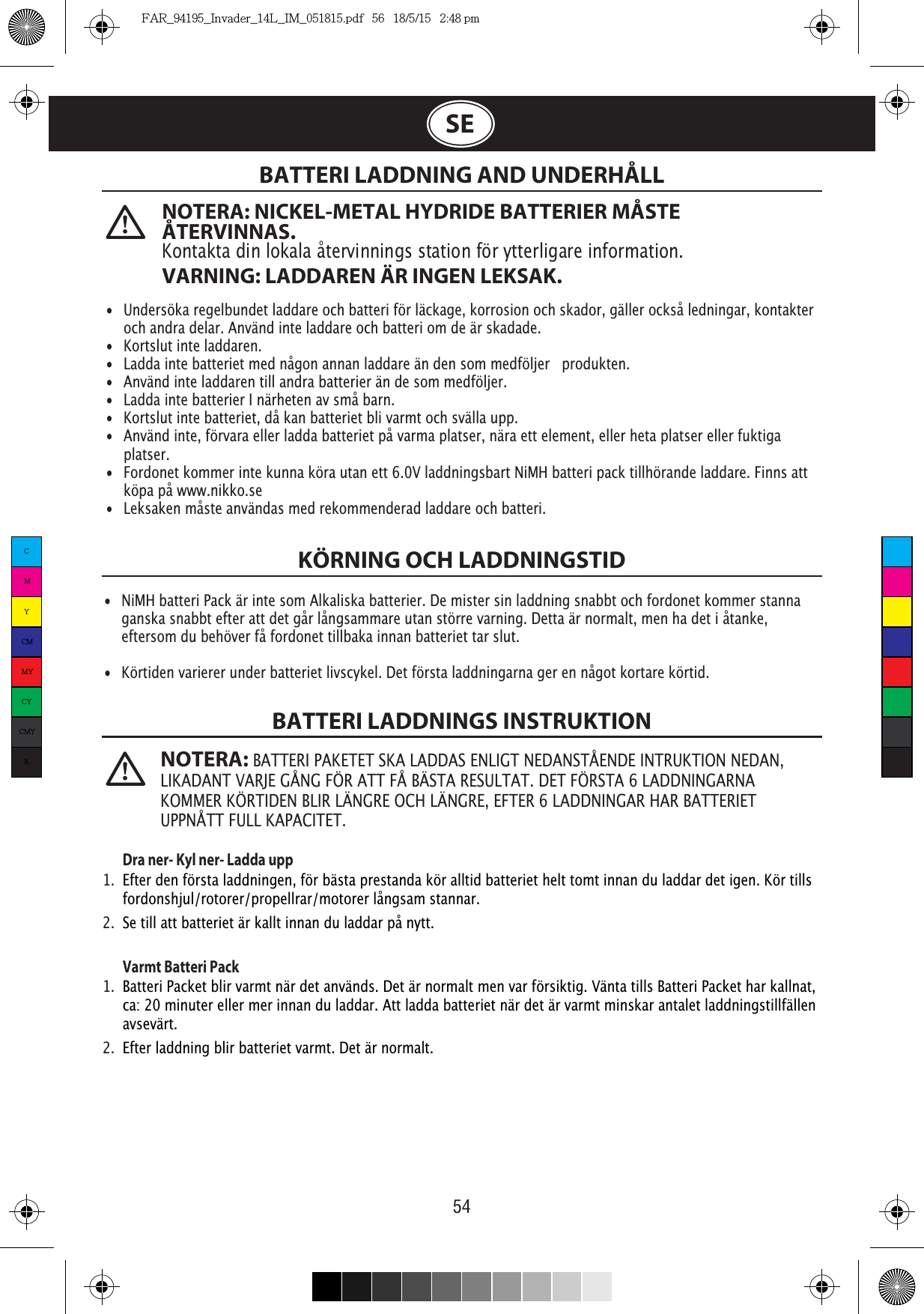 54  NOTERA: NICKEL-METAL HYDRIDE BATTERIER MÅSTE ÅTERVINNAS. Kontakta din lokala återvinnings station för ytterligare information.VARNING: LADDAREN ÄR INGEN LEKSAK. NOTERA: BATTERI PAKETET SKA LADDAS ENLIGT NEDANSTÅENDE INTRUKTION NEDAN, LIKADANT VARJE GÅNG FÖR ATT FÅ BÄSTA RESULTAT. DET FÖRSTA 6 LADDNINGARNA KOMMER KÖRTIDEN BLIR LÄNGRE OCH LÄNGRE, EFTER 6 LADDNINGAR HAR BATTERIET UPPNÅTT FULL KAPACITET.SEBATTERI LADDNING AND UNDERHÅLLKÖRNING OCH LADDNINGSTIDBATTERI LADDNINGS INSTRUKTION Dra ner- Kyl ner- Ladda upp1.  Efter den första laddningen, för bästa prestanda kör alltid batteriet helt tomt innan du laddar det igen. Kör tills   fordonshjul/rotorer/propellrar/motorer långsam stannar.2.  Se till att batteriet är kallt innan du laddar på nytt. Varmt Batteri Pack 1.  Batteri Packet blir varmt när det används. Det är normalt men var försiktig. Vänta tills Batteri Packet har kallnat,    ca: 20 minuter eller mer innan du laddar. Att ladda batteriet när det är varmt minskar antalet laddningstillfällen   avsevärt.2.  Efter laddning blir batteriet varmt. Det är normalt.•  Undersöka regelbundet laddare och batteri för läckage, korrosion och skador, gäller också ledningar, kontakter    och andra delar. Använd inte laddare och batteri om de är skadade.•  Kortslut inte laddaren.•  Ladda inte batteriet med någon annan laddare än den som medföljer   produkten.•  Använd inte laddaren till andra batterier än de som medföljer.•  Ladda inte batterier I närheten av små barn.•  Kortslut inte batteriet, då kan batteriet bli varmt och svälla upp.•  Använd inte, förvara eller ladda batteriet på varma platser, nära ett element, eller heta platser eller fuktiga   platser.•  Fordonet kommer inte kunna köra utan ett 6.0V laddningsbart NiMH batteri pack tillhörande laddare. Finns att   köpa på www.nikko.se• Leksaken måste användas med rekommenderad laddare och batteri.•  NiMH batteri Pack är inte som Alkaliska batterier. De mister sin laddning snabbt och fordonet kommer stanna    ganska snabbt efter att det går långsammare utan större varning. Detta är normalt, men ha det i åtanke,    eftersom du behöver få fordonet tillbaka innan batteriet tar slut.•  Körtiden varierer under batteriet livscykel. Det första laddningarna ger en något kortare körtid.CMYCMMYCYCMYKFAR_94195_Invader_14L_IM_051815.pdf   56   18/5/15   2:48 pm
