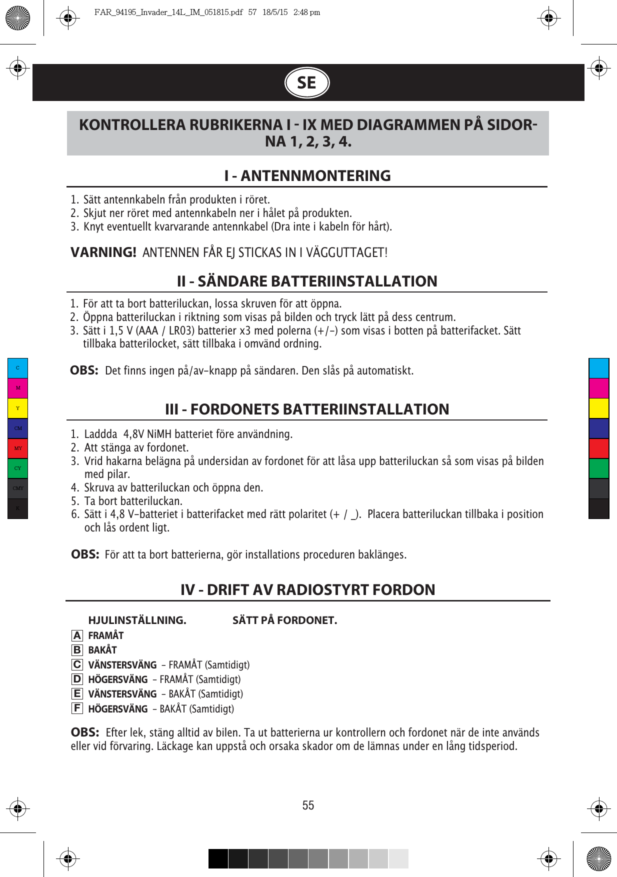 55SE1.  För att ta bort batteriluckan, lossa skruven för att öppna.2.  Öppna batteriluckan i riktning som visas på bilden och tryck lätt på dess centrum.3.  Sätt i 1,5 V (AAA / LR03) batterier x3 med polerna (+/-) som visas i botten på batterifacket. Sätt    tillbaka batterilocket, sätt tillbaka i omvänd ordning.OBS:   Det finns ingen på/av-knapp på sändaren. Den slås på automatiskt.1.  Sätt antennkabeln från produkten i röret.2.  Skjut ner röret med antennkabeln ner i hålet på produkten.3.  Knyt eventuellt kvarvarande antennkabel (Dra inte i kabeln för hårt).VARNING!  ANTENNEN FÅR EJ STICKAS IN I VÄGGUTTAGET!I - ANTENNMONTERINGII - SÄNDARE BATTERIINSTALLATIONHJULINSTÄLLNING.  SÄTT PÅ FORDONET.FRAMÅTBAKÅTVÄNSTERSVÄNG  - FRAMÅT (Samtidigt)HÖGERSVÄNG  - FRAMÅT (Samtidigt)VÄNSTERSVÄNG  - BAKÅT (Samtidigt)HÖGERSVÄNG  - BAKÅT (Samtidigt)III - FORDONETS BATTERIINSTALLATIONKONTROLLERA RUBRIKERNA I  IX MED DIAGRAMMEN PÅ SIDORNA 1, 2, 3, 4.IV - DRIFT AV RADIOSTYRT FORDONABCDEFOBS:   Efter lek, stäng alltid av bilen. Ta ut batterierna ur kontrollern och fordonet när de inte används eller vid förvaring. Läckage kan uppstå och orsaka skador om de lämnas under en lång tidsperiod.1.  Laddda  4,8V NiMH batteriet före användning.2.  Att stänga av fordonet.3.  Vrid hakarna belägna på undersidan av fordonet för att låsa upp batteriluckan så som visas på bilden   med pilar.4.  Skruva av batteriluckan och öppna den.5.  Ta bort batteriluckan.6.  Sätt i 4,8 V-batteriet i batterifacket med rätt polaritet (+ / _).  Placera batteriluckan tillbaka i position   och lås ordent ligt.OBS:  För att ta bort batterierna, gör installations proceduren baklänges.CMYCMMYCYCMYKFAR_94195_Invader_14L_IM_051815.pdf   57   18/5/15   2:48 pm