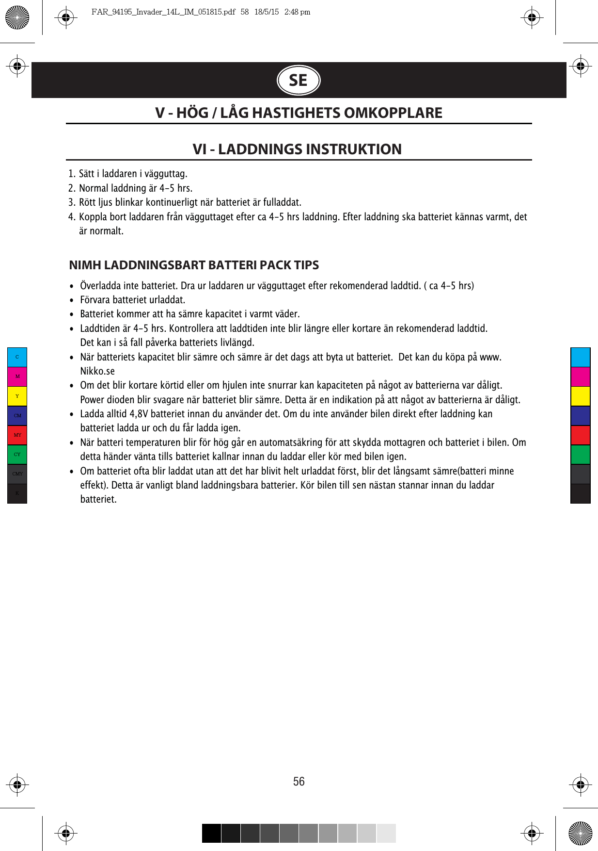 56V - HÖG / LÅG HASTIGHETS OMKOPPLARESEVI - LADDNINGS INSTRUKTION 1.  Sätt i laddaren i vägguttag. 2.  Normal laddning är 4-5 hrs. 3.  Rött ljus blinkar kontinuerligt när batteriet är fulladdat. 4.  Koppla bort laddaren från vägguttaget efter ca 4-5 hrs laddning. Efter laddning ska batteriet kännas varmt, det   är normalt.NIMH LADDNINGSBART BATTERI PACK TIPS•  Överladda inte batteriet. Dra ur laddaren ur vägguttaget efter rekomenderad laddtid. ( ca 4-5 hrs)•  Förvara batteriet urladdat. •  Batteriet kommer att ha sämre kapacitet i varmt väder. •  Laddtiden är 4-5 hrs. Kontrollera att laddtiden inte blir längre eller kortare än rekomenderad laddtid.     Det kan i så fall påverka batteriets livlängd. •  När batteriets kapacitet blir sämre och sämre är det dags att byta ut batteriet.  Det kan du köpa på www.   Nikko.se •  Om det blir kortare körtid eller om hjulen inte snurrar kan kapaciteten på något av batterierna var dåligt.    Power dioden blir svagare när batteriet blir sämre. Detta är en indikation på att något av batterierna är dåligt.•  Ladda alltid 4,8V batteriet innan du använder det. Om du inte använder bilen direkt efter laddning kan    batteriet ladda ur och du får ladda igen.•  När batteri temperaturen blir för hög går en automatsäkring för att skydda mottagren och batteriet i bilen. Om    detta händer vänta tills batteriet kallnar innan du laddar eller kör med bilen igen. •  Om batteriet ofta blir laddat utan att det har blivit helt urladdat först, blir det långsamt sämre(batteri minne    effekt). Detta är vanligt bland laddningsbara batterier. Kör bilen till sen nästan stannar innan du laddar   batteriet.CMYCMMYCYCMYKFAR_94195_Invader_14L_IM_051815.pdf   58   18/5/15   2:48 pm