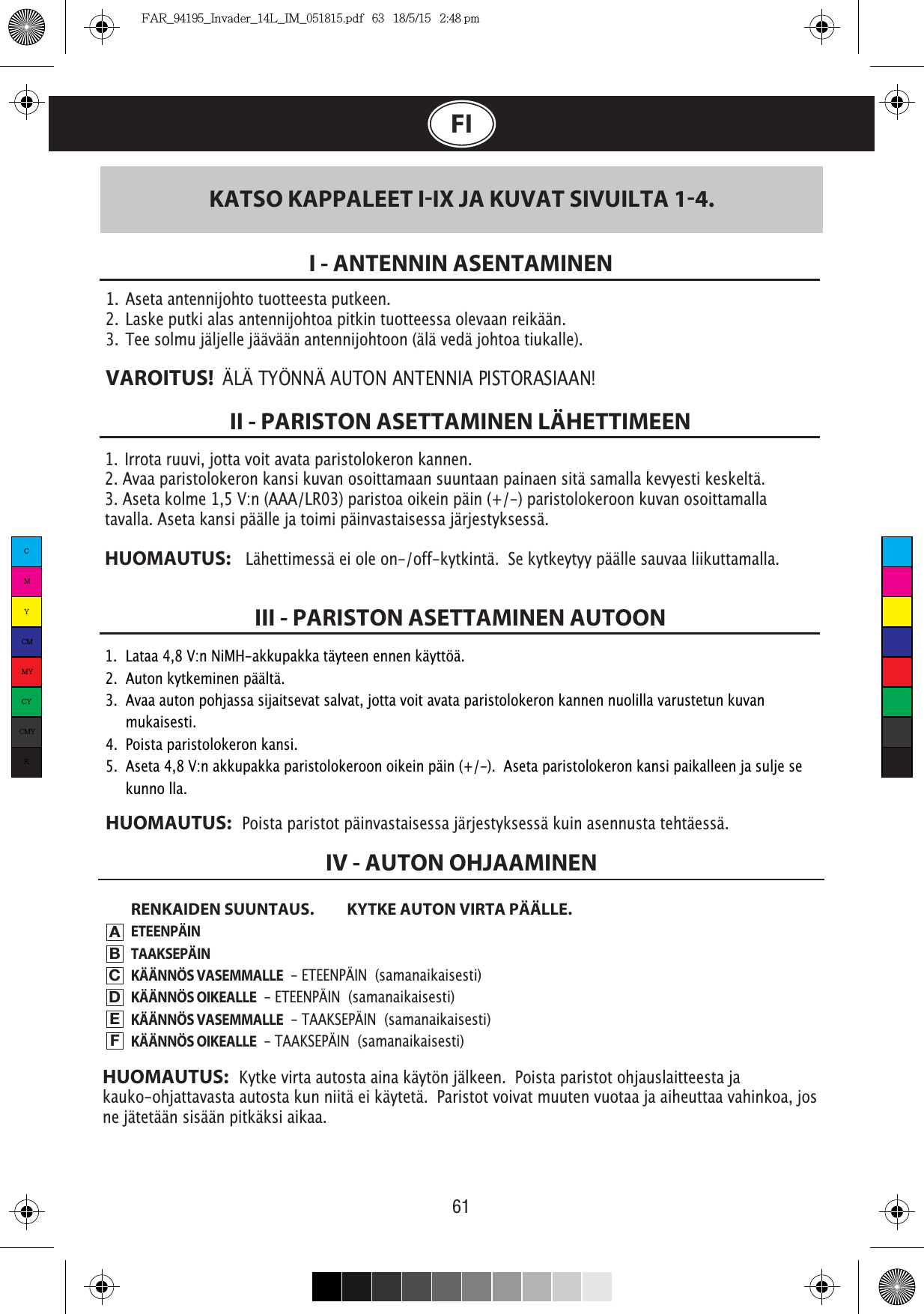 61FI1.  Irrota ruuvi, jotta voit avata paristolokeron kannen. 2. Avaa paristolokeron kansi kuvan osoittamaan suuntaan painaen sitä samalla kevyesti keskeltä.3. Aseta kolme 1,5 V:n (AAA/LR03) paristoa oikein päin (+/-) paristolokeroon kuvan osoittamalla tavalla. Aseta kansi päälle ja toimi päinvastaisessa järjestyksessä.HUOMAUTUS:    Lähettimessä ei ole on-/off-kytkintä.  Se kytkeytyy päälle sauvaa liikuttamalla.1.  Aseta antennijohto tuotteesta putkeen.2.  Laske putki alas antennijohtoa pitkin tuotteessa olevaan reikään.3.  Tee solmu jäljelle jäävään antennijohtoon (älä vedä johtoa tiukalle).VAROITUS!  I - ANTENNIN ASENTAMINENII - PARISTON ASETTAMINEN LÄHETTIMEENRENKAIDEN SUUNTAUS.  KYTKE AUTON VIRTA PÄÄLLE.ETEENPÄINTAAKSEPÄINKÄÄNNÖS VASEMMALLE  - ETEENPÄIN  (samanaikaisesti)KÄÄNNÖS OIKEALLE  - ETEENPÄIN  (samanaikaisesti)KÄÄNNÖS VASEMMALLE  - TAAKSEPÄIN  (samanaikaisesti)KÄÄNNÖS OIKEALLE  - TAAKSEPÄIN  (samanaikaisesti)III - PARISTON ASETTAMINEN AUTOONKATSO KAPPALEET IIX JA KUVAT SIVUILTA 14.IV - AUTON OHJAAMINENABCDEFHUOMAUTUS:   Kytke virta autosta aina käytön jälkeen.  Poista paristot ohjauslaitteesta ja kauko-ohjattavasta autosta kun niitä ei käytetä.  Paristot voivat muuten vuotaa ja aiheuttaa vahinkoa, jos ne jätetään sisään pitkäksi aikaa.1.  Lataa 4,8 V:n NiMH-akkupakka täyteen ennen käyttöä.2.  Auton kytkeminen päältä.3.  Avaa auton pohjassa sijaitsevat salvat, jotta voit avata paristolokeron kannen nuolilla varustetun kuvan   mukaisesti.4.  Poista paristolokeron kansi.5.  Aseta 4,8 V:n akkupakka paristolokeroon oikein päin (+/-).  Aseta paristolokeron kansi paikalleen ja sulje se   kunno lla.HUOMAUTUS:   Poista paristot päinvastaisessa järjestyksessä kuin asennusta tehtäessä.CMYCMMYCYCMYKFAR_94195_Invader_14L_IM_051815.pdf   63   18/5/15   2:48 pm