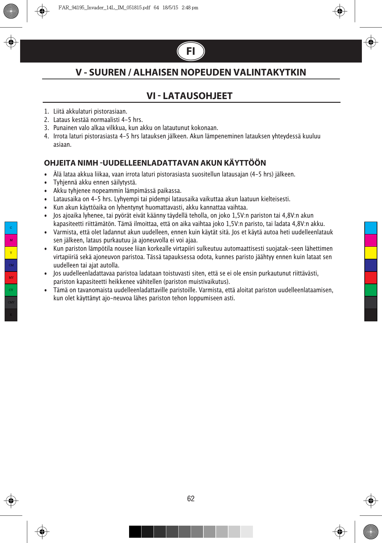 62V - SUUREN / ALHAISEN NOPEUDEN VALINTAKYTKINFIVI  LATAUSOHJEET 1.   Liitä akkulaturi pistorasiaan. 2.   Lataus kestää normaalisti 4-5 hrs.  3.   Punainen valo alkaa vilkkua, kun akku on latautunut kokonaan.4.   Irrota laturi pistorasiasta 4-5 hrs latauksen jälkeen. Akun lämpeneminen latauksen yhteydessä kuuluu   asiaan.OHJEITA NIMH UUDELLEENLADATTAVAN AKUN KÄYTTÖÖN•  Älä lataa akkua liikaa, vaan irrota laturi pistorasiasta suositellun latausajan (4-5 hrs) jälkeen. •  Tyhjennä akku ennen säilytystä. •  Akku tyhjenee nopeammin lämpimässä paikassa.•  Latausaika on 4-5 hrs. Lyhyempi tai pidempi latausaika vaikuttaa akun laatuun kielteisesti. •  Kun akun käyttöaika on lyhentynyt huomattavasti, akku kannattaa vaihtaa.  •  Jos ajoaika lyhenee, tai pyörät eivät käänny täydellä teholla, on joko 1,5V:n pariston tai 4,8V:n akun    kapasiteetti riittämätön. Tämä ilmoittaa, että on aika vaihtaa joko 1,5V:n paristo, tai ladata 4,8V:n akku. •  Varmista, että olet ladannut akun uudelleen, ennen kuin käytät sitä. Jos et käytä autoa heti uudelleenlatauk   sen jälkeen, lataus purkautuu ja ajoneuvolla ei voi ajaa.•  Kun pariston lämpötila nousee liian korkealle virtapiiri sulkeutuu automaattisesti suojatak-seen lähettimen    virtapiiriä sekä ajoneuvon paristoa. Tässä tapauksessa odota, kunnes paristo jäähtyy ennen kuin lataat sen    uudelleen tai ajat autolla.•  Jos uudelleenladattavaa paristoa ladataan toistuvasti siten, että se ei ole ensin purkautunut riittävästi,    pariston kapasiteetti heikkenee vähitellen (pariston muistivaikutus).•  Tämä on tavanomaista uudelleenladattaville paristoille. Varmista, että aloitat pariston uudelleenlataamisen,    kun olet käyttänyt ajo-neuvoa lähes pariston tehon loppumiseen asti.CMYCMMYCYCMYKFAR_94195_Invader_14L_IM_051815.pdf   64   18/5/15   2:48 pm