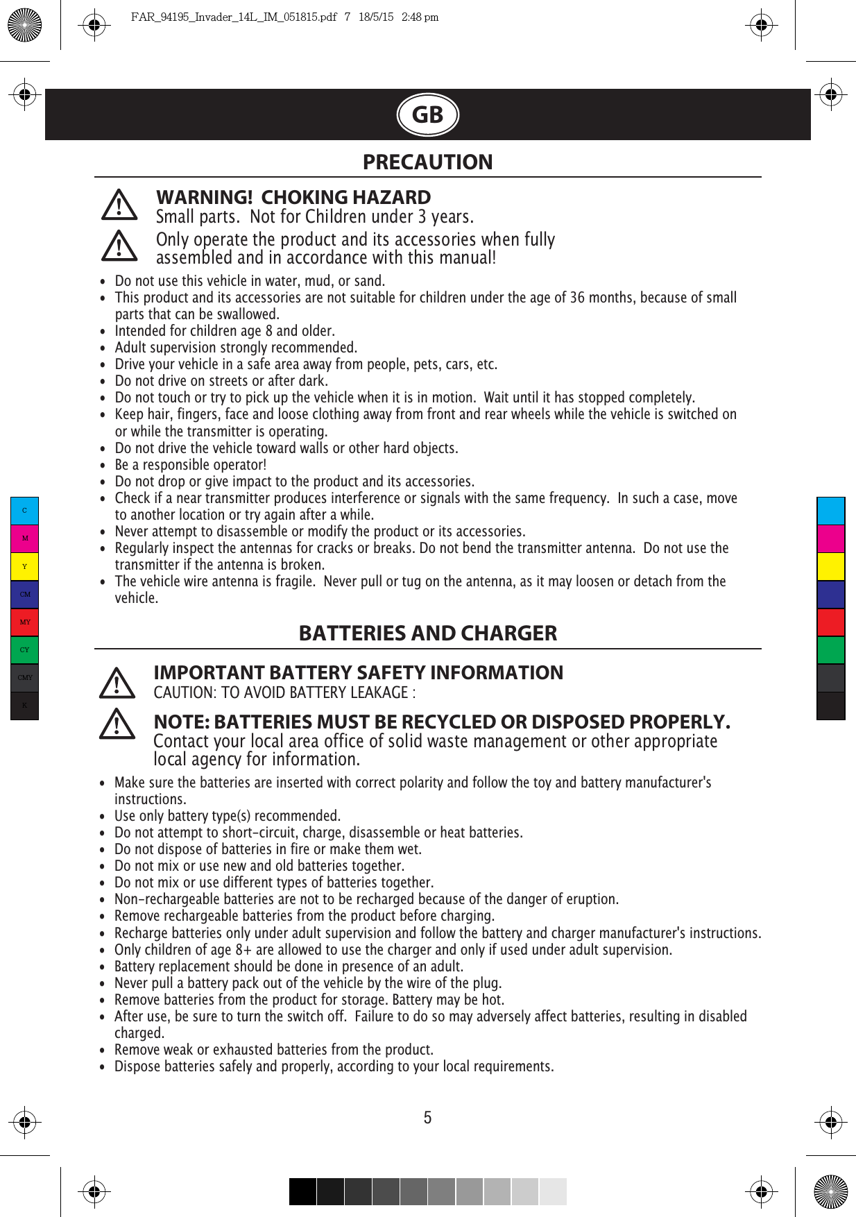 5GBWARNING!  CHOKING HAZARDSmall parts.  Not for Children under 3 years. PRECAUTION Only operate the product and its accessories when fully assembled and in accordance with this manual!•  Do not use this vehicle in water, mud, or sand. •  This product and its accessories are not suitable for children under the age of 36 months, because of small    parts that can be swallowed.•  Intended for children age 8 and older.•  Adult supervision strongly recommended.•  Drive your vehicle in a safe area away from people, pets, cars, etc. •  Do not drive on streets or after dark.•  Do not touch or try to pick up the vehicle when it is in motion.  Wait until it has stopped completely.•  Keep hair, fingers, face and loose clothing away from front and rear wheels while the vehicle is switched on    or while the transmitter is operating.•  Do not drive the vehicle toward walls or other hard objects.•  Be a responsible operator!•  Do not drop or give impact to the product and its accessories.•  Check if a near transmitter produces interference or signals with the same frequency.  In such a case, move    to another location or try again after a while.•  Never attempt to disassemble or modify the product or its accessories.•  Regularly inspect the antennas for cracks or breaks. Do not bend the transmitter antenna.  Do not use the    transmitter if the antenna is broken.•  The vehicle wire antenna is fragile.  Never pull or tug on the antenna, as it may loosen or detach from the   vehicle. IMPORTANT BATTERY SAFETY INFORMATION: NOTE: BATTERIES MUST BE RECYCLED OR DISPOSED PROPERLY. Contact your local area office of solid waste management or other appropriate local agency for information.BATTERIES AND CHARGER•  Make sure the batteries are inserted with correct polarity and follow the toy and battery manufacturer&apos;s  instructions.•  Use only battery type(s) recommended.•  Do not attempt to short-circuit, charge, disassemble or heat batteries. •  Do not dispose of batteries in fire or make them wet.•  Do not mix or use new and old batteries together.•  Do not mix or use different types of batteries together.•  Non-rechargeable batteries are not to be recharged because of the danger of eruption.•  Remove rechargeable batteries from the product before charging. •  Recharge batteries only under adult supervision and follow the battery and charger manufacturer&apos;s instructions.•  Only children of age 8+ are allowed to use the charger and only if used under adult supervision.•  Battery replacement should be done in presence of an adult.•  Never pull a battery pack out of the vehicle by the wire of the plug.•  Remove batteries from the product for storage. Battery may be hot.•  After use, be sure to turn the switch off.  Failure to do so may adversely affect batteries, resulting in disabled   charged.•  Remove weak or exhausted batteries from the product.•  Dispose batteries safely and properly, according to your local requirements.CMYCMMYCYCMYKFAR_94195_Invader_14L_IM_051815.pdf   7   18/5/15   2:48 pm