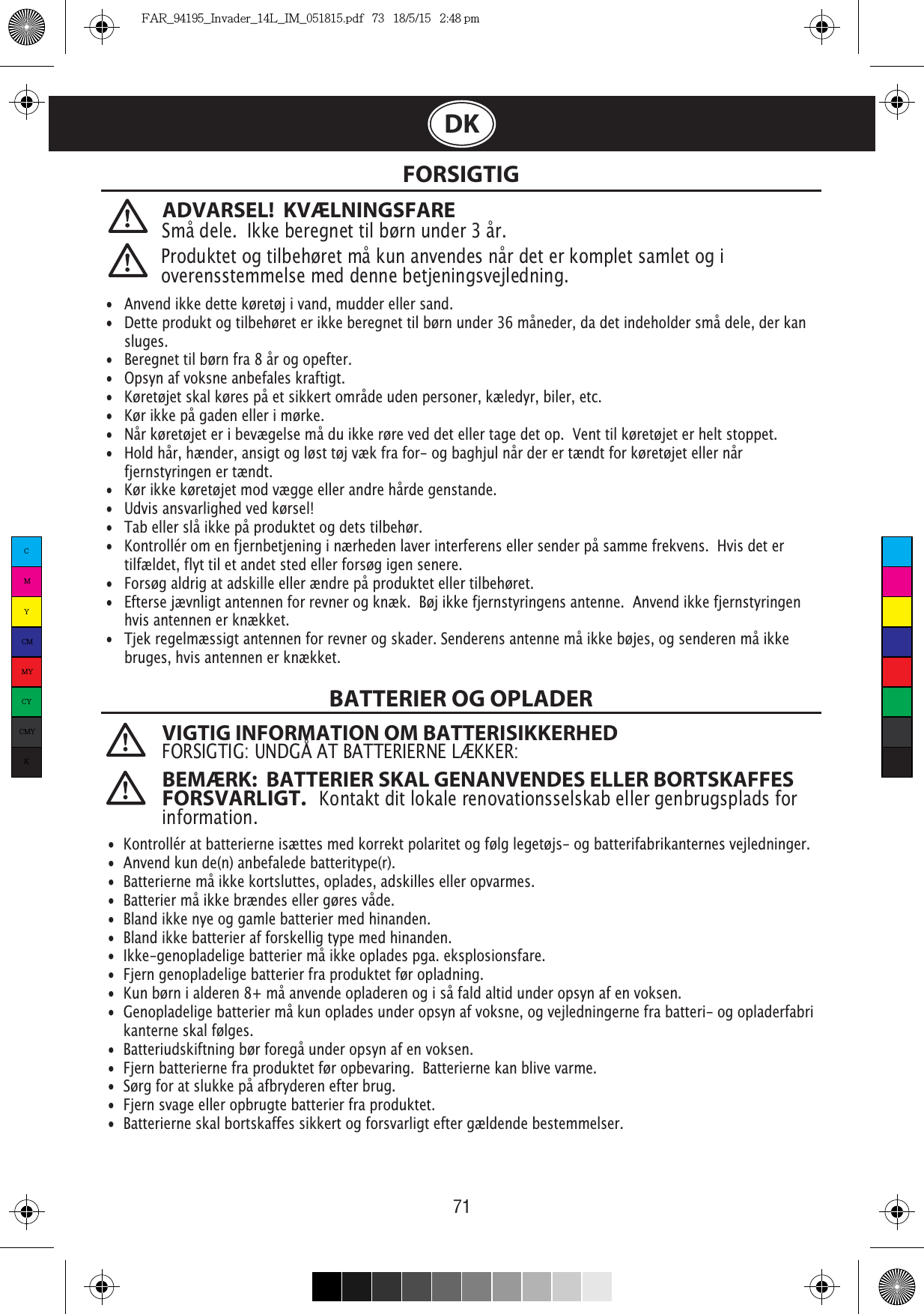 71DK FORSIGTIGBATTERIER OG OPLADER   •  Anvend ikke dette køretøj i vand, mudder eller sand. •   Dette produkt og tilbehøret er ikke beregnet til børn under 36 måneder, da det indeholder små dele, der kan   sluges.•   Beregnet til børn fra 8 år og opefter.•   Opsyn af voksne anbefales kraftigt.•   Køretøjet skal køres på et sikkert område uden personer, kæledyr, biler, etc. •   Kør ikke på gaden eller i mørke.•   Når køretøjet er i bevægelse må du ikke røre ved det eller tage det op.  Vent til køretøjet er helt stoppet.•   Hold hår, hænder, ansigt og løst tøj væk fra for- og baghjul når der er tændt for køretøjet eller når   fjernstyringen er tændt.•   Kør ikke køretøjet mod vægge eller andre hårde genstande.•   Udvis ansvarlighed ved kørsel!•   Tab eller slå ikke på produktet og dets tilbehør.•   Kontrollér om en fjernbetjening i nærheden laver interferens eller sender på samme frekvens.  Hvis det er   tilfældet, flyt til et andet sted eller forsøg igen senere.•   Forsøg aldrig at adskille eller ændre på produktet eller tilbehøret.•   Efterse jævnligt antennen for revner og knæk.  Bøj ikke fjernstyringens antenne.  Anvend ikke fjernstyringen   hvis antennen er knækket.• Tjek regelmæssigt antennen for revner og skader. Senderens antenne må ikke bøjes, og senderen må ikke    bruges, hvis antennen er knækket.  •  Kontrollér at batterierne isættes med korrekt polaritet og følg legetøjs- og batterifabrikanternes vejledninger.•  Anvend kun de(n) anbefalede batteritype(r).•  Batterierne må ikke kortsluttes, oplades, adskilles eller opvarmes. •  Batterier må ikke brændes eller gøres våde.•  Bland ikke nye og gamle batterier med hinanden.•  Bland ikke batterier af forskellig type med hinanden.•  Ikke-genopladelige batterier må ikke oplades pga. eksplosionsfare.•  Fjern genopladelige batterier fra produktet før opladning.• Kun børn i alderen 8+ må anvende opladeren og i så fald altid under opsyn af en voksen. •  Genopladelige batterier må kun oplades under opsyn af voksne, og vejledningerne fra batteri- og opladerfabri   kanterne skal følges.•  Batteriudskiftning bør foregå under opsyn af en voksen.•  Fjern batterierne fra produktet før opbevaring.  Batterierne kan blive varme.•  Sørg for at slukke på afbryderen efter brug. •  Fjern svage eller opbrugte batterier fra produktet.•  Batterierne skal bortskaffes sikkert og forsvarligt efter gældende bestemmelser.Produktet og tilbehøret må kun anvendes når det er komplet samlet og i overensstemmelse med denne betjeningsvejledning.VIGTIG INFORMATION OM BATTERISIKKERHEDFORSIGTIG: UNDGÅ AT BATTERIERNE LÆKKER:BEMÆRK:  BATTERIER SKAL GENANVENDES ELLER BORTSKAFFES FORSVARLIGT.   Kontakt dit lokale renovationsselskab eller genbrugsplads for information.ADVARSEL!  KVÆLNINGSFARESmå dele.  Ikke beregnet til børn under 3 år.CMYCMMYCYCMYKFAR_94195_Invader_14L_IM_051815.pdf   73   18/5/15   2:48 pm