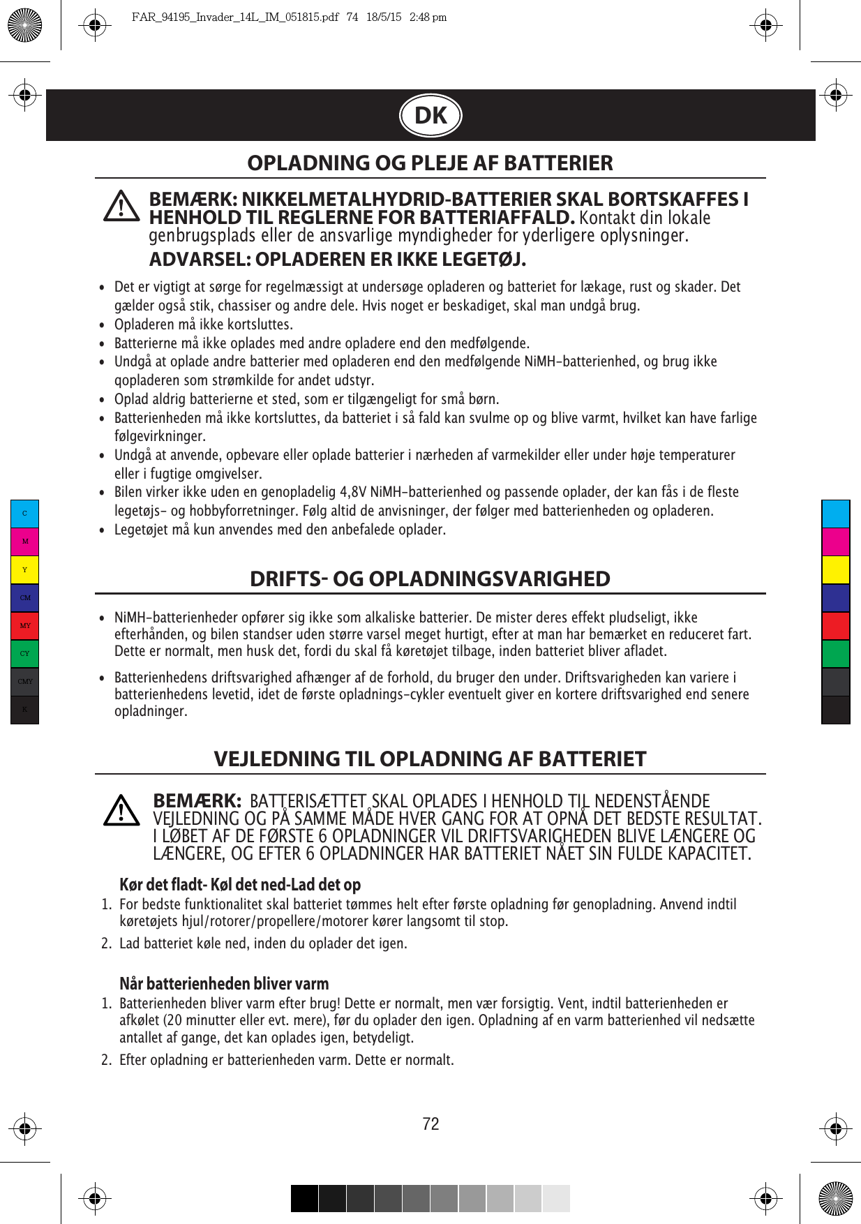 72DKOPLADNING OG PLEJE AF BATTERIERDRIFTS OG OPLADNINGSVARIGHEDVEJLEDNING TIL OPLADNING AF BATTERIET   Kør det fladt- Køl det ned-Lad det op1.  For bedste funktionalitet skal batteriet tømmes helt efter første opladning før genopladning. Anvend indtil   køretøjets hjul/rotorer/propellere/motorer kører langsomt til stop.2.  Lad batteriet køle ned, inden du oplader det igen. Når batterienheden bliver varm1.  Batterienheden bliver varm efter brug! Dette er normalt, men vær forsigtig. Vent, indtil batterienheden er   afkølet (20 minutter eller evt. mere), før du oplader den igen. Opladning af en varm batterienhed vil nedsætte    antallet af gange, det kan oplades igen, betydeligt. 2.  Efter opladning er batterienheden varm. Dette er normalt. •  Det er vigtigt at sørge for regelmæssigt at undersøge opladeren og batteriet for lækage, rust og skader. Det   gælder også stik, chassiser og andre dele. Hvis noget er beskadiget, skal man undgå brug.• Opladeren må ikke kortsluttes. • Batterierne må ikke oplades med andre opladere end den medfølgende. • Undgå at oplade andre batterier med opladeren end den medfølgende NiMH-batterienhed, og brug ikke    qopladeren som strømkilde for andet udstyr. •  Oplad aldrig batterierne et sted, som er tilgængeligt for små børn. • Batterienheden må ikke kortsluttes, da batteriet i så fald kan svulme op og blive varmt, hvilket kan have farlige   følgevirkninger. • Undgå at anvende, opbevare eller oplade batterier i nærheden af varmekilder eller under høje temperaturer    eller i fugtige omgivelser. •  Bilen virker ikke uden en genopladelig 4,8V NiMH-batterienhed og passende oplader, der kan fås i de fleste   legetøjs- og hobbyforretninger. Følg altid de anvisninger, der følger med batterienheden og opladeren. • Legetøjet må kun anvendes med den anbefalede oplader.• NiMH-batterienheder opfører sig ikke som alkaliske batterier. De mister deres effekt pludseligt, ikke    efterhånden, og bilen standser uden større varsel meget hurtigt, efter at man har bemærket en reduceret fart.    Dette er normalt, men husk det, fordi du skal få køretøjet tilbage, inden batteriet bliver afladet.•  Batterienhedens driftsvarighed afhænger af de forhold, du bruger den under. Driftsvarigheden kan variere i    batterienhedens levetid, idet de første opladnings-cykler eventuelt giver en kortere driftsvarighed end senere   opladninger.BEMÆRK: NIKKELMETALHYDRID-BATTERIER SKAL BORTSKAFFES I HENHOLD TIL REGLERNE FOR BATTERIAFFALD. Kontakt din lokale genbrugsplads eller de ansvarlige myndigheder for yderligere oplysninger. ADVARSEL: OPLADEREN ER IKKE LEGETØJ.BEMÆRK:  BATTERISÆTTET SKAL OPLADES I HENHOLD TIL NEDENSTÅENDE VEJLEDNING OG PÅ SAMME MÅDE HVER GANG FOR AT OPNÅ DET BEDSTE RESULTAT. LÆNGERE, OG EFTER 6 OPLADNINGER HAR BATTERIET NÅET SIN FULDE KAPACITET.CMYCMMYCYCMYKFAR_94195_Invader_14L_IM_051815.pdf   74   18/5/15   2:48 pm