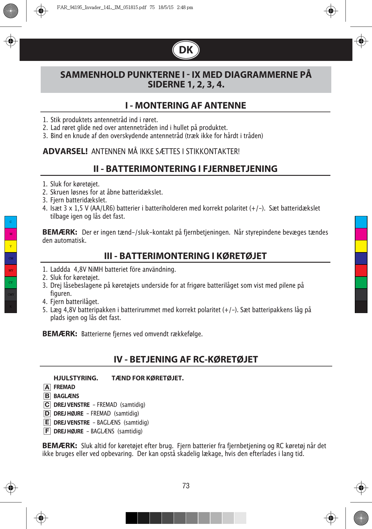 73DK1.  Sluk for køretøjet.2.  Skruen løsnes for at åbne batteridækslet.3.  Fjern batteridækslet.4.  Isæt 3 x 1,5 V (AA/LR6) batterier i batteriholderen med korrekt polaritet (+/-).  Sæt batteridækslet    tilbage igen og lås det fast. BEMÆRK:   Der er ingen tænd-/sluk-kontakt på fjernbetjeningen.  Når styrepindene bevæges tændes den automatisk.1.  Stik produktets antennetråd ind i røret.2. Lad røret glide ned over antennetråden ind i hullet på produktet.3.  Bind en knude af den overskydende antennetråd (træk ikke for hårdt i tråden)ADVARSEL!  ANTENNEN MÅ IKKE SÆTTES I STIKKONTAKTER!I - MONTERING AF ANTENNEII - BATTERIMONTERING I FJERNBETJENING1.  Laddda  4,8V NiMH batteriet före användning.2.  Sluk for køretøjet.3. Drej låsebeslagene på køretøjets underside for at frigøre batterilåget som vist med pilene på    figuren.4. Fjern batterilåget.5. Læg 4,8V batteripakken i batterirummet med korrekt polaritet (+/-). Sæt batteripakkens låg på    plads igen og lås det fast. BEMÆRK:   Batterierne fjernes ved omvendt rækkefølge.HJULSTYRING.  TÆND FOR KØRETØJET.FREMADBAGLÆNSDREJ VENSTRE  - FREMAD  (samtidig)DREJ HØJRE  - FREMAD  (samtidig)DREJ VENSTRE  - BAGLÆNS  (samtidig)DREJ HØJRE  - BAGLÆNS  (samtidig)III - BATTERIMONTERING I KØRETØJETSAMMENHOLD PUNKTERNE I  IX MED DIAGRAMMERNE PÅ SIDERNE 1, 2, 3, 4.IV - BETJENING AF RC-KØRETØJETABCDEFBEMÆRK:   Sluk altid for køretøjet efter brug.  Fjern batterier fra fjernbetjening og RC køretøj når det ikke bruges eller ved opbevaring.  Der kan opstå skadelig lækage, hvis den efterlades i lang tid.CMYCMMYCYCMYKFAR_94195_Invader_14L_IM_051815.pdf   75   18/5/15   2:48 pm