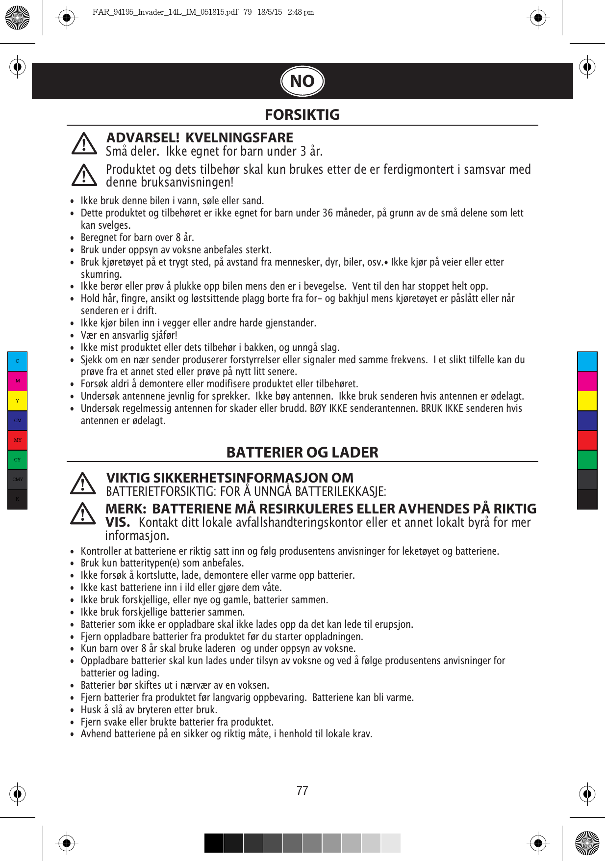 77 FORSIKTIGBATTERIER OG LADER VIKTIG SIKKERHETSINFORMASJON OMBATTERIETFORSIKTIG: FOR Å UNNGÅ BATTERILEKKASJE:  •  Ikke bruk denne bilen i vann, søle eller sand. •  Dette produktet og tilbehøret er ikke egnet for barn under 36 måneder, på grunn av de små delene som lett  kan svelges.•  Beregnet for barn over 8 år.•  Bruk under oppsyn av voksne anbefales sterkt.•  Bruk kjøretøyet på et trygt sted, på avstand fra mennesker, dyr, biler, osv.• Ikke kjør på veier eller etter   skumring.•  Ikke berør eller prøv å plukke opp bilen mens den er i bevegelse.  Vent til den har stoppet helt opp.•  Hold hår, fingre, ansikt og løstsittende plagg borte fra for- og bakhjul mens kjøretøyet er påslått eller når    senderen er i drift.•  Ikke kjør bilen inn i vegger eller andre harde gjenstander.•  Vær en ansvarlig sjåfør!•  Ikke mist produktet eller dets tilbehør i bakken, og unngå slag.•  Sjekk om en nær sender produserer forstyrrelser eller signaler med samme frekvens.  I et slikt tilfelle kan du   prøve fra et annet sted eller prøve på nytt litt senere.•  Forsøk aldri å demontere eller modifisere produktet eller tilbehøret.•  Undersøk antennene jevnlig for sprekker.  Ikke bøy antennen.  Ikke bruk senderen hvis antennen er ødelagt. ¡ antennen er ødelagt.  •  Kontroller at batteriene er riktig satt inn og følg produsentens anvisninger for leketøyet og batteriene.•  Bruk kun batteritypen(e) som anbefales.•  Ikke forsøk å kortslutte, lade, demontere eller varme opp batterier. •  Ikke kast batteriene inn i ild eller gjøre dem våte.•  Ikke bruk forskjellige, eller nye og gamle, batterier sammen.•  Ikke bruk forskjellige batterier sammen.•  Batterier som ikke er oppladbare skal ikke lades opp da det kan lede til erupsjon.•  Fjern oppladbare batterier fra produktet før du starter oppladningen. •  Kun barn over 8 år skal bruke laderen  og under oppsyn av voksne.•  Oppladbare batterier skal kun lades under tilsyn av voksne og ved å følge produsentens anvisninger for   batterier og lading.•  Batterier bør skiftes ut i nærvær av en voksen.•  Fjern batterier fra produktet før langvarig oppbevaring.  Batteriene kan bli varme.•  Husk å slå av bryteren etter bruk. •  Fjern svake eller brukte batterier fra produktet.•  Avhend batteriene på en sikker og riktig måte, i henhold til lokale krav.Produktet og dets tilbehør skal kun brukes etter de er ferdigmontert i samsvar med denne bruksanvisningen!ADVARSEL!  KVELNINGSFARE Små deler.  Ikke egnet for barn under 3 år.MERK:  BATTERIENE MÅ RESIRKULERES ELLER AVHENDES PÅ RIKTIG VIS.   Kontakt ditt lokale avfallshandteringskontor eller et annet lokalt byrå for mer informasjon.NOCMYCMMYCYCMYKFAR_94195_Invader_14L_IM_051815.pdf   79   18/5/15   2:48 pm