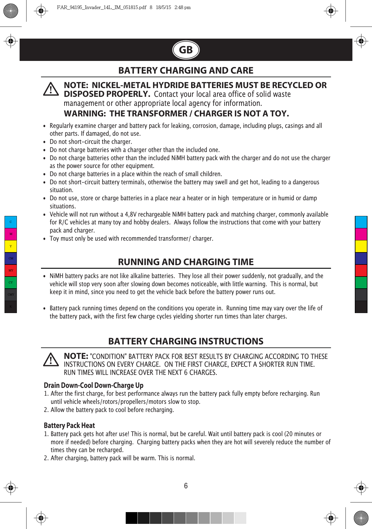 6GB  BATTERY CHARGING AND CARERUNNING AND CHARGING TIMEBATTERY CHARGING INSTRUCTIONS•  Regularly examine charger and battery pack for leaking, corrosion, damage, including plugs, casings and all    other parts. If damaged, do not use.•  Do not short-circuit the charger.•  Do not charge batteries with a charger other than the included one.•  Do not charge batteries other than the included NiMH battery pack with the charger and do not use the charger    as the power source for other equipment.•  Do not charge batteries in a place within the reach of small children.•  Do not short-circuit battery terminals, otherwise the battery may swell and get hot, leading to a dangerous   situation.•  Do not use, store or charge batteries in a place near a heater or in high  temperature or in humid or damp   situations.•  Vehicle will not run without a 4,8V rechargeable NiMH battery pack and matching charger, commonly available    for R/C vehicles at many toy and hobby dealers.  Always follow the instructions that come with your battery   pack and charger. •  Toy must only be used with recommended transformer/ charger. •  NiMH battery packs are not like alkaline batteries.  They lose all their power suddenly, not gradually, and the    vehicle will stop very soon after slowing down becomes noticeable, with little warning.  This is normal, but   keep it in mind, since you need to get the vehicle back before the battery power runs out.•  Battery pack running times depend on the conditions you operate in.  Running time may vary over the life of   the battery pack, with the first few charge cycles yielding shorter run times than later charges.Drain Down-Cool Down-Charge Up1. After the first charge, for best performance always run the battery pack fully empty before recharging. Run         until vehicle wheels/rotors/propellers/motors slow to stop.2. Allow the battery pack to cool before recharging. Battery Pack Heat1. Battery pack gets hot after use! This is normal, but be careful. Wait until battery pack is cool (20 minutes or      more if needed) before charging.  Charging battery packs when they are hot will severely reduce the number of    times they can be recharged.2. After charging, battery pack will be warm. This is normal.NOTE:  NICKEL-METAL HYDRIDE BATTERIES MUST BE RECYCLED OR DISPOSED PROPERLY.  Contact your local area office of solid waste management or other appropriate local agency for information.WARNING:  THE TRANSFORMER / CHARGER IS NOT A TOY.NOTE: CMYCMMYCYCMYKFAR_94195_Invader_14L_IM_051815.pdf   8   18/5/15   2:48 pm
