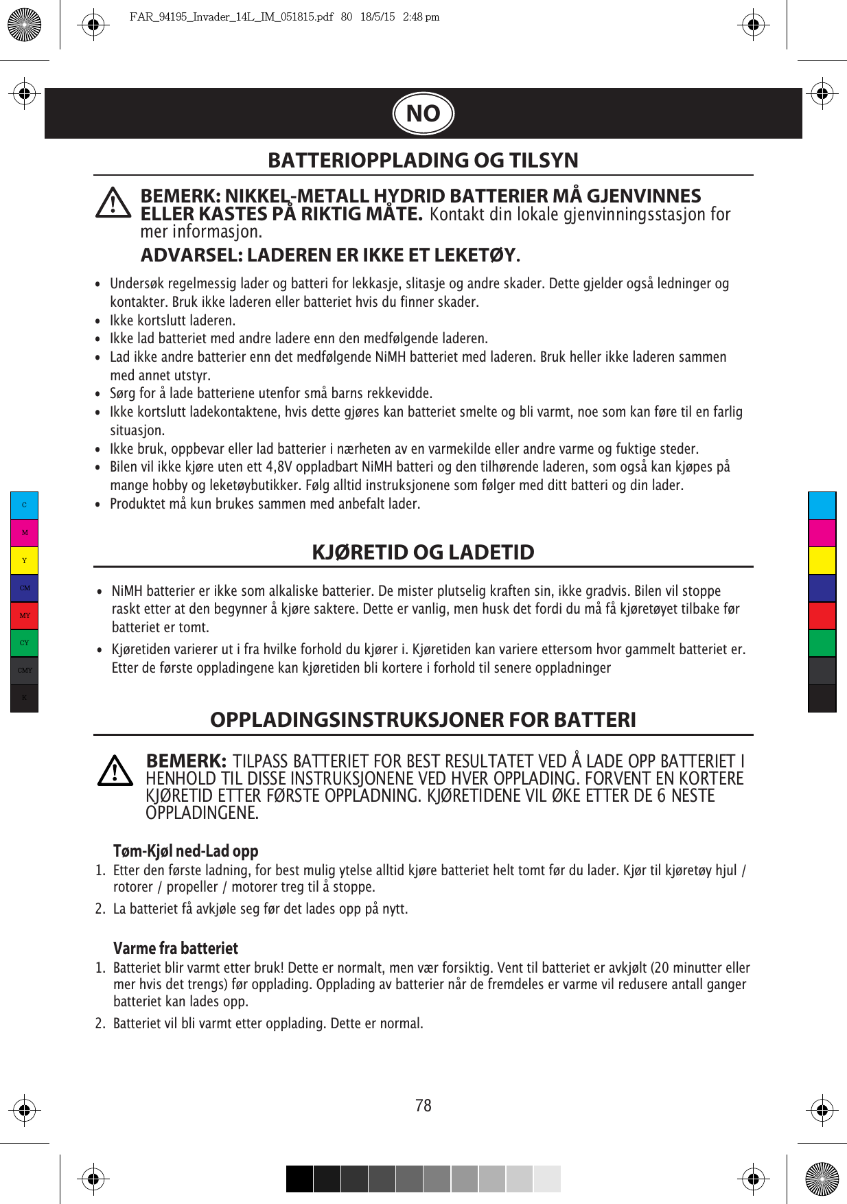 78NOBATTERIOPPLADING OG TILSYNKJØRETID OG LADETIDOPPLADINGSINSTRUKSJONER FOR BATTERI   Tøm-Kjøl ned-Lad opp1.  Etter den første ladning, for best mulig ytelse alltid kjøre batteriet helt tomt før du lader. Kjør til kjøretøy hjul /    rotorer / propeller / motorer treg til å stoppe.2.  La batteriet få avkjøle seg før det lades opp på nytt.  Varme fra batteriet1.  Batteriet blir varmt etter bruk! Dette er normalt, men vær forsiktig. Vent til batteriet er avkjølt (20 minutter eller    mer hvis det trengs) før opplading. Opplading av batterier når de fremdeles er varme vil redusere antall ganger    batteriet kan lades opp.2.  Batteriet vil bli varmt etter opplading. Dette er normal.• Undersøk regelmessig lader og batteri for lekkasje, slitasje og andre skader. Dette gjelder også ledninger og    kontakter. Bruk ikke laderen eller batteriet hvis du finner skader. •  Ikke kortslutt laderen.•  Ikke lad batteriet med andre ladere enn den medfølgende laderen.•  Lad ikke andre batterier enn det medfølgende NiMH batteriet med laderen. Bruk heller ikke laderen sammen    med annet utstyr.• Sørg for å lade batteriene utenfor små barns rekkevidde.•  Ikke kortslutt ladekontaktene, hvis dette gjøres kan batteriet smelte og bli varmt, noe som kan føre til en farlig   situasjon. •  Ikke bruk, oppbevar eller lad batterier i nærheten av en varmekilde eller andre varme og fuktige steder. •  Bilen vil ikke kjøre uten ett 4,8V oppladbart NiMH batteri og den tilhørende laderen, som også kan kjøpes på    mange hobby og leketøybutikker. Følg alltid instruksjonene som følger med ditt batteri og din lader.• Produktet må kun brukes sammen med anbefalt lader.•  NiMH batterier er ikke som alkaliske batterier. De mister plutselig kraften sin, ikke gradvis. Bilen vil stoppe    raskt etter at den begynner å kjøre saktere. Dette er vanlig, men husk det fordi du må få kjøretøyet tilbake før    batteriet er tomt.• Kjøretiden varierer ut i fra hvilke forhold du kjører i. Kjøretiden kan variere ettersom hvor gammelt batteriet er.    Etter de første oppladingene kan kjøretiden bli kortere i forhold til senere oppladningerBEMERK: NIKKEL-METALL HYDRID BATTERIER MÅ GJENVINNES ELLER KASTES PÅ RIKTIG MÅTE.  Kontakt din lokale gjenvinningsstasjon for mer informasjon.ADVARSEL: LADEREN ER IKKE ET LEKETØY.BEMERK:  TILPASS BATTERIET FOR BEST RESULTATET VED Å LADE OPP BATTERIET I HENHOLD TIL DISSE INSTRUKSJONENE VED HVER OPPLADING. FORVENT EN KORTERE OPPLADINGENE.CMYCMMYCYCMYKFAR_94195_Invader_14L_IM_051815.pdf   80   18/5/15   2:48 pm