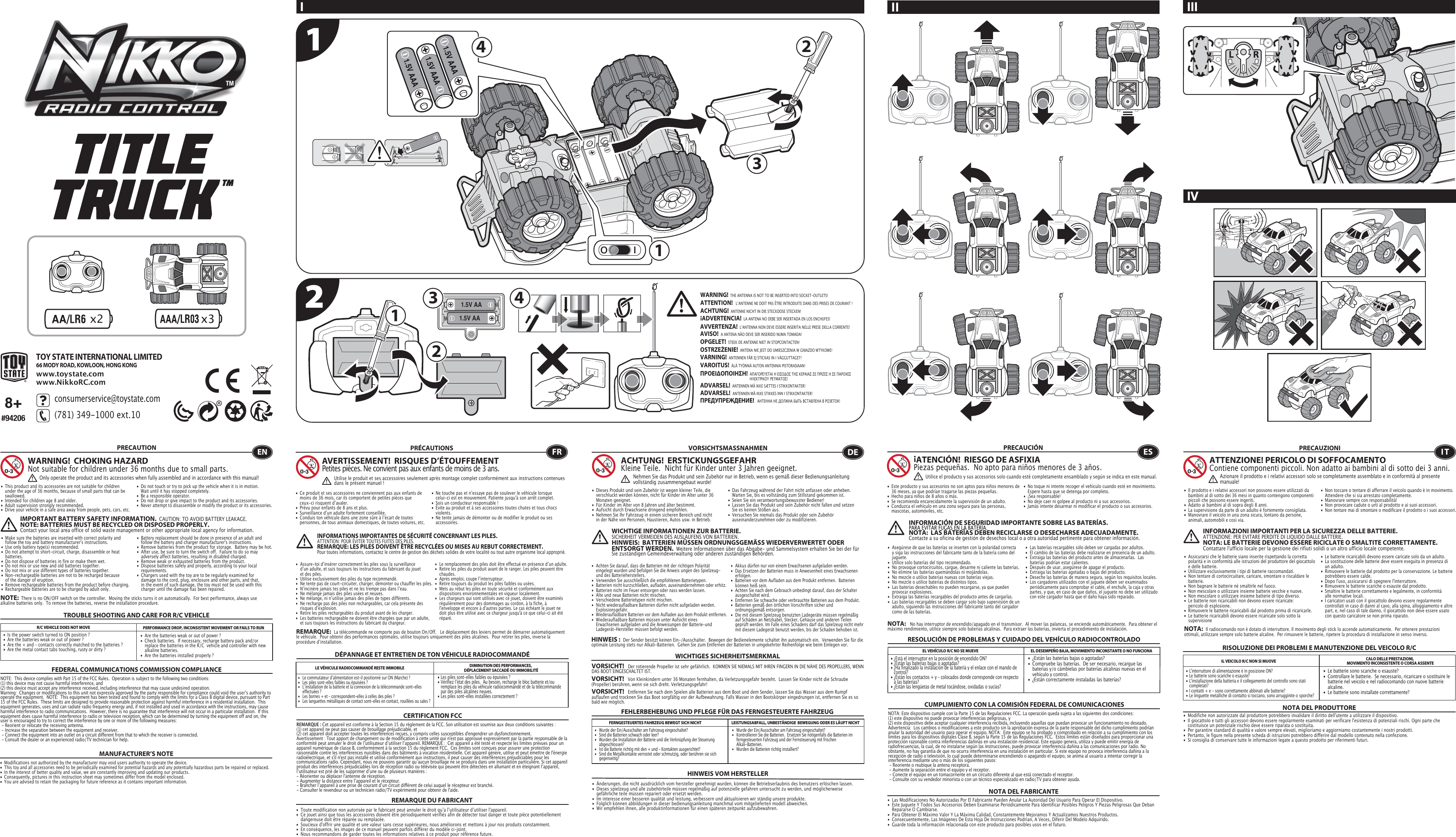 x21.5V AA1.5V AA1321231.5V AAA1.5V AAA1.5V AAA44TOY STATE INTERNATIONAL LIMITED66 MODY ROAD, KOWLOON, HONG KONGwww.toystate.comwww.NikkoRC.comTROUBLE SHOOTING AND CARE FOR R/C VEHICLER/C VEHICLE DOES NOT MOVE PERFORMANCE DROP, INCONSISTENT MOVEMENT OR FAILS TO RUN  FEDERAL COMMUNICATIONS COMMISSION COMPLIANCEMANUFACTURER’S NOTENOTE:  This device complies with Part 15 of the FCC Rules.  Operation is subject to the following two conditions:  (1) this device may not cause harmful interference, and   (2) this device must accept any interference received, including interference that may cause undesired operation.   Warning:  Changes or modifications to this unit not expressly approved by the party responsible for compliance could void the userʼs authority to operate the equipment.  NOTE:  This equipment has been tested and found to comply with the limits for a Class B digital device, pursuant to Part 15 of the FCC Rules.  These limits are designed to provide reasonable protection against harmful interference in a residential installation.  This equipment generates, uses and can radiate radio frequency energy and, if not installed and used in accordance with the instructions, may cause harmful interference to radio communications.  However, there is no guarantee that interference will not occur in a particular installation.  If this equipment does cause harmful interference to radio or television reception, which can be determined by turning the equipment off and on, the user is encouraged to try to correct the interference by one or more of the following measures: - Reorient or relocate the receiving antenna. - Increase the separation between the equipment and receiver. - Connect the equipment into an outlet on a circuit different from that to which the receiver is connected. - Consult the dealer or an experienced radio/TV technician for help.NOTE:  There is no ON/OFF switch on the controller.  Moving the sticks turns it on automatically.  For best performance, always use alkaline batteries only.  To remove the batteries, reverse the installation procedure.•  Are the batteries weak or out of power ?•  Check batteries.  If necessary, recharge battery pack and/or    replace the batteries in the R/C  vehicle and controller with new    alkaline batteries.•  Are the batteries installed properly ?•  Is the power switch turned to ON position ?•  Are the batteries weak or out of power ?•  Are the + and – contacts correctly matched to the batteries ?•  Are the metal contact tabs touching, rusty or dirty ?PRECAUTION•  This product and its accessories are not suitable for children    under the age of 36 months, because of small parts that can be   swallowed.•  Intended for children age 8 and older.•  Adult supervision strongly recommended.•  Drive your vehicle in a safe area away from people, pets, cars, etc. •  Do not touch or try to pick up the vehicle when it is in motion.     Wait until it has stopped completely.•  Be a responsible operator.•  Do not drop or give impact to the product and its accessories.• Never attempt to disassemble or modify the product or its accessories.WARNING!  CHOKING HAZARDNot suitable for children under 36 months due to small parts.ENOnly operate the product and its accessories when fully assembled and in accordance with this manual!•  Ce produit et ses accessoires ne conviennent pas aux enfants de    moins de 36 mois, car ils comportent de petites pièces que    ceux-ci risquent dʼavaler.•  Prévu pour enfants de 8 ans et plus.•  Surveillance dʼun adulte fortement conseillée.•  Conduis ton véhicule dans une zone sûre à lʼécart de toutes    personnes, de tous animaux domestiques, de toutes voitures, etc.•  Ne touche pas et nʼessaye pas de soulever le véhicule lorsque    celui-ci est en mouvement. Patiente jusqu&apos;à son arrêt complet.•  Sois un conducteur responsable !•  Évite au produit et à ses accessoires toutes chutes et tous chocs   violents.•  Ne tente jamais de démonter ou de modifier le produit ou ses   accessoires.FRAVERTISSEMENT!  RISQUES D’ÉTOUFFEMENTPetites pièces. Ne convient pas aux enfants de moins de 3 ans.PRÉCAUTIONSUtilise le produit et ses accessoires seulement après montage complet conformément aux instructions contenues dans le présent manuel!INFORMATIONS IMPORTANTES DE SÉCURITÉ CONCERNANT LES PILES.  ATTENTION: POUR ÉVITER TOUTES FUITES DES PILES.REMARQUE: LES PILES DOIVENT ÊTRE RECYCLÉES OU MISES AU REBUT CORRECTEMENT.  Pour toutes informations, contactez le centre de gestion des déchets solides de votre localité ou tout autre organisme local approprié.8+#94206I IIIIVIIIMPORTANT BATTERY SAFETY INFORMATION.  CAUTION: TO AVOID BATTERY LEAKAGE.NOTE: BATTERIES MUST BE RECYCLED OR DISPOSED PROPERLY.  Contact your local area office of solid waste management or other appropriate local agency for information.•  Modifications not authorized by the manufacturer may void users authority to operate the device.• This toy and all accessories need to be periodically examined for potential hazards and any potentially hazardous parts be repaired or replaced.•  In the interest of better quality and value, we are constantly improving and updating our products.•  Consequently, pictures in this instruction sheet may sometimes differ from the model enclosed.•  You are advised to retain the packaging for future reference as it contains important information.•  Les piles sont-elles faibles ou épuisées ?•  Vérifiez lʼétat des piles.  Au besoin, recharge le bloc batterie et/ou    remplace les piles du véhicule radiocommandé et de la télécommande    par des piles alcalines neuves.•  Les piles sont-elles installées correctement ?•  Le commutateur dʼalimentation est-il positionné sur ON (Marche) ?•   Les piles sont-elles faibles ou épuisées ?•  Lʼinstallation de la batterie et la connexion de la télécommande sont-elles    effectuées ?  •   Les bornes + et – correspondent-elles à celles des piles ?•   Les languettes métalliques de contact sont-elles en contact, rouillées ou sales ?CERTIFICATION FCCREMARQUE DU FABRICANTREMARQUE:  La télécommande ne comporte pas de bouton On/Off.   Le déplacement des leviers permet de démarrer automatiquement le véhicule.  Pour obtenir des performances optimales, utilise toujours uniquement des piles alcalines.  Pour retirer les piles, inverse la procédure dʼinstallation.DÉPANNAGE ET ENTRETIEN DE TON VÉHICULE RADIOCOMMANDÉLE VÉHICULE RADIOCOMMANDÉ RESTE IMMOBILE DIMINUTION DES PERFORMANCES, DÉPLACEMENT SACCADÉ OU IMMOBILITÉREMARQUE : Cet appareil est conforme à la Section 15 du règlement de la FCC. Son utilisation est soumise aux deux conditions suivantes :  (1) cet appareil ne peut pas causer de brouillage préjudiciable, et (2) cet appareil doit accepter toutes les interférences reçues, y compris celles susceptibles d&apos;engendrer un dysfonctionnement. Avertissement : Tout apport de changement ou de modification à cette unité qui n&apos;est pas approuvé expressément par la partie responsable de la conformité peut annuler le droit de lʼutilisateur dʼutiliser lʼappareil. REMARQUE :  Cet appareil a été testé et respecte les limites prévues pour un appareil numérique de classe B, conformément à la section 15 du règlement FCC.  Ces limites sont conçues pour assurer une protection raisonnable contre les interférences nuisibles dans des bâtiments à vocation résidentielle. Cet appareil génère, utilise et peut émettre de l&apos;énergie radioélectrique, et s&apos;il n&apos;est pas installé et utilisé conformément aux instructions, il peut causer des interférences préjudiciables pour les communications radio. Cependant, nous ne pouvons garantir quʼaucun brouillage ne se produira dans une installation particulière. Si cet appareil produit des interférences préjudiciables lors de réception radio ou télévisée qui peuvent être détectées en allumant et en éteignant lʼappareil, lʼutilisateur est prié de les supprimer dʼune ou de plusieurs manières : - Réorienter ou déplacer l&apos;antenne de réception.- Augmenter la distance entre lʼappareil et le récepteur.- Brancher lʼappareil à une prise de courant dʼun circuit différent de celui auquel le récepteur est branché.- Consulter le revendeur ou un technicien radio/TV expérimenté pour obtenir de l&apos;aide.•  Toute modification non autorisée par le fabricant peut annuler le droit quʼa lʼutilisateur dʼutiliser l&apos;appareil.•  Ce jouet ainsi que tous les accessoires doivent être périodiquement vérifiés afin de détecter tout danger et toute pièce potentiellement    dangereuse doit être réparée ou remplacée. •  Soucieux d&apos;offrir une qualité et une valeur sans cesse supérieures, nous améliorons et mettons à jour nos produits constamment.•  En conséquence, les images de ce manuel peuvent parfois différer du modèle ci-joint. •  Nous recommandons de garder toutes les informations relatives à ce produit pour référence future.•   Wurde der Ein/Ausschalter am Fahrzeug eingeschaltet?•   Kontrollieren Sie die Batterien.  Ersetzen Sie nötigenfalls die Batterien im    ferngesteuerten Fahrzeug und der Fernsteuerung mit frischen      Alkali-Batterien.                                                         •   Wurden die Batterien richtig installiert?•   Wurde der Ein/Ausschalter am Fahrzeug eingeschaltet?•   Sind die Batterien schwach oder leer?•   Wurden die Installation der Batterie und die Verknüpfung der Steuerung   abgeschlossen? •   Ist die Batterie richtig mit den + und – Kontakten ausgerichtet?•   Sind die Metallkontakte verrostet oder schmutzig, oder berühren sie sich   gegenseitig?FEHLERBEHEBUNG UND PFLEGE FÜR DAS FERNGESTEUERTE FAHRZEUGVORSICHTSMASSNAHMEN•  Dieses Produkt und sein Zubehör ist wegen kleiner Teile, die    verschluckt werden können, nicht für Kinder im Alter unter 36    Monaten geeignet.•  Für Kinder im Alter von 8 Jahren und älter bestimmt.•  Aufsicht durch Erwachsene dringend empfohlen.•  Nehmen Sie Ihr Fahrzeug in einem sicheren Bereich und nicht    in der Nähe von Personen, Haustieren, Autos usw. in Betrieb.•  Das Fahrzeug während der Fahrt nicht anfassen oder anheben.     Warten Sie, bis es vollständig zum Stillstand gekommen ist.                                            •  Seien Sie ein verantwortungsbewusster Bediener!•  Lassen Sie das Produkt und sein Zubehör nicht fallen und setzen    Sie es keinen Stößen aus.•  Versuchen Sie niemals das Produkt oder sein Zubehör   auseinanderzunehmen oder zu modifizieren.FERNGESTEUERTES FAHRZEUG BEWEGT SICH NICHT LEISTUNGSABFALL, UNBESTÄNDIGE  BEWEGUNG ODER ES LÄUFT NICHTHINWEIS VOM HERSTELLERACHTUNG!  ERSTICKUNGSGEFAHRKleine Teile.  Nicht für Kinder unter 3 Jahren geeignet.WICHTIGE INFORMATIONEN ZUR BATTERIE.  SICHERHEIT VERMEIDEN DES AUSLAUFENS VON BATTERIEN.HINWEIS:  BATTERIEN MÜSSEN ORDNUNGSGEMÄSS WIEDERVERWERTET ODER ENTSORGT WERDEN.  Weitere Informationen über das Abgabe- und Sammelsystem erhalten Sie bei der für Sie zuständigen Gemeindeverwaltung oder anderen zuständigen Behörden.HINWEIS :  Der Sender besitzt keinen Ein-/Ausschalter.  Bewegen der Bedienelemente schaltet ihn automatisch ein.  Verwenden Sie für die optimale Leistung stets nur Alkali-Batterien.  Gehen Sie zum Entfernen der Batterien in umgekehrter Reihenfolge wie beim Einlegen vor.•  Änderungen, die nicht ausdrücklich vom hersteller genehmigt wurden, können die Betriebserlaubnis des benutzers erlöschen lassen.•  Dieses spielzeug und alle zubehörteile müssen regelmäßig auf potenzielle gefahren untersucht zu werden, und möglicherweise      gefährliche teile müssen repariert oder ersetzt werden.•  Im interesse einer besseren qualität und leistung, verbessern und aktualisieren wir ständig unsere produkte.•  Folglich können abbildungen in dieser bedienungsanleitung manchmal vom mitgelieferten modell abweichen.•  Wir empfehlen ihnen, alle produktinformationen für einen späteren zeitpunkt aufzubewahren.DENehmen Sie das Produkt und sein Zubehör nur in Betrieb, wenn es gemäß dieser Bedienungsanleitung vollständig zusammengebaut wurde!•  ¿Están las baterías bajas o agotadas?•  Compruebe las baterías.  De ser necesario, recargue las    baterías y/o cámbielas por baterías alcalinas nuevas en el    vehículo y control.•  ¿Están correctamente instaladas las baterías?•  ¿Está el interruptor en la posición de encendido ON?•  ¿Están las baterías bajas o agotadas?•  ¿Ha finalizado la instalación de la batería y el enlace con el mando de    control?  •  ¿Están los contactos + y – colocados donde corresponde con respecto    a las baterías?•  ¿Están las lengüetas de metal tocándose, oxidadas o sucias?•  Este producto y sus accesorios no son aptos para niños menores de    36 meses, ya que podrían tragarse las piezas pequeñas.•  Hecho para niños de 8 años o más.•  Se recomienda encarecidamente la supervisión de un adulto.•  Conduzca el vehículo en una zona segura para las personas,    mascotas, automóviles, etc. •  No toque ni intente recoger el vehículo cuando esté en movimiento.     Espere hasta que se detenga por completo.•  ¡Sea responsable!•  No deje caer ni golpee al producto ni a sus accesorios.•  Jamás intente desarmar ni modificar el producto o sus accesorios.CUMPLIMIENTO CON LA COMISIÓN FEDERAL DE COMUNICACIONESNOTA DEL FABRICANTENOTA:   No hay interruptor de encendido/apagado en el transmisor.  Al mover las palancas, se enciende automáticamente.  Para obtener el máximo rendimiento, utilice siempre solo baterías alcalinas.  Para extraer las baterías, invierta el procedimiento de instalación.RESOLUCIÓN DE PROBLEMAS Y CUIDADO DEL VEHÍCULO RADIOCONTROLADOEL VEHÍCULO R/C NO SE MUEVE EL DESEMPEÑO BAJA, MOVIMIENTO INCONSTANTE O NO FUNCIONAES¡ATENCIÓN!  RIESGO DE ASFIXIA Piezas pequeñas.  No apto para niños menores de 3 años.PRECAUCIÓNNOTA: Este dispositivo cumple con la Parte 15 de las Regulaciones FCC. La operación queda sujeta a las siguientes dos condiciones:  (1) este dispositivo no puede provocar interferencias peligrosas, y (2) este dispositivo debe aceptar cualquier interferencia recibida, incluyendo aquellas que puedan provocar un funcionamiento no deseado. Advertencia:  Los cambios o modificaciones a este producto sin la aprobación expresa de la parte responsable del dicho cumplimiento podrían anular la autoridad del usuario para operar el equipo. NOTA:  Este equipo se ha probado y comprobado en relación a su cumplimiento con los límites para los dispositivos digitales Clase B, según la Parte 15 de las Regulaciones FCC.  Estos límites están diseñados para proporcionar una protección razonable contra interferencias dañinas en una instalación residencial. Este equipo genera, utiliza y puede emitir energía de radiofrecuencias, la cual, de no instalarse según las instrucciones, puede provocar interferencia dañina a las comunicaciones por radio. No obstante, no hay garantía de que no ocurra interferencia en una instalación en particular. Si este equipo no provoca interferencia dañina a la recepción de radio o televisión, lo cual puede determinarse encendiendo o apagando el equipo, se anima al usuario a intentar corregir la interferencia mediante uno o más de los siguientes pasos: - Reoriente o reubique la antena receptora. - Aumente la separación entre el equipo y el receptor. - Conecte el equipo en un tomacorriente en un circuito diferente al que está conectado el receptor. - Consulte con su vendedor minorista o con un técnico especializado en radio/TV para obtener ayuda.•  Las Modificaciones No Autorizadas Por El Fabricante Pueden Anular La Autoridad Del Usuario Para Operar El Dispositivo.•  Este Juguete Y Todos Sus Accesorios Deben Examinarse Periódicamente Para Identificar Posibles Peligros Y Piezas Peligrosas Que Deban    Repararse O Cambiarse.•  Para Obtener El Máximo Valor Y La Máxima Calidad, Constantemente Mejoramos Y Actualizamos Nuestros Productos.•  Consecuentemente, Las Imágenes De Esta Hoja De Instrucciones Podrían, A Veces, Diferir Del Modelo Adquirido.•  Guarde toda la información relacionada con este producto para posibles usos en el futuro.Utilice el producto y sus accesorios solo cuando esté completamente ensamblado y según se indica en este manual.INFORMACIÓN DE SEGURIDAD IMPORTANTE SOBRE LAS BATERÍAS.PARA EVITAR FUGAS EN LA BATERÍA.NOTA:  LAS BATERÍAS DEBEN RECICLARSE O DESECHARSE ADECUADAMENTE.  Contacte a su oficina de gestión de desechos local o a otra autoridad pertinente para obtener información.•  Le batterie sono scariche o esauste?•  Controllare le batterie.  Se necessario, ricaricare o sostituire le    batterie nel veicolo e nel radiocomando con nuove batterie   alcaline. •  Le batterie sono installate correttamente?•  L&apos;interruttore di alimentazione è in posizione ON?•  Le batterie sono scariche o esauste?•  L&apos;installazione della batteria e il collegamento del controllo sono stati   completati? •  I contatti + e - sono correttamente abbinati alle batterie?•  Le linguette metalliche di contatto si toccano, sono arrugginite o  sporche?RISOLUZIONE DEI PROBLEMI E MANUTENZIONE DEL VEICOLO R/CPRECAUZIONI•  Il prodotto e i relativi accessori non possono essere utilizzati da    bambini al di sotto dei 36 mesi in quanto contengono componenti    piccoli che possono essere ingeriti.•  Adatto ai bambini al di sopra degli 8 anni.•  La supervisione da parte di un adulto è fortemente consigliata.•  Manovrare il veicolo in una zona sicura, lontano da persone,    animali, automobili e così via. •  Non toccare o tentare di afferrare il veicolo quando è in movimento.    Attendere che si sia arrestato completamente.•  Manovrare sempre con responsabilità!•  Non provocare cadute o urti al prodotto e ai suoi accessori.•  Non tentare mai di smontare o modificare il prodotto o i suoi accessori.IL VEICOLO R/C NON SI MUOVE CALO DELLE PRESTAZIONI, MOVIMENTO INCONSISTENTE O CORSA ASSENTENOTA DEL PRODUTTOREATTENZIONE! PERICOLO DI SOFFOCAMENTOContiene componenti piccoli. Non adatto ai bambini al di sotto dei 3 anni.INFORMAZIONI IMPORTANTI PER LA SICUREZZA DELLE BATTERIE.  ATTENZIONE: PER EVITARE PERDITE DI LIQUIDO DALLE BATTERIE.NOTA: LE BATTERIE DEVONO ESSERE RICICLATE O SMALTITE CORRETTAMENTE.   Contattare l&apos;ufficio locale per la gestione dei rifiuti solidi o un altro ufficio locale competente.•  Modifiche non autorizzate dal produttore potrebbero invalidare il diritto dell&apos;utente a utilizzare il dispositivo. •  Il giocattolo e tutti gli accessori devono essere regolarmente esaminati per verificare l&apos;esistenza di potenziali rischi. Ogni parte che    costituisce un potenziale rischio deve essere riparata o sostituita. •  Per garantire standard di qualità e valore sempre elevati, miglioriamo e aggiorniamo costantemente i nostri prodotti.•  Pertanto, le figure nella presente scheda di istruzioni potrebbero differire dal modello contenuto nella confezione.•  Si consiglia di conservare tutte le informazioni legate a questo prodotto per riferimenti futuri.ITAzionare il prodotto e i relativi accessori solo se completamente assemblato e in conformità al presente manuale!12WICHTIGES SICHERHEITSMERKMALVORSICHT!   Der rotierende Propeller ist sehr gefährlich.  KOMMEN SIE NIEMALS MIT IHREN FINGERN IN DIE NÄHE DES PROPELLERS, WENN DAS BOOT EINGESCHALTET IST.VORSICHT!   Entfernen Sie nach dem Spielen alle Batterien aus dem Boot und dem Sender, lassen Sie das Wasser aus dem Rumpf auflaufen und trocknen Sie das Boot sorgfältig vor der Aufbewahrung. Falls Wasser in den Bootskörper eingedrungen ist, entfernen Sie es so bald wie möglich.VORSICHT!   Von Kleinkindern unter 36 Monaten fernhalten, da Verletzungsgefahr besteht.  Lassen Sie Kinder nicht die Schraube (Propeller) berühren, wenn sie sich dreht. Verletzungsgefahr!consumerservice@toystate.com(781) 349-1000 ext.10  WARNING! THE ANTENNA IS NOT TO BE INSERTED INTO SOCKET-OUTLETS!ATTENTION!   LʼANTENNE NE DOIT PAS ÊTRE INTRODUITE DANS DES PRISES DE COURANT !ACHTUNG!  ANTENNE NICHT IN DIE STECKDOSE STECKEN! ADVERTENCIA!  LA ANTENA NO DEBE SER INSERTADA EN LOS ENCHUFES!AVVERTENZA!  LʼANTENNA NON DEVE ESSERE INSERITA NELLE PRESE DELLA CORRENTE!AVISO!  A ANTENA NÃO DEVE SER INSERIDO NUMA TOMADA!OPGELET!  STEEK DE ANTENNE NIET IN STOPCONTACTEN!OSTRZEŻENIE!  ANTENA NIE JEST DO UMIESZCZENIA W GNIAZDO WTYKOWE!   VARNING!  ANTENNEN FÅR EJ STICKAS IN I VÄGGUTTAGET!VAROITUS!  ÄLÄ TYÖNNÄ AUTON ANTENNIA PISTORASIAAN!ADVARSEL!  ANTENNEN MÅ IKKE SÆTTES I STIKKONTAKTER!ADVARSEL!  ANTENNEN MÅ IKKE STIKKES INN I STIKKONTAKTER!ПРЕДУПРЕЖДЕНИЕ!   АНТЕННА НЕ ДОЛЖНА БЫТЬ ВСТАВЛЕНА В РОЗЕТОК!ΠΡΟΕΙΟΠΟΙΗΣΗ!  ΑΠΑΓΟΡΕΥΕΤΑΙ Η ΕΙΣΟΔΟΣ ΤΗΣ ΚΕΡΑΙΑΣ ΣΕ ΠΡΙΖΕΣ Η ΣΕ ΠΑΡΟΧΕΣ                      ΗΛΕΚΤΡΙΚΟΥ ΡΕΥΜΑΤΟΣ!•  Make sure the batteries are inserted with correct polarity and    follow the toy and battery manufacturer&apos;s instructions.•  Use only battery type(s) recommended.•  Do not attempt to short-circuit, charge, disassemble or heat   batteries. •  Do not dispose of batteries in fire or make them wet.•  Do not mix or use new and old batteries together.•  Do not mix or use different types of batteries together.•  Non-rechargeable batteries are not to be recharged because    of the danger of eruption.•  Remove rechargeable batteries from the product before charging.•  Rechargeable batteries are to be charged by adult only.•  Battery replacement should be done in presence of an adult and    follow the battery and charger manufacturer&apos;s instructions.• Remove batteries from the product for storage.  Battery may be hot.•  After use, be sure to turn the switch off.  Failure to do so may    adversely affect batteries, resulting in disabled charged.•  Remove weak or exhausted batteries from the product.•  Dispose batteries safely and properly, according to your local   requirements.•  Chargers used with the toy are to be regularly examined for    damage to the cord, plug, enclosure and other parts, and that,    in the event of such damage, the toy must not be used with this    charger until the damage has been repaired.•  Assure-toi dʼinsérer correctement les piles sous la surveillance    dʼun adulte, et suis toujours les instructions du fabricant du jouet    et des piles.•  Utilise exclusivement des piles du type recommandé.•  Ne tente pas de court-circuiter, charger, démonter ou chauffer les piles.•  Nʼincinère jamais tes piles et ne les trempe pas dans lʼeau.•  Ne mélange jamais des piles usées et neuves.•  Ne mélange, ni nʼutilise jamais des piles de types différents.•  Ne recharge pas des piles non rechargeables, car cela présente des    risques dʼexplosion.•  Retire les piles rechargeables du produit avant de les charger.•  Les batteries rechargeable ne doivent être chargées que par un adulte,  et suis toujours les instructions du fabricant du chargeur.•  Le remplacement des piles doit être effectué en présence dʼun adulte.•  Retire les piles du produit avant de le ranger. Les piles peuvent être   chaudes.•  Après emploi, coupe lʼinterrupteur.•  Retire toujours du produit les piles faibles ou usées.•  Mets au rebut les piles en toute sécurité et conformément aux    dispositions environnementales en vigueur localement.•  Les chargeurs qui sont utilisés avec ce jouet, doivent être examinés    régulièrement pour des dommages au cordon, à la fiche, à     l&apos;enveloppe et encore à d&apos;autres parties. Le cas échéant le jouet ne    doit plus être utilisé avec ce chargeur jusqu&apos;à ce que celui-ci ait été   réparé. •  Achten Sie darauf, dass die Batterien mit der richtigen Polarität    eingelegt wurden und befolgen Sie die Anweis ungen des Spielzeug-    und des Batterieherstellers.•  Verwenden Sie ausschließlich die empfohlenen Batterietypen.•  Batterien nicht kurzschließen, aufladen, auseinandernehmen oder erhitz.•  Batterien nicht im Feuer entsorgen oder nass werden lassen.•  Alte und neue Batterien nicht mischen.•  Verschiedene Batterietypen nicht mischen.•  Nicht wiederaufladbare Batterien dürfen nicht aufgeladen werden.   Explosionsgefahr.•  Wiederaufladbare Batterien vor dem Aufladen aus dem Produkt entfernen. •  Wiederaufladbare Batterien müssen unter Aufsicht eines      Erwachsenen aufgeladen und die Anweisungen der Batterie-und    Ladegerät-Hersteller müssen befolgt werden.•  Akkus dürfen nur von einem Erwachsenen aufgeladen werden.•  Das Ersetzen der Batterien muss in Anwesenheit eines Erwachsenen   erfolgen.•  Batterien vor dem Aufladen aus dem Produkt entfernen.  Batterien    können heiß sein.•  Achten Sie nach dem Gebrauch unbedingt darauf, dass der Schalter    ausgeschaltet wird. •  Entfernen Sie schwache oder verbrauchte Batterien aus dem Produkt.•  Batterien gemäß den örtlichen Vorschriften sicher und   ordnungsgemäß entsorgen.•  Die mit diesem Spielzeug benutzten Ladegeräte müssen regelmäßig    auf Schäden an Netzkabel, Stecker, Gehäuse und anderen Teilen    geprüft werden. Im Falle eines Schadens darf das Spielzeug nicht mehr    mit diesem Ladegerät benutzt werden, bis der Schaden behoben ist.•  Asegúrese de que las baterías se inserten con la polaridad correcta    y siga las instrucciones del fabricante tanto de la batería como del   juguete.•  Utilice solo baterías del tipo recomendado.•  No provoque cortocircuitos, cargue, desarme ni caliente las baterías. •  No elimine las baterías quemándolas ni mojándolas.•  No mezcle o utilice baterías nuevas con baterías viejas.•  No mezcle o utilice baterías de distintos tipos.•  Las baterías desechables no pueden recargarse, ya que pueden    provocar explosiones.•  Extraiga las baterías recargables del producto antes de cargarlas. •  Las baterías recargables se deben cargar solo bajo supervisión de un    adulto, siguiendo las instrucciones del fabricante tanto del cargador    como de las baterías.•  Las baterías recargables sólo deben ser cargadas por adultos.•  El cambio de las baterías debe realizarse en presencia de un adulto.•  Extraiga las baterías del producto antes de almacenarlas.  Las    baterías podrían estar calientes.•  Después de usar, asegúrese de apagar el producto. •  Extraiga las baterías agotadas o bajas del producto.•  Deseche las baterías de manera segura, según los requisitos locales.•  Los cargadores utilizados con el juguete deben ser examinados    periódicamente para comprobar el cable, el enchufe, la caja y otras    partes, y que, en caso de que daños, el juguete no debe ser utilizado    con este cargador hasta que el daño haya sido reparado.•  Assicurarsi che le batterie siano inserite rispettando la corretta    polarità e in conformità alle istruzioni del produttore del giocattolo    e delle batterie.•  Utilizzare esclusivamente i tipi di batterie raccomandati.•  Non tentare di cortocircuitare, caricare, smontare o riscaldare le   batterie. •  Non bagnare le batterie né smaltirle nel fuoco.•  Non mescolare o utilizzare insieme batterie vecchie e nuove.•  Non mescolare o utilizzare insieme batterie di tipo diverso.•  Le batterie non ricaricabili non devono essere ricaricate:      pericolo di esplosione.•  Rimuovere le batterie ricaricabili dal prodotto prima di ricaricarle. •  Le batterie ricaricabili devono essere ricaricate solo sotto la   supervisione•  Le batterie ricaricabili devono essere caricate solo da un adulto.•  La sostituzione delle batterie deve essere eseguita in presenza di    un adulto.•  Rimuovere le batterie dal prodotto per la conservazione. Le batterie    potrebbero essere calde.•  Dopo l&apos;uso, assicurarsi di spegnere l&apos;interruttore. •  Rimuovere le batterie scariche o esauste dal prodotto.•  Smaltire le batterie correttamente e legalmente, in conformità    alle normative locali.•  I caricatori usati con il giocattolo devono essere regolarmente    controllati in caso di danni al cavo, alla spina, alloggiamento e altre    part, e, nel caso di tale danno, il giocattolo non deve essere usato    con questo caricatore se non prima riparato.NOTA:  Il radiocomando non è dotato di interruttore. Il movimento degli stick lo accende automaticamente.  Per ottenere prestazioni ottimali, utilizzare sempre solo batterie alcaline.  Per rimuovere le batterie, ripetere la procedura di installazione in senso inverso.IV