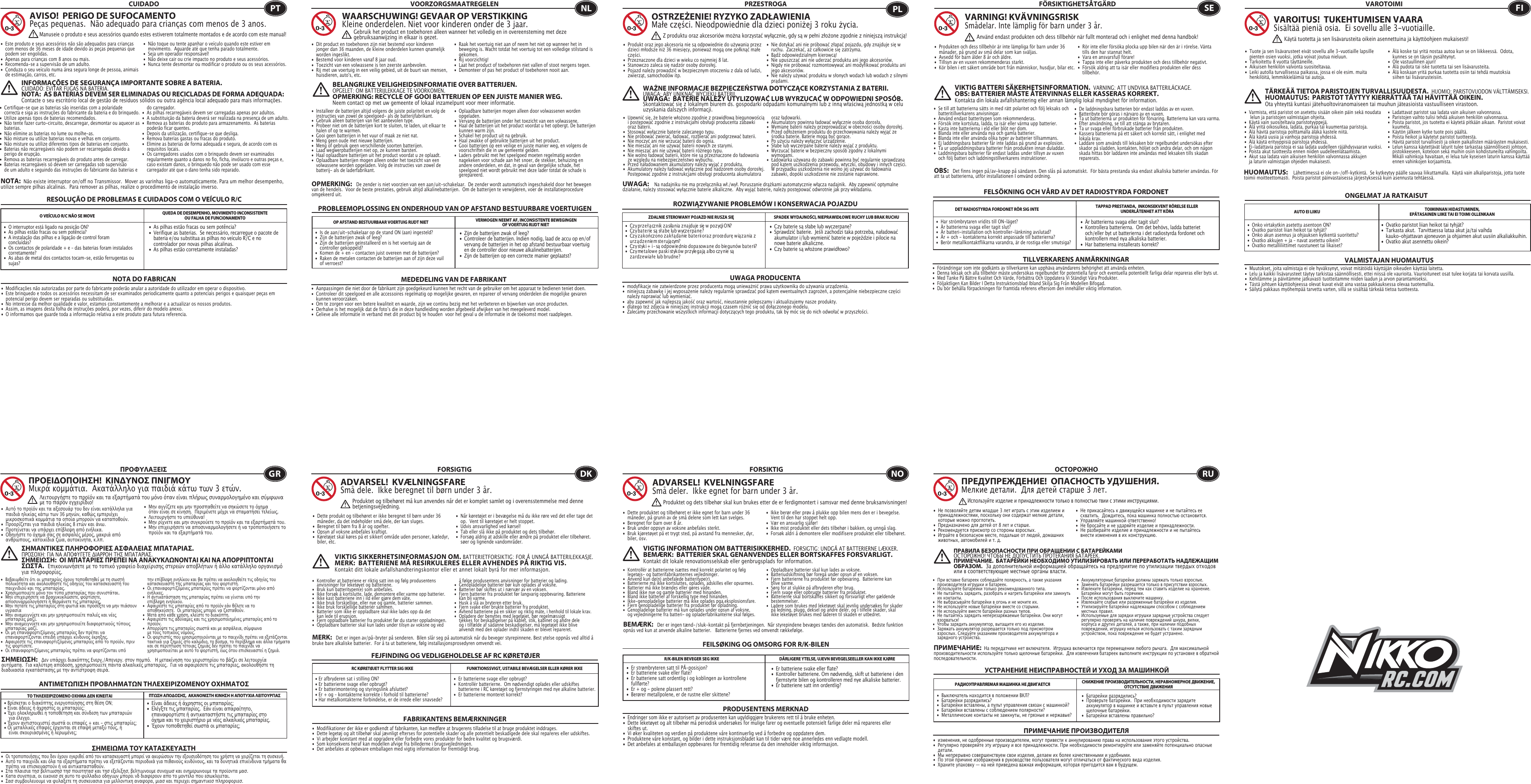 RESOLUÇÃO DE PROBLEMAS E CUIDADOS COM O VEÍCULO R/CCUIDADO•  Este produto e seus acessórios não são adequados para crianças    com menos de 36 meses de idade devido às peças pequenas que    podem ser engolidas. •  Apenas para crianças com 8 anos ou mais.•  Recomenda-se a supervisão de um adulto.•  Conduza o seu veículo numa área segura longe de pessoa, animais    de estimação, carros, etc. •  Não toque ou tente apanhar o veículo quando este estiver em    movimento.  Aguarde até que tenha parado totalmente.•  Seja um operador responsável!•  Não deixe cair ou crie impacto no produto e seus acessórios.•  Nunca tente desmontar ou modificar o produto ou os seus acessórios.O VEÍCULO R/C NÃO SE MOVE QUEDA DE DESEMPENHO, MOVIMENTO INCONSISTENTE OU FALHA DE FUNCIONAMENTO NOTA DO FABRICANAVISO!  PERIGO DE SUFOCAMENTOPeças pequenas.  Não adequado para crianças com menos de 3 anos.INFORMAÇÕES DE SEGURANÇA IMPORTANTE SOBRE A BATERIA. CUIDADO: EVITAR FUGAS NA BATERIA.NOTA:  AS BATERIAS DEVEM SER ELIMINADAS OU RECICLADAS DE FORMA ADEQUADA:   Contacte o seu escritório local de gestão de resíduos sólidos ou outra agência local adequado para mais informações.NOTA:  Não existe interruptor on/off no Transmissor.  Mover as varinhas liga-o automaticamente. Para um melhor desempenho, utilize sempre pilhas alcalinas.  Para remover as pilhas, realize o procedimento de instalação inverso.•  Modificações não autorizadas por parte do fabricante poderão anular a autoridade do utilizador em operar o dispositivo.•  Este brinquedo e todos os acessórios necessitam de ser examinados periodicamente quanto a potenciais perigos e quaisquer peças em    potencial perigo devem ser reparadas ou substituídas.•  No interesse da melhor qualidade e valor, estamos constantemente a melhorar e a actualizar os nossos produtos.•  Assim, as imagens desta folha de instruções poderá, por vezes, diferir do modelo anexo.•  O informamos que guarde toda a informação relativa a este produto para futura referencia.PTManuseie o produto e seus acessórios quando estes estiverem totalmente montados e de acordo com este manual!•  As pilhas estão fracas ou sem potência?•  Verifique as baterias.  Se necessário, recarregue o pacote de    bateria e/ou substitua as pilhas no veículo R/C e no      controlador por novas pilhas alcalinas.•  As pilhas estão corretamente instaladas? •  O interruptor está ligado na posição ON?•  As pilhas estão fracas ou sem potência?•  A instalação das pilhas e a ligação de control foram     concluídas?•  Os contactos de polaridade + e – das baterias foram instalados   corretamente?•  As abas de metal dos contactos tocam-se, estão ferrugentas ou   sujas?•  Zijn de batterijen zwak of leeg?•  Controleer de batterijen. Indien nodig, laad de accu op en/of    vervang de batterijen in het op afstand bestuurbaar voertuig    en de controller door nieuwe alkalinebatterijen.•  Zijn de batterijen op een correcte manier geplaatst?•  Is de aan/uit-schakelaar op de stand ON (aan) ingesteld?•  Zijn de batterijen zwak of leeg?•  Zijn de batterijen geïnstalleerd en is het voertuig aan de     controller gekoppeld?•  Komen de + en - contacten juist overeen met de batterijen?•  Raken de metalen contacten de batterijen aan of zijn deze vuil    of verroest?PROBLEEMOPLOSSING EN ONDERHOUD VAN OP AFSTAND BESTUURBARE VOERTUIGENVOORZORGSMAATREGELEN•  Dit product en toebehoren zijn niet bestemd voor kinderen    jonger dan 36 maanden, de kleine onderdelen kunnen qnamelijk    worden ingeslikt.•  Bestemd voor kinderen vanaf 8 jaar oud.•  Toezicht van een volwassene is ten zeerste aanbevolen.•  Rij met uw voertuig in een veilig gebied, uit de buurt van  mensen,    huisdieren, auto&apos;s, etc.•  Raak het voertuig niet aan of neem het niet op wanneer het in    beweging is. Wacht totdat het voertuig tot een volledige stilstand is   gekomen.•  Rij voorzichtig!•  Laat het product of toebehoren niet vallen of stoot nergens tegen.•  Demonteer of pas het product of toebehoren nooit aan.OP AFSTAND BESTUURBAAR VOERTUIG RIJDT NIET VERMOGEN NEEMT AF, INCONSISTENTE BEWEGINGENOF VOERTUIG RIJDT NIET MEDEDELING VAN DE FABRIKANTWAARSCHUWING! GEVAAR OP VERSTIKKINGKleine onderdelen. Niet voor kinderen onder de 3 jaar.BELANGRIJKE VEILIGHEIDSINFORMATIE OVER BATTERIJEN.OPGELET: OM BATTERIJLEKKAGE TE VOORKOMEN.OPMERKING: RECYCLE OF GOOI BATTERIJEN OP EEN JUISTE MANIER WEG.  Neem contact op met uw gemeente of lokaal inzamelpunt voor meer informatie.OPMERKING:   De zender is niet voorzien van een aan/uit-schakelaar.  De zender wordt automatisch ingeschakeld door het bewegen van de hendels.  Voor de beste prestaties, gebruik altijd alkalinebatterijen.  Om de batterijen te verwijderen, voer de installatieprocedure omgekeerd uit.•  Aanpassingen die niet door de fabrikant zijn goedgekeurd kunnen het recht van de gebruiker om het apparaat te bedienen teniet doen.•  Controleer dit speelgoed en alle accessoires regelmatig op mogelijke gevaren, en repareer of vervang onderdelen die mogelijke gevaren    kunnen veroorzaken.•  Om te zorgen voor een betere kwaliteit en waarde, zijn we continu bezig met het verbeteren en bijwerken van onze producten.•  Derhalve is het mogelijk dat de fotoʼs die in deze handleiding worden afgebeeld afwijken van het meegeleverd model.•  Gelieve alle informatie in verband met dit product bij te houden  voor het geval u de informatie in de toekomst moet raadplegen.NLGebruik het product en toebehoren alleen wanneer het volledig en in overeensteming met deze gebruiksaanwijzing in elkaar is gezet.•  Czy baterie są słabe lub wyczerpane?•  Sprawdzić baterie.  Jeśli zachodzi taka potrzeba, naładować    akumulator i/lub wymienić baterie w pojeździe i pilocie na    nowe baterie alkaliczne.•  Czy baterie są włożone prawidłowo?•   Cz y pr z e ł ą cz n ik  z a sila nia  z na jduje  się  w  p o z ycji O N?•   Cz y ba t e r ie  są  sł a be  lu b  w ycz e r p a n e ?•   Cz y z a k o ń cz o no z a k ł ą da n ie  ba t e r ii ora z  pr o ce durę  w ią z a nia  z     urządzeniem sterującym?•   Cz y styk i +  i – są  odpo w ie dn io d o pa sow a n e  do  bie gu n ów  ba t e rii?•   Cz y me t a lo w e  pa sk i st yk ó w  pr z yle ga ją  a lbo cz y n ie  są       zardzewiałe lub brudne?ROZWIĄZYWANIE PROBLEMÓW I KONSERWACJA POJAZDUPRZESTROGA•  Produkt oraz jego akcesoria nie są odpowiednie do używania przez    dzieci młodsze niż 36 miesięcy, ponieważ mogą one połknąć małe    części.•  Przeznaczone dla dzieci w wieku co najmniej 8 lat.•  Stanowczo zaleca się nadzór osoby dorosłej.•  Pojazd należy prowadzić w bezpiecznym otoczeniu z dala od ludzi,    zwierząt, samochodów itp.•  Nie dotykać ani nie próbować złapać pojazdu, gdy znajduje się w    ruchu.  Zaczekać, aż całkowicie się zatrzyma.•  Bądź odpowiedzialnym kierowcą!•  Nie upuszczać ani nie uderzać produktu ani jego akcesoriów.•  Nigdy nie próbować rozmontowywać ani modyfikować produktu ani    jego akcesoriów.•  Nie należy używać produktu w słonych wodach lub wodach z silnymi    prądami.ZDALNIE STEROWANY POJAZD NIE RUSZA SIĘ SPADEK WYDAJNOŚCI, NIEPRAWIDŁOWE RUCHY LUB BRAK RUCHU UWAGA PRODUCENTAOSTRZEŻENIE! RYZYKO ZADŁAWIENIAMałe części. Nieodpowiednie dla dzieci poniżej 3 roku życia.WAŻNE INFORMACJE BEZPIECZEŃSTWA DOTYCZĄCE KORZYSTANIA Z BATERII.   UWAGA: ABY UNIKNĄĆ WYCIEKU BATERII.UWAGA:  BATERIE NALEŻY UTYLIZOWAĆ LUB WYRZUCAĆ W ODPOWIEDNI SPOSÓB.   Skontaktować się z lokalnym biurem ds. gospodarki odpadami komunalnymi lub z inną właściwą jednostką w celu uzyskania dalszych informacji.UWAGA:    Na nadajniku nie ma przełącznika wł./wył. Poruszanie drążkami automatycznie włącza nadajnik.  Aby zapewnić optymalne działanie, należy stosować wyłącznie baterie alkaliczne.  Aby wyjąć baterie, należy postępować odwrotnie jak przy wkładaniu.•  modyfikacje nie zatwierdzone przez producenta mogą unieważnić prawa użytkownika do używania urządzenia.•  niniejszą zabawkę i jej wyposażenie należy regularnie sprawdzać pod kątem ewentualnych zagrożeń, a potencjalnie niebezpieczne części    należy naprawiać lub wymieniać. •  aby zapewnić jak najlepszą jakość oraz wartość, nieustannie polepszamy i aktualizujemy nasze produkty.•  dlatego też zdjęcia w niniejszej instrukcji mogą czasem różnić się od dołączonego modelu.•  Zalecamy przechowanie wszystkich informacji dotyczących tego produktu, tak by móc się do nich odwołać w przyszłości.PLZ produktu oraz akcesoriów można korzystać wyłącznie, gdy są w pełni złożone zgodnie z niniejszą instrukcją!•  Är batterierna svaga eller tagit slut?•  Kontrollera batterierna.  Om det behövs, ladda batteriet    och/eller byt ut batterierna i det radiostyrda fordonet och    kontrollern med nya alkaliska batterier.   •  Har batterierna installerats korrekt?         •  Har strömbrytaren vridits till ON-läget?                      •  Är batterierna svaga eller tagit slut?                          •  Är batteri-installation och kontroller-länkning avslutad?•  Är + och - kontakterna korrekt anpassade till batterierna?•  Berör metallkontaktflikarna varandra, är de rostiga eller smutsiga?FELSÖKNING OCH VÅRD AV DET RADIOSTYRDA FORDONETFÖRSIKTIGHETSÅTGÄRD•  Produkten och dess tillbehör är inte lämpliga för barn under 36    månader, på grund av små delar som kan sväljas.•  Avsedd för barn ålder 8 år och äldre.•  Tillsyn av en vuxen rekommenderas starkt.•  Kör bilen i ett säkert område bort från människor, husdjur, bilar etc.•  Rör inte eller försöka plocka upp bilen när den är i rörelse. Vänta    tills den har stannat helt.•  Vara en ansvarsfull förare!•  Tappa inte eller påverka produkten och dess tillbehör negativt.•  Försök aldrig att ta isär eller modifiera produkten eller dess   tillbehör.DET RADIOSTYRDA FORDONET RÖR SIG INTE TAPPAD PRESTANDA,  INKONSEKVENT RÖRELSE ELLER UNDERLÅTENHET ATT KÖRATILLVERKARENS ANMÄRKNINGARVARNING! KVÄVNINGSRISKSmådelar. Inte lämplig för barn under 3 år.VIKTIG BATTERI SÄKERHETSINFORMATION.  VARNING: ATT UNDVIKA BATTERILÄCKAGE.OBS: BATTERIER MÅSTE ÅTERVINNAS ELLER KASSERAS KORREKT.   Kontakta din lokala avfallshantering eller annan lämplig lokal myndighet för information.OBS:   Det finns ingen på/av-knapp på sändaren. Den slås på automatiskt.  För bästa prestanda ska endast alkaliska batterier användas. För att ta ut batterierna, utför installationen I omvänd ordning.•  Förändringar som inte godkänts av tillverkaren kan upphäva användarens behörighet att använda enheten.•  Denna leksak och alla tillbehör måste undersökas regelbundet för potentiella faror och eventuella potentiellt farliga delar repareras eller byts ut.•  Med Tanke På Bättre Kvalitet Och Värde, Förbättra Och Uppdatera Vi Ständigt Våra Produkter.•  Följaktligen Kan Bilder I Detta Instruktionsblad Ibland Skilja Sig Från Modellen Bifogad.•  Du bör behålla förpackningen för framtida referens eftersom den innehåller viktig information.SEAnvänd endast produkten och dess tillbehör när fullt monterad och i enlighet med denna handbok!•  Ovatko paristot liian heikot tai tyhjät?•  Tarkasta akut.  Tarvittaessa lataa akut ja/tai vaihda      kauko-ohjattavan ajoneuvon ja ohjaimen akut uusiin alkaliakkuihin.•  Ovatko akut asennettu oikein?•  Onko virtakytkin asetettu asentoon ON?•  Ovatko paristot liian heikot tai tyhjät?•  Onko akun asennus ja ohjauksen kytkentä suoritettu?  •  Ovatko akkujen + ja – navat asetettu oikein?•  Ovatko metalliliittimet ruostuneet tai likaiset?ONGELMAT JA RATKAISUTVAROTOIMI•  Tuote ja sen lisävarusteet eivät sovellu alle 3-vuotiaille lapsille    pienten osien vuoksi, jotka voivat joutua nieluun.•  Tarkoitettu 8 vuotta täyttäneille.•  Aikuisen henkilön valvonta suositeltavaa.•  Leiki autolla turvallisessa paikassa, jossa ei ole esim. muita    henkilöitä, lemmikkieläimiä tai autoja. •  Älä koske tai yritä nostaa autoa kun se on liikkeessä.  Odota,    kunnes se on täysin pysähtynyt.•  Ole vastuullinen ajuri!•  Älä pudota tai iske tuotetta tai sen lisävarusteita.•  Älä koskaan yritä purkaa tuotetta osiin tai tehdä muutoksia    siihen tai lisävarusteisiin.AUTO EI LIIKU TOIMINNAN HIDASTUMINEN, EPÄTASAINEN LIIKE TAI EI TOIMI OLLENKAAN VALMISTAJAN HUOMAUTUSVAROITUS!  TUKEHTUMISEN VAARASisältää pieniä osia.  Ei sovellu alle 3-vuotiaille.TÄRKEÄÄ TIETOA PARISTOJEN TURVALLISUUDESTA.  HUOMIO: PARISTOVUODON VÄLTTÄMISEKSI.HUOMAUTUS:  PARISTOT TÄYTYY KIERRÄTTÄÄ TAI HÄVITTÄÄ OIKEIN.   Ota yhteyttä kuntasi jätehuoltoviranomaiseen tai muuhun jäteasioista vastuulliseen virastoon.HUOMAUTUS:    Lähettimessä ei ole on-/off-kytkintä.  Se kytkeytyy päälle sauvaa liikuttamalla.  Käytä vain alkaliparistoja, jotta tuote toimii moitteettomasti.  Poista paristot päinvastaisessa järjestyksessä kuin asennusta tehtäessä.•  Muutokset, joita valmistaja ei ole hyväksynyt, voivat mitätöidä käyttäjän oikeuden käyttää laitetta.•  Lelu ja kaikki lisävarusteet täytyy tarkistaa säännöllisesti, ettei niissä ole vaurioita. Vaurioituneet osat tulee korjata tai korvata uusilla.•  Kehitämme ja päivitämme jatkuvasti tuotteitamme niiden laadun ja arvon parantamiseksi.•  Tästä johtuen käyttöohjeessa olevat kuvat eivät aina vastaa pakkauksessa olevaa tuotemallia.•  Säilytä pakkaus myöhempää tarvetta varten, sillä se sisältää tärkeää tietoa tuotteesta.FIKäytä tuotetta ja sen lisävarusteita oikein asennettuina ja käyttöohjeen mukaisesti!•  Είναι άδειες ή άχρηστες οι μπαταρίες;•  Ελέγξτε τις μπαταρίες.  Εάν είναι απαραίτητο,      επαναφορτίστε ή αντικαταστήστε τις μπαταρίες στο    όχημα και το χειριστήριο με νέες αλκαλικές μπαταρίες.•  Έχουν τοποθετηθεί σωστά οι μπαταρίες;• Βρίσκεται ο διακόπτης ενεργοποίησης στη θέση ON;• Είναι άδειες ή άχρηστες οι μπαταρίες;• Έχει ολοκληρωθεί η τοποθέτηση και σύνδεση των μπαταριών    για έλεγχο.• Έχουν αντιστοιχιστεί σωστά οι επαφές + και - στις μπαταρίες;• Οι μεταλλικές επαφές έρχονται σε επαφή μεταξύ τους, ή    είναι σκουριασμένες ή λερωμένες;ΑΝΤΙΜΕΤΠΙΣΗ ΠΡΟΒΛΗΜΑΤΝ ΤΗΛΕΧΕΙΡΙΖΟΜΕΝΟΥ ΟΧΗΜΑΤΟΣΠΡΟΦΥΛΑΞΕΙΣ•  Αυτό το προϊόν και τα αξεσουάρ του δεν είναι κατάλληλα για    παιδιά ηλικίας κάτω των 36 μηνών, καθώς εμπεριέχει     μικροσκοπικά κομμάτια τα οποία μπορούν να καταποθούν.•  Προορίζεται για παιδιά ηλικίας 8 ετών και άνω.•  Προτείνεται να υπάρχει επίβλεψη από ενήλικα.•  Οδηγήστε το όχημά σας σε ασφαλές μέρος, μακριά από    ανθρώπους, κατοικίδια ζώα, αυτοκίνητα, κ.λπ.•  Μην αγγίζετε και μην προσπαθείτε να σηκώσετε το όχημα    όταν είναι σε κίνηση.  Περιμένετε μέχρι να σταματήσει τελείως.•  Λειτουργήστε το υπεύθυνα!•  Μην ρίχνετε και μην συγκρούετε το προϊόν και τα εξαρτήματά του.•  Μην επιχειρήσετε να αποσυναρμολογήσετε ή να τροποποιήσετε το    προϊόν και τα εξαρτήματά του.ΤΟ ΤΗΛΕΧΕΙΡΙΖΟΜΕΝΟ ΟΧΗΜΑ ΕΝ ΚΙΝΕΙΤΑΙ ΠΤΣΗ ΑΠΟΟΣΗΣ,  ΑΚΑΝΟΝΙΣΤΗ ΚΙΝΗΣΗ Η ΑΠΟΤΥΧΙΑ ΛΕΙΤΟΥΡΓΙΑΣ  ΣΗΜΕΙΜΑ ΤΟΥ ΚΑΤΑΣΚΕΥΑΣΤΗΠΡΟΕΙΟΠΟΙΗΣΗ!  ΚΙΝΥΝΟΣ ΠΝΙΓΜΟΥ Μικρά κομμάτια.  Ακατάλληλο για παιδιά κάτω των 3 ετών.ΣΗΜΑΝΤΙΚΕΣ ΠΛΗΡΟΦΟΡΙΕΣ ΑΣΦΑΛΕΙΑΣ ΜΠΑΤΑΡΙΑΣ.ΠΡΟΣΟΧΗ: ΓΙΑ ΝΑ ΑΠΟΦΥΓΕΤΕ ΔΙΑΡΡΟΗ ΤΗΣ ΜΠΑΤΑΡΙΑΣ.ΣΗΜΕΙΣΗ:  ΟΙ ΜΠΑΤΑΡΙΕΣ ΠΡΕΠΕΙ ΝΑ ΑΝΑΚΥΚΛΝΟΝΤΑΙ ΚΑΙ ΝΑ ΑΠΟΡΡΙΠΤΟΝΤΑΙ ΣΣΤΑ.  Επικοινωνήσετε με το τοπικό γραφείο διαχείρισης στερεών αποβλήτων ή άλλο κατάλληλο οργανισμό για πληροφορίες.ΣΗΜΕΙΣΗ:   Δεν υπάρχει διακόπτης Ενεργ./Απενεργ. στον πομπό.   Η μετακίνηση του χειριστηρίου το βάζει σε λειτουργία αυτόματα.  Για καλύτερη απόδοση, χρησιμοποιείτε πάντα αλκαλικές μπαταρίες.  Για να αφαιρέσετε τις μπαταρίες, ακολουθήστε τη διαδικασία εγκατάστασης με την αντίστροφη σειρά.• Οι τροποποιήσεις που δεν έχουν εγκριθεί από τον κατασκευαστή μπορεί να ακυρώσουν την εξουσιοδότηση του χρήστη να χειρίζεται τη συσκευή.•  Αυτό το παιχνίδι και όλα τα εξαρτήματα πρέπει να εξετάζονται περιοδικά για πιθανούς κινδύνους, και τα δυνητικά επικίνδυνα τμήματα θα    πρέπει να επισκευαστούν ή να αντικατασταθούν.•  Στα πλαισια τησ βελτιωσησ τησ ποιοτητασ και τησ εξελιξησ, βελτιωνουμε συνεχωσ και ενημερωνουμε τα προϊοντα μασ.•  Κατα συνεπεια, οι εικονεσ σε αυτο το φυλλαδιο οδηγιων μπορει νδ διαφερουν απο το μοντελο που εσωκλειεται.•  Σασ συμβουλευουμε να φυλαξετε τη συσκευασια για μελλοντικη αναφορα, μιασ και περιεχει σημαντικεσ πληροφοριεσ.GRΛειτουργήστε το προϊόν και τα εξαρτήματά του μόνο όταν είναι πλήρως συναρμολογημένο και σύμφωνα με το παρόν εγχειρίδιο!•  Er batterierne svage eller opbrugt?•  Kontrollér batterierne.  Om nødvendigt oplades eller udskiftes    batterierne i RC køretøjet og fjernstyringen med nye alkaline batterier.•  Er batterierne monteret korrekt?• Er afbryderen sat i stilling ON?• Er batterierne svage eller opbrugt?• Er batterimontering og styringslink afsluttet?  • Er + og – kontakterne korrekte i forhold til batterierne?• Har metalkontakterne forbindelse, er de irrede eller snavsede?FEJFINDING OG VEDLIGEHOLDELSE AF RC KØRETØJERFORSIGTIG•  Dette produkt og tilbehøret er ikke beregnet til børn under 36    måneder, da det indeholder små dele, der kan sluges.•  Beregnet til børn fra 8 år og opefter.•  Opsyn af voksne anbefales kraftigt.•  Køretøjet skal køres på et sikkert område uden personer, kæledyr,    biler, etc. •  Når køretøjet er i bevægelse må du ikke røre ved det eller tage det      op.  Vent til køretøjet er helt stoppet.•  Udvis ansvarlighed ved kørsel!•  Tab eller slå ikke på produktet og dets tilbehør.•  Forsøg aldrig at adskille eller ændre på produktet eller tilbehøret.  søer og lignende vandområder.RC KØRETØJET FLYTTER SIG IKKE FUNKTIONSSVIGT, USTABILE BEVÆGELSER ELLER KØRER IKKEFABRIKANTENS BEMÆRKNINGERADVARSEL!  KVÆLNINGSFARESmå dele.  Ikke beregnet til børn under 3 år.VIKTIG SIKKERHETSINFORMASJON OM. BATTERIETFORSIKTIG: FOR Å UNNGÅ BATTERILEKKASJE.MERK:  BATTERIENE MÅ RESIRKULERES ELLER AVHENDES PÅ RIKTIG VIS.   Kontakt ditt lokale avfallshandteringskontor eller et annet lokalt byrå for mer informasjon.MERK:   Det er ingen av/på-bryter på senderen.  Bilen slår seg på automatisk når du beveger styrepinnene. Best ytelse oppnås ved alltid å bruke bare alkaliske batterier.  For å ta ut batteriene, følg installasjonsprosedyren omvendt vei.DKProduktet og tilbehøret må kun anvendes når det er komplet samlet og i overensstemmelse med denne betjeningsvejledning.•  Modifikationer der ikke er godkendt af fabrikanten, kan medføre at brugerens tilladelse til at bruge produktet inddrages.•  Dette legetøj og alt tilbehør skal jævnligt efterses for potentielle skader og alle potentielt beskadigede dele skal repareres eller udskiftes.•  Vi arbejder konstant med at opgradere eller forbedre vores produkter for bedre kvalitet og brugsværdi.•  Som konsekvens heraf kan modellen afvige fra billederne i brugsvejledningen.•  Det anbefales at opbevare emballagen med vigtig information for fremtidigt brug.•  Er batteriene svake eller flate?•  Kontroller batteriene. Om nødvendig, skift ut batteriene i den    fjernstyrte bilen og kontrolleren med nye alkaliske batterier.•  Er batteriene satt inn ordentlig?•  Er strømbryteren satt til PÅ-posisjon?•  Er batteriene svake eller flate?•  Er batteriene satt ordentlig i og koblingen av kontrollene   fullførte?•  Er + og - polene plassert rett?•  Berører metallpolene, er de rustne eller skittene?FEILSØKING OG OMSORG FOR R/K-BILENFORSIKTIG•  Dette produktet og tilbehøret er ikke egnet for barn under 36    måneder, på grunn av de små delene som lett kan svelges.•  Beregnet for barn over 8 år.•  Bruk under oppsyn av voksne anbefales sterkt.•  Bruk kjøretøyet på et trygt sted, på avstand fra mennesker, dyr,    biler, osv.•  Ikke berør eller prøv å plukke opp bilen mens den er i bevegelse.    Vent til den har stoppet helt opp.•  Vær en ansvarlig sjåfør!•  Ikke mist produktet eller dets tilbehør i bakken, og unngå slag.•  Forsøk aldri å demontere eller modifisere produktet eller  tilbehøret.R/K-BILEN BEVEGER SEG IKKE DÅRLIGERE YTELSE, UJEVN BEVEGELSEELLER KAN IKKE KJØRE  PRODUSENTENS MERKNADADVARSEL!  KVELNINGSFARE Små deler.  Ikke egnet for barn under 3 år.VIGTIG INFORMATION OM BATTERISIKKERHED.  FORSIGTIG: UNDGÅ AT BATTERIERNE LÆKKER.BEMÆRK:  BATTERIER SKAL GENANVENDES ELLER BORTSKAFFES FORSVARLIGT.   Kontakt dit lokale renovationsselskab eller genbrugsplads for information.BEMÆRK:   Der er ingen tænd-/sluk-kontakt på fjernbetjeningen.  Når styrepindene bevæges tændes den automatisk.  Bedste funktion opnås ved kun at anvende alkaline batterier.   Batterierne fjernes ved omvendt rækkefølge.•  Endringer som ikke er autorisert av produsenten kan ugyldiggjøre brukerens rett til å bruke enheten.•  Dette leketøyet og alt tilbehør må periodisk undersøkes for mulige farer og eventuelle potensielt farlige deler må repareres eller    skiftes ut. •  Vi øker kvaliteten og verdien på produktene våre kontinuerlig ved å forbedre og oppdatere dem.•  Produktene våre konstant, og bilder i dette instruksjonsbladet kan til tider være noe annerledes enn vedlagte modell.•  Det anbefales at emballasjen oppbevares for fremtidig referanse da den inneholder viktig informasjon. NOProduktet og dets tilbehør skal kun brukes etter de er ferdigmontert i samsvar med denne bruksanvisningen!•  Батарейки разрядились?•  Проверьте батарейки.  При необходимости зарядите      аккумулятор в машинке и вставьте в пульт управления новые    щелочные батарейки.•  Батарейки вставлены правильно?•  Выключатель находится в положении ВКЛ?•  Батарейки разрядились?•  Батарейки вставлены, а пульт управления связан с машинкой?  •  Батарейки вставлены с соблюдением полярности?•  Металлические контакты не замкнуты, не грязные и нержавые?ПРИМЕЧАНИЕ:  На передатчике нет включателя.  Игрушка включается при перемещении любого рычага.  Для максимальной производительности используйте только щелочные батарейки.  Для извлечения батареек выполните инструкции по установке в обратной последовательности.•  изменения, не одобренные производителем, могут привести к аннулированию права на использование этого устройства.•  Регулярно проверяйте эту игрушку и все принадлежности. При необходимости ремонтируйте или заменяйте потенциально опасные    детали.•  Мы непрерывно совершенствуем свои изделия, делаем их более качественными и удобными.•  По этой причине изображения в руководстве пользователя могут отличаться от фактического вида изделия.•  Храните упаковку — на ней приведена важная информация, которая пригодится вам в будущем.ПРАВИЛА БЕЗОПАСНОСТИ ПРИ ОБРАЩЕНИИ С БАТАРЕЙКАМИОСТОРОЖНО! ЧТОБЫ НЕ ДОПУСТИТЬ ПРОТЕКАНИЯ БАТАРЕЕК.ПРИМЕЧАНИЕ.  БАТАРЕЙКИ НЕОБХОДИМО УТИЛИЗИРОВАТЬ ИЛИ ПЕРЕРАБОТАТЬ НАДЛЕЖАЩИМ ОБРАЗОМ.   За дополнительной информацией обращайтесь на предприятие по утилизации твердых отходов или в соответствующие местные органы власти.УСТРАНЕНИЕ НЕИСПРАВНОСТЕЙ И УХОД ЗА МАШИНКОЙОСТОРОЖНО•  Не позволяйте детям младше 3 лет играть с этим изделием и    принадлежностями, поскольку они содержат мелкие детали,    которые можно проглотить.•  Предназначено для детей от 8 лет и старше.•  Рекомендуется присмотр со стороны взрослых.•  Играйте в безопасном месте, подальше от людей, домашних    животных, автомобилей и т. д.•  Не прикасайтесь к движущейся машинке и не пытайтесь ее    схватить.  Дождитесь, пока машинка полностью остановится.•  Управляйте машинкой ответственно!•  Не бросайте и не ударяйте изделие и принадлежности.•  Не разбирайте изделие и принадлежности и не пытайтесь    внести изменения в их конструкцию.РАДИОУПРАВЛЯЕМАЯ МАШИНКА НЕ ДВИГАЕТСЯ СНИЖЕНИЕ ПРОИЗВОДИТЕЛЬНОСТИ, НЕРАВНОМЕРНОЕ ДВИЖЕНИЕ,ОТСУТСТВИЕ ДВИЖЕНИЯПРИМЕЧАНИЕ ПРОИЗВОДИТЕЛЯПРЕДУПРЕЖДЕНИЕ!  ОПАСНОСТЬ УДУШЕНИЯ.Мелкие детали.  Для детей старше 3 лет.RUИспользуйте изделие и принадлежности только в полностью твии с этими инструкциями.•  Certifique-se que as baterias são inseridas com a polaridade    correcta e siga as instruções do fabricante da bateria e do brinquedo.•  Utilize apenas tipos de baterias recomendados.•  Não tente fazer curto-circuito, descarregar, desmontar ou aquecer as   baterias. •  Não elimine as baterias no lume ou molhe-as.•  Não misture ou utilize baterias novas e velhas em conjunto.•  Não misture ou utilize diferentes tipos de baterias em conjunto.•  Baterias não recarregáveis não podem ser recarregadas devido a    perigo de erupção.•  Remova as baterias recarregáveis do produto antes de carregar. •  Baterias recarregáveis só devem ser carregadas sob supervisão    de um adulto e seguindo das instruções do fabricante das baterias e   do carregador. •  As pilhas recarregáveis devem ser carregadas apenas por adultos.•  A substituição da bateria deverá ser realizada na presença de um adulto.•  Remova as baterias do produto para armazenamento.  As baterias    poderão ficar quentes.•  Depois da utilização, certifique-se que desliga. •  Remova baterias gastas ou fracas do produto.•  Elimine as baterias de forma adequada e segura, de acordo com os    requisitos locais.•  Os carregadores usados com o brinquedo devem ser examinados    regularmente quanto a danos no fio, ficha, invólucro e outras peças e,    caso existam danos, o brinquedo não pode ser usado com esse    carregador até que o dano tenha sido reparado.•  Installeer de batterijen altijd volgens de juiste polariteit en volg de    instructies van zowel de speelgoed- als de batterijfabrikant.•  Gebruik alleen batterijen van het aanbevolen type.•  Probeer niet om de batterijen kort te sluiten, te laden, uit elkaar te    halen of op te warmen. •  Gooi geen batterijen in het vuur of maak ze niet nat.•  Meng geen oude met nieuwe batterijen.•  Meng of gebruik geen verschillende soorten batterijen.•  Laad wegwerpbatterijen niet op, ze kunnen barsten.•  Haal oplaadbare batterijen uit het product voordat u ze oplaadt. •  Oplaadbare batterijen mogen alleen onder het toezicht van een    volwassene worden opgeladen. Volg de instructies van zowel de    batterij- als de laderfabrikant.•  Oplaadbare batterijen mogen alleen door volwassenen worden   opgeladen.•  Vervang de batterijen onder het toezicht van een volwassene.•  Haal de batterijen uit het product voordat u het opbergt. De batterijen    kunnen warm zijn.•  Schakel het product uit na gebruik. •  Haal zwakke of gebruikte batterijen uit het product.•  Gooi batterijen op een veilige en juiste manier weg, en volgens de    voorschriften die in uw gemeente gelden.•  Laders gebruikt met het speelgoed moeten regelmatig worden    nagekeken voor schade aan het snoer, de stekker, behuizing en    andere onderdelen, en dat, in geval van dergelijke schade, het    speelgoed niet wordt gebruikt met deze lader totdat de schade is   gerepareerd.•  Upewnić się, że baterie włożono zgodnie z prawidłową biegunowością    i postępować zgodnie z instrukcjami obsługi producenta zabawki    oraz baterii.•  Stosować wyłącznie baterie zalecanego typu.•  Nie próbować zwierać, ładować, rozbierać ani podgrzewać baterii. •  Nie moczyć ani nie wrzucać baterii do ognia.•  Nie mieszać ani nie używać baterii nowych ze starymi.•  Nie mieszać ani nie używać baterii różnego typu.•  Nie wolno ładować baterii, które nie są przeznaczone do ładowania    ze względu na niebezpieczeństwo wybuchu.•  Przed naładowaniem akumulatory należy wyjąć z produktu. •  Akumulatory należy ładować wyłącznie pod nadzorem osoby dorosłej.    Postępować zgodnie z instrukcjami obsługi producenta akumulatora    oraz ładowarki.•  Akumulatory powinna ładować wyłącznie osoba dorosła.•  Wymianę baterii należy przeprowadzać w obecności osoby dorosłej.•  Przed odłożeniem produktu do przechowywania należy wyjąć ze    środka baterie. Baterie mogą być gorące.•  Po użyciu należy wyłączyć urządzenie. •  Słabe lub wyczerpane baterie należy wyjąć z produktu.•  Wyrzucać baterie w bezpieczny sposób zgodny z lokalnymi   wymogami.•  Ładowarka używana do zabawki powinna być regularnie sprawdzana    pod kątem uszkodzenia przewodu, wtyczki, obudowy i innych części.    W przypadku uszkodzenia nie wolno jej używać do ładowania    zabawki, dopóki uszkodzenie nie zostanie naprawione.•  Se till att batterierna sätts in med rätt polaritet och följ leksaks och    batteritillverkarens anvisningar.•  Använd endast batteritypen som rekommenderas.•  Försök inte kortsluta, ladda, ta isär eller värma upp batterier.•  Kasta inte batterierna i eld eller blöt ner dom.•  Blanda inte eller använda nya och gamla batterier.•  Blanda inte eller använda olika typer av batterier tillsammans.•  Ej laddningsbara batterier får inte laddas på grund av explosion.•  Ta ur uppladdningsbara batterier från produkten innan duladdar.•  Laddningsbara batterier får endast laddas under tillsyn av vuxen    och följ batteri och laddningstillverkarens instruktioner.•  De laddningsbara batterien bör endast laddas av en vuxen.•  Batteribyte bör göras i närvaro av en vuxen.•  Ta ut batterierna ur produkten för förvaring. Batterierna kan vara varma.•  Efter användning, se till att stänga av brytaren.•  Ta ur svaga eller förbrukade batterier från produkten.•  Kassera batterierna på ett säkert och korrekt sätt, i enlighet med      lokala krav.•  Laddare som används till leksaken bör regelbundet undersökas efter      skador på sladden, kontakten, höljet och andra delar, och om någon      skada hittas bör laddaren inte användas med leksaken tills skadan     reparerats.•  Varmista, että paristot on asetettu sisään oikein päin sekä noudata    lelun ja paristojen valmistajan ohjeita.•  Käytä vain suositeltavia paristotyyppejä.•  Älä yritä oikosulkea, ladata, purkaa tai kuumentaa paristoja. •  Älä hävitä paristoja polttamalla äläkä kastele niitä.•  Älä käytä uusia ja vanhoja paristoja yhdessä.•  Älä käytä erityyppisiä paristoja yhdessä.•  Ei-ladattavia paristoja ei saa ladata uudelleen räjähdysvaaran vuoksi.•  Poista akut tuotteesta ennen niiden uudelleenlataamista. •  Akut saa ladata vain aikuisen henkilön valvonnassa akkujen    ja laturin valmistajan ohjeiden mukaisesti.•  Ladattavat paristot saa ladata vain aikuisen valvonnassa.•  Paristojen vaihto tulisi tehdä aikuisen henkilön valvonnassa.•  Poista paristot, jos tuotetta ei käytetä pitkään aikaan.  Paristot voivat   kuumeta.•  Käytön jälkeen kytke tuote pois päältä. •  Poista heikot ja käytetyt paristot tuotteesta.•  Hävitä paristot turvallisesti ja oikein paikallisten määräysten mukaisesti.•  Lelun kanssa käytettävät laturit tulee tarkastaa säännöllisesti johtoon,    pistokkeeseen, koteloon sekä muihin osiin kohdistuneilta vahingoilta.    Mikäli vahinkoja havaitaan, ei lelua tule kyseisen laturin kanssa käyttää    ennen vahinkojen korjaamista.•  Βεβαιωθείτε ότι οι μπαταρίες έχουν τοποθετηθεί με τη σωστή    πολικότητα και ακολουθήστε τις οδηγίες του κατασκευαστή του    παιχνιδιού και της μπαταρίας.•  Χρησιμοποιείτε μόνο τον τύπο μπαταρίας που συνιστάται.•  Μην επιχειρήσετε να βραχυκυκλώσετε, φορτίσετε,      αποσυναρμολογήσετε ή θερμάνετε τις μπαταρίες. •  Μην πετάτε τις μπαταρίες στη φωτιά και προσέξτε να μην πιάσουν    υγρασία•  Μην αναμειγνύετε και μην χρησιμοποιείτε παλιές και νέες      μπαταρίες μαζί.•  Μην αναμειγνύετε και μην χρησιμοποιείτε διαφορετικούς τύπους    μπαταρίας μαζί.•  Οι μη επαναφορτιζόμενες μπαταρίες δεν πρέπει να      επαναφορτίζονται επειδή υπάρχει κίνδυνος έκρηξης.•  Αφαιρέστε τις επαναφορτιζόμενες μπαταρίες από το προϊόν, πριν   τις φορτίσετε. •  Οι επαναφορτιζόμενες μπαταρίες πρέπει να φορτίζονται υπό    την επίβλεψη ενηλίκου και θα πρέπει να ακολουθείτε τις οδηγίες του    κατασκευαστή της μπαταρίας και του φορτιστή.•  Οι επαναφορτιζόμενες μπαταρίες πρέπει να φορτίζονται μόνο από    ενήλικες.•  Η αντικατάσταση της μπαταρίας πρέπει να γίνεται υπό την     επίβλεψη ενηλίκου.•  Αφαιρέστε τις μπαταρίες από το προϊόν εάν θέλετε να το      αποθηκεύσετε.  Οι μπαταρίες μπορεί να ζεσταθούν.•  Μετά από κάθε χρήση, κλείστε το διακόπτη. •  Αφαιρέστε τις αδύναμες και τις χρησιμοποιημένες μπαταρίες από το    προϊόν.•  Απορρίψτε τις μπαταρίες σωστά και με ασφάλεια, σύμφωνα    με τους τοπικούς νόμους.•  Οι φορτιστές που χρησιμοποιούνται με το παιχνίδι πρέπει να εξετάζονται    τακτικά για ζημιές στο καλώδιο, το βύσμα, το περίβλημα και άλλα τμήματα    και σε περίπτωση τέτοιας ζημιάς δεν πρέπει το παιχνίδι να     χρησιμοποιείται με αυτό το φορτιστή, έως ότου επισκευαστεί η ζημιά.•  Kontroller at batteriene er riktig satt inn og følg produsentens    anvisninger for leketøyet og batteriene.•  Bruk kun batteritypen(e) som anbefales.•  Ikke forsøk å kortslutte, lade, demontere eller varme opp batterier. •  Ikke kast batteriene inn i ild eller gjøre dem våte.•  Ikke bruk forskjellige, eller nye og gamle, batterier sammen.•  Ikke bruk forskjellige batterier sammen.•  Batterier som ikke er oppladbare skal ikke lades opp da det    kan lede til erupsjon.•  Fjern oppladbare batterier fra produktet før du starter oppladningen. •  Oppladbare batterier skal kun lades under tilsyn av voksne og ved    å følge produsentens anvisninger for batterier og lading.•  Genopladelige batterier bør kun oplades af voksne.•  Batterier bør skiftes ut i nærvær av en voksen.•  Fjern batterier fra produktet før langvarig oppbevaring. Batteriene    kan bli varme.•  Husk å slå av bryteren etter bruk. •  Fjern svake eller brukte batterier fra produktet.•  Avhend batteriene på en sikker og riktig måte, i henhold til lokale krav.•  Opladere der benyttes med legetøjet, bør regelmæssigt  tjekkes for beskadigelser på kablet, stik, kabinet og andre dele  og i tilfælde af sådanne beskadigelser, må legetøjet ikke blive  anvendt med den oplader indtil skaden er blevet repareret.•  Kontrollér at batterierne isættes med korrekt polaritet og følg    legetøjs- og batterifabrikanternes vejledninger.•  Anvend kun de(n) anbefalede batteritype(r).•  Batterierne må ikke kortsluttes, oplades, adskilles eller opvarmes. •  Batterier må ikke brændes eller gøres våde.•  Bland ikke nye og gamle batterier med hinanden.•  Bland ikke batterier af forskellig type med hinanden.•  Ikke-genopladelige batterier må ikke oplades pga.eksplosionsfare.•  Fjern genopladelige batterier fra produktet før opladning. •  Genopladelige batterier må kun oplades under opsyn af voksne,    og vejledningerne fra batteri- og opladerfabrikanterne skal følges.•  Oppladbare batterier skal kun lades av voksne.•  Batteriudskiftning bør foregå under opsyn af en voksen.•  Fjern batterierne fra produktet før opbevaring.  Batterierne kan    blive varme.•  Sørg for at slukke på afbryderen efter brug. •  Fjern svage eller opbrugte batterier fra produktet.•  Batterierne skal bortskaffes sikkert og forsvarligt efter gældende   bestemmelser.•  Ladere som brukes med leketøyet skal jevnlig undersøkes for skader    på ledning, plugg, deksel og andre deler, og i tilfelle skader, skal    ikke leketøyet brukes med laderen til skaden er utbedret.•  При вставке батареек соблюдайте полярность, а также указания    производителя игрушки и батареек.•  Используйте батарейки только рекомендованного типа.•  Не пытайтесь зарядить, разобрать и нагреть батарейки или замкнуть    их контакты. •  Не выбрасывайте батарейки в огонь и не мочите их.•  Не используйте новые батарейки вместе со старыми.•  Не используйте вместе батарейки разных типов.•  Не пытайтесь зарядить неперезаряжаемые батарейки. Они могут    взорваться!•  Чтобы зарядить аккумулятор, вытащите его из изделия. •  Заряжать аккумулятор разрешается только под присмотром    взрослых. Следуйте указаниям производителя аккумулятора и    зарядного устройства.•  Аккумуляторные батарейки должны заряжать только взрослые.•  Заменять батарейки разрешается только в присутствии взрослых.•  Извлеките батарейки, перед тем как ставить изделие на хранение.     Батарейки могут быть горячими.•  После использования выключите машинку. •  Извлекайте слабые или разряженные батарейки из изделия.•  Утилизируйте батарейки надлежащим способом с соблюдением    местных правил.•  Используемые для зарядки игрушки зарядные устройства следует    регулярно проверять на наличие повреждений шнура, вилки,    корпуса и других деталей, а также, при наличии подобных    повреждений, игрушку нельзя использовать с таким зарядным    устройством, пока повреждение не будет устранено.