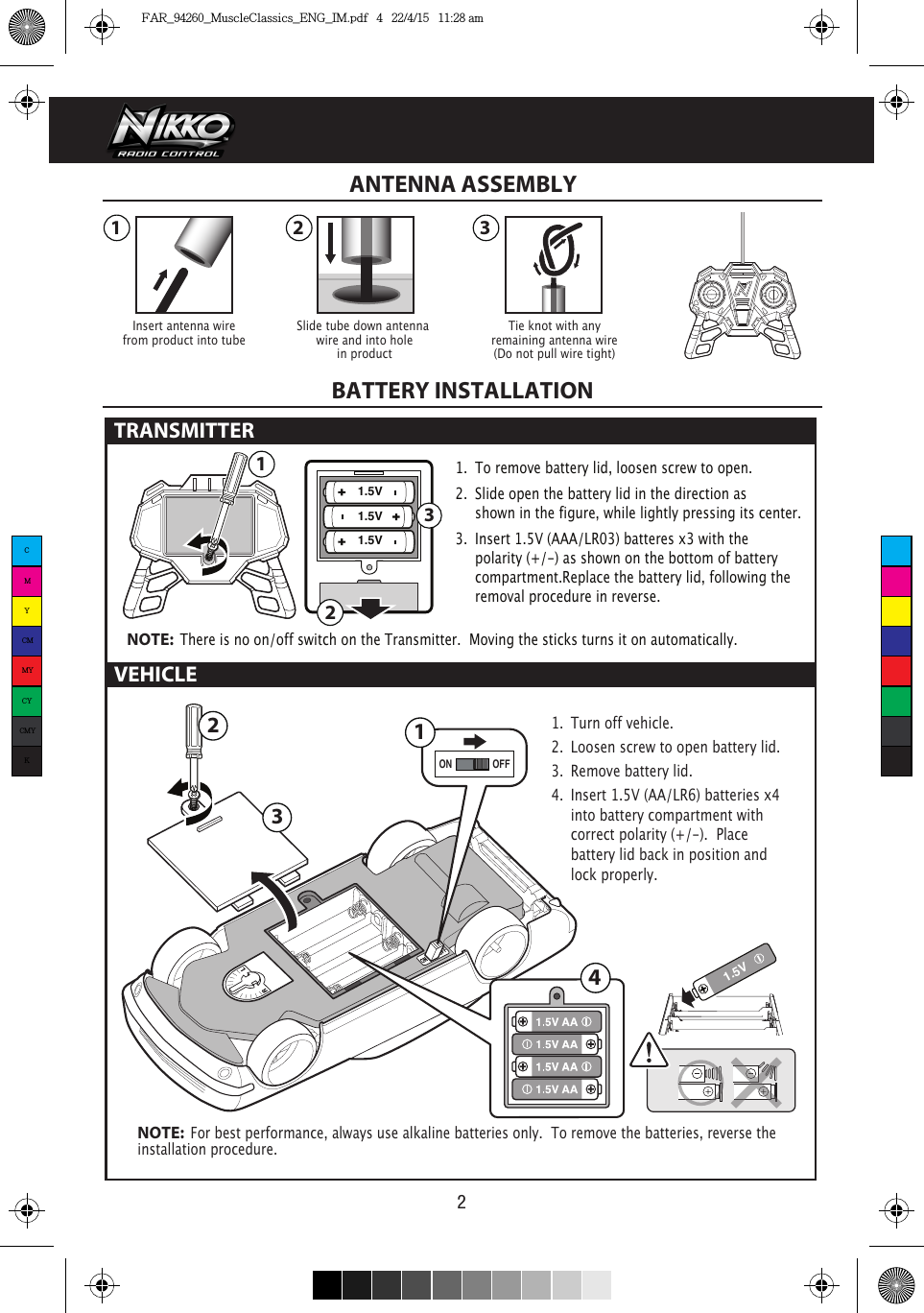 1.5V1.5V1.5V 3211 2 31.5V4ON OFF123VEHICLE21.  To remove battery lid, loosen screw to open. 2.  Slide open the battery lid in the direction as      shown in the figure, while lightly pressing its center.3.  Insert 1.5V (AAA/LR03) batteres x3 with the      polarity (+/-) as shown on the bottom of battery     compartment.Replace the battery lid, following the    removal procedure in reverse.NOTE:  There is no on/off switch on the Transmitter.  Moving the sticks turns it on automatically.1.  Turn off vehicle.2.  Loosen screw to open battery lid.3.  Remove battery lid.4.  Insert 1.5V (AA/LR6) batteries x4   into battery compartment with    correct polarity (+/-).  Place      battery lid back in position and    lock properly. NOTE:  For best performance, always use alkaline batteries only.  To remove the batteries, reverse the installation procedure.Insert antenna wirefrom product into tubeTie knot with anyremaining antenna wire(Do not pull wire tight)Slide tube down antenna wire and into holein productANTENNA ASSEMBLYBATTERY INSTALLATIONTRANSMITTER CMYCMMYCYCMYKFAR_94260_MuscleClassics_ENG_IM.pdf   4   22/4/15   11:28 am