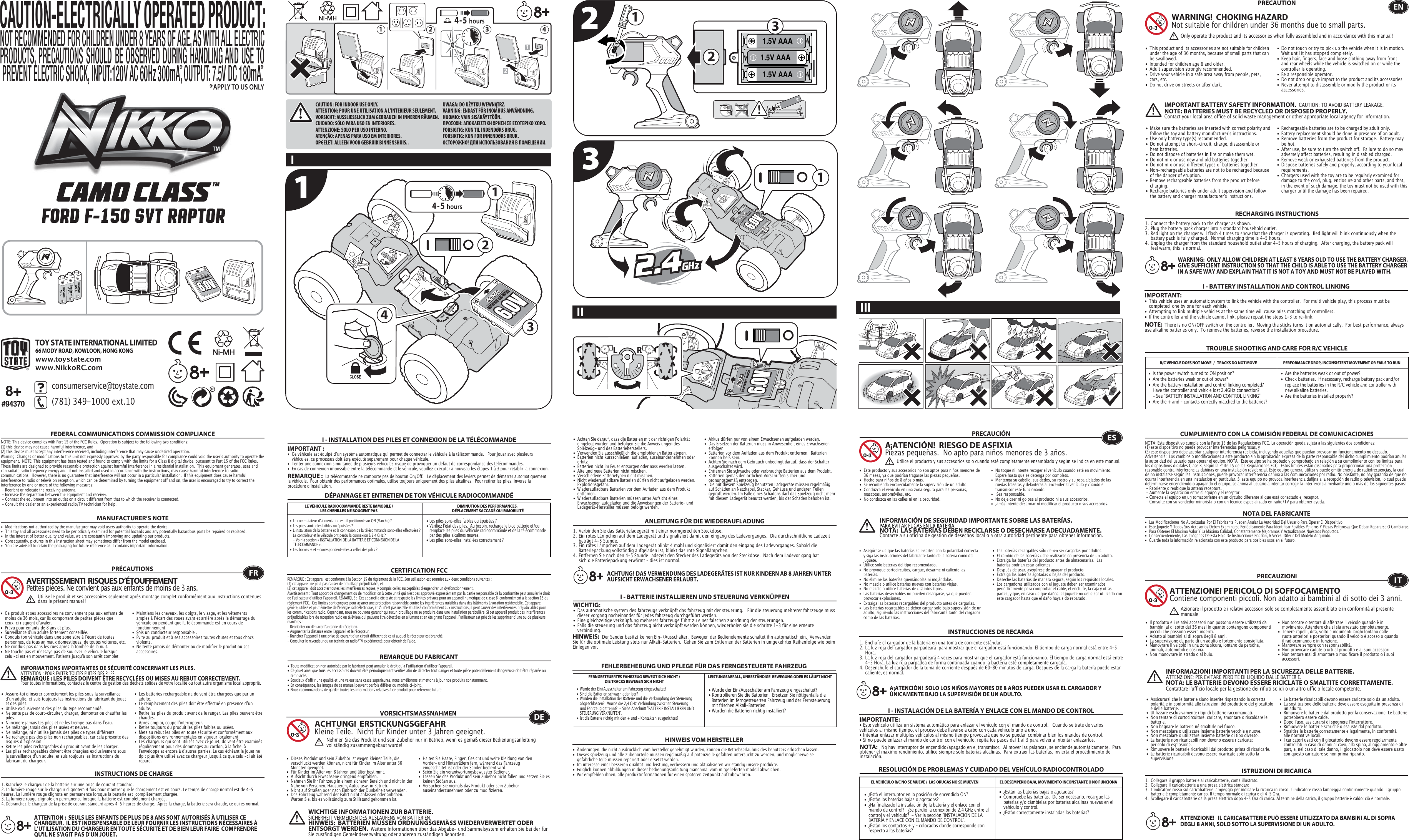 CAUTION: FOR INDOOR USE ONLY.ATTENTION: POUR UNE UTILISATION A L’INTERIEUR SEULEMENT.VORSICHT: AUSSLIESSLICH ZUM GEBRAUCH IN INNEREN RÄUMEN.CUIDADO: SÓLO PARA USO EN INTERIORES.ATTENZIONE: SOLO PER USO INTERNO.ATENÇÃO: APENAS PARA USO EM INTERIORES.OPGELET: ALLEEN VOOR GEBRUIK BINNENSHUIS..UWAGA: DO UŻYTKU WEWNĄTRZ.VARNING: ENDAST FÖR INOMHUS ANVÄNDNING.HUOMIO: VAIN SISÄKÄYTTÖÖN.ΠΡΟΣΟΧΗ: ΑΠΟΚΛΕΙΣΤΙΚΗ ΧΡΗΣΗ ΣΕ ΕΣΩΤΕΡΙΚΟ ΧΩΡΟ.FORSIGTIG: KUN TIL INDENDØRS BRUG.FORSIKTIG: KUN FOR INNENDØRS BRUK.ОСТОРОЖНО! ДЛЯ ИСПОЛЬЗОВАНИЯ В ПОМЕЩЕНИИ.1.5V (AAA/LR03)1.5V (AAA/LR03)1.5V (AAA/LR03)121 2 3 4 1.5V AAA1.5V AAA1.5V AAA132234114-5 hours4-5 hoursTOY STATE INTERNATIONAL LIMITED66 MODY ROAD, KOWLOON, HONG KONGwww.toystate.comwww.NikkoRC.comTROUBLE SHOOTING AND CARE FOR R/C VEHICLEPRECAUTION•  This product and its accessories are not suitable for children    under the age of 36 months, because of small parts that can    be swallowed.•  Intended for children age 8 and older.•  Adult supervision strongly recommended.•  Drive your vehicle in a safe area away from people, pets,    cars, etc. •  Do not drive on streets or after dark.•  Do not touch or try to pick up the vehicle when it is in motion.     Wait until it has stopped completely.•  Keep hair, fingers, face and loose clothing away from front    and rear wheels while the vehicle is switched on or while the    controller is operating.•  Be a responsible operator.•  Do not drop or give impact to the product and its accessories.•  Never attempt to disassemble or modify the product or its   accessories.I - BATTERY INSTALLATION AND CONTROL LINKINGIMPORTANT:•  This vehicle uses an automatic system to link the vehicle with the controller.  For multi vehicle play, this process must be    completed  one by one for each vehicle. •  Attempting to link multiple vehicles at the same time will cause miss matching of controllers. •  If the controller and the vehicle cannot link, please repeat the steps 1-3 to re-link.  R/C VEHICLE DOES NOT MOVE ／ TRACKS DO NOT MOVE PERFORMANCE DROP, INCONSISTENT MOVEMENT OR FAILS TO RUN  FEDERAL COMMUNICATIONS COMMISSION COMPLIANCEMANUFACTURER’S NOTENOTE: This device complies with Part 15 of the FCC Rules.  Operation is subject to the following two conditions:  (1) this device may not cause harmful interference, and (2) this device must accept any interference received, including interference that may cause undesired operation. Warning: Changes or modifications to this unit not expressly approved by the party responsible for compliance could void the userʼs authority to operate the equipment.  NOTE: This equipment has been tested and found to comply with the limits for a Class B digital device, pursuant to Part 15 of the FCC Rules.  These limits are designed to provide reasonable protection against harmful interference in a residential installation.  This equipment generates, uses and can radiate radio frequency energy and, if not installed and used in accordance with the instructions, may cause harmful interference to radio communications.  However, there is no guarantee that interference will not occur in a particular installation.  If this equipment does cause harmful interference to radio or television reception, which can be determined by turning the equipment off and on, the user is encouraged to try to correct the interference by one or more of the following measures: - Reorient or relocate the receiving antenna.   - Increase the separation between the equipment and receiver.   - Connect the equipment into an outlet on a circuit different from that to which the receiver is connected.  - Consult the dealer or an experienced radio/TV technician for help.WARNING!  CHOKING HAZARDNot suitable for children under 36 months due to small parts.NOTE:  There is no ON/OFF switch on the controller.  Moving the sticks turns it on automatically.  For best performance, always use alkaline batteries only.  To remove the batteries, reverse the installation procedure.•  Are the batteries weak or out of power?•  Check batteries.  If necessary, recharge battery pack and/or    replace the batteries in the R/C vehicle and controller with    new alkaline batteries.•  Are the batteries installed properly?•  Is the power switch turned to ON position?•  Are the batteries weak or out of power?•  Are the battery installation and control linking completed?  Have the controller and vehicle lost 2.4GHz connection?     - See “BATTERY INSTALLATION AND CONTROL LINKING” •  Are the + and – contacts correctly matched to the batteries?ENOnly operate the product and its accessories when fully assembled and in accordance with this manual!•  Ce produit et ses accessoires ne conviennent pas aux enfants de    moins de 36 mois, car ils comportent de petites pièces que    ceux-ci risquent dʼavaler.•  Prévu pour enfants de 8 ans et plus.•  Surveillance dʼun adulte fortement conseillée.•  Conduis ton véhicule dans une zone sûre à lʼécart de toutes    personnes, de tous animaux domestiques, de toutes voitures, etc.•  Ne conduis pas dans les rues après la tombée de la nuit.•  Ne touche pas et nʼessaye pas de soulever le véhicule lorsque    celui-ci est en mouvement. Patiente jusqu&apos;à son arrêt complet.•  Maintiens les cheveux, les doigts, le visage, et les vêtements    amples à lʼécart des roues avant et arrière après le démarrage du    véhicule ou pendant que la télécommande est en cours de   fonctionnement.•  Sois un conducteur responsable .•  Évite au produit et à ses accessoires toutes chutes et tous chocs   violents.•  Ne tente jamais de démonter ou de modifier le produit ou ses   accessoires.FRAVERTISSEMENT!  RISQUES D’ÉTOUFFEMENTPetites pièces. Ne convient pas aux enfants de moins de 3 ans.PRÉCAUTIONSUtilise le produit et ses accessoires seulement après montage complet conformément aux instructions contenues dans le présent manuel!INFORMATIONS IMPORTANTES DE SÉCURITÉ CONCERNANT LES PILES.  ATTENTION : POUR ÉVITER TOUTES FUITES DES PILES.REMARQUE : LES PILES DOIVENT ÊTRE RECYCLÉES OU MISES AU REBUT CORRECTEMENT.  Pour toutes informations, contactez le centre de gestion des déchets solides de votre localité ou tout autre organisme local approprié.III III•  Make sure the batteries are inserted with correct polarity and    follow the toy and battery manufacturer&apos;s instructions.•  Use only battery type(s) recommended.•  Do not attempt to short-circuit, charge, disassemble or   heat batteries. •  Do not dispose of batteries in fire or make them wet.•  Do not mix or use new and old batteries together.•  Do not mix or use different types of batteries together.•  Non-rechargeable batteries are not to be recharged because    of the danger of eruption.•  Remove rechargeable batteries from the product before   charging. •  Recharge batteries only under adult supervision and follow    the battery and charger manufacturer&apos;s instructions.•  Rechargeable batteries are to be charged by adult only.•  Battery replacement should be done in presence of an adult.• Remove batteries from the product for storage.  Battery may   be hot.•  After use, be sure to turn the switch off.  Failure to do so may    adversely affect batteries, resulting in disabled charged.•  Remove weak or exhausted batteries from the product.•  Dispose batteries safely and properly, according to your local   requirements.•  Chargers used with the toy are to be regularly examined for    damage to the cord, plug, enclosure and other parts, and that,    in the event of such damage, the toy must not be used with this    charger until the damage has been repaired.RECHARGING INSTRUCTIONSWARNING:  ONLY ALLOW CHILDREN AT LEAST 8 YEARS OLD TO USE THE BATTERY CHARGER.   GIVE SUFFICIENT INSTRUCTION SO THAT THE CHILD IS ABLE TO USE THE BATTERY CHARGER IN A SAFE WAY AND EXPLAIN THAT IT IS NOT A TOY AND MUST NOT BE PLAYED WITH.IMPORTANT BATTERY SAFETY INFORMATION.  CAUTION: TO AVOID BATTERY LEAKAGE.NOTE: BATTERIES MUST BE RECYCLED OR DISPOSED PROPERLY.  Contact your local area office of solid waste management or other appropriate local agency for information.•  Modifications not authorized by the manufacturer may void users authority to operate the device.•  This toy and all accessories need to be periodically examined for potential hazards and any potentially hazardous parts be repaired or replaced.•  In the interest of better quality and value, we are constantly improving and updating our products.•  Consequently, pictures in this instruction sheet may sometimes differ from the model enclosed.•  You are advised to retain the packaging for future reference as it contains important information.•  Assure-toi dʼinsérer correctement les piles sous la surveillance    dʼun adulte, et suis toujours les instructions du fabricant du jouet    et des piles.•  Utilise exclusivement des piles du type recommandé.•  Ne tente pas de court-circuiter, charger, démonter ou chauffer les   piles.•  Nʼincinère jamais tes piles et ne les trempe pas dans lʼeau.•  Ne mélange jamais des piles usées et neuves.•  Ne mélange, ni nʼutilise jamais des piles de types différents.•  Ne recharge pas des piles non rechargeables, car cela présente des    risques dʼexplosion.•  Retire les piles rechargeables du produit avant de les charger.•  Les piles rechargeables doivent être chargées exclusivement sous    la surveillance dʼun adulte, et suis toujours les instructions du    fabricant du chargeur.•  Les batteries rechargeable ne doivent être chargées que par un   adulte.•  Le remplacement des piles doit être effectué en présence dʼun   adulte.•  Retire les piles du produit avant de le ranger. Les piles peuvent être   chaudes.•  Après emploi, coupe lʼinterrupteur.•  Retire toujours du produit les piles faibles ou usées.•  Mets au rebut les piles en toute sécurité et conformément aux    dispositions environnementales en vigueur localement.•  Les chargeurs qui sont utilisés avec ce jouet, doivent être examinés    régulièrement pour des dommages au cordon, à la fiche, à    l&apos;enveloppe et encore à d&apos;autres parties. Le cas échéant le jouet ne    doit plus être utilisé avec ce chargeur jusqu&apos;à ce que celui-ci ait été   réparé.  INSTRUCTIONS DE CHARGE•  Les piles sont-elles faibles ou épuisées ?•  Vérifiez lʼétat des piles.  Au besoin, recharge le bloc batterie et/ou    remplace les piles du véhicule radiocommandé et de la télécommande    par des piles alcalines neuves.•  Les piles sont-elles installées correctement ?•  Le commutateur dʼalimentation est-il positionné sur ON (Marche) ?•  Les piles sont-elles faibles ou épuisées ?•  Lʼinstallation de la batterie et la connexion de la télécommande sont-elles effectuées ?    Le contrôleur et le véhicule ont perdu la connexion à 2,4GHz?  - Voir la section « INSTALLATION DE LA BATTERIE ET CONNEXION DE LA    TÉLÉCOMMANDE ».•  Les bornes + et – correspondent-elles à celles des piles ?CERTIFICATION FCCREMARQUE DU FABRICANTI - INSTALLATION DES PILES ET CONNEXION DE LA TÉLÉCOMMANDEIMPORTANT:•  Ce véhicule est équipé dʼun système automatique qui permet de connecter le véhicule à la télécommande.   Pour jouer avec plusieurs    véhicules, ce processus doit être exécuté séparément pour chaque véhicule. •  Tenter une connexion simultanée de plusieurs véhicules risque de provoquer un défaut de correspondance des télécommandes. •  En cas de connexion impossible entre la télécommande et le véhicule, veuillez exécuter à nouveau les étapes 1 à 3 pour rétablir la connexion. REMARQUE :  La télécommande ne comporte pas de bouton On/Off.   Le déplacement des leviers permet de démarrer automatiquement le véhicule.  Pour obtenir des performances optimales, utilise toujours uniquement des piles alcalines.  Pour retirer les piles, inverse la procédure dʼinstallation.DÉPANNAGE ET ENTRETIEN DE TON VÉHICULE RADIOCOMMANDÉLE VÉHICULE RADIOCOMMANDÉ RESTE IMMOBILE /LES CHENILLES NE BOUGENT PAS DIMINUTION DES PERFORMANCES, DÉPLACEMENT SACCADÉ OU IMMOBILITÉREMARQUE : Cet appareil est conforme à la Section 15 du règlement de la FCC. Son utilisation est soumise aux deux conditions suivantes :  (1) cet appareil ne peut pas causer de brouillage préjudiciable, et (2) cet appareil doit accepter toutes les interférences reçues, y compris celles susceptibles d&apos;engendrer un dysfonctionnement. Avertissement : Tout apport de changement ou de modification à cette unité qui n&apos;est pas approuvé expressément par la partie responsable de la conformité peut annuler le droit de lʼutilisateur dʼutiliser lʼappareil. REMARQUE :  Cet appareil a été testé et respecte les limites prévues pour un appareil numérique de classe B, conformément à la section 15 du règlement FCC.  Ces limites sont conçues pour assurer une protection raisonnable contre les interférences nuisibles dans des bâtiments à vocation résidentielle. Cet appareil génère, utilise et peut émettre de l&apos;énergie radioélectrique, et s&apos;il n&apos;est pas installé et utilisé conformément aux instructions, il peut causer des interférences préjudiciables pour les communications radio. Cependant, nous ne pouvons garantir quʼaucun brouillage ne se produira dans une installation particulière. Si cet appareil produit des interférences préjudiciables lors de réception radio ou télévisée qui peuvent être détectées en allumant et en éteignant lʼappareil, lʼutilisateur est prié de les supprimer dʼune ou de plusieurs manières : - Réorienter ou déplacer l&apos;antenne de réception.   - Augmenter la distance entre lʼappareil et le récepteur.- Brancher lʼappareil à une prise de courant dʼun circuit différent de celui auquel le récepteur est branché.- Consulter le revendeur ou un technicien radio/TV expérimenté pour obtenir de l&apos;aide.• Toute modification non autorisée par le fabricant peut annuler le droit quʼa lʼutilisateur dʼutiliser l&apos;appareil.• Ce jouet ainsi que tous les accessoires doivent être périodiquement vérifiés afin de détecter tout danger et toute pièce potentiellement dangereuse doit être réparée ou   remplacée. • Soucieux d&apos;offrir une qualité et une valeur sans cesse supérieures, nous améliorons et mettons à jour nos produits constamment.• En conséquence, les images de ce manuel peuvent parfois différer du modèle ci-joint. • Nous recommandons de garder toutes les informations relatives à ce produit pour référence future.• Wurde der Ein/Ausschalter am Fahrzeug eingeschaltet?• Kontrollieren Sie die Batterien.  Ersetzen Sie nötigenfalls die    Batterien im ferngesteuerten Fahrzeug und der Fernsteuerung    mit frischen Alkali-Batterien.                                                         • Wurden die Batterien richtig installiert?•  Wurde der Ein/Ausschalter am Fahrzeug eingeschaltet?•  Sind die Batterien schwach oder leer?•  Wurden die Installation der Batterie und die Verknüpfung der Steuerung    abgeschlossen?   Wurde die 2,4 GHz Verbindung zwischen Steuerung    und Fahrzeug getrennt?  - Siehe Abschnitt &quot;BATTERIE INSTALLIEREN UND    STEUERUNG VERKNÜPFEN&quot;.•  Ist die Batterie richtig mit den + und – Kontakten ausgerichtet?I - BATTERIE INSTALLIEREN UND STEUERUNG VERKNÜPFENWICHTIG:•  Das automatische system des fahrzeugs verknüpft das fahrzeug mit der steuerung.   Für die steuerung mehrerer fahrzeuge muss    dieser vorgang nacheinander für jedes fahrzeug durchgeführt werden. •  Eine gleichzeitige verknüpfung mehrerer fahrzeuge führt zu einer falschen zuordnung der steuerungen. •  Falls die steuerung und das fahrzeug nicht verknüpft werden können, wiederholen sie die schritte 1-3 für eine erneute      verbindung.  FEHLERBEHEBUNG UND PFLEGE FÜR DAS FERNGESTEUERTE FAHRZEUGVORSICHTSMASSNAHMEN•  Dieses Produkt und sein Zubehör ist wegen kleiner Teile, die    verschluckt werden können, nicht für Kinder im Alter unter 36    Monaten geeignet.•  Für Kinder im Alter von 8 Jahren und älter bestimmt.•  Aufsicht durch Erwachsene dringend empfohlen.•  Nehmen Sie Ihr Fahrzeug in einem sicheren Bereich und nicht in der    Nähe von Personen, Haustieren, Autos usw. in Betrieb.•  Nicht auf Straßen oder nach Einbruch der Dunkelheit verwenden.                                                                               •  Das Fahrzeug während der Fahrt nicht anfassen oder anheben.     Warten Sie, bis es vollständig zum Stillstand gekommen ist.                                            •  Halten Sie Haare, Finger, Gesicht und weite Kleidung von den   Vorder- und Hinterrädern fern, während das Fahrzeug      eingeschaltet ist oder der Sender bedient wird.•  Seien Sie ein verantwortungsbewusster Bediener.•  Lassen Sie das Produkt und sein Zubehör nicht fallen und setzen Sie es    keinen Stößen aus.•  Versuchen Sie niemals das Produkt oder sein Zubehör   auseinanderzunehmen oder zu modifizieren.•  Achten Sie darauf, dass die Batterien mit der richtigen Polarität    eingelegt wurden und befolgen Sie die Anweis ungen des     Spielzeug- und des Batterieherstellers.•  Verwenden Sie ausschließlich die empfohlenen Batterietypen.•  Batterien nicht kurzschließen, aufladen, auseinandernehmen oder   erhitz•  Batterien nicht im Feuer entsorgen oder nass werden lassen.•  Alte und neue Batterien nicht mischen.•  Verschiedene Batterietypen nicht mischen.•  Nicht wiederaufladbare Batterien dürfen nicht aufgeladen werden.   Explosionsgefahr.•  Wiederaufladbare Batterien vor dem Aufladen aus dem Produkt   entfernen. •  Wiederaufladbare Batterien müssen unter Aufsicht eines      Erwachsenen aufgeladen und die Anweisungen der Batterie- und    Ladegerät-Hersteller müssen befolgt werden.•  Akkus dürfen nur von einem Erwachsenen aufgeladen werden. •  Das Ersetzen der Batterien muss in Anwesenheit eines Erwachsenen   erfolgen.•  Batterien vor dem Aufladen aus dem Produkt entfernen.  Batterien    können heiß sein.•  Achten Sie nach dem Gebrauch unbedingt darauf, dass der Schalter    ausgeschaltet wird. •  Entfernen Sie schwache oder verbrauchte Batterien aus dem Produkt.•  Batterien gemäß den örtlichen Vorschriften sicher und   ordnungsgemäß entsorgen.•  Die mit diesem Spielzeug benutzten Ladegeräte müssen regelmäßig    auf Schäden an Netzkabel, Stecker, Gehäuse und anderen Teilen    geprüft werden. Im Falle eines Schadens darf das Spielzeug nicht mehr    mit diesem Ladegerät benutzt werden, bis der Schaden behoben ist.FERNGESTEUERTES FAHRZEUG BEWEGT SICH NICHT /DIE TRACKS BEWEGEN SICH NICHT LEISTUNGSABFALL, UNBESTÄNDIGE  BEWEGUNG ODER ES LÄUFT NICHTHINWEIS VOM HERSTELLERACHTUNG!  ERSTICKUNGSGEFAHRKleine Teile.  Nicht für Kinder unter 3 Jahren geeignet.WICHTIGE INFORMATIONEN ZUR BATTERIE.  SICHERHEIT VERMEIDEN DES AUSLAUFENS VON BATTERIEN.HINWEIS:  BATTERIEN MÜSSEN ORDNUNGSGEMÄSS WIEDERVERWERTET ODER ENTSORGT WERDEN.  Weitere Informationen über das Abgabe- und Sammelsystem erhalten Sie bei der für Sie zuständigen Gemeindeverwaltung oder anderen zuständigen Behörden.HINWEIS:  Der Sender besitzt keinen Ein-/Ausschalter.  Bewegen der Bedienelemente schaltet ihn automatisch ein.  Verwenden Sie für die optimale Leistung stets nur Alkali-Batterien.  Gehen Sie zum Entfernen der Batterien in umgekehrter Reihenfolge wie beim Einlegen vor.• Änderungen, die nicht ausdrücklich vom hersteller genehmigt wurden, können die Betriebserlaubnis des benutzers erlöschen lassen.•  Dieses spielzeug und alle zubehörteile müssen regelmäßig auf potenzielle gefahren untersucht zu werden, und möglicherweise      gefährliche teile müssen repariert oder ersetzt werden.•  Im interesse einer besseren qualität und leistung, verbessern und aktualisieren wir ständig unsere produkte.•  Folglich können abbildungen in dieser bedienungsanleitung manchmal vom mitgelieferten modell abweichen.•  Wir empfehlen ihnen, alle produktinformationen für einen späteren zeitpunkt aufzubewahren. DENehmen Sie das Produkt und sein Zubehör nur in Betrieb, wenn es gemäß dieser Bedienungsanleitung vollständig zusammengebaut wurde!ACHTUNG! DAS VERWENDUNG DES LADEGERÄTES IST NUR KINDERN AB 8 JAHREN UNTER AUFSICHT ERWACHSENER ERLAUBT.ANLEITUNG FÜR DIE WIEDERAUFLADUNGI - INSTALACIÓN DE LA BATERÍA Y ENLACE CON EL MANDO DE CONTROLIMPORTANTE:• Este vehículo utiliza un sistema automático para enlazar el vehículo con el mando de control.   Cuando se trate de varios vehículos al mismo tiempo, el proceso debe llevarse a cabo con cada vehículo uno a uno.• Intentar enlazar múltiples vehículos al mismo tiempo provocará que no se puedan combinar bien los mandos de control.• Si no puede enlazar el mando de control con el vehículo, repita los pasos del 1 al 3 para volver a intentar enlazarlos.•  ¿Están las baterías bajas o agotadas?•  Compruebe las baterías.  De ser necesario, recargue las    baterías y/o cámbielas por baterías alcalinas nuevas en el    vehículo y control.•  ¿Están correctamente instaladas las baterías?•  ¿Está el interruptor en la posición de encendido ON?•  ¿Están las baterías bajas o agotadas?•  ¿Ha finalizado la instalación de la batería y el enlace con el    mando de control?   ¿Se perdió la conexión de 2,4 GHz entre el    control y el  vehículo?  - Ver la sección “INSTALACIÓN DE LA    BATERÍA Y ENLACE CON EL MANDO DE CONTROL”.•  ¿Están los contactos + y – colocados donde corresponde con    respecto a las baterías?•  Este producto y sus accesorios no son aptos para niños menores de    36 meses, ya que podrían tragarse las piezas pequeñas.•  Hecho para niños de 8 años o más.•  Se recomienda encarecidamente la supervisión de un adulto.•  Conduzca el vehículo en una zona segura para las personas,     mascotas, automóviles, etc. •  No conduzca en las calles ni en la oscuridad.•  No toque ni intente recoger el vehículo cuando esté en movimiento.     Espere hasta que se detenga por completo.•  Mantenga su cabello, sus dedos, su rostro y su ropa alejados de las    ruedas traseras y delanteras al encender el vehículo y cuando el    transmisor esté funcionando.•  ¡Sea responsable.•  No deje caer ni golpee al producto ni a sus accesorios.•  Jamás intente desarmar ni modificar el producto o sus accesorios.CUMPLIMIENTO CON LA COMISIÓN FEDERAL DE COMUNICACIONESNOTA DEL FABRICANTE• Asegúrese de que las baterías se inserten con la polaridad correcta   y siga las instrucciones del fabricante tanto de la batería como del   juguete.•  Utilice solo baterías del tipo recomendado.•  No provoque cortocircuitos, cargue, desarme ni caliente las     baterías. •  No elimine las baterías quemándolas ni mojándolas.•  No mezcle o utilice baterías nuevas con baterías viejas.•  No mezcle o utilice baterías de distintos tipos.•  Las baterías desechables no pueden recargarse, ya que pueden    provocar explosiones.•  Extraiga las baterías recargables del producto antes de cargarlas. •  Las baterías recargables se deben cargar solo bajo supervisión de un    adulto, siguiendo las instrucciones del fabricante tanto del cargador    como de las baterías.•  Las baterías recargables sólo deben ser cargadas por adultos.•  El cambio de las baterías debe realizarse en presencia de un adulto.•  Extraiga las baterías del producto antes de almacenarlas.  Las    baterías podrían estar calientes.•  Después de usar, asegúrese de apagar el producto. •  Extraiga las baterías agotadas o bajas del producto.•  Deseche las baterías de manera segura, según los requisitos locales.•  Los cargadores utilizados con el juguete deben ser examinados    periódicamente para comprobar el cable, el enchufe, la caja y otras    partes, y que, en caso de que daños, el juguete no debe ser utilizado con    este cargador hasta que el daño haya sido reparado.NOTA:   No hay interruptor de encendido/apagado en el transmisor.  Al mover las palancas, se enciende automáticamente.  Para obtener el máximo rendimiento, utilice siempre solo baterías alcalinas.  Para extraer las baterías, invierta el procedimiento de instalación.RESOLUCIÓN DE PROBLEMAS Y CUIDADO DEL VEHÍCULO RADIOCONTROLADOEL VEHÍCULO R/C NO SE MUEVE /  LAS ORUGAS NO SE MUEVEN EL DESEMPEÑO BAJA, MOVIMIENTO INCONSTANTE O NO FUNCIONAESA¡ATENCIÓN!  RIESGO DE ASFIXIA Piezas pequeñas.  No apto para niños menores de 3 años.PRECAUCIÓNNOTA: Este dispositivo cumple con la Parte 15 de las Regulaciones FCC. La operación queda sujeta a las siguientes dos condiciones:  (1) este dispositivo no puede provocar interferencias peligrosas, y (2) este dispositivo debe aceptar cualquier interferencia recibida, incluyendo aquellas que puedan provocar un funcionamiento no deseado. Advertencia:  Los cambios o modificaciones a este producto sin la aprobación expresa de la parte responsable del dicho cumplimiento podrían anular la autoridad del usuario para operar el equipo. NOTA:  Este equipo se ha probado y comprobado en relación a su cumplimiento con los límites para los dispositivos digitales Clase B, según la Parte 15 de las Regulaciones FCC.  Estos límites están diseñados para proporcionar una protección razonable contra interferencias dañinas en una instalación residencial. Este equipo genera, utiliza y puede emitir energía de radiofrecuencias, la cual, de no instalarse según las instrucciones, puede provocar interferencia dañina a las comunicaciones por radio. No obstante, no hay garantía de que no ocurra interferencia en una instalación en particular. Si este equipo no provoca interferencia dañina a la recepción de radio o televisión, lo cual puede  determinarse encendiendo o apagando el equipo, se anima al usuario a intentar corregir la interferencia mediante uno o más de los siguientes pasos: - Reoriente o reubique la antena receptora.    - Aumente la separación entre el equipo y el receptor. - Conecte el equipo en un tomacorriente en un circuito diferente al que está conectado el receptor. - Consulte con su vendedor minorista o con un técnico especializado en radio/TV para obtener ayuda.•  Las Modificaciones No Autorizadas Por El Fabricante Pueden Anular La Autoridad Del Usuario Para Operar El Dispositivo.•  Este Juguete Y Todos Sus Accesorios Deben Examinarse Periódicamente Para Identificar Posibles Peligros Y Piezas Peligrosas Que Deban Repararse O Cambiarse.•  Para Obtener El Máximo Valor Y La Máxima Calidad, Constantemente Mejoramos Y Actualizamos Nuestros Productos.•  Consecuentemente, Las Imágenes De Esta Hoja De Instrucciones Podrían, A Veces, Diferir Del Modelo Adquirido.•  Guarde toda la información relacionada con este producto para posibles usos en el futuro.Utilice el producto y sus accesorios solo cuando esté completamente ensamblado y según se indica en este manual.INFORMACIÓN DE SEGURIDAD IMPORTANTE SOBRE LAS BATERÍAS.PARA EVITAR FUGAS EN LA BATERÍA.NOTA:  LAS BATERÍAS DEBEN RECICLARSE O DESECHARSE ADECUADAMENTE.  Contacte a su oficina de gestión de desechos local o a otra autoridad pertinente para obtener información.A¡ATENCIÓN!  SOLO LOS NIÑOS MAYORES DE 8 AÑOS PUEDEN USAR EL CARGADOR Y ÚNICAMENTE BAJO LA SUPERVISIÓN DE UN ADULTO.INSTRUCCIONES DE RECARGAPRECAUZIONI•  Il prodotto e i relativi accessori non possono essere utilizzati da    bambini al di sotto dei 36 mesi in quanto contengono componenti    piccoli che possono essere ingeriti.•  Adatto ai bambini al di sopra degli 8 anni.•  La supervisione da parte di un adulto è fortemente consigliata.•  Manovrare il veicolo in una zona sicura, lontano da persone,    animali, automobili e così via. •  Non manovrare in strada o al buio.•  Non toccare o tentare di afferrare il veicolo quando è in      movimento. Attendere che si sia arrestato completamente.•  Tenere capelli, dita, volto e indumenti larghi lontano dalle    ruote anteriori e posteriori quando il veicolo è acceso o quando    il radiocomando è in funzione.•  Manovrare sempre con responsabilità.•  Non provocare cadute o urti al prodotto e ai suoi accessori.•  Non tentare mai di smontare o modificare il prodotto o i suoi   accessori.•  Assicurarsi che le batterie siano inserite rispettando la corretta    polarità e in conformità alle istruzioni del produttore del giocattolo    e delle batterie.•  Utilizzare esclusivamente i tipi di batterie raccomandati.•  Non tentare di cortocircuitare, caricare, smontare o riscaldare le   batterie. •  Non bagnare le batterie né smaltirle nel fuoco.•  Non mescolare o utilizzare insieme batterie vecchie e nuove.•  Non mescolare o utilizzare insieme batterie di tipo diverso.•  Le batterie non ricaricabili non devono essere ricaricate:     pericolo di esplosione.•  Rimuovere le batterie ricaricabili dal prodotto prima di ricaricarle. •  Le batterie ricaricabili devono essere ricaricate solo sotto la   supervisioneATTENZIONE! PERICOLO DI SOFFOCAMENTOContiene componenti piccoli. Non adatto ai bambini al di sotto dei 3 anni.INFORMAZIONI IMPORTANTI PER LA SICUREZZA DELLE BATTERIE.  ATTENZIONE: PER EVITARE PERDITE DI LIQUIDO DALLE BATTERIE.NOTA: LE BATTERIE DEVONO ESSERE RICICLATE O SMALTITE CORRETTAMENTE.   Contattare l&apos;ufficio locale per la gestione dei rifiuti solidi o un altro ufficio locale competente.ITAzionare il prodotto e i relativi accessori solo se completamente assemblato e in conformità al presente manuale!1.  Collegare il gruppo batterie al caricabatterie, come illustrato.2.  Collegare il caricabatterie a una presa elettrica standard.3.  L&apos;indicatore rosso sul caricabatterie lampeggia per indicare la ricarica in corso. L&apos;indicatore rosso lampeggia continuamente quando il gruppo    batterie è completamente carico. Il tempo normale di carica è di 4-5 Ora.4.  Scollegare il caricabatterie dalla presa elettrica dopo 4-5 Ora di carica.Al termine della carica, il gruppo batterie è caldo: ciò è normale.ISTRUZIONI DI RICARICAATTENZIONE!  IL CARICABATTERIE PUÒ ESSERE UTILIZZATO DA BAMBINI AL DI SOPRA DEGLI 8 ANNI, SOLO SOTTO LA SUPERVISIONE DI UN ADULTO.ATTENTION :  SEULS LES ENFANTS DE PLUS DE 8 ANS SONT AUTORISÉS À UTILISER CE CHARGEUR.  IL EST INDISPENSABLE DE LEUR FOURNIR LES INSTRUCTIONS NÉCESSAIRES À L’UTILISATION DU CHARGEUR EN TOUTE SÉCURITÉ ET DE BIEN LEUR FAIRE  COMPRENDRE QU&apos;IL NE S&apos;AGIT PAS D&apos;UN JOUET.CAUTION-ELECTRICALLY OPERATED PRODUCT:NOT RECOMMENDED FOR CHILDREN UNDER 8 YEARS OF AGE, AS WITH ALL ELECTRIC PRODUCTS, PRECAUTIONS SHOULD BE OBSERVED DURING HANDLING AND USE TO  PREVENT ELECTRIC SHOCK, INPUT:120V AC 60Hz 300mA, OUTPUT: 7.5V DC 180mA.8+#9437013•  Le batterie ricaricabili devono essere caricate solo da un adulto.•  La sostituzione delle batterie deve essere eseguita in presenza di    un adulto.•  Rimuovere le batterie dal prodotto per la conservazione. Le batterie    potrebbero essere calde.•  Dopo l&apos;uso, assicurarsi di spegnere l&apos;interruttore. •  Rimuovere le batterie scariche o esauste dal prodotto.•  Smaltire le batterie correttamente e legalmente, in conformità    alle normative locali.•  I caricatori usati con il giocattolo devono essere regolarmente    controllati in caso di danni al cavo, alla spina, alloggiamento e altre    part, e, nel caso di tale danno, il giocattolo non deve essere usato    con questo caricatore se non prima riparato.consumerservice@toystate.com(781) 349-1000 ext.10   21. Connect the battery pack to the charger as shown.2. Plug the battery pack charger into a standard household outlet.3. Red light on the charger will flash 4 times to show that the charger is operating.  Red light will blink continuously when the    battery pack is fully charged.  Normal charging time is 4-5 hours.4. Unplug the charger from the standard household outlet after 4-5 hours of charging. After charging, the battery pack will    feel warm, this is normal.1. Branchez le chargeur de la batterie sur une prise de courant standard.2. La lumière rouge sur le chargeur clignotera 4 fois pour montrer que le chargement est en cours. Le temps de charge normal est de 4-5 heures. La lumière rouge clignote en permanence lorsque la batterie est  complètement chargée.3. La lumière rouge clignote en permanence lorsque la batterie est complètement chargée.4. Débranchez le chargeur de la prise de courant standard après 4-5 heures de charge.  Après la charge, la batterie sera chaude, ce qui es normal.1. Verbinden Sie das Batterieladegerät mit einer normgerechten Steckdose.2. Ein rotes Lämpchen auf dem Ladegerät und signalisiert damit den eingang des Ladevorganges.  Die durchschnittliche Ladezeit    beträgt 4-5 Stunde.3. Ein rotes Lämpchen auf dem Ladegerät blinkt 4 mahl und signalisiert damit den eingang des Ladevorganges. Sobald die     Batteriepackung vollständig aufgeladen ist, blinkt das rote Signallämpchen.4. Entfernen Sie nach den 4-5 Stunde Ladezeit den Stecker des Ladegeräts von der Steckdose.  Nach dem Ladevor gang hat    sich die Batteriepackung erwärmt – dies ist normal.1. Enchufe el cargador de la batería en una toma de corriente estándar.2. La luz roja del cargador parpadeará  para mostrar que el cargador está funcionando. El tiempo de carga normal está entre 4-5   Hora.3. La luz roja del cargador parpadeará 4 veces para mostrar que el cargador está funcionando. El tiempo de carga normal está entre    4-5 Hora. La luz roja parpadea de forma continuada cuando la bacteria esté completamente cargada.4. Desenchufe el cargador de la toma de corriente después de 60-80 minutos de carga. Después de la carga la batería puede estar    caliente, es normal.APPLY TO US ONLY