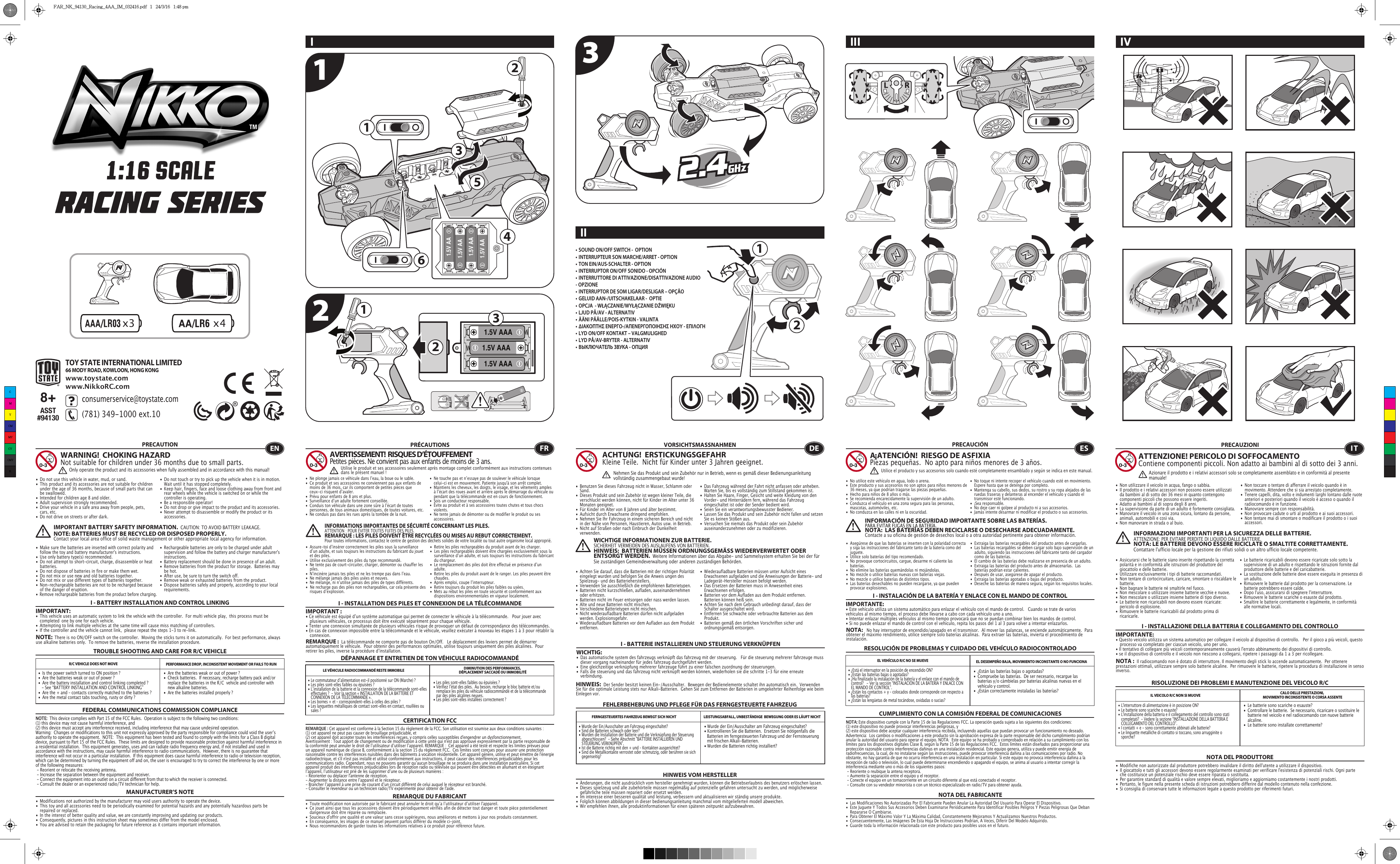 123x31.5V AAA1.5V AAA1.5V AAA15x42332211641.5V AA1.5V AA1.5V AA1.5V AATOY STATE INTERNATIONAL LIMITED66 MODY ROAD, KOWLOON, HONG KONGwww.toystate.comwww.NikkoRC.comI IIIIIIV TROUBLE SHOOTING AND CARE FOR R/C VEHICLEPRECAUTION•  Do not use this vehicle in water, mud, or sand. •  This product and its accessories are not suitable for children    under the age of 36 months, because of small parts that can    be swallowed.•  Intended for children age 8 and older.•  Adult supervision strongly recommended.•  Drive your vehicle in a safe area away from people, pets,    cars, etc. •  Do not drive on streets or after dark.•  Make sure the batteries are inserted with correct polarity and    follow the toy and battery manufacturer&apos;s instructions.•  Use only battery type(s) recommended.•  Do not attempt to short-circuit, charge, disassemble or heat   batteries. •  Do not dispose of batteries in fire or make them wet.•  Do not mix or use new and old batteries together.•  Do not mix or use different types of batteries together.•  Non-rechargeable batteries are not to be recharged because    of the danger of eruption.• Remove rechargeable batteries from the product before charging. •  Do not touch or try to pick up the vehicle when it is in motion.     Wait until it has stopped completely.•  Keep hair, fingers, face and loose clothing away from front and    rear wheels while the vehicle is switched on or while the    controller is operating.•  Be a responsible operator!•  Do not drop or give impact to the product and its accessories.•  Never attempt to disassemble or modify the product or its   accessories.I - BATTERY INSTALLATION AND CONTROL LINKINGIMPORTANT:•  This vehicle uses an automatic system to link the vehicle with the controller.  For multi vehicle play,  this process must be    completed  one by one for each vehicle. •  Attempting to link multiple vehicles at the same time will cause miss matching of controllers. •  If the controller and the vehicle cannot link,  please repeat the steps 1-3 to re-link.  R/C VEHICLE DOES NOT MOVE PERFORMANCE DROP, INCONSISTENT MOVEMENT OR FAILS TO RUN  FEDERAL COMMUNICATIONS COMMISSION COMPLIANCEMANUFACTURER’S NOTENOTE:  This device complies with Part 15 of the FCC Rules.  Operation is subject to the following two conditions:  (1) this device may not cause harmful interference, and (2) this device must accept any interference received, including interference that may cause undesired operation. Warning:  Changes or modifications to this unit not expressly approved by the party responsible for compliance could void the userʼs authority to operate the equipment.  NOTE:  This equipment has been tested and found to comply with the limits for a Class B digital device, pursuant to Part 15 of the FCC Rules.  These limits are designed to provide reasonable protection against harmful interference in a residential installation.  This equipment generates, uses and can radiate radio frequency energy and, if not installed and used in accordance with the instructions, may cause harmful interference to radio communications.  However, there is no guarantee that interference will not occur in a particular installation.  If this equipment does cause harmful interference to radio or television reception, which can be determined by turning the equipment off and on, the user is encouraged to try to correct the interference by one or more of the following measures: - Reorient or relocate the receiving antenna. - Increase the separation between the equipment and receiver. - Connect the equipment into an outlet on a circuit different from that to which the receiver is connected. - Consult the dealer or an experienced radio/TV technician for help.WARNING!  CHOKING HAZARDNot suitable for children under 36 months due to small parts.IMPORTANT BATTERY SAFETY INFORMATION.  CAUTION: TO AVOID BATTERY LEAKAGE.NOTE: BATTERIES MUST BE RECYCLED OR DISPOSED PROPERLY.  Contact your local area office of solid waste management or other appropriate local agency for information.•  Rechargeable batteries are only to be charged under adult    supervision and follow the battery and charger manufacturer&apos;s   instructions.•  Battery replacement should be done in presence of an adult.•  Remove batteries from the product for storage.  Batteries may    be hot.•  After use, be sure to turn the switch off. •  Remove weak or exhausted batteries from the product.•  Dispose batteries safely and properly, according to your local   requirements.NOTE:  There is no ON/OFF switch on the controller.  Moving the sticks turns it on automatically.  For best performance, always use alkaline batteries only.  To remove the batteries, reverse the installation procedure.•  Are the batteries weak or out of power ?•  Check batteries.  If necessary, recharge battery pack and/or    replace the batteries in the R/C  vehicle and controller with    new alkaline batteries.•  Are the batteries installed properly ?•  Is the power switch turned to ON position ?•  Are the batteries weak or out of power ?•  Are the battery installation and control linking completed ?     - See “BATTERY INSTALLATION AND CONTROL LINKING” •  Are the + and – contacts correctly matched to the batteries ?•  Are the metal contact tabs touching, rusty or dirty ?•  Les piles sont-elles faibles ou épuisées ?•  Vérifiez lʼétat des piles.  Au besoin, recharge le bloc batterie et/ou    remplace les piles du véhicule radiocommandé et de la télécommande    par des piles alcalines neuves.•  Les piles sont-elles installées correctement ?•  Le commutateur dʼalimentation est-il positionné sur ON (Marche) ?•  Les piles sont-elles faibles ou épuisées ?•  Lʼinstallation de la batterie et la connexion de la télécommande sont-elles    effectuées ?  - Voir la section « INSTALLATION DE LA BATTERIE ET    CONNEXION DE LA TÉLÉCOMMANDE ».•  Les bornes + et – correspondent-elles à celles des piles ?•  Les languettes métalliques de contact sont-elles en contact, rouillées ou    sales ?• Wurde der Ein/Ausschalter am Fahrzeug eingeschaltet?• Kontrollieren Sie die Batterien.  Ersetzen Sie nötigenfalls die    Batterien im ferngesteuerten Fahrzeug und der Fernsteuerung    mit frischen Alkali-Batterien.                                                         • Wurden die Batterien richtig installiert?•  Wurde der Ein/Ausschalter am Fahrzeug eingeschaltet?•  Sind die Batterien schwach oder leer?•  Wurden die Installation der Batterie und die Verknüpfung der Steuerung    abgeschlossen?  - Siehe Abschnitt &quot;BATTERIE INSTALLIEREN UND    STEUERUNG VERKNÜPFEN&quot;.•  Ist die Batterie richtig mit den + und – Kontakten ausgerichtet?•  Sind die Metallkontakte verrostet oder schmutzig, oder berühren sie sich   gegenseitig?ENOnly operate the product and its accessories when fully assembled and in accordance with this manual!•  Ne plonge jamais ce véhicule dans lʼeau, la boue ou le sable.•  Ce produit et ses accessoires ne conviennent pas aux enfants de    moins de 36 mois, car ils comportent de petites pièces que    ceux-ci risquent dʼavaler.•  Prévu pour enfants de 8 ans et plus.•  Surveillance dʼun adulte fortement conseillée.•  Conduis ton véhicule dans une zone sûre à lʼécart de toutes    personnes, de tous animaux domestiques, de toutes voitures, etc.•  Ne conduis pas dans les rues après la tombée de la nuit.•  Ne touche pas et nʼessaye pas de soulever le véhicule lorsque    celui-ci est en mouvement. Patiente jusqu&apos;à son arrêt complet.•  Maintiens les cheveux, les doigts, le visage, et les vêtements amples    à lʼécart des roues avant et arrière après le démarrage du véhicule ou    pendant que la télécommande est en cours de fonctionnement.•  Sois un conducteur responsable.•  Évite au produit et à ses accessoires toutes chutes et tous chocs   violents.•  Ne tente jamais de démonter ou de modifier le produit ou ses   accessoires.CERTIFICATION FCCREMARQUE DU FABRICANT•  Assure-toi dʼinsérer correctement les piles sous la surveillance    dʼun adulte, et suis toujours les instructions du fabricant du jouet    et des piles.•  Utilise exclusivement des piles du type recommandé.•  Ne tente pas de court-circuiter, charger, démonter ou chauffer les   piles.•  Nʼincinère jamais tes piles et ne les trempe pas dans lʼeau.•  Ne mélange jamais des piles usées et neuves.•  Ne mélange, ni nʼutilise jamais des piles de types différents.•  Ne recharge pas des piles non rechargeables, car cela présente des    risques dʼexplosion.•  Retire les piles rechargeables du produit avant de les charger.•  Les piles rechargeables doivent être chargées exclusivement sous la    surveillance dʼun adulte, et suis toujours les instructions du fabricant    du chargeur.•  Le remplacement des piles doit être effectué en présence dʼun   adulte.•  Retire les piles du produit avant de le ranger. Les piles peuvent être   chaudes.•  Après emploi, coupe lʼinterrupteur.•  Retire toujours du produit les piles faibles ou usées.•  Mets au rebut les piles en toute sécurité et conformément aux    dispositions environnementales en vigueur localement.I - INSTALLATION DES PILES ET CONNEXION DE LA TÉLÉCOMMANDEIMPORTANT:• Ce véhicule est équipé dʼun système automatique qui permet de connecter le véhicule à la télécommande.   Pour jouer avec    plusieurs véhicules, ce processus doit être exécuté séparément pour chaque véhicule. • Tenter une connexion simultanée de plusieurs véhicules risque de provoquer un défaut de correspondance des télécommandes. • En cas de connexion impossible entre la télécommande et le véhicule, veuillez exécuter à nouveau les étapes 1 à 3 pour rétablir la   connexion. I - BATTERIE INSTALLIEREN UND STEUERUNG VERKNÜPFENWICHTIG:•  Das automatische system des fahrzeugs verknüpft das fahrzeug mit der steuerung.   Für die steuerung mehrerer fahrzeuge muss    dieser vorgang nacheinander für jedes fahrzeug durchgeführt werden. •  Eine gleichzeitige verknüpfung mehrerer fahrzeuge führt zu einer falschen zuordnung der steuerungen. •  Falls die steuerung und das fahrzeug nicht verknüpft werden können, wiederholen sie die schritte 1-3 für eine erneute      verbindung.  I - INSTALACIÓN DE LA BATERÍA Y ENLACE CON EL MANDO DE CONTROLIMPORTANTE:• Este vehículo utiliza un sistema automático para enlazar el vehículo con el mando de control.   Cuando se trate de varios vehículos al mismo tiempo, el proceso debe llevarse a cabo con cada vehículo uno a uno.• Intentar enlazar múltiples vehículos al mismo tiempo provocará que no se puedan combinar bien los mandos de control.• Si no puede enlazar el mando de control con el vehículo, repita los pasos del 1 al 3 para volver a intentar enlazarlos.I - INSTALLAZIONE DELLA BATTERIA E COLLEGAMENTO DEL CONTROLLOIMPORTANTE:• Questo veicolo utilizza un sistema automatico per collegare il veicolo al dispositivo di controllo.   Per il gioco a più veicoli, questo    processo va completato per ciascun veicolo, uno per uno. • Il tentativo di collegare più veicoli contemporaneamente causerà l&apos;errato abbinamento dei dispositivi di controllo. • se il dispositivo di controllo e il veicolo non riescono a collegarsi, ripetere i passaggi da 1 a 3 per ricollegare.  REMARQUE :  La télécommande ne comporte pas de bouton On/Off.   Le déplacement des leviers permet de démarrer automatiquement le véhicule.  Pour obtenir des performances optimales, utilise toujours uniquement des piles alcalines.  Pour retirer les piles, inverse la procédure dʼinstallation.DÉPANNAGE ET ENTRETIEN DE TON VÉHICULE RADIOCOMMANDÉLE VÉHICULE RADIOCOMMANDÉ RESTE IMMOBILE DIMINUTION DES PERFORMANCES, DÉPLACEMENT SACCADÉ OU IMMOBILITÉFRAVERTISSEMENT!  RISQUES D’ÉTOUFFEMENTPetites pièces. Ne convient pas aux enfants de moins de 3 ans.PRÉCAUTIONSREMARQUE : Cet appareil est conforme à la Section 15 du règlement de la FCC. Son utilisation est soumise aux deux conditions suivantes :  (1) cet appareil ne peut pas causer de brouillage préjudiciable, et (2) cet appareil doit accepter toutes les interférences reçues, y compris celles susceptibles d&apos;engendrer un dysfonctionnement. Avertissement : Tout apport de changement ou de modification à cette unité qui n&apos;est pas approuvé expressément par la partie responsable de la conformité peut annuler le droit de lʼutilisateur dʼutiliser lʼappareil. REMARQUE :  Cet appareil a été testé et respecte les limites prévues pour un appareil numérique de classe B, conformément à la section 15 du règlement FCC.  Ces limites sont conçues pour assurer une protection raisonnable contre les interférences nuisibles dans des bâtiments à vocation résidentielle. Cet appareil génère, utilise et peut émettre de l&apos;énergie radioélectrique, et s&apos;il n&apos;est pas installé et utilisé conformément aux instructions, il peut causer des interférences préjudiciables pour les communications radio. Cependant, nous ne pouvons garantir quʼaucun brouillage ne se produira dans une installation particulière. Si cet appareil produit des interférences préjudiciables lors de réception radio ou télévisée qui peuvent être détectées en allumant et en éteignant lʼappareil, lʼutilisateur est prié de les supprimer dʼune ou de plusieurs manières : - Réorienter ou déplacer l&apos;antenne de réception.- Augmenter la distance entre lʼappareil et le récepteur.- Brancher lʼappareil à une prise de courant dʼun circuit différent de celui auquel le récepteur est branché.- Consulter le revendeur ou un technicien radio/TV expérimenté pour obtenir de l&apos;aide.Utilise le produit et ses accessoires seulement après montage complet conformément aux instructions contenues dans le présent manuel!INFORMATIONS IMPORTANTES DE SÉCURITÉ CONCERNANT LES PILES.  ATTENTION : POUR ÉVITER TOUTES FUITES DES PILES.REMARQUE : LES PILES DOIVENT ÊTRE RECYCLÉES OU MISES AU REBUT CORRECTEMENT.  Pour toutes informations, contactez le centre de gestion des déchets solides de votre localité ou tout autre organisme local approprié.FEHLERBEHEBUNG UND PFLEGE FÜR DAS FERNGESTEUERTE FAHRZEUGVORSICHTSMASSNAHMEN•  Benutzen Sie dieses Fahrzeug nicht in Wasser, Schlamm oder   Sand. •  Dieses Produkt und sein Zubehör ist wegen kleiner Teile, die    verschluckt werden können, nicht für Kinder im Alter unter 36    Monaten geeignet.•  Für Kinder im Alter von 8 Jahren und älter bestimmt.•  Aufsicht durch Erwachsene dringend empfohlen.•  Nehmen Sie Ihr Fahrzeug in einem sicheren Bereich und nicht    in der Nähe von Personen, Haustieren, Autos usw. in Betrieb.•  Nicht auf Straßen oder nach Einbruch der Dunkelheit     verwenden.                                                                               •  Das Fahrzeug während der Fahrt nicht anfassen oder anheben.     Warten Sie, bis es vollständig zum Stillstand gekommen ist.                                            •  Halten Sie Haare, Finger, Gesicht und weite Kleidung von den   Vorder- und Hinterrädern fern, während das Fahrzeug    eingeschaltet ist oder der Sender bedient wird.•  Seien Sie ein verantwortungsbewusster Bediener.•  Lassen Sie das Produkt und sein Zubehör nicht fallen und setzen    Sie es keinen Stößen aus.•  Versuchen Sie niemals das Produkt oder sein Zubehör   auseinanderzunehmen oder zu modifizieren.•  Achten Sie darauf, dass die Batterien mit der richtigen Polarität    eingelegt wurden und befolgen Sie die Anweis ungen des    Spielzeug- und des Batterieherstellers.•  Verwenden Sie ausschließlich die empfohlenen Batterietypen.•  Batterien nicht kurzschließen, aufladen, auseinandernehmen    oder erhitzen. •  Batterien nicht im Feuer entsorgen oder nass werden lassen.•  Alte und neue Batterien nicht mischen.•  Verschiedene Batterietypen nicht mischen.•  Nicht wiederaufladbare Batterien dürfen nicht aufgeladen    werden. Explosionsgefahr.•  Wiederaufladbare Batterien vor dem Aufladen aus dem Produkt   entfernen. •  Wiederaufladbare Batterien müssen unter Aufsicht eines    Erwachsenen aufgeladen und die Anweisungen der Batterie- und    Ladegerät-Hersteller müssen befolgt werden.•  Das Ersetzen der Batterien muss in Anwesenheit eines    Erwachsenen erfolgen.•  Batterien vor dem Aufladen aus dem Produkt entfernen.     Batterien können heiß sein.•  Achten Sie nach dem Gebrauch unbedingt darauf, dass der    Schalter ausgeschaltet wird. •  Entfernen Sie schwache oder verbrauchte Batterien aus dem   Produkt.•  Batterien gemäß den örtlichen Vorschriften sicher und   ordnungsgemäß entsorgen.FERNGESTEUERTES FAHRZEUG BEWEGT SICH NICHT LEISTUNGSABFALL, UNBESTÄNDIGE  BEWEGUNG ODER ES LÄUFT NICHTHINWEIS VOM HERSTELLER•  ¿Están las baterías bajas o agotadas?•  Compruebe las baterías.  De ser necesario, recargue las    baterías y/o cámbielas por baterías alcalinas nuevas en el    vehículo y control.•  ¿Están correctamente instaladas las baterías?•  ¿Está el interruptor en la posición de encendido ON?•  ¿Están las baterías bajas o agotadas?•  ¿Ha finalizado la instalación de la batería y el enlace con el mando de    control?   - Ver la sección “INSTALACIÓN DE LA BATERÍA Y ENLACE CON    EL MANDO DE CONTROL”.•  ¿Están los contactos + y – colocados donde corresponde con respecto a    las baterías?•  ¿Están las lengüetas de metal tocándose, oxidadas o sucias?•  Le batterie sono scariche o esauste?•  Controllare le batterie.  Se necessario, ricaricare o sostituire le    batterie nel veicolo e nel radiocomando con nuove batterie   alcaline. •  Le batterie sono installate correttamente?•  L&apos;interruttore di alimentazione è in posizione ON?•  Le batterie sono scariche o esauste?•  L&apos;installazione della batteria e il collegamento del controllo sono stati    completati?  - Vedere la sezione “INSTALLAZIONE DELLA BATTERIA E    COLLEGAMENTO DEL CONTROLLO”.•  I contatti + e - sono correttamente abbinati alle batterie?•  Le linguette metalliche di contatto si toccano, sono arrugginite o   sporche?ACHTUNG!  ERSTICKUNGSGEFAHRKleine Teile.  Nicht für Kinder unter 3 Jahren geeignet.WICHTIGE INFORMATIONEN ZUR BATTERIE.  SICHERHEIT VERMEIDEN DES AUSLAUFENS VON BATTERIEN.HINWEIS:  BATTERIEN MÜSSEN ORDNUNGSGEMÄSS WIEDERVERWERTET ODER ENTSORGT WERDEN.  Weitere Informationen über das Abgabe- und Sammelsystem erhalten Sie bei der für Sie zuständigen Gemeindeverwaltung oder anderen zuständigen Behörden.HINWEIS:  Der Sender besitzt keinen Ein-/Ausschalter.  Bewegen der Bedienelemente schaltet ihn automatisch ein.  Verwenden Sie für die optimale Leistung stets nur Alkali-Batterien.  Gehen Sie zum Entfernen der Batterien in umgekehrter Reihenfolge wie beim Einlegen vor.DENehmen Sie das Produkt und sein Zubehör nur in Betrieb, wenn es gemäß dieser Bedienungsanleitung vollständig zusammengebaut wurde!•  No utilice este vehículo en agua, lodo o arena. •  Este producto y sus accesorios no son aptos para niños menores de    36 meses, ya que podrían tragarse las piezas pequeñas.•  Hecho para niños de 8 años o más.•  Se recomienda encarecidamente la supervisión de un adulto.•  Conduzca el vehículo en una zona segura para las personas,    mascotas, automóviles, etc. •  No conduzca en las calles ni en la oscuridad.•  No toque ni intente recoger el vehículo cuando esté en movimiento.     Espere hasta que se detenga por completo.•  Mantenga su cabello, sus dedos, su rostro y su ropa alejados de las    ruedas traseras y delanteras al encender el vehículo y cuando el    transmisor esté funcionando.•  ¡Sea responsable.•  No deje caer ni golpee al producto ni a sus accesorios.•  Jamás intente desarmar ni modificar el producto o sus accesorios.CUMPLIMIENTO CON LA COMISIÓN FEDERAL DE COMUNICACIONESNOTA DEL FABRICANTE• Asegúrese de que las baterías se inserten con la polaridad correcta   y siga las instrucciones del fabricante tanto de la batería como del   juguete.•  Utilice solo baterías del tipo recomendado.•  No provoque cortocircuitos, cargue, desarme ni caliente las   baterías. •  No elimine las baterías quemándolas ni mojándolas.•  No mezcle o utilice baterías nuevas con baterías viejas.•  No mezcle o utilice baterías de distintos tipos.•  Las baterías desechables no pueden recargarse, ya que pueden    provocar explosiones.•  Extraiga las baterías recargables del producto antes de cargarlas. •  Las baterías recargables se deben cargar solo bajo supervisión de un    adulto, siguiendo las instrucciones del fabricante tanto del cargador    como de las baterías.•  El cambio de las baterías debe realizarse en presencia de un adulto.•  Extraiga las baterías del producto antes de almacenarlas.  Las    baterías podrían estar calientes.•  Después de usar, asegúrese de apagar el producto. •  Extraiga las baterías agotadas o bajas del producto.•  Deseche las baterías de manera segura, según los requisitos locales.NOTA:   No hay interruptor de encendido/apagado en el transmisor.  Al mover las palancas, se enciende automáticamente.  Para obtener el máximo rendimiento, utilice siempre solo baterías alcalinas.  Para extraer las baterías, invierta el procedimiento de instalación.RESOLUCIÓN DE PROBLEMAS Y CUIDADO DEL VEHÍCULO RADIOCONTROLADOEL VEHÍCULO R/C NO SE MUEVE EL DESEMPEÑO BAJA, MOVIMIENTO INCONSTANTE O NO FUNCIONAESA¡ATENCIÓN!  RIESGO DE ASFIXIA Piezas pequeñas.  No apto para niños menores de 3 años.PRECAUCIÓNNOTA: Este dispositivo cumple con la Parte 15 de las Regulaciones FCC. La operación queda sujeta a las siguientes dos condiciones:  (1) este dispositivo no puede provocar interferencias peligrosas, y (2) este dispositivo debe aceptar cualquier interferencia recibida, incluyendo aquellas que puedan provocar un funcionamiento no deseado. Advertencia:  Los cambios o modificaciones a este producto sin la aprobación expresa de la parte responsable del dicho cumplimiento podrían anular la autoridad del usuario para operar el equipo. NOTA:  Este equipo se ha probado y comprobado en relación a su cumplimiento con los límites para los dispositivos digitales Clase B, según la Parte 15 de las Regulaciones FCC.  Estos límites están diseñados para proporcionar una protección razonable contra interferencias dañinas en una instalación residencial. Este equipo genera, utiliza y puede emitir energía de radiofrecuencias, la cual, de no instalarse según las instrucciones, puede provocar interferencia dañina a las comunicaciones por radio. No obstante, no hay garantía de que no ocurra interferencia en una instalación en particular. Si este equipo no provoca interferencia dañina a la recepción de radio o televisión, lo cual puede determinarse encendiendo o apagando el equipo, se anima al usuario a intentar corregir la interferencia mediante uno o más de los siguientes pasos: - Reoriente o reubique la antena receptora. - Aumente la separación entre el equipo y el receptor. - Conecte el equipo en un tomacorriente en un circuito diferente al que está conectado el receptor. - Consulte con su vendedor minorista o con un técnico especializado en radio/TV para obtener ayuda.Utilice el producto y sus accesorios solo cuando esté completamente ensamblado y según se indica en este manual.INFORMACIÓN DE SEGURIDAD IMPORTANTE SOBRE LAS BATERÍAS.PARA EVITAR FUGAS EN LA BATERÍA.NOTA:  LAS BATERÍAS DEBEN RECICLARSE O DESECHARSE ADECUADAMENTE.  Contacte a su oficina de gestión de desechos local o a otra autoridad pertinente para obtener información.RISOLUZIONE DEI PROBLEMI E MANUTENZIONE DEL VEICOLO R/CPRECAUZIONI•  Non utilizzare il veicolo in acqua, fango o sabbia. •  Il prodotto e i relativi accessori non possono essere utilizzati    da bambini al di sotto dei 36 mesi in quanto contengono    componenti piccoli che possono essere ingeriti.•  Adatto ai bambini al di sopra degli 8 anni.•  La supervisione da parte di un adulto è fortemente consigliata.•  Manovrare il veicolo in una zona sicura, lontano da persone,    animali, automobili e così via. •  Non manovrare in strada o al buio.•  Non toccare o tentare di afferrare il veicolo quando è in    movimento. Attendere che si sia arrestato completamente.•  Tenere capelli, dita, volto e indumenti larghi lontano dalle ruote    anteriori e posteriori quando il veicolo è acceso o quando il    radiocomando è in funzione.•  Manovrare sempre con responsabilità.•  Non provocare cadute o urti al prodotto e ai suoi accessori.•  Non tentare mai di smontare o modificare il prodotto o i suoi   accessori.•  Assicurarsi che le batterie siano inserite rispettando la corretta    polarità e in conformità alle istruzioni del produttore del    giocattolo e delle batterie.•  Utilizzare esclusivamente i tipi di batterie raccomandati.•  Non tentare di cortocircuitare, caricare, smontare o riscaldare le   batterie. •  Non bagnare le batterie né smaltirle nel fuoco.•  Non mescolare o utilizzare insieme batterie vecchie e nuove.•  Non mescolare o utilizzare insieme batterie di tipo diverso.•  Le batterie non ricaricabili non devono essere ricaricate:    pericolo di esplosione.•  Rimuovere le batterie ricaricabili dal prodotto prima di   ricaricarle. •  Le batterie ricaricabili devono essere ricaricate solo sotto la    supervisione di un adulto e rispettando le istruzioni fornite dal    produttore delle batterie e del caricabatterie.•  La sostituzione delle batterie deve essere eseguita in presenza di    un adulto.•  Rimuovere le batterie dal prodotto per la conservazione. Le    batterie potrebbero essere calde.•  Dopo l&apos;uso, assicurarsi di spegnere l&apos;interruttore. •  Rimuovere le batterie scariche o esauste dal prodotto.•  Smaltire le batterie correttamente e legalmente, in conformità    alle normative locali.IL VEICOLO R/C NON SI MUOVE CALO DELLE PRESTAZIONI, MOVIMENTO INCONSISTENTE O CORSA ASSENTENOTA DEL PRODUTTOREATTENZIONE! PERICOLO DI SOFFOCAMENTOContiene componenti piccoli. Non adatto ai bambini al di sotto dei 3 anni.INFORMAZIONI IMPORTANTI PER LA SICUREZZA DELLE BATTERIE.  ATTENZIONE: PER EVITARE PERDITE DI LIQUIDO DALLE BATTERIE.NOTA: LE BATTERIE DEVONO ESSERE RICICLATE O SMALTITE CORRETTAMENTE.   Contattare l&apos;ufficio locale per la gestione dei rifiuti solidi o un altro ufficio locale competente.NOTA :  Il radiocomando non è dotato di interruttore. Il movimento degli stick lo accende automaticamente.  Per ottenere prestazioni ottimali, utilizzare sempre solo batterie alcaline.  Per rimuovere le batterie, ripetere la procedura di installazione in senso inverso.ITAzionare il prodotto e i relativi accessori solo se completamente assemblato e in conformità al presente manuale!8+ASST#94130   •  Modifications not authorized by the manufacturer may void users authority to operate the device.•  This toy and all accessories need to be periodically examined for potential hazards and any potentially hazardous parts be    repaired or replaced.•  In the interest of better quality and value, we are constantly improving and updating our products.•  Consequently, pictures in this instruction sheet may sometimes differ from the model enclosed.•  You are advised to retain the packaging for future reference as it contains important information. •  Toute modification non autorisée par le fabricant peut annuler le droit quʼa lʼutilisateur dʼutiliser l&apos;appareil.•  Ce jouet ainsi que tous les accessoires doivent être périodiquement vérifiés afin de détecter tout danger et toute pièce potentiellement    dangereuse doit être réparée ou remplacée. •  Soucieux d&apos;offrir une qualité et une valeur sans cesse supérieures, nous améliorons et mettons à jour nos produits constamment.•  En conséquence, les images de ce manuel peuvent parfois différer du modèle ci-joint. •  Nous recommandons de garder toutes les informations relatives à ce produit pour référence future.• Änderungen, die nicht ausdrücklich vom hersteller genehmigt wurden, können die Betriebserlaubnis des benutzers erlöschen lassen.•  Dieses spielzeug und alle zubehörteile müssen regelmäßig auf potenzielle gefahren untersucht zu werden, und möglicherweise    gefährliche teile müssen repariert oder ersetzt werden.•  Im interesse einer besseren qualität und leistung, verbessern und aktualisieren wir ständig unsere produkte.•  Folglich können abbildungen in dieser bedienungsanleitung manchmal vom mitgelieferten modell abweichen.•  Wir empfehlen ihnen, alle produktinformationen für einen späteren zeitpunkt aufzubewahren.   •  Las Modificaciones No Autorizadas Por El Fabricante Pueden Anular La Autoridad Del Usuario Para Operar El Dispositivo.•  Este Juguete Y Todos Sus Accesorios Deben Examinarse Periódicamente Para Identificar Posibles Peligros Y Piezas Peligrosas Que Deban    Repararse O Cambiarse.•  Para Obtener El Máximo Valor Y La Máxima Calidad, Constantemente Mejoramos Y Actualizamos Nuestros Productos.•  Consecuentemente, Las Imágenes De Esta Hoja De Instrucciones Podrían, A Veces, Diferir Del Modelo Adquirido.•  Guarde toda la información relacionada con este producto para posibles usos en el futuro. •  Modifiche non autorizzate dal produttore potrebbero invalidare il diritto dell&apos;utente a utilizzare il dispositivo. •  Il giocattolo e tutti gli accessori devono essere regolarmente esaminati per verificare l&apos;esistenza di potenziali rischi. Ogni parte    che costituisce un potenziale rischio deve essere riparata o sostituita. •  Per garantire standard di qualità e valore sempre elevati, miglioriamo e aggiorniamo costantemente i nostri prodotti.•  Pertanto, le figure nella presente scheda di istruzioni potrebbero differire dal modello contenuto nella confezione.•  Si consiglia di conservare tutte le informazioni legate a questo prodotto per riferimenti futuri.consumerservice@toystate.com(781) 349-1000 ext.10  •  SOUND ON/OFF SWITCH -  OPTION•  INTERRUPTEUR SON MARCHE/ARRET - OPTION •  TON EIN/AUS-SCHALTER - OPTION       •  INTERRUPTOR ON/OFF SONIDO - OPCIÓN •  INTERRUTTORE DI ATTIVAZIONE/DISATTIVAZIONE AUDIO - OPZIONE           • INTERRUPTOR DE SOM LIGAR/DESLIGAR – OPÇÃO    • GELUID AAN-/UITSCHAKELAAR -  OPTIE• OPCJA  - WŁĄCZANIE/WYŁĄCZANIE DŹWIĘKU• LJUD PÅ/AV - ALTERNATIV• ÄÄNI PÄÄLLE/POIS-KYTKIN - VALINTA    • ΔΙΑΚΟΠΤΗΣ ΕΝΕΡΓΟ-/ΑΠΕΝΕΡΓΟΠΟΙΗΣΗΣ ΗΧΟΥ - ΕΠΙΛΟΓΗ • LYD ON/OFF KONTAKT – VALGMULIGHED• LYD PÅ/AV-BRYTER - ALTERNATIV• ВЫКЛЮЧАТЕЛЬ ЗВУКА - ОПЦИЯCMYCMMYCYCMYKFAR_NK_94130_Racing_4AA_IM_032416.pdf   1   24/3/16   1:48 pm