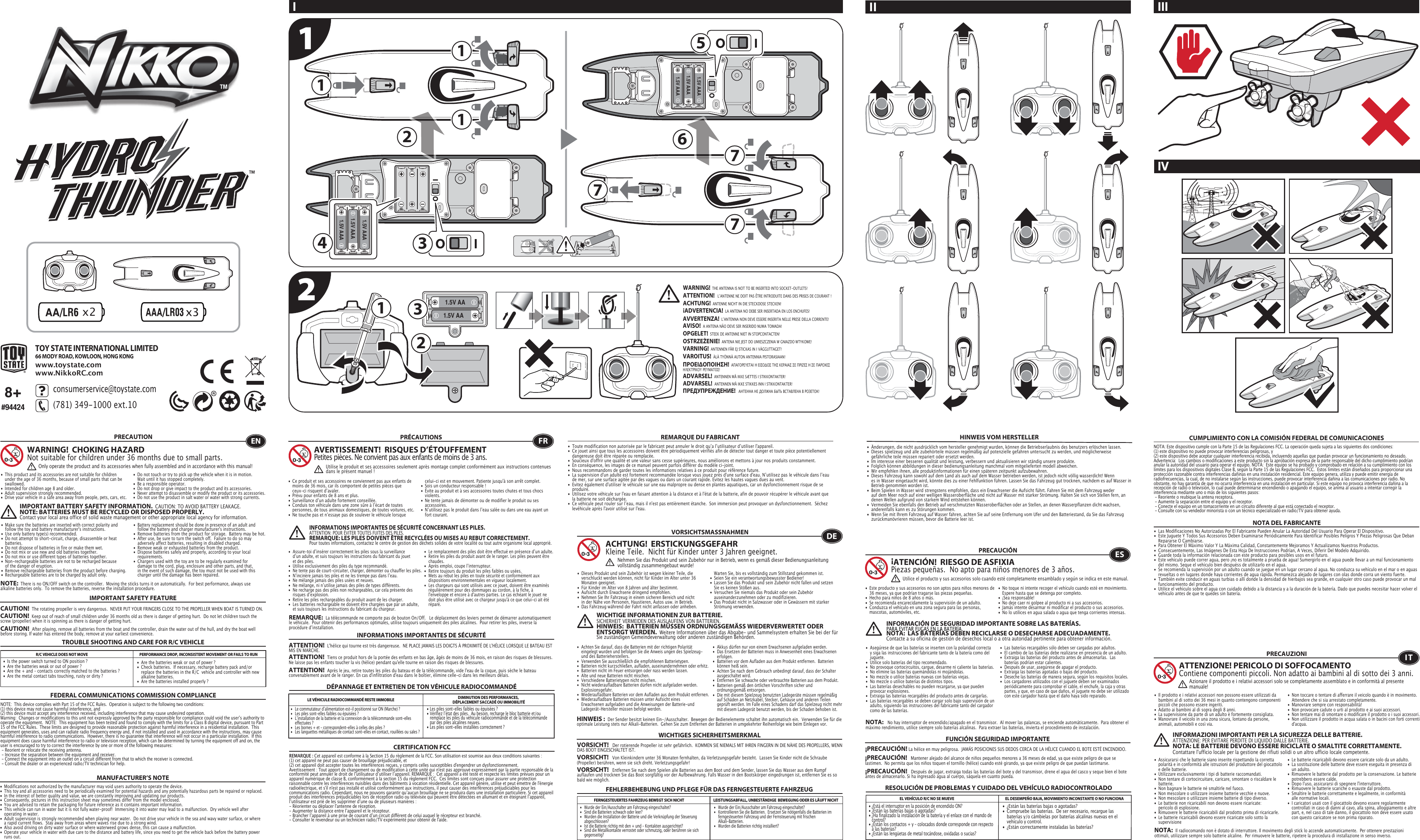 x221.5V AA1.5V AA11177711.5V AAA1.5V AAA1.5V AAA1.5V AAA1.5V AAA1.5V AAA334256TOY STATE INTERNATIONAL LIMITED66 MODY ROAD, KOWLOON, HONG KONGwww.toystate.comwww.NikkoRC.comTROUBLE SHOOTING AND CARE FOR R/C VEHICLER/C VEHICLE DOES NOT MOVE PERFORMANCE DROP, INCONSISTENT MOVEMENT OR FAILS TO RUN  FEDERAL COMMUNICATIONS COMMISSION COMPLIANCEMANUFACTURER’S NOTENOTE:  This device complies with Part 15 of the FCC Rules.  Operation is subject to the following two conditions:  (1) this device may not cause harmful interference, and   (2) this device must accept any interference received, including interference that may cause undesired operation.   Warning:  Changes or modifications to this unit not expressly approved by the party responsible for compliance could void the userʼs authority to operate the equipment.  NOTE:  This equipment has been tested and found to comply with the limits for a Class B digital device, pursuant to Part 15 of the FCC Rules.  These limits are designed to provide reasonable protection against harmful interference in a residential installation.  This equipment generates, uses and can radiate radio frequency energy and, if not installed and used in accordance with the instructions, may cause harmful interference to radio communications.  However, there is no guarantee that interference will not occur in a particular installation.  If this equipment does cause harmful interference to radio or television reception, which can be determined by turning the equipment off and on, the user is encouraged to try to correct the interference by one or more of the following measures: - Reorient or relocate the receiving antenna. - Increase the separation between the equipment and receiver. - Connect the equipment into an outlet on a circuit different from that to which the receiver is connected. - Consult the dealer or an experienced radio/TV technician for help.NOTE:  There is no ON/OFF switch on the controller.  Moving the sticks turns it on automatically.  For best performance, always use alkaline batteries only.  To remove the batteries, reverse the installation procedure.•  Are the batteries weak or out of power ?•  Check batteries.  If necessary, recharge battery pack and/or    replace the batteries in the R/C  vehicle and controller with new    alkaline batteries.•  Are the batteries installed properly ?•  Is the power switch turned to ON position ?•  Are the batteries weak or out of power ?•  Are the + and – contacts correctly matched to the batteries ?•  Are the metal contact tabs touching, rusty or dirty ?PRECAUTION•  This product and its accessories are not suitable for children    under the age of 36 months, because of small parts that can be   swallowed.•  Intended for children age 8 and older.•  Adult supervision strongly recommended.•  Drive your vehicle in a safe area away from people, pets, cars, etc. •  Do not touch or try to pick up the vehicle when it is in motion.     Wait until it has stopped completely.•  Be a responsible operator.•  Do not drop or give impact to the product and its accessories.• Never attempt to disassemble or modify the product or its accessories.•  Do not use the product in salt water or water with strong  currents.WARNING!  CHOKING HAZARDNot suitable for children under 36 months due to small parts.ENOnly operate the product and its accessories when fully assembled and in accordance with this manual!•  Ce produit et ses accessoires ne conviennent pas aux enfants de    moins de 36 mois, car ils comportent de petites pièces que    ceux-ci risquent dʼavaler.•  Prévu pour enfants de 8 ans et plus.•  Surveillance dʼun adulte fortement conseillée.•  Conduis ton véhicule dans une zone sûre à lʼécart de toutes    personnes, de tous animaux domestiques, de toutes voitures, etc.•  Ne touche pas et nʼessaye pas de soulever le véhicule lorsque    celui-ci est en mouvement. Patiente jusqu&apos;à son arrêt complet.•  Sois un conducteur responsable !•  Évite au produit et à ses accessoires toutes chutes et tous chocs   violents.•  Ne tente jamais de démonter ou de modifier le produit ou ses   accessoires.•  Nʼutilisez pas le produit dans lʼeau salée ou dans une eau ayant un    fort courant.FRAVERTISSEMENT!  RISQUES D’ÉTOUFFEMENTPetites pièces. Ne convient pas aux enfants de moins de 3 ans.PRÉCAUTIONSUtilise le produit et ses accessoires seulement après montage complet conformément aux instructions contenues dans le présent manuel!INFORMATIONS IMPORTANTES DE SÉCURITÉ CONCERNANT LES PILES.  ATTENTION: POUR ÉVITER TOUTES FUITES DES PILES.REMARQUE: LES PILES DOIVENT ÊTRE RECYCLÉES OU MISES AU REBUT CORRECTEMENT.  Pour toutes informations, contactez le centre de gestion des déchets solides de votre localité ou tout autre organisme local approprié.8+#94424I IIIIVIIIMPORTANT SAFETY FEATUREIMPORTANT BATTERY SAFETY INFORMATION.  CAUTION: TO AVOID BATTERY LEAKAGE.NOTE: BATTERIES MUST BE RECYCLED OR DISPOSED PROPERLY.  Contact your local area office of solid waste management or other appropriate local agency for information.•  Modifications not authorized by the manufacturer may void users authority to operate the device.• This toy and all accessories need to be periodically examined for potential hazards and any potentially hazardous parts be repaired or replaced.•  In the interest of better quality and value, we are constantly improving and updating our products.•  Consequently, pictures in this instruction sheet may sometimes differ from the model enclosed.•  You are advised to retain the packaging for future reference as it contains important information.•  This vehicle can run in water but it is not fully water-proof!  Immersing it into water may lead to a malfunction.  Dry vehicle well after    operating in water.•  Adult supervision is strongly recommended when playing near water.  Do not drive your vehicle in the sea and wavy water surface, or where    a rapid current flows.  Stay away from areas where waves rise due to a strong wind.  •  Also avoid driving on dirty water surface or where waterweed grows dense, this can cause a malfunction. •  Operate your vehicle in water with due care to the distance and battery life, since you need to get the vehicle back before the battery power    runs out.•  Les piles sont-elles faibles ou épuisées ?•  Vérifiez lʼétat des piles.  Au besoin, recharge le bloc batterie et/ou    remplace les piles du véhicule radiocommandé et de la télécommande    par des piles alcalines neuves.•  Les piles sont-elles installées correctement ?•  Le commutateur dʼalimentation est-il positionné sur ON (Marche) ?•   Les piles sont-elles faibles ou épuisées ?•  Lʼinstallation de la batterie et la connexion de la télécommande sont-elles    effectuées ?  •   Les bornes + et – correspondent-elles à celles des piles ?•   Les languettes métalliques de contact sont-elles en contact, rouillées ou sales ?CERTIFICATION FCCREMARQUE DU FABRICANTREMARQUE:  La télécommande ne comporte pas de bouton On/Off.   Le déplacement des leviers permet de démarrer automatiquement le véhicule.  Pour obtenir des performances optimales, utilise toujours uniquement des piles alcalines.  Pour retirer les piles, inverse la procédure dʼinstallation.DÉPANNAGE ET ENTRETIEN DE TON VÉHICULE RADIOCOMMANDÉLE VÉHICULE RADIOCOMMANDÉ RESTE IMMOBILE DIMINUTION DES PERFORMANCES, DÉPLACEMENT SACCADÉ OU IMMOBILITÉREMARQUE : Cet appareil est conforme à la Section 15 du règlement de la FCC. Son utilisation est soumise aux deux conditions suivantes :  (1) cet appareil ne peut pas causer de brouillage préjudiciable, et (2) cet appareil doit accepter toutes les interférences reçues, y compris celles susceptibles d&apos;engendrer un dysfonctionnement. Avertissement : Tout apport de changement ou de modification à cette unité qui n&apos;est pas approuvé expressément par la partie responsable de la conformité peut annuler le droit de lʼutilisateur dʼutiliser lʼappareil. REMARQUE :  Cet appareil a été testé et respecte les limites prévues pour un appareil numérique de classe B, conformément à la section 15 du règlement FCC.  Ces limites sont conçues pour assurer une protection raisonnable contre les interférences nuisibles dans des bâtiments à vocation résidentielle. Cet appareil génère, utilise et peut émettre de l&apos;énergie radioélectrique, et s&apos;il n&apos;est pas installé et utilisé conformément aux instructions, il peut causer des interférences préjudiciables pour les communications radio. Cependant, nous ne pouvons garantir quʼaucun brouillage ne se produira dans une installation particulière. Si cet appareil produit des interférences préjudiciables lors de réception radio ou télévisée qui peuvent être détectées en allumant et en éteignant lʼappareil, lʼutilisateur est prié de les supprimer dʼune ou de plusieurs manières : - Réorienter ou déplacer l&apos;antenne de réception.- Augmenter la distance entre lʼappareil et le récepteur.- Brancher lʼappareil à une prise de courant dʼun circuit différent de celui auquel le récepteur est branché.- Consulter le revendeur ou un technicien radio/TV expérimenté pour obtenir de l&apos;aide.•  Toute modification non autorisée par le fabricant peut annuler le droit quʼa lʼutilisateur dʼutiliser l&apos;appareil.•  Ce jouet ainsi que tous les accessoires doivent être périodiquement vérifiés afin de détecter tout danger et toute pièce potentiellement    dangereuse doit être réparée ou remplacée. •  Soucieux d&apos;offrir une qualité et une valeur sans cesse supérieures, nous améliorons et mettons à jour nos produits constamment.•  En conséquence, les images de ce manuel peuvent parfois différer du modèle ci-joint. •  Nous recommandons de garder toutes les informations relatives à ce produit pour référence future.•  La supervision d&apos;un adulte est fortement recommandée lorsque vous jouez près d&apos;une surface d&apos;eau. Nʼutilisez pas le véhicule dans lʼeau    de mer, sur une surface agitée par des vagues ou dans un courant rapide. Evitez les hautes vagues dues au vent. •  Evitez également d&apos;utiliser le véhicule sur une eau malpropre ou dense en plantes aquatiques, car un dysfonctionnement risque de se   produire. •  Utilisez votre véhicule sur l&apos;eau en faisant attention à la distance et à l&apos;état de la batterie, afin de pouvoir récupérer le véhicule avant que    la batterie ne soit déchargée.•  Ce véhicule peut rouler sur lʼeau, mais il n&apos;est pas entièrement étanche.  Son immersion peut provoquer un dysfonctionnement.  Séchez    levéhicule après l&apos;avoir utilisé sur l&apos;eau.•   Wurde der Ein/Ausschalter am Fahrzeug eingeschaltet?•   Kontrollieren Sie die Batterien.  Ersetzen Sie nötigenfalls die Batterien im    ferngesteuerten Fahrzeug und der Fernsteuerung mit frischen      Alkali-Batterien.                                                         •   Wurden die Batterien richtig installiert?•   Wurde der Ein/Ausschalter am Fahrzeug eingeschaltet?•   Sind die Batterien schwach oder leer?•   Wurden die Installation der Batterie und die Verknüpfung der Steuerung   abgeschlossen? •   Ist die Batterie richtig mit den + und – Kontakten ausgerichtet?•   Sind die Metallkontakte verrostet oder schmutzig, oder berühren sie sich   gegenseitig?FEHLERBEHEBUNG UND PFLEGE FÜR DAS FERNGESTEUERTE FAHRZEUGVORSICHTSMASSNAHMEN•  Dieses Produkt und sein Zubehör ist wegen kleiner Teile, die    verschluckt werden können, nicht für Kinder im Alter unter 36    Monaten geeignet.•  Für Kinder im Alter von 8 Jahren und älter bestimmt.•  Aufsicht durch Erwachsene dringend empfohlen.•  Nehmen Sie Ihr Fahrzeug in einem sicheren Bereich und nicht    in der Nähe von Personen, Haustieren, Autos usw. in Betrieb.•  Das Fahrzeug während der Fahrt nicht anfassen oder anheben.     Warten Sie, bis es vollständig zum Stillstand gekommen ist.                                            •  Seien Sie ein verantwortungsbewusster Bediener!•  Lassen Sie das Produkt und sein Zubehör nicht fallen und setzen    Sie es keinen Stößen aus.•  Versuchen Sie niemals das Produkt oder sein Zubehör   auseinanderzunehmen oder zu modifizieren.•  Das Produkt nicht in Salzwasser oder in Gewässern mit starker    Strömung verwenden.FERNGESTEUERTES FAHRZEUG BEWEGT SICH NICHT LEISTUNGSABFALL, UNBESTÄNDIGE  BEWEGUNG ODER ES LÄUFT NICHTHINWEIS VOM HERSTELLERACHTUNG!  ERSTICKUNGSGEFAHRKleine Teile.  Nicht für Kinder unter 3 Jahren geeignet.WICHTIGE INFORMATIONEN ZUR BATTERIE.  SICHERHEIT VERMEIDEN DES AUSLAUFENS VON BATTERIEN.HINWEIS:  BATTERIEN MÜSSEN ORDNUNGSGEMÄSS WIEDERVERWERTET ODER ENTSORGT WERDEN.  Weitere Informationen über das Abgabe- und Sammelsystem erhalten Sie bei der für Sie zuständigen Gemeindeverwaltung oder anderen zuständigen Behörden.HINWEIS :  Der Sender besitzt keinen Ein-/Ausschalter.  Bewegen der Bedienelemente schaltet ihn automatisch ein.  Verwenden Sie für die optimale Leistung stets nur Alkali-Batterien.  Gehen Sie zum Entfernen der Batterien in umgekehrter Reihenfolge wie beim Einlegen vor.•  Änderungen, die nicht ausdrücklich vom hersteller genehmigt wurden, können die Betriebserlaubnis des benutzers erlöschen lassen.•  Dieses spielzeug und alle zubehörteile müssen regelmäßig auf potenzielle gefahren untersucht zu werden, und möglicherweise      gefährliche teile müssen repariert oder ersetzt werden.•  Im interesse einer besseren qualität und leistung, verbessern und aktualisieren wir ständig unsere produkte.•  Folglich können abbildungen in dieser bedienungsanleitung manchmal vom mitgelieferten modell abweichen.•  Wir empfehlen ihnen, alle produktinformationen für einen späteren zeitpunkt aufzubewahren.•  Dieses Fahrzeug kann sowohl auf dem Land als auch auf dem Wasser betrieben werden, ist jedoch nicht völlig wasserdicht! Wenn    es in Wasser eingetaucht wird, könnte dies zu einer Fehlfunktion führen. Lassen Sie das Fahrzeug gut trocknen, nachdem es auf Wasser in    Betrieb genommen worden ist.•  Beim Spielen in Wasser wird strengstens empfohlen, dass ein Erwachsener die Aufsicht führt. Fahren Sie mit dem Fahrzeug weder    auf dem Meer noch auf einer welligen Wasseroberfläche und nicht auf Wasser mit starker Strömung. Halten Sie sich von Stellen fern, an    denen Wellen aufgrund von starkem Wind entstehen können. •  Vermeiden Sie ebenfalls den Betrieb auf verschmutzten Wasseroberflächen oder an Stellen, an denen Wasserpflanzen dicht wachsen,    anderenfalls kann es zu Störungen kommen. •  Wenn Sie mit Ihrem Fahrzeug auf Wasser fahren, achten Sie auf seine Entfernung vom Ufer und den Batteriestand, da Sie das Fahrzeug    zurückmanövrieren müssen, bevor die Batterie leer ist. DENehmen Sie das Produkt und sein Zubehör nur in Betrieb, wenn es gemäß dieser Bedienungsanleitung vollständig zusammengebaut wurde!•  ¿Están las baterías bajas o agotadas?•  Compruebe las baterías.  De ser necesario, recargue las    baterías y/o cámbielas por baterías alcalinas nuevas en el    vehículo y control.•  ¿Están correctamente instaladas las baterías?•  ¿Está el interruptor en la posición de encendido ON?•  ¿Están las baterías bajas o agotadas?•  ¿Ha finalizado la instalación de la batería y el enlace con el mando de    control?  •  ¿Están los contactos + y – colocados donde corresponde con respecto    a las baterías?•  ¿Están las lengüetas de metal tocándose, oxidadas o sucias?•  Este producto y sus accesorios no son aptos para niños menores de    36 meses, ya que podrían tragarse las piezas pequeñas.•  Hecho para niños de 8 años o más.•  Se recomienda encarecidamente la supervisión de un adulto.•  Conduzca el vehículo en una zona segura para las personas,    mascotas, automóviles, etc. •  No toque ni intente recoger el vehículo cuando esté en movimiento.     Espere hasta que se detenga por completo.•  ¡Sea responsable!•  No deje caer ni golpee al producto ni a sus accesorios.•  Jamás intente desarmar ni modificar el producto o sus accesorios.•  No lo utilices en agua salada o agua que tenga corrientes intensas.CUMPLIMIENTO CON LA COMISIÓN FEDERAL DE COMUNICACIONESNOTA DEL FABRICANTENOTA:   No hay interruptor de encendido/apagado en el transmisor.  Al mover las palancas, se enciende automáticamente.  Para obtener el máximo rendimiento, utilice siempre solo baterías alcalinas.  Para extraer las baterías, invierta el procedimiento de instalación.RESOLUCIÓN DE PROBLEMAS Y CUIDADO DEL VEHÍCULO RADIOCONTROLADOEL VEHÍCULO R/C NO SE MUEVE EL DESEMPEÑO BAJA, MOVIMIENTO INCONSTANTE O NO FUNCIONAES¡ATENCIÓN!  RIESGO DE ASFIXIA Piezas pequeñas.  No apto para niños menores de 3 años.PRECAUCIÓNNOTA: Este dispositivo cumple con la Parte 15 de las Regulaciones FCC. La operación queda sujeta a las siguientes dos condiciones:  (1) este dispositivo no puede provocar interferencias peligrosas, y (2) este dispositivo debe aceptar cualquier interferencia recibida, incluyendo aquellas que puedan provocar un funcionamiento no deseado. Advertencia:  Los cambios o modificaciones a este producto sin la aprobación expresa de la parte responsable del dicho cumplimiento podrían anular la autoridad del usuario para operar el equipo. NOTA:  Este equipo se ha probado y comprobado en relación a su cumplimiento con los límites para los dispositivos digitales Clase B, según la Parte 15 de las Regulaciones FCC.  Estos límites están diseñados para proporcionar una protección razonable contra interferencias dañinas en una instalación residencial. Este equipo genera, utiliza y puede emitir energía de radiofrecuencias, la cual, de no instalarse según las instrucciones, puede provocar interferencia dañina a las comunicaciones por radio. No obstante, no hay garantía de que no ocurra interferencia en una instalación en particular. Si este equipo no provoca interferencia dañina a la recepción de radio o televisión, lo cual puede determinarse encendiendo o apagando el equipo, se anima al usuario a intentar corregir la interferencia mediante uno o más de los siguientes pasos: - Reoriente o reubique la antena receptora. - Aumente la separación entre el equipo y el receptor. - Conecte el equipo en un tomacorriente en un circuito diferente al que está conectado el receptor. - Consulte con su vendedor minorista o con un técnico especializado en radio/TV para obtener ayuda.•  Las Modificaciones No Autorizadas Por El Fabricante Pueden Anular La Autoridad Del Usuario Para Operar El Dispositivo.•  Este Juguete Y Todos Sus Accesorios Deben Examinarse Periódicamente Para Identificar Posibles Peligros Y Piezas Peligrosas Que Deban    Repararse O Cambiarse.•  Para Obtener El Máximo Valor Y La Máxima Calidad, Constantemente Mejoramos Y Actualizamos Nuestros Productos.•  Consecuentemente, Las Imágenes De Esta Hoja De Instrucciones Podrían, A Veces, Diferir Del Modelo Adquirido.•  Guarde toda la información relacionada con este producto para posibles usos en el futuro.•  Este vehículo puede correr agua, pero ¡no es totalmente a prueba de agua! Sumergirlo en el agua puede llevar a un mal funcionamiento    del mismo. Seque el vehículo bien despuéss de utilizarlo en el agua.•  Se recomienda la supervisión por un adulto cuando se juegue en un lugar cercano al agua. No conduzca su vehículo en el mar o en aguas    revueltas o en lugares donde haya corrientes de agua rápida. Permanezca alejado de lugares con olas donde corra un viento fuerte. •  También evite conducir en aguas turbias o allí donde la densidad de hierbajos sea grande, en cualquier otro caso puede provocar un mal    funcionamiento del producto. •  Utilice el vehículo sobre el agua con cuidado debido a la distancia y a la duración de la batería. Dado que puedes necesitar hacer volver el    vehículo antes de que te quedes sin batería.Utilice el producto y sus accesorios solo cuando esté completamente ensamblado y según se indica en este manual.INFORMACIÓN DE SEGURIDAD IMPORTANTE SOBRE LAS BATERÍAS.PARA EVITAR FUGAS EN LA BATERÍA.NOTA:  LAS BATERÍAS DEBEN RECICLARSE O DESECHARSE ADECUADAMENTE.  Contacte a su oficina de gestión de desechos local o a otra autoridad pertinente para obtener información.PRECAUZIONI•  Il prodotto e i relativi accessori non possono essere utilizzati da    bambini al di sotto dei 36 mesi in quanto contengono componenti    piccoli che possono essere ingeriti.•  Adatto ai bambini al di sopra degli 8 anni.•  La supervisione da parte di un adulto è fortemente consigliata.•  Manovrare il veicolo in una zona sicura, lontano da persone,    animali, automobili e così via. •  Non toccare o tentare di afferrare il veicolo quando è in movimento.    Attendere che si sia arrestato completamente.•  Manovrare sempre con responsabilità!•  Non provocare cadute o urti al prodotto e ai suoi accessori.•  Non tentare mai di smontare o modificare il prodotto o i suoi accessori.•  Non utilizzare il prodotto in acqua salata o in bacini con forti correnti   d&apos;acqua.ATTENZIONE! PERICOLO DI SOFFOCAMENTOContiene componenti piccoli. Non adatto ai bambini al di sotto dei 3 anni.INFORMAZIONI IMPORTANTI PER LA SICUREZZA DELLE BATTERIE.  ATTENZIONE: PER EVITARE PERDITE DI LIQUIDO DALLE BATTERIE.NOTA: LE BATTERIE DEVONO ESSERE RICICLATE O SMALTITE CORRETTAMENTE.   Contattare l&apos;ufficio locale per la gestione dei rifiuti solidi o un altro ufficio locale competente.ITAzionare il prodotto e i relativi accessori solo se completamente assemblato e in conformità al presente manuale!12CAUTION!  The rotating propeller is very dangerous.  NEVER PUT YOUR FRINGERS CLOSE TO THE PROPELLER WHEN BOAT IS TURNED ON.CAUTION!  After playing, remove all batteries from the boat and the controller, drain the water out of the hull, and dry the boat well before storing. If water has entered the body, remove at your earliest convenience.CAUTION!  Keep out of reach of small children under 36 months old as there is danger of getting hurt.  Do not let children touch the screw (propeller) when it is spinning as there is danger of getting hurt.  INFORMATIONS IMPORTANTES DE SÉCURITÉATTENTION!  L&apos;hélice qui tourne est très dangereuse.  NE PLACE JAMAIS LES DOIGTS À PROXIMITÉ DE L&apos;HÉLICE LORSQUE LE BATEAU EST MIS EN MARCHE.ATTENTION!  Après le jeu, retire toutes les piles du bateau et de la télécommande, vide l&apos;eau de la coque, puis sèche le bateau convenablement avant de le ranger. En cas d&apos;infiltration d&apos;eau dans le boîtier, élimine celle-ci dans les meilleurs délais.ATTENTION!  Tiens ce produit hors de la portée des enfants en bas âge, âgés de moins de 36 mois, en raison des risques de blessures.Ne laisse pas les enfants toucher la vis (hélice) pendant qu&apos;elle tourne en raison des risques de blessures.  WICHTIGES SICHERHEITSMERKMALVORSICHT!   Der rotierende Propeller ist sehr gefährlich.  KOMMEN SIE NIEMALS MIT IHREN FINGERN IN DIE NÄHE DES PROPELLERS, WENN DAS BOOT EINGESCHALTET IST.VORSICHT!   Entfernen Sie nach dem Spielen alle Batterien aus dem Boot und dem Sender, lassen Sie das Wasser aus dem Rumpf auflaufen und trocknen Sie das Boot sorgfältig vor der Aufbewahrung. Falls Wasser in den Bootskörper eingedrungen ist, entfernen Sie es so bald wie möglich.VORSICHT!   Von Kleinkindern unter 36 Monaten fernhalten, da Verletzungsgefahr besteht.  Lassen Sie Kinder nicht die Schraube (Propeller) berühren, wenn sie sich dreht. Verletzungsgefahr!FUNCIÓN SEGURIDAD IMPORTANTE¡PRECAUCIÓN! La hélice en muy peligrosa.  JAMÁS POSICIONES SUS DEDOS CERCA DE LA HÉLICE CUANDO EL BOTE ESTÉ ENCENDIDO.¡PRECAUCIÓN!   Después de jugar, extraiga todas las baterías del bote y del transmisor, drene el agua del casco y seque bien el bote antes de almacenarlo. Si ha ingresado agua al cuerpo, sáquela en cuanto pueda.¡PRECAUCIÓN!   Mantener alejado del alcance de niños pequeños menores a 36 meses de edad, ya que existe peligro de que se lastimen.  No permita que los niños toquen el tornillo (hélice) cuando esté girando, ya que existe peligro de que puedan lastimarse.  consumerservice@toystate.com(781) 349-1000 ext.10  WARNING! THE ANTENNA IS NOT TO BE INSERTED INTO SOCKET-OUTLETS!ATTENTION!   LʼANTENNE NE DOIT PAS ÊTRE INTRODUITE DANS DES PRISES DE COURANT !ACHTUNG!  ANTENNE NICHT IN DIE STECKDOSE STECKEN! ADVERTENCIA!  LA ANTENA NO DEBE SER INSERTADA EN LOS ENCHUFES!AVVERTENZA!  LʼANTENNA NON DEVE ESSERE INSERITA NELLE PRESE DELLA CORRENTE!AVISO!  A ANTENA NÃO DEVE SER INSERIDO NUMA TOMADA!OPGELET!  STEEK DE ANTENNE NIET IN STOPCONTACTEN!OSTRZEŻENIE!  ANTENA NIE JEST DO UMIESZCZENIA W GNIAZDO WTYKOWE!   VARNING!  ANTENNEN FÅR EJ STICKAS IN I VÄGGUTTAGET!VAROITUS!  ÄLÄ TYÖNNÄ AUTON ANTENNIA PISTORASIAAN!ADVARSEL!  ANTENNEN MÅ IKKE SÆTTES I STIKKONTAKTER!ADVARSEL!  ANTENNEN MÅ IKKE STIKKES INN I STIKKONTAKTER!ПРЕДУПРЕЖДЕНИЕ!   АНТЕННА НЕ ДОЛЖНА БЫТЬ ВСТАВЛЕНА В РОЗЕТОК!ΠΡΟΕΙΟΠΟΙΗΣΗ!  ΑΠΑΓΟΡΕΥΕΤΑΙ Η ΕΙΣΟΔΟΣ ΤΗΣ ΚΕΡΑΙΑΣ ΣΕ ΠΡΙΖΕΣ Η ΣΕ ΠΑΡΟΧΕΣ ΗΛΕΚΤΡΙΚΟΥ ΡΕΥΜΑΤΟΣ!•  Make sure the batteries are inserted with correct polarity and    follow the toy and battery manufacturer&apos;s instructions.•  Use only battery type(s) recommended.•  Do not attempt to short-circuit, charge, disassemble or heat   batteries. •  Do not dispose of batteries in fire or make them wet.•  Do not mix or use new and old batteries together.•  Do not mix or use different types of batteries together.•  Non-rechargeable batteries are not to be recharged because    of the danger of eruption.•  Remove rechargeable batteries from the product before charging.•  Rechargeable batteries are to be charged by adult only.•  Battery replacement should be done in presence of an adult and    follow the battery and charger manufacturer&apos;s instructions.• Remove batteries from the product for storage.  Battery may be hot.•  After use, be sure to turn the switch off.  Failure to do so may    adversely affect batteries, resulting in disabled charged.•  Remove weak or exhausted batteries from the product.•  Dispose batteries safely and properly, according to your local   requirements.•  Chargers used with the toy are to be regularly examined for    damage to the cord, plug, enclosure and other parts, and that,    in the event of such damage, the toy must not be used with this    charger until the damage has been repaired.•  Assure-toi dʼinsérer correctement les piles sous la surveillance    dʼun adulte, et suis toujours les instructions du fabricant du jouet    et des piles.•  Utilise exclusivement des piles du type recommandé.•  Ne tente pas de court-circuiter, charger, démonter ou chauffer les piles.•  Nʼincinère jamais tes piles et ne les trempe pas dans lʼeau.•  Ne mélange jamais des piles usées et neuves.•  Ne mélange, ni nʼutilise jamais des piles de types différents.•  Ne recharge pas des piles non rechargeables, car cela présente des    risques dʼexplosion.•  Retire les piles rechargeables du produit avant de les charger.•  Les batteries rechargeable ne doivent être chargées que par un adulte,  et suis toujours les instructions du fabricant du chargeur.•  Le remplacement des piles doit être effectué en présence dʼun adulte.•  Retire les piles du produit avant de le ranger. Les piles peuvent être   chaudes.•  Après emploi, coupe lʼinterrupteur.•  Retire toujours du produit les piles faibles ou usées.•  Mets au rebut les piles en toute sécurité et conformément aux    dispositions environnementales en vigueur localement.•  Les chargeurs qui sont utilisés avec ce jouet, doivent être examinés    régulièrement pour des dommages au cordon, à la fiche, à     l&apos;enveloppe et encore à d&apos;autres parties. Le cas échéant le jouet ne    doit plus être utilisé avec ce chargeur jusqu&apos;à ce que celui-ci ait été   réparé. •  Achten Sie darauf, dass die Batterien mit der richtigen Polarität    eingelegt wurden und befolgen Sie die Anweis ungen des Spielzeug-    und des Batterieherstellers.•  Verwenden Sie ausschließlich die empfohlenen Batterietypen.•  Batterien nicht kurzschließen, aufladen, auseinandernehmen oder erhitz.•  Batterien nicht im Feuer entsorgen oder nass werden lassen.•  Alte und neue Batterien nicht mischen.•  Verschiedene Batterietypen nicht mischen.•  Nicht wiederaufladbare Batterien dürfen nicht aufgeladen werden.   Explosionsgefahr.•  Wiederaufladbare Batterien vor dem Aufladen aus dem Produkt entfernen. •  Wiederaufladbare Batterien müssen unter Aufsicht eines      Erwachsenen aufgeladen und die Anweisungen der Batterie-und    Ladegerät-Hersteller müssen befolgt werden.•  Akkus dürfen nur von einem Erwachsenen aufgeladen werden.•  Das Ersetzen der Batterien muss in Anwesenheit eines Erwachsenen   erfolgen.•  Batterien vor dem Aufladen aus dem Produkt entfernen.  Batterien    können heiß sein.•  Achten Sie nach dem Gebrauch unbedingt darauf, dass der Schalter    ausgeschaltet wird. •  Entfernen Sie schwache oder verbrauchte Batterien aus dem Produkt.•  Batterien gemäß den örtlichen Vorschriften sicher und   ordnungsgemäß entsorgen.•  Die mit diesem Spielzeug benutzten Ladegeräte müssen regelmäßig    auf Schäden an Netzkabel, Stecker, Gehäuse und anderen Teilen    geprüft werden. Im Falle eines Schadens darf das Spielzeug nicht mehr    mit diesem Ladegerät benutzt werden, bis der Schaden behoben ist.•  Asegúrese de que las baterías se inserten con la polaridad correcta    y siga las instrucciones del fabricante tanto de la batería como del   juguete.•  Utilice solo baterías del tipo recomendado.•  No provoque cortocircuitos, cargue, desarme ni caliente las baterías. •  No elimine las baterías quemándolas ni mojándolas.•  No mezcle o utilice baterías nuevas con baterías viejas.•  No mezcle o utilice baterías de distintos tipos.•  Las baterías desechables no pueden recargarse, ya que pueden    provocar explosiones.•  Extraiga las baterías recargables del producto antes de cargarlas. •  Las baterías recargables se deben cargar solo bajo supervisión de un    adulto, siguiendo las instrucciones del fabricante tanto del cargador    como de las baterías.•  Las baterías recargables sólo deben ser cargadas por adultos.•  El cambio de las baterías debe realizarse en presencia de un adulto.•  Extraiga las baterías del producto antes de almacenarlas.  Las    baterías podrían estar calientes.•  Después de usar, asegúrese de apagar el producto. •  Extraiga las baterías agotadas o bajas del producto.•  Deseche las baterías de manera segura, según los requisitos locales.•  Los cargadores utilizados con el juguete deben ser examinados    periódicamente para comprobar el cable, el enchufe, la caja y otras    partes, y que, en caso de que daños, el juguete no debe ser utilizado    con este cargador hasta que el daño haya sido reparado.•  Assicurarsi che le batterie siano inserite rispettando la corretta    polarità e in conformità alle istruzioni del produttore del giocattolo    e delle batterie.•  Utilizzare esclusivamente i tipi di batterie raccomandati.•  Non tentare di cortocircuitare, caricare, smontare o riscaldare le   batterie. •  Non bagnare le batterie né smaltirle nel fuoco.•  Non mescolare o utilizzare insieme batterie vecchie e nuove.•  Non mescolare o utilizzare insieme batterie di tipo diverso.•  Le batterie non ricaricabili non devono essere ricaricate:      pericolo di esplosione.•  Rimuovere le batterie ricaricabili dal prodotto prima di ricaricarle. •  Le batterie ricaricabili devono essere ricaricate solo sotto la   supervisione•  Le batterie ricaricabili devono essere caricate solo da un adulto.•  La sostituzione delle batterie deve essere eseguita in presenza di    un adulto.•  Rimuovere le batterie dal prodotto per la conservazione. Le batterie    potrebbero essere calde.•  Dopo l&apos;uso, assicurarsi di spegnere l&apos;interruttore. •  Rimuovere le batterie scariche o esauste dal prodotto.•  Smaltire le batterie correttamente e legalmente, in conformità    alle normative locali.•  I caricatori usati con il giocattolo devono essere regolarmente    controllati in caso di danni al cavo, alla spina, alloggiamento e altre    part, e, nel caso di tale danno, il giocattolo non deve essere usato    con questo caricatore se non prima riparato.NOTA:  Il radiocomando non è dotato di interruttore. Il movimento degli stick lo accende automaticamente.  Per ottenere prestazioni ottimali, utilizzare sempre solo batterie alcaline.  Per rimuovere le batterie, ripetere la procedura di installazione in senso inverso.