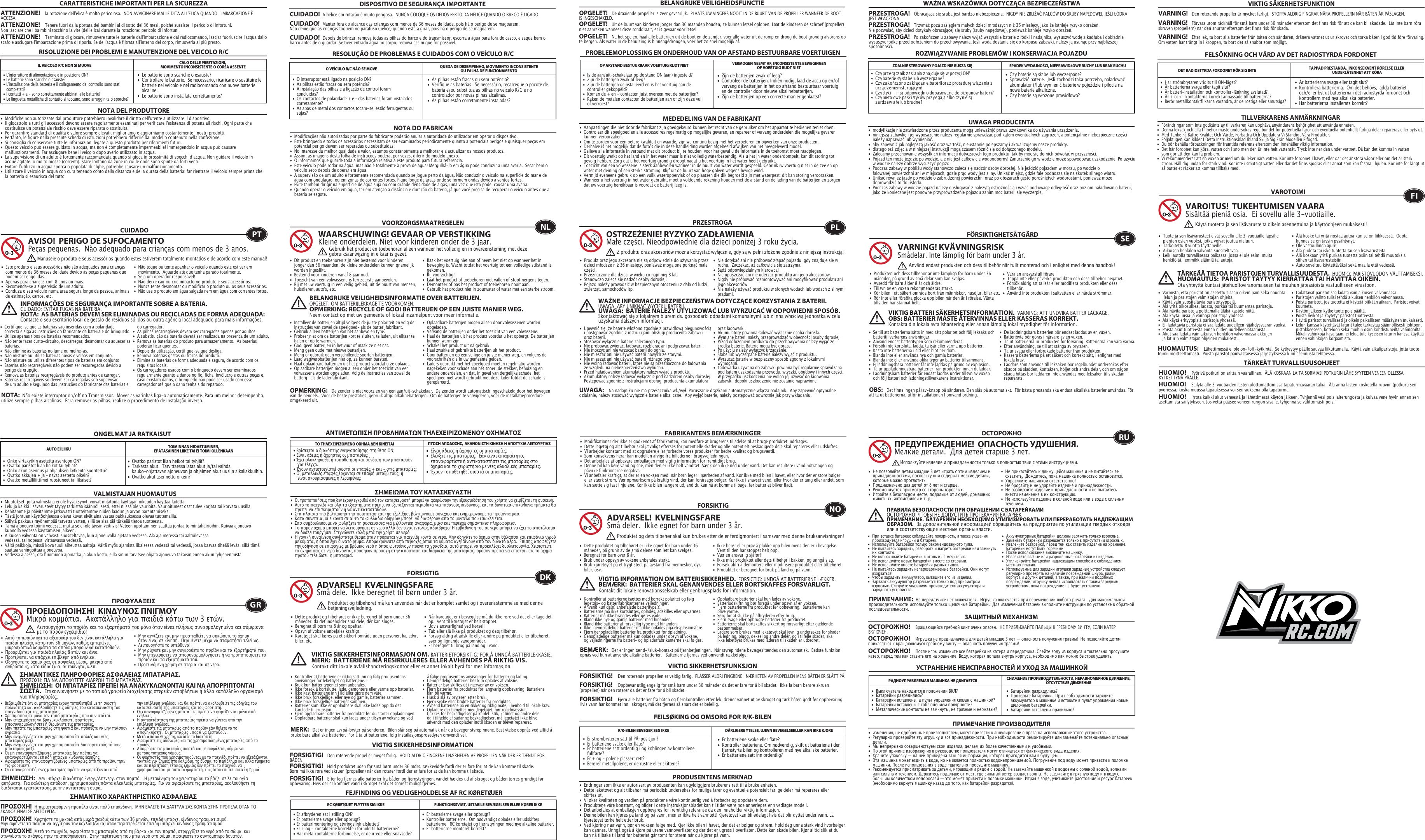 •  Le batterie sono scariche o esauste?•  Controllare le batterie.  Se necessario, ricaricare o sostituire le    batterie nel veicolo e nel radiocomando con nuove batterie   alcaline. •  Le batterie sono installate correttamente?•  L&apos;interruttore di alimentazione è in posizione ON?•  Le batterie sono scariche o esauste?•  L&apos;installazione della batteria e il collegamento del controllo sono stati   completati? •  I contatti + e - sono correttamente abbinati alle batterie?•  Le linguette metalliche di contatto si toccano, sono arrugginite o  sporche?RISOLUZIONE DEI PROBLEMI E MANUTENZIONE DEL VEICOLO R/CIL VEICOLO R/C NON SI MUOVE CALO DELLE PRESTAZIONI, MOVIMENTO INCONSISTENTE O CORSA ASSENTENOTA DEL PRODUTTORE•  Modifiche non autorizzate dal produttore potrebbero invalidare il diritto dell&apos;utente a utilizzare il dispositivo. •  Il giocattolo e tutti gli accessori devono essere regolarmente esaminati per verificare l&apos;esistenza di potenziali rischi. Ogni parte che    costituisce un potenziale rischio deve essere riparata o sostituita. •  Per garantire standard di qualità e valore sempre elevati, miglioriamo e aggiorniamo costantemente i nostri prodotti.•  Pertanto, le figure nella presente scheda di istruzioni potrebbero differire dal modello contenuto nella confezione.•  Si consiglia di conservare tutte le informazioni legate a questo prodotto per riferimenti futuri.•  Questo veicolo può essere guidato in acqua, ma non è completamente impermeabile! Immergendolo in acqua può causare   malfunzionamenti. Far asciugare bene il veicolo dopo averlo utilizzato in acqua.•  La supervisione di un adulto è fortemente raccomandata quando si gioca in prossimità di specchi dʼacqua. Non guidare il veicolo in    acque agitate, o molto mosse (correnti). Stare lontano da zone in cui le onde sono spinte da forti venti.•  Evitare lʼutilizzo in acqua sporca o popolata di alghe, potrebbe causare un malfunzionamento.•  Utilizzare il veicolo in acqua con cura tenendo conto della distanza e della durata della batteria: far rientrare il veicolo sempre prima che    la batteria si esaurisca del tutto.RESOLUÇÃO DE PROBLEMAS E CUIDADOS COM O VEÍCULO R/CCUIDADO•  Este produto e seus acessórios não são adequados para crianças    com menos de 36 meses de idade devido às peças pequenas que    podem ser engolidas. •  Apenas para crianças com 8 anos ou mais.•  Recomenda-se a supervisão de um adulto.•  Conduza o seu veículo numa área segura longe de pessoa, animais    de estimação, carros, etc. •  Não toque ou tente apanhar o veículo quando este estiver em    movimento.  Aguarde até que tenha parado totalmente.•  Seja um operador responsável!•  Não deixe cair ou crie impacto no produto e seus acessórios.•  Nunca tente desmontar ou modificar o produto ou os seus acessórios.•  Não use o produto em água salgada nem em água com correntes fortes.O VEÍCULO R/C NÃO SE MOVE QUEDA DE DESEMPENHO, MOVIMENTO INCONSISTENTE OU FALHA DE FUNCIONAMENTO NOTA DO FABRICANAVISO!  PERIGO DE SUFOCAMENTOPeças pequenas.  Não adequado para crianças com menos de 3 anos.INFORMAÇÕES DE SEGURANÇA IMPORTANTE SOBRE A BATERIA. CUIDADO: EVITAR FUGAS NA BATERIA.NOTA:  AS BATERIAS DEVEM SER ELIMINADAS OU RECICLADAS DE FORMA ADEQUADA:   Contacte o seu escritório local de gestão de resíduos sólidos ou outra agência local adequado para mais informações.NOTA:  Não existe interruptor on/off no Transmissor.  Mover as varinhas liga-o automaticamente. Para um melhor desempenho, utilize sempre pilhas alcalinas.  Para remover as pilhas, realize o procedimento de instalação inverso.•  Modificações não autorizadas por parte do fabricante poderão anular a autoridade do utilizador em operar o dispositivo.•  Este brinquedo e todos os acessórios necessitam de ser examinados periodicamente quanto a potenciais perigos e quaisquer peças em    potencial perigo devem ser reparadas ou substituídas.•  No interesse da melhor qualidade e valor, estamos constantemente a melhorar e a actualizar os nossos produtos.•  Assim, as imagens desta folha de instruções poderá, por vezes, diferir do modelo anexo.•  O informamos que guarde toda a informação relativa a este produto para futura referencia.•  Este veículo pode rodar na água, mas não é totalmente à prova de água! Mergulhá-lo em água pode conduzir a uma avaria.  Secar bem o    veículo seco depois de operar em água.•  A supervisão de um adulto é fortemente recomendada quando se jogue perto da água. Não conduzir o veículo na superfície do mar e de    água com ondulaçao, ou em zonas de correntes fortes. Fique longe de áreas onde se formem ondas devido a ventos fortes. •  Evite também dirigir na superfície de água suja ou com grande densidade de algas, uma vez que isto pode  causar uma avaria. •  Quando operar o veículo em água, ter em atenção a distância e duração da bateria, já que você precisa de recuperar o veículo antes que a    bateria se esgote.  PTManuseie o produto e seus acessórios quando estes estiverem totalmente montados e de acordo com este manual!•  As pilhas estão fracas ou sem potência?•  Verifique as baterias.  Se necessário, recarregue o pacote de    bateria e/ou substitua as pilhas no veículo R/C e no      controlador por novas pilhas alcalinas.•  As pilhas estão corretamente instaladas? •  O interruptor está ligado na posição ON?•  As pilhas estão fracas ou sem potência?•  A instalação das pilhas e a ligação de control foram     concluídas?•  Os contactos de polaridade + e – das baterias foram instalados   corretamente?•  As abas de metal dos contactos tocam-se, estão ferrugentas ou   sujas?•  Zijn de batterijen zwak of leeg?•  Controleer de batterijen. Indien nodig, laad de accu op en/of    vervang de batterijen in het op afstand bestuurbaar voertuig    en de controller door nieuwe alkalinebatterijen.•  Zijn de batterijen op een correcte manier geplaatst?•  Is de aan/uit-schakelaar op de stand ON (aan) ingesteld?•  Zijn de batterijen zwak of leeg?•  Zijn de batterijen geïnstalleerd en is het voertuig aan de     controller gekoppeld?•  Komen de + en - contacten juist overeen met de batterijen?•  Raken de metalen contacten de batterijen aan of zijn deze vuil    of verroest?PROBLEEMOPLOSSING EN ONDERHOUD VAN OP AFSTAND BESTUURBARE VOERTUIGENVOORZORGSMAATREGELEN•  Dit product en toebehoren zijn niet bestemd voor kinderen    jonger dan 36 maanden, de kleine onderdelen kunnen qnamelijk    worden ingeslikt.•  Bestemd voor kinderen vanaf 8 jaar oud.•  Toezicht van een volwassene is ten zeerste aanbevolen.•  Rij met uw voertuig in een veilig gebied, uit de buurt van  mensen,    huisdieren, auto&apos;s, etc.•  Raak het voertuig niet aan of neem het niet op wanneer het in    beweging is. Wacht totdat het voertuig tot een volledige stilstand is   gekomen.•  Rij voorzichtig!•  Laat het product of toebehoren niet vallen of stoot nergens tegen.•  Demonteer of pas het product of toebehoren nooit aan.•  Gebruik het product niet in zoutwater of water met een sterke stroom.OP AFSTAND BESTUURBAAR VOERTUIG RIJDT NIET VERMOGEN NEEMT AF, INCONSISTENTE BEWEGINGENOF VOERTUIG RIJDT NIET MEDEDELING VAN DE FABRIKANTWAARSCHUWING! GEVAAR OP VERSTIKKINGKleine onderdelen. Niet voor kinderen onder de 3 jaar.BELANGRIJKE VEILIGHEIDSINFORMATIE OVER BATTERIJEN.OPGELET: OM BATTERIJLEKKAGE TE VOORKOMEN.OPMERKING: RECYCLE OF GOOI BATTERIJEN OP EEN JUISTE MANIER WEG.  Neem contact op met uw gemeente of lokaal inzamelpunt voor meer informatie.OPMERKING:   De zender is niet voorzien van een aan/uit-schakelaar.  De zender wordt automatisch ingeschakeld door het bewegen van de hendels.  Voor de beste prestaties, gebruik altijd alkalinebatterijen.  Om de batterijen te verwijderen, voer de installatieprocedure omgekeerd uit.•  Aanpassingen die niet door de fabrikant zijn goedgekeurd kunnen het recht van de gebruiker om het apparaat te bedienen teniet doen.•  Controleer dit speelgoed en alle accessoires regelmatig op mogelijke gevaren, en repareer of vervang onderdelen die mogelijke gevaren    kunnen veroorzaken.•  Om te zorgen voor een betere kwaliteit en waarde, zijn we continu bezig met het verbeteren en bijwerken van onze producten.•  Derhalve is het mogelijk dat de fotoʼs die in deze handleiding worden afgebeeld afwijken van het meegeleverd model.•  Gelieve alle informatie in verband met dit product bij te houden  voor het geval u de informatie in de toekomst moet raadplegen.•  Dit voertuig werkt op het land en in het water maar is niet volledig waterbestendig. Als u het in water onderdompelt, kan dit storing tot    gevolg hebben. Zorg dat u het voertuig grondig droogt nadat u het voertuig in het water heeft gebruikt.•  Toezicht van een volwassene is sterk aanbevolen wanneer in de buurt van water wordt gespeeld. Gebruik iw voertuig niet in de zee en op    water met deining of een sterke stroming. Blijf uit de buurt van hoge golven wegens hevige wind. •  Vermijd eveneens gebruik op een vuilk wateroppervlak of op plaatsen die dik begroeid zijn met waterpest: dit kan storing veroorzaken.•  Wanneer u het voertuig in het water gebruikt, moet u voldoende rekening houden met de afstand en de lading van de batterijen en zorgen    dat uw voertuig bereikbaar is voordat de batterij leeg is.NLGebruik het product en toebehoren alleen wanneer het volledig en in overeensteming met deze gebruiksaanwijzing in elkaar is gezet.•  Czy baterie są słabe lub wyczerpane?•  Sprawdzić baterie.  Jeśli zachodzi taka potrzeba, naładować    akumulator i/lub wymienić baterie w pojeździe i pilocie na    nowe baterie alkaliczne.•  Czy baterie są włożone prawidłowo?•   Cz y pr z e ł ą cz n ik  z a sila nia  z na jduje  się  w  po z ycji O N?•   Cz y ba t e r ie  są  sł a be  lu b  w ycz e r p a n e ?•   Cz y z a k o ń cz o no z a k ł ą da n ie  ba t e r ii ora z  pr o ce durę  w ią z a nia  z     urządzeniem sterującym?•   Cz y styk i +  i – są  odpo w ie dn io d o pa sow a ne  do  bie gu n ów  ba t e rii?•   Cz y me t a lo w e  pa sk i st yk ó w  pr z yle ga ją  a lbo cz y n ie  są       zardzewiałe lub brudne?ROZWIĄZYWANIE PROBLEMÓW I KONSERWACJA POJAZDUPRZESTROGA•  Produkt oraz jego akcesoria nie są odpowiednie do używania przez    dzieci młodsze niż 36 miesięcy, ponieważ mogą one połknąć małe    części.•  Przeznaczone dla dzieci w wieku co najmniej 8 lat.•  Stanowczo zaleca się nadzór osoby dorosłej.•  Pojazd należy prowadzić w bezpiecznym otoczeniu z dala od ludzi,    zwierząt, samochodów itp.•  Nie dotykać ani nie próbować złapać pojazdu, gdy znajduje się w    ruchu.  Zaczekać, aż całkowicie się zatrzyma.•  Bądź odpowiedzialnym kierowcą!•  Nie upuszczać ani nie uderzać produktu ani jego akcesoriów.•  Nigdy nie próbować rozmontowywać ani modyfikować produktu ani    jego akcesoriów.•  Nie należy używać produktu w słonych wodach lub wodach z silnymi    prądami.ZDALNIE STEROWANY POJAZD NIE RUSZA SIĘ SPADEK WYDAJNOŚCI, NIEPRAWIDŁOWE RUCHY LUB BRAK RUCHU UWAGA PRODUCENTAOSTRZEŻENIE! RYZYKO ZADŁAWIENIAMałe części. Nieodpowiednie dla dzieci poniżej 3 roku życia.WAŻNE INFORMACJE BEZPIECZEŃSTWA DOTYCZĄCE KORZYSTANIA Z BATERII.   UWAGA: ABY UNIKNĄĆ WYCIEKU BATERII.UWAGA:  BATERIE NALEŻY UTYLIZOWAĆ LUB WYRZUCAĆ W ODPOWIEDNI SPOSÓB.   Skontaktować się z lokalnym biurem ds. gospodarki odpadami komunalnymi lub z inną właściwą jednostką w celu uzyskania dalszych informacji.UWAGA:    Na nadajniku nie ma przełącznika wł./wył. Poruszanie drążkami automatycznie włącza nadajnik.  Aby zapewnić optymalne działanie, należy stosować wyłącznie baterie alkaliczne.  Aby wyjąć baterie, należy postępować odwrotnie jak przy wkładaniu.•  modyfikacje nie zatwierdzone przez producenta mogą unieważnić prawa użytkownika do używania urządzenia.•  niniejszą zabawkę i jej wyposażenie należy regularnie sprawdzać pod kątem ewentualnych zagrożeń, a potencjalnie niebezpieczne części    należy naprawiać lub wymieniać. •  aby zapewnić jak najlepszą jakość oraz wartość, nieustannie polepszamy i aktualizujemy nasze produkty.•  dlatego też zdjęcia w niniejszej instrukcji mogą czasem różnić się od dołączonego modelu.•  Zalecamy przechowanie wszystkich informacji dotyczących tego produktu, tak by móc się do nich odwołać w przyszłości.•  Pojazd ten może jeździć po wodzie, ale nie jest całkowicie wodoodporny! Zanurzenie go w wodzie może spowodować uszkodzenie. Po użyciu    w wodzie należy dobrze wysuszyć pojazd.•  Podczas zabawy w pobliżu wody stanowczo zaleca się nadzór osoby dorosłej. Nie jeździć pojazdem w morzu, po wodzie o      falowanej powierzchni ani w miejscach, gdzie prąd wody jest silny. Unikać miejsc, gdzie fale podnoszą się na skutek silnego wiatru. •  Unikać również jazdy po wodzie o zabrudzonej powierzchni oraz po obszarach gęsto porośniętych wodorostami, ponieważ może      doprowadzić to do usterki. •  Podczas zabawy w wodzie pojazd należy obsługiwać z należytą ostrożnością i wziąć pod uwagę odległość oraz poziom naładowania baterii,    jako że konieczne jest ponowne przyprowadzenie pojazdu zanim moc baterii się wyczerpie.  PLZ produktu oraz akcesoriów można korzystać wyłącznie, gdy są w pełni złożone zgodnie z niniejszą instrukcją!•  Är batterierna svaga eller tagit slut?•  Kontrollera batterierna.  Om det behövs, ladda batteriet    och/eller byt ut batterierna i det radiostyrda fordonet och    kontrollern med nya alkaliska batterier.   •  Har batterierna installerats korrekt?         •  Har strömbrytaren vridits till ON-läget?                      •  Är batterierna svaga eller tagit slut?                          •  Är batteri-installation och kontroller-länkning avslutad?•  Är + och - kontakterna korrekt anpassade till batterierna?•  Berör metallkontaktflikarna varandra, är de rostiga eller smutsiga?FELSÖKNING OCH VÅRD AV DET RADIOSTYRDA FORDONETFÖRSIKTIGHETSÅTGÄRD•  Produkten och dess tillbehör är inte lämpliga för barn under 36    månader, på grund av små delar som kan sväljas.•  Avsedd för barn ålder 8 år och äldre.•  Tillsyn av en vuxen rekommenderas starkt.•  Kör bilen i ett säkert område bort från människor, husdjur, bilar etc.•  Rör inte eller försöka plocka upp bilen när den är i rörelse. Vänta    tills den har stannat helt.•  Vara en ansvarsfull förare!•  Tappa inte eller påverka produkten och dess tillbehör negativt.•  Försök aldrig att ta isär eller modifiera produkten eller dess   tillbehör.•  Använd inte produkten i saltvatten eller hårda strömmar. DET RADIOSTYRDA FORDONET RÖR SIG INTE TAPPAD PRESTANDA,  INKONSEKVENT RÖRELSE ELLER UNDERLÅTENHET ATT KÖRATILLVERKARENS ANMÄRKNINGARVARNING! KVÄVNINGSRISKSmådelar. Inte lämplig för barn under 3 år.VIKTIG BATTERI SÄKERHETSINFORMATION.  VARNING: ATT UNDVIKA BATTERILÄCKAGE.OBS: BATTERIER MÅSTE ÅTERVINNAS ELLER KASSERAS KORREKT.   Kontakta din lokala avfallshantering eller annan lämplig lokal myndighet för information.OBS:   Det finns ingen på/av-knapp på sändaren. Den slås på automatiskt.  För bästa prestanda ska endast alkaliska batterier användas. För att ta ut batterierna, utför installationen I omvänd ordning.•  Förändringar som inte godkänts av tillverkaren kan upphäva användarens behörighet att använda enheten.•  Denna leksak och alla tillbehör måste undersökas regelbundet för potentiella faror och eventuella potentiellt farliga delar repareras eller byts ut.•  Med Tanke På Bättre Kvalitet Och Värde, Förbättra Och Uppdatera Vi Ständigt Våra Produkter.•  Följaktligen Kan Bilder I Detta Instruktionsblad Ibland Skilja Sig Från Modellen Bifogad.•  Du bör behålla förpackningen för framtida referens eftersom den innehåller viktig information.•  Det här fordonet kan köra, vatten och i snö men den är inte helt vattentät. Tryck inte ner den under vattnet. Då kan det komma in vatten    som gör att den kan få problem.•  Vi rekommenderar att en vuxen är med om du leker nära vatten. Kör inte fordonet I havet, eller där det är stora vågor eller om det är stark    ström. Håll dig undan för stark vind. Kör inte i smutsigt vatten eller där det finns sjögräs eller annat som kan fastna i hjulen. Kör inte för långt ut    så batteriet räcker att komma tillbaks med.SEAnvänd endast produkten och dess tillbehör när fullt monterad och i enlighet med denna handbok!•  Ovatko paristot liian heikot tai tyhjät?•  Tarkasta akut.  Tarvittaessa lataa akut ja/tai vaihda      kauko-ohjattavan ajoneuvon ja ohjaimen akut uusiin alkaliakkuihin.•  Ovatko akut asennettu oikein?•  Onko virtakytkin asetettu asentoon ON?•  Ovatko paristot liian heikot tai tyhjät?•  Onko akun asennus ja ohjauksen kytkentä suoritettu?  •  Ovatko akkujen + ja – navat asetettu oikein?•  Ovatko metalliliittimet ruostuneet tai likaiset?ONGELMAT JA RATKAISUTVAROTOIMI•  Tuote ja sen lisävarusteet eivät sovellu alle 3-vuotiaille lapsille    pienten osien vuoksi, jotka voivat joutua nieluun.•  Tarkoitettu 8 vuotta täyttäneille.•  Aikuisen henkilön valvonta suositeltavaa.•  Leiki autolla turvallisessa paikassa, jossa ei ole esim. muita    henkilöitä, lemmikkieläimiä tai autoja. •  Älä koske tai yritä nostaa autoa kun se on liikkeessä.  Odota,    kunnes se on täysin pysähtynyt.•  Ole vastuullinen ajuri!•  Älä pudota tai iske tuotetta tai sen lisävarusteita.•  Älä koskaan yritä purkaa tuotetta osiin tai tehdä muutoksia    siihen tai lisävarusteisiin.•  Auto soveltuu käytettäväksi sekä maalla että vedessä.AUTO EI LIIKU TOIMINNAN HIDASTUMINEN, EPÄTASAINEN LIIKE TAI EI TOIMI OLLENKAAN VALMISTAJAN HUOMAUTUSVAROITUS!  TUKEHTUMISEN VAARASisältää pieniä osia.  Ei sovellu alle 3-vuotiaille.TÄRKEÄÄ TIETOA PARISTOJEN TURVALLISUUDESTA.  HUOMIO: PARISTOVUODON VÄLTTÄMISEKSI.HUOMAUTUS:  PARISTOT TÄYTYY KIERRÄTTÄÄ TAI HÄVITTÄÄ OIKEIN.   Ota yhteyttä kuntasi jätehuoltoviranomaiseen tai muuhun jäteasioista vastuulliseen virastoon.HUOMAUTUS:    Lähettimessä ei ole on-/off-kytkintä.  Se kytkeytyy päälle sauvaa liikuttamalla.  Käytä vain alkaliparistoja, jotta tuote toimii moitteettomasti.  Poista paristot päinvastaisessa järjestyksessä kuin asennusta tehtäessä.•  Muutokset, joita valmistaja ei ole hyväksynyt, voivat mitätöidä käyttäjän oikeuden käyttää laitetta.•  Lelu ja kaikki lisävarusteet täytyy tarkistaa säännöllisesti, ettei niissä ole vaurioita. Vaurioituneet osat tulee korjata tai korvata uusilla.•  Kehitämme ja päivitämme jatkuvasti tuotteitamme niiden laadun ja arvon parantamiseksi.•  Tästä johtuen käyttöohjeessa olevat kuvat eivät aina vastaa pakkauksessa olevaa tuotemallia.•  Säilytä pakkaus myöhempää tarvetta varten, sillä se sisältää tärkeää tietoa tuotteesta.•  Tämä ajoneuvo toimii vedessä, mutta se ei ole täysin veitiivis! Veteen upottaminen saattaa johtaa toimintahäiriöihin. Kuivaa ajoneuvo    kunnolla vedessä käyttämisen jälkeen.•  Alkuisen valvonta on vahvasti suositeltavaa, kun ajoneuvolla ajetaan vedessä. Älä aja meressä tai aaltoilevassa        vedessä. tai nopeasti virtaavassa vedessä. •  Vältä paikkoja, missä kova tuuli aiheuttaa aaltoja. Vältä myös ajamista likaisessa vedessä tai vedessä, jossa kasvaa tiheää levää, sillä tämä    saattaa vahingoittaa ajoneuvoa. •  Vedessä ajaessa, ota huomioon ajomatka ja akun kesto, sillä sinun tarvitsee ohjata ajoneuvo takaisin ennen akun tyhjenenmistä.FIKäytä tuotetta ja sen lisävarusteita oikein asennettuina ja käyttöohjeen mukaisesti!•  Είναι άδειες ή άχρηστες οι μπαταρίες;•  Ελέγξτε τις μπαταρίες.  Εάν είναι απαραίτητο,      επαναφορτίστε ή αντικαταστήστε τις μπαταρίες στο    όχημα και το χειριστήριο με νέες αλκαλικές μπαταρίες.•  Έχουν τοποθετηθεί σωστά οι μπαταρίες;• Βρίσκεται ο διακόπτης ενεργοποίησης στη θέση ON;• Είναι άδειες ή άχρηστες οι μπαταρίες;• Έχει ολοκληρωθεί η τοποθέτηση και σύνδεση των μπαταριών    για έλεγχο.• Έχουν αντιστοιχιστεί σωστά οι επαφές + και - στις μπαταρίες;• Οι μεταλλικές επαφές έρχονται σε επαφή μεταξύ τους, ή    είναι σκουριασμένες ή λερωμένες;ΑΝΤΙΜΕΤΠΙΣΗ ΠΡΟΒΛΗΜΑΤΝ ΤΗΛΕΧΕΙΡΙΖΟΜΕΝΟΥ ΟΧΗΜΑΤΟΣΠΡΟΦΥΛΑΞΕΙΣ•  Αυτό το προϊόν και τα αξεσουάρ του δεν είναι κατάλληλα για    παιδιά ηλικίας κάτω των 36 μηνών, καθώς εμπεριέχει     μικροσκοπικά κομμάτια τα οποία μπορούν να καταποθούν.•  Προορίζεται για παιδιά ηλικίας 8 ετών και άνω.•  Προτείνεται να υπάρχει επίβλεψη από ενήλικα.•  Οδηγήστε το όχημά σας σε ασφαλές μέρος, μακριά από    ανθρώπους, κατοικίδια ζώα, αυτοκίνητα, κ.λπ.•  Μην αγγίζετε και μην προσπαθείτε να σηκώσετε το όχημα    όταν είναι σε κίνηση.  Περιμένετε μέχρι να σταματήσει τελείως.•  Λειτουργήστε το υπεύθυνα!•  Μην ρίχνετε και μην συγκρούετε το προϊόν και τα εξαρτήματά του.•  Μην επιχειρήσετε να αποσυναρμολογήσετε ή να τροποποιήσετε το    προϊόν και τα εξαρτήματά του.•  Προτεινόμενη χρήση σε στεριά και σε νερό.ΤΟ ΤΗΛΕΧΕΙΡΙΖΟΜΕΝΟ ΟΧΗΜΑ ΕΝ ΚΙΝΕΙΤΑΙ ΠΤΣΗ ΑΠΟΟΣΗΣ,  ΑΚΑΝΟΝΙΣΤΗ ΚΙΝΗΣΗ Η ΑΠΟΤΥΧΙΑ ΛΕΙΤΟΥΡΓΙΑΣ  ΣΗΜΕΙΜΑ ΤΟΥ ΚΑΤΑΣΚΕΥΑΣΤΗΠΡΟΕΙΟΠΟΙΗΣΗ!  ΚΙΝΥΝΟΣ ΠΝΙΓΜΟΥ Μικρά κομμάτια.  Ακατάλληλο για παιδιά κάτω των 3 ετών.ΣΗΜΑΝΤΙΚΕΣ ΠΛΗΡΟΦΟΡΙΕΣ ΑΣΦΑΛΕΙΑΣ ΜΠΑΤΑΡΙΑΣ.ΠΡΟΣΟΧΗ: ΓΙΑ ΝΑ ΑΠΟΦΥΓΕΤΕ ΔΙΑΡΡΟΗ ΤΗΣ ΜΠΑΤΑΡΙΑΣ.ΣΗΜΕΙΣΗ:  ΟΙ ΜΠΑΤΑΡΙΕΣ ΠΡΕΠΕΙ ΝΑ ΑΝΑΚΥΚΛΝΟΝΤΑΙ ΚΑΙ ΝΑ ΑΠΟΡΡΙΠΤΟΝΤΑΙ ΣΣΤΑ.  Επικοινωνήσετε με το τοπικό γραφείο διαχείρισης στερεών αποβλήτων ή άλλο κατάλληλο οργανισμό για πληροφορίες.ΣΗΜΕΙΣΗ:   Δεν υπάρχει διακόπτης Ενεργ./Απενεργ. στον πομπό.   Η μετακίνηση του χειριστηρίου το βάζει σε λειτουργία αυτόματα.  Για καλύτερη απόδοση, χρησιμοποιείτε πάντα αλκαλικές μπαταρίες.  Για να αφαιρέσετε τις μπαταρίες, ακολουθήστε τη διαδικασία εγκατάστασης με την αντίστροφη σειρά.• Οι τροποποιήσεις που δεν έχουν εγκριθεί από τον κατασκευαστή μπορεί να ακυρώσουν την εξουσιοδότηση του χρήστη να χειρίζεται τη συσκευή.•  Αυτό το παιχνίδι και όλα τα εξαρτήματα πρέπει να εξετάζονται περιοδικά για πιθανούς κινδύνους, και τα δυνητικά επικίνδυνα τμήματα θα    πρέπει να επισκευαστούν ή να αντικατασταθούν.•  Στα πλαισια τησ βελτιωσησ τησ ποιοτητασ και τησ εξελιξησ, βελτιωνουμε συνεχωσ και ενημερωνουμε τα προϊοντα μασ.•  Κατα συνεπεια, οι εικονεσ σε αυτο το φυλλαδιο οδηγιων μπορει νδ διαφερουν απο το μοντελο που εσωκλειεται.•  Σασ συμβουλευουμε να φυλαξετε τη συσκευασια για μελλοντικη αναφορα, μιασ και περιεχει σημαντικεσ πληροφοριεσ.•  Το παρόν όχημα μπορεί να λειτουργήσει σε νερό αλλά δεν είναι εντελώς αδιάβροχο! Η εμβάθυνση του σε νερό μπορεί να έχει το αποτέλεσμα    να δυσλειτουργήσει. Στεγνώνετε καλά μετά την χρήση σε νερό.•  Η γονική συναίνεση συνίσταται θερμά όταν πρόκειται για παιχνίδι κοντά σε νερό. Μην οδηγάτε το όχημα στην θάλασσα και επιφάνια νερού    με κύματα, η όπου έχει δυνατό ρεύμα. Απομακρύνεστε από περιοχές όπου τα κύματα ανεβαίνουν από τον δυνατό αέρα.  Επίσης αποφεύγετε    την οδήγηση σε επιφανιες με βρόμικο νερό η όπου φυτρώνουν πυκνά τα γρασίδια, αυτό μπορεί να προκαλέσει δυσλειτουργία. Χειριστείτε    το όχημα σας σε νερό δίνοντας προσήκον προσοχή στην απόσταση και διάρκεια της μπαταρίας, εφόσον πρέπει να επιστρέψετε το όχημα    προτού τελειώσει  η μπαταρια.GRΛειτουργήστε το προϊόν και τα εξαρτήματά του μόνο όταν είναι πλήρως συναρμολογημένο και σύμφωνα με το παρόν εγχειρίδιο!•  Er batterierne svage eller opbrugt?•  Kontrollér batterierne.  Om nødvendigt oplades eller udskiftes    batterierne i RC køretøjet og fjernstyringen med nye alkaline batterier.•  Er batterierne monteret korrekt?• Er afbryderen sat i stilling ON?• Er batterierne svage eller opbrugt?• Er batterimontering og styringslink afsluttet?  • Er + og – kontakterne korrekte i forhold til batterierne?• Har metalkontakterne forbindelse, er de irrede eller snavsede?FEJFINDING OG VEDLIGEHOLDELSE AF RC KØRETØJERFORSIGTIG•  Dette produkt og tilbehøret er ikke beregnet til børn under 36    måneder, da det indeholder små dele, der kan sluges.•  Beregnet til børn fra 8 år og opefter.•  Opsyn af voksne anbefales kraftigt.•  Køretøjet skal køres på et sikkert område uden personer, kæledyr,    biler, etc. •  Når køretøjet er i bevægelse må du ikke røre ved det eller tage det      op.  Vent til køretøjet er helt stoppet.•  Udvis ansvarlighed ved kørsel!•  Tab eller slå ikke på produktet og dets tilbehør.•  Forsøg aldrig at adskille eller ændre på produktet eller tilbehøret.  søer og lignende vandområder. •  Er beregnet til brug på land og i vand. RC KØRETØJET FLYTTER SIG IKKE FUNKTIONSSVIGT, USTABILE BEVÆGELSER ELLER KØRER IKKEFABRIKANTENS BEMÆRKNINGERADVARSEL!  KVÆLNINGSFARESmå dele.  Ikke beregnet til børn under 3 år.VIKTIG SIKKERHETSINFORMASJON OM. BATTERIETFORSIKTIG: FOR Å UNNGÅ BATTERILEKKASJE.MERK:  BATTERIENE MÅ RESIRKULERES ELLER AVHENDES PÅ RIKTIG VIS.   Kontakt ditt lokale avfallshandteringskontor eller et annet lokalt byrå for mer informasjon.MERK:   Det er ingen av/på-bryter på senderen.  Bilen slår seg på automatisk når du beveger styrepinnene. Best ytelse oppnås ved alltid å bruke bare alkaliske batterier.  For å ta ut batteriene, følg installasjonsprosedyren omvendt vei.DKProduktet og tilbehøret må kun anvendes når det er komplet samlet og i overensstemmelse med denne betjeningsvejledning.•  Modifikationer der ikke er godkendt af fabrikanten, kan medføre at brugerens tilladelse til at bruge produktet inddrages.•  Dette legetøj og alt tilbehør skal jævnligt efterses for potentielle skader og alle potentielt beskadigede dele skal repareres eller udskiftes.•  Vi arbejder konstant med at opgradere eller forbedre vores produkter for bedre kvalitet og brugsværdi.•  Som konsekvens heraf kan modellen afvige fra billederne i brugsvejledningen.•  Det anbefales at opbevare emballagen med vigtig information for fremtidigt brug.•  Denne bil kan køre vand og sne, men den er ikke helt vandtæt. Sænk den ikke ned under vand. Det kan resultere i vandindtrængen og    påvirke funktionerne negativt.•  Vi anbefaler kraftigt, at der er en voksen med, når børn leger i nærheden af vand. Kør ikke med bilen i havet, eller hvor der er store bølger    eller stærk strøm. Vær opmærksom på kraftig vind, der kan forårsage bølger. Kør ikke i snavset vand, eller hvor der er tang eller andet, som    kan sætte sig fast i hjulene. Kør ikke bilen længere ud, end du kan nå at komme tilbage, før batteriet bliver fladt.•  Er batteriene svake eller flate?•  Kontroller batteriene. Om nødvendig, skift ut batteriene i den    fjernstyrte bilen og kontrolleren med nye alkaliske batterier.•  Er batteriene satt inn ordentlig?•  Er strømbryteren satt til PÅ-posisjon?•  Er batteriene svake eller flate?•  Er batteriene satt ordentlig i og koblingen av kontrollene   fullførte?•  Er + og - polene plassert rett?•  Berører metallpolene, er de rustne eller skittene?FEILSØKING OG OMSORG FOR R/K-BILENFORSIKTIG•  Dette produktet og tilbehøret er ikke egnet for barn under 36    måneder, på grunn av de små delene som lett kan svelges.•  Beregnet for barn over 8 år.•  Bruk under oppsyn av voksne anbefales sterkt.•  Bruk kjøretøyet på et trygt sted, på avstand fra mennesker, dyr,    biler, osv.•  Ikke berør eller prøv å plukke opp bilen mens den er i bevegelse.    Vent til den har stoppet helt opp.•  Vær en ansvarlig sjåfør!•  Ikke mist produktet eller dets tilbehør i bakken, og unngå slag.•  Forsøk aldri å demontere eller modifisere produktet eller  tilbehøret.•  Produktet er beregnet for bruk på land og på vann.R/K-BILEN BEVEGER SEG IKKE DÅRLIGERE YTELSE, UJEVN BEVEGELSEELLER KAN IKKE KJØRE  PRODUSENTENS MERKNADADVARSEL!  KVELNINGSFARE Små deler.  Ikke egnet for barn under 3 år.VIGTIG INFORMATION OM BATTERISIKKERHED.  FORSIGTIG: UNDGÅ AT BATTERIERNE LÆKKER.BEMÆRK:  BATTERIER SKAL GENANVENDES ELLER BORTSKAFFES FORSVARLIGT.   Kontakt dit lokale renovationsselskab eller genbrugsplads for information.BEMÆRK:   Der er ingen tænd-/sluk-kontakt på fjernbetjeningen.  Når styrepindene bevæges tændes den automatisk.  Bedste funktion opnås ved kun at anvende alkaline batterier.   Batterierne fjernes ved omvendt rækkefølge.•  Endringer som ikke er autorisert av produsenten kan ugyldiggjøre brukerens rett til å bruke enheten.•  Dette leketøyet og alt tilbehør må periodisk undersøkes for mulige farer og eventuelle potensielt farlige deler må repareres eller    skiftes ut. •  Vi øker kvaliteten og verdien på produktene våre kontinuerlig ved å forbedre og oppdatere dem.•  Produktene våre konstant, og bilder i dette instruksjonsbladet kan til tider være noe annerledes enn vedlagte modell.•  Det anbefales at emballasjen oppbevares for fremtidig referanse da den inneholder viktig informasjon. •  Denne bilen kan kjøres på land og på vann, men er ikke helt vanntett! Kjøretøyet kan bli ødelagt hvis det blir dyttet under vann. La    kjøretøyet tørke helt etter bruk.•  Ved kjøring nær vann, bør en voksen følge med. Kjør ikke bilen i havet, der det er bølger og strøm. Hold deg unna sterk vind hvorbølger    kan dannes. Unngå også å kjøre på urene vannoverflater og der det er ugress i overflaten. Dette kan skade bilen. Kjør alltid slik at du    kan nå tilbake til land før batteriet går tomt for strøm når du kjører på vann.NOProduktet og dets tilbehør skal kun brukes etter de er ferdigmontert i samsvar med denne bruksanvisningen!•  Батарейки разрядились?•  Проверьте батарейки.  При необходимости зарядите      аккумулятор в машинке и вставьте в пульт управления новые    щелочные батарейки.•  Батарейки вставлены правильно?•  Выключатель находится в положении ВКЛ?•  Батарейки разрядились?•  Батарейки вставлены, а пульт управления связан с машинкой?  •  Батарейки вставлены с соблюдением полярности?•  Металлические контакты не замкнуты, не грязные и нержавые?ПРИМЕЧАНИЕ:  На передатчике нет включателя.  Игрушка включается при перемещении любого рычага.  Для максимальной производительности используйте только щелочные батарейки.  Для извлечения батареек выполните инструкции по установке в обратной последовательности.•  изменения, не одобренные производителем, могут привести к аннулированию права на использование этого устройства.•  Регулярно проверяйте эту игрушку и все принадлежности. При необходимости ремонтируйте или заменяйте потенциально опасные    детали.•  Мы непрерывно совершенствуем свои изделия, делаем их более качественными и удобными.•  По этой причине изображения в руководстве пользователя могут отличаться от фактического вида изделия.•  Храните упаковку — на ней приведена важная информация, которая пригодится вам в будущем.•  Эта машинка может ездить в воде, но не является полностью водонепроницаемой. Погружение под воду может привести к поломке    машинки. После использования в воде тщательно просушите машинку.•  Рекомендуется присматривать за детьми, играющими рядом с водой. Не заезжайте машинкой в водоемы с соленой водой, волнами    или сильным течением. Держитесь подальше от мест, где сильный ветер создает волны. Не заезжайте в грязную воду и в воду с    большим количеством водорослей — это может привести к поломке машинки. Играя в воде, учитывайте расстояние и ресурс батареек    (необходимо вернуть машинку назад до того, как батарейки разрядятся).ПРАВИЛА БЕЗОПАСНОСТИ ПРИ ОБРАЩЕНИИ С БАТАРЕЙКАМИОСТОРОЖНО! ЧТОБЫ НЕ ДОПУСТИТЬ ПРОТЕКАНИЯ БАТАРЕЕК.ПРИМЕЧАНИЕ.  БАТАРЕЙКИ НЕОБХОДИМО УТИЛИЗИРОВАТЬ ИЛИ ПЕРЕРАБОТАТЬ НАДЛЕЖАЩИМ ОБРАЗОМ.   За дополнительной информацией обращайтесь на предприятие по утилизации твердых отходов или в соответствующие местные органы власти.УСТРАНЕНИЕ НЕИСПРАВНОСТЕЙ И УХОД ЗА МАШИНКОЙОСТОРОЖНО•  Не позволяйте детям младше 3 лет играть с этим изделием и    принадлежностями, поскольку они содержат мелкие детали,    которые можно проглотить.•  Предназначено для детей от 8 лет и старше.•  Рекомендуется присмотр со стороны взрослых.•  Играйте в безопасном месте, подальше от людей, домашних    животных, автомобилей и т. д.•  Не прикасайтесь к движущейся машинке и не пытайтесь ее    схватить.  Дождитесь, пока машинка полностью остановится.•  Управляйте машинкой ответственно!•  Не бросайте и не ударяйте изделие и принадлежности.•  Не разбирайте изделие и принадлежности и не пытайтесь    внести изменения в их конструкцию.•  Не используйте изделие в соленой воде или в воде с сильным    течением.РАДИОУПРАВЛЯЕМАЯ МАШИНКА НЕ ДВИГАЕТСЯ СНИЖЕНИЕ ПРОИЗВОДИТЕЛЬНОСТИ, НЕРАВНОМЕРНОЕ ДВИЖЕНИЕ,ОТСУТСТВИЕ ДВИЖЕНИЯПРИМЕЧАНИЕ ПРОИЗВОДИТЕЛЯПРЕДУПРЕЖДЕНИЕ!  ОПАСНОСТЬ УДУШЕНИЯ.Мелкие детали.  Для детей старше 3 лет.RUИспользуйте изделие и принадлежности только в полностью твии с этими инструкциями.DISPOSITIVO DE SEGURANÇA IMPORTANTECUIDADO!  A hélice em rotação é muito perigosa.  NUNCA COLOQUE OS DEDOS PERTO DA HÉLICE QUANDO O BARCO É LIGADO.  CUIDADO!  Depois de brincar, remova todas as pilhas do barco e do transmissor, escorra a água para fora do casco, e seque bem o barco antes de o guardar. Se tiver entrado água no corpo, remova assim que for possível.CUIDADO!  Manter fora do alcance das crianças com menos de 36 meses de idade, pois há o perigo de se magoarem.Não deixe que as crianças toquem no parafuso (hélice) quando está a girar, pois há o perigo de se magoarem.  ΣΗΜΑΝΤΙΚΟ ΧΑΡΑΚΤΗΡΙΣΤΙΚΟ ΑΣΦΑΛΕΙΑΣΠΡΟΣΟΧΗ!  Η περιστρεφόμενη προπέλα είναι πολύ επικίνδυνη.  ΜΗΝ ΒΑΛΕΤΕ ΤΑ ΔΑΧΤΥΛΑ ΣΑΣ ΚΟΝΤΑ ΣΤΗΝ ΠΡΟΠΕΛΑ ΟΤΑΝ ΤΟ ΣΚΑΦΟΣ ΕΙΝΑΙ ΣΕ ΛΕΙΤΟΥΡΓΙΑ.ΠΡΟΣΟΧΗ!  Μετά το παιχνίδι, αφαιρέστε τις μπαταρίες από τη βάρκα και τον πομπό, στραγγίξτε το νερό από το σώμα, και στεγνώστε το σκάφος πριν το αποθηκεύσετε.  Στην περίπτωση που μπει νερό στο σώμα. αφαιρέστε το συντομότερο δυνατόν. ΠΡΟΣΟΧΗ!  Κρατήστε το μακριά από μικρά παιδιά κάτω των 36 μηνών, επειδή υπάρχει κίνδυνος τραυματισμού.Μην αφήνετε τα παιδιά να αγγίζουν τον κοχλία (έλικα) όταν περιστρέφεται επειδή υπάρχει κίνδυνος τραυματισμού.BELANGRIJKE VEILIGHEIDSFUNCTIEOPGELET!   De draaiende propeller is zeer gevaarlijk.  PLAATS UW VINGERS NOOIT IN DE BUURT VAN DE PROPELLER WANNEER DE BOOT IS INGESCHAKELD.OPGELET!   Na het spelen, haal alle batterijen uit de boot en de zender, voer alle water uit de romp en droog de boot grondig alvorens op te bergen. Als water in de behuizing is binnengedrongen, voer het zo snel mogelijk af.OPGELET!   Uit de buurt van kinderen jonger dan 36 maanden houden, ze kunnen letsel oplopen. Laat de kinderen de schroef (propeller) niet aanraken wanneer deze ronddraait, er is gevaar voor letsel.  VIGTIG SIKKERHEDSINFORMATIONFORSIGTIG!   Den roterende propel er meget farlig.  HOLD ALDRIG FINGRENE I NÆRHEDEN AF PROPELLEN NÅR DER ER TÆNDT FOR BÅDEN.FORSIGTIG!   Efter leg fjernes alle batterier fra båden og fjernstyringen, vandet hældes ud af skroget og båden tørres grundigt før opbevaring. Hvis der er kommet vand i skroget skal det snarest muligt fjernes.FORSIGTIG!   Hold produktet uden for små børn under 36 mdrs. rækkevidde fordi der er fare for, at de kan komme til skade.Børn må ikke røre ved skruen (propellen) når den roterer fordi der er fare for at de kan komme til skade.VIKTIG SIKKERHETSFUNKSJONFORSIKTIG!    Den roterende propellen er veldig farlig.  PLASSER ALDRI FINGRENE I NÆRHETEN AV PROPELLEN MENS BÅTEN ER SLÅTT PÅ.FORSIKTIG!    Fjern alle batterier fra båten og fjernkontrollen etter lek, drener vannet ut av skroget og tørk båten godt før oppbevaring. Hvis vann har kommet inn i skroget, må det fjernes så snart det er beleilig.FORSIKTIG!    Oppbevar utilgjengelig for små barn under 36 måneder da det er fare for å bli skadet.  Ikke la barn berøre skruen (propellen) når den roterer da det er fare for å bli skadet.  ЗАЩИТНЫЙ МЕХАНИЗМОСТОРОЖНО!    Вращающийся гребной винт очень опасен.  НЕ ПРИБЛИЖАЙТЕ ПАЛЬЦЫ К ГРЕБНОМУ ВИНТУ, ЕСЛИ КАТЕР ВКЛЮЧЕН.ОСТОРОЖНО!    После игры извлеките все батарейки из катера и передатчика. Слейте воду из корпуса и тщательно просушите катер, перед тем как ставить его на хранение. Воду, которая попала внутрь корпуса, необходимо как можно быстрее удалить.ОСТОРОЖНО!    Игрушка не предназначена для детей младше 3 лет — опасность получения травмы!  Не позволяйте детям прикасаться к вращающемуся гребному винту — опасность получения травмы!  WAŻNA WSKAZÓWKA DOTYCZĄCA BEZPIECZEŃSTWAPRZESTROGA!   Obracająca się śruba jest bardzo niebezpieczna.  NIGDY NIE ZBLIŻAĆ PALCÓW DO ŚRUBY NAPĘDOWEJ, JEŚLI ŁÓDKA JEST WŁĄCZONAPRZESTROGA!   Po zakończeniu zabawy należy wyjąć wszystkie baterie z łódki i nadajnika, wysuszyć wodę z kadłuba i dokładnie wysuszyć łódkę przed odłożeniem do przechowywania. Jeśli woda dostanie się do korpusu zabawki, należy ją usunąć przy najbliższej sposobności.PRZESTROGA!   Trzymać poza zasięgiem małych dzieci młodszych niż 36 miesięcy, jako że istnieje ryzyko obrażeń.Nie pozwalać, aby dzieci dotykały obracającej się śruby (śruby napędowej), ponieważ istnieje ryzyko obrażeń. VIKTIG SÄKERHETSFUNKTIONVARNING!   Den roterande propeller är mycket farligt.  STOPPA ALDRIG FINGRAR NÄRA PROPELLERN NÄR BÅTEN ÄR PÅSLAGEN.VARNING!   Efter lek, ta bort alla batterier från båten och sändaren, dränera vattnet ut ur skrovet och torka båten i god tid före förvaring. Om vatten har trängt in i kroppen, ta bort det så snabbt som möjligt.VARNING!   Förvara utom räckhåll för små barn under 36 månader eftersom det finns risk för att de kan bli skadade.  Låt inte barn röra skruven (propellern) när den snurrar eftersom det finns risk för skada.TÄRKEÄT TURVALLISUUSOHJEETHUOMIO!    Pyörivä potkuri on erittäin vaarallinen.  ÄLÄ KOSKAAN LAITA SORMIASI POTKURIN LÄHEISYYTEEN VENEEN OLLESSA KYTKETTYNÄ PÄÄLLE.HUOMIO!    Irrota kaikki akut veneestä ja lähettimestä käytön jälkeen. Tyhjennä vesi pois laiterungosta ja kuivaa vene hyvin ennen sen asettamista säilytykseen. Jos vettä pääsee veneen rungon sisälle, tyhjennä se välittömästi pois.HUOMIO!    Säilytä alle 3-vuotiaiden lasten ulottumattomissa tapaturmavaaran takia.  Älä anna lasten kosketella ruuviin (potkuri) sen pyöriessä, koska muussa tapauksessa voi seurauksena olla tapaturma.  CARATTERISTICHE IMPORTANTI PER LA SICUREZZAATTENZIONE!    la rotazione dell&apos;elica è molto pericolosa.  NON AVVICINARE MAI LE DITA ALL&apos;ELICA QUANDO L&apos;IMBARCAZIONE È ACCESA.ATTENZIONE!    Terminato di giocare, rimuovere tutte le batterie dall&apos;imbarcazione e dal radiocomando, lasciar fuoriuscire l&apos;acqua dallo scafo e asciugare l&apos;imbarcazione prima di riporla. Se dell&apos;acqua è filtrata all&apos;interno del corpo, rimuoverla al più presto.ATTENZIONE!    Tenere fuori dalla portata dei bambini al di sotto dei 36 mesi, poiché sussiste il pericolo di infortuni.Non lasciare che i ba mbini tocchino la vite (dell&apos;elica) durante la rotazione: pericolo di infortuni.•  Certifique-se que as baterias são inseridas com a polaridade    correcta e siga as instruções do fabricante da bateria e do brinquedo.•  Utilize apenas tipos de baterias recomendados.•  Não tente fazer curto-circuito, descarregar, desmontar ou aquecer as   baterias. •  Não elimine as baterias no lume ou molhe-as.•  Não misture ou utilize baterias novas e velhas em conjunto.•  Não misture ou utilize diferentes tipos de baterias em conjunto.•  Baterias não recarregáveis não podem ser recarregadas devido a    perigo de erupção.•  Remova as baterias recarregáveis do produto antes de carregar. •  Baterias recarregáveis só devem ser carregadas sob supervisão    de um adulto e seguindo das instruções do fabricante das baterias e   do carregador. •  As pilhas recarregáveis devem ser carregadas apenas por adultos.•  A substituição da bateria deverá ser realizada na presença de um adulto.•  Remova as baterias do produto para armazenamento.  As baterias    poderão ficar quentes.•  Depois da utilização, certifique-se que desliga. •  Remova baterias gastas ou fracas do produto.•  Elimine as baterias de forma adequada e segura, de acordo com os    requisitos locais.•  Os carregadores usados com o brinquedo devem ser examinados    regularmente quanto a danos no fio, ficha, invólucro e outras peças e,    caso existam danos, o brinquedo não pode ser usado com esse    carregador até que o dano tenha sido reparado.•  Installeer de batterijen altijd volgens de juiste polariteit en volg de    instructies van zowel de speelgoed- als de batterijfabrikant.•  Gebruik alleen batterijen van het aanbevolen type.•  Probeer niet om de batterijen kort te sluiten, te laden, uit elkaar te    halen of op te warmen. •  Gooi geen batterijen in het vuur of maak ze niet nat.•  Meng geen oude met nieuwe batterijen.•  Meng of gebruik geen verschillende soorten batterijen.•  Laad wegwerpbatterijen niet op, ze kunnen barsten.•  Haal oplaadbare batterijen uit het product voordat u ze oplaadt. •  Oplaadbare batterijen mogen alleen onder het toezicht van een    volwassene worden opgeladen. Volg de instructies van zowel de    batterij- als de laderfabrikant.•  Oplaadbare batterijen mogen alleen door volwassenen worden   opgeladen.•  Vervang de batterijen onder het toezicht van een volwassene.•  Haal de batterijen uit het product voordat u het opbergt. De batterijen    kunnen warm zijn.•  Schakel het product uit na gebruik. •  Haal zwakke of gebruikte batterijen uit het product.•  Gooi batterijen op een veilige en juiste manier weg, en volgens de    voorschriften die in uw gemeente gelden.•  Laders gebruikt met het speelgoed moeten regelmatig worden    nagekeken voor schade aan het snoer, de stekker, behuizing en    andere onderdelen, en dat, in geval van dergelijke schade, het    speelgoed niet wordt gebruikt met deze lader totdat de schade is   gerepareerd.•  Upewnić się, że baterie włożono zgodnie z prawidłową biegunowością    i postępować zgodnie z instrukcjami obsługi producenta zabawki    oraz baterii.•  Stosować wyłącznie baterie zalecanego typu.•  Nie próbować zwierać, ładować, rozbierać ani podgrzewać baterii. •  Nie moczyć ani nie wrzucać baterii do ognia.•  Nie mieszać ani nie używać baterii nowych ze starymi.•  Nie mieszać ani nie używać baterii różnego typu.•  Nie wolno ładować baterii, które nie są przeznaczone do ładowania    ze względu na niebezpieczeństwo wybuchu.•  Przed naładowaniem akumulatory należy wyjąć z produktu. •  Akumulatory należy ładować wyłącznie pod nadzorem osoby dorosłej.    Postępować zgodnie z instrukcjami obsługi producenta akumulatora    oraz ładowarki.•  Akumulatory powinna ładować wyłącznie osoba dorosła.•  Wymianę baterii należy przeprowadzać w obecności osoby dorosłej.•  Przed odłożeniem produktu do przechowywania należy wyjąć ze    środka baterie. Baterie mogą być gorące.•  Po użyciu należy wyłączyć urządzenie. •  Słabe lub wyczerpane baterie należy wyjąć z produktu.•  Wyrzucać baterie w bezpieczny sposób zgodny z lokalnymi   wymogami.•  Ładowarka używana do zabawki powinna być regularnie sprawdzana    pod kątem uszkodzenia przewodu, wtyczki, obudowy i innych części.    W przypadku uszkodzenia nie wolno jej używać do ładowania    zabawki, dopóki uszkodzenie nie zostanie naprawione.•  Se till att batterierna sätts in med rätt polaritet och följ leksaks och    batteritillverkarens anvisningar.•  Använd endast batteritypen som rekommenderas.•  Försök inte kortsluta, ladda, ta isär eller värma upp batterier.•  Kasta inte batterierna i eld eller blöt ner dom.•  Blanda inte eller använda nya och gamla batterier.•  Blanda inte eller använda olika typer av batterier tillsammans.•  Ej laddningsbara batterier får inte laddas på grund av explosion.•  Ta ur uppladdningsbara batterier från produkten innan duladdar.•  Laddningsbara batterier får endast laddas under tillsyn av vuxen    och följ batteri och laddningstillverkarens instruktioner.•  De laddningsbara batterien bör endast laddas av en vuxen.•  Batteribyte bör göras i närvaro av en vuxen.•  Ta ut batterierna ur produkten för förvaring. Batterierna kan vara varma.•  Efter användning, se till att stänga av brytaren.•  Ta ur svaga eller förbrukade batterier från produkten.•  Kassera batterierna på ett säkert och korrekt sätt, i enlighet med      lokala krav.•  Laddare som används till leksaken bör regelbundet undersökas efter      skador på sladden, kontakten, höljet och andra delar, och om någon      skada hittas bör laddaren inte användas med leksaken tills skadan     reparerats.•  Varmista, että paristot on asetettu sisään oikein päin sekä noudata    lelun ja paristojen valmistajan ohjeita.•  Käytä vain suositeltavia paristotyyppejä.•  Älä yritä oikosulkea, ladata, purkaa tai kuumentaa paristoja. •  Älä hävitä paristoja polttamalla äläkä kastele niitä.•  Älä käytä uusia ja vanhoja paristoja yhdessä.•  Älä käytä erityyppisiä paristoja yhdessä.•  Ei-ladattavia paristoja ei saa ladata uudelleen räjähdysvaaran vuoksi.•  Poista akut tuotteesta ennen niiden uudelleenlataamista. •  Akut saa ladata vain aikuisen henkilön valvonnassa akkujen    ja laturin valmistajan ohjeiden mukaisesti.•  Ladattavat paristot saa ladata vain aikuisen valvonnassa.•  Paristojen vaihto tulisi tehdä aikuisen henkilön valvonnassa.•  Poista paristot, jos tuotetta ei käytetä pitkään aikaan.  Paristot voivat   kuumeta.•  Käytön jälkeen kytke tuote pois päältä. •  Poista heikot ja käytetyt paristot tuotteesta.•  Hävitä paristot turvallisesti ja oikein paikallisten määräysten mukaisesti.•  Lelun kanssa käytettävät laturit tulee tarkastaa säännöllisesti johtoon,    pistokkeeseen, koteloon sekä muihin osiin kohdistuneilta vahingoilta.    Mikäli vahinkoja havaitaan, ei lelua tule kyseisen laturin kanssa käyttää    ennen vahinkojen korjaamista.•  Βεβαιωθείτε ότι οι μπαταρίες έχουν τοποθετηθεί με τη σωστή    πολικότητα και ακολουθήστε τις οδηγίες του κατασκευαστή του    παιχνιδιού και της μπαταρίας.•  Χρησιμοποιείτε μόνο τον τύπο μπαταρίας που συνιστάται.•  Μην επιχειρήσετε να βραχυκυκλώσετε, φορτίσετε,      αποσυναρμολογήσετε ή θερμάνετε τις μπαταρίες. •  Μην πετάτε τις μπαταρίες στη φωτιά και προσέξτε να μην πιάσουν    υγρασία•  Μην αναμειγνύετε και μην χρησιμοποιείτε παλιές και νέες      μπαταρίες μαζί.•  Μην αναμειγνύετε και μην χρησιμοποιείτε διαφορετικούς τύπους    μπαταρίας μαζί.•  Οι μη επαναφορτιζόμενες μπαταρίες δεν πρέπει να      επαναφορτίζονται επειδή υπάρχει κίνδυνος έκρηξης.•  Αφαιρέστε τις επαναφορτιζόμενες μπαταρίες από το προϊόν, πριν   τις φορτίσετε. •  Οι επαναφορτιζόμενες μπαταρίες πρέπει να φορτίζονται υπό    την επίβλεψη ενηλίκου και θα πρέπει να ακολουθείτε τις οδηγίες του    κατασκευαστή της μπαταρίας και του φορτιστή.•  Οι επαναφορτιζόμενες μπαταρίες πρέπει να φορτίζονται μόνο από    ενήλικες.•  Η αντικατάσταση της μπαταρίας πρέπει να γίνεται υπό την     επίβλεψη ενηλίκου.•  Αφαιρέστε τις μπαταρίες από το προϊόν εάν θέλετε να το      αποθηκεύσετε.  Οι μπαταρίες μπορεί να ζεσταθούν.•  Μετά από κάθε χρήση, κλείστε το διακόπτη. •  Αφαιρέστε τις αδύναμες και τις χρησιμοποιημένες μπαταρίες από το    προϊόν.•  Απορρίψτε τις μπαταρίες σωστά και με ασφάλεια, σύμφωνα    με τους τοπικούς νόμους.•  Οι φορτιστές που χρησιμοποιούνται με το παιχνίδι πρέπει να εξετάζονται    τακτικά για ζημιές στο καλώδιο, το βύσμα, το περίβλημα και άλλα τμήματα    και σε περίπτωση τέτοιας ζημιάς δεν πρέπει το παιχνίδι να     χρησιμοποιείται με αυτό το φορτιστή, έως ότου επισκευαστεί η ζημιά.•  Kontroller at batteriene er riktig satt inn og følg produsentens    anvisninger for leketøyet og batteriene.•  Bruk kun batteritypen(e) som anbefales.•  Ikke forsøk å kortslutte, lade, demontere eller varme opp batterier. •  Ikke kast batteriene inn i ild eller gjøre dem våte.•  Ikke bruk forskjellige, eller nye og gamle, batterier sammen.•  Ikke bruk forskjellige batterier sammen.•  Batterier som ikke er oppladbare skal ikke lades opp da det    kan lede til erupsjon.•  Fjern oppladbare batterier fra produktet før du starter oppladningen. •  Oppladbare batterier skal kun lades under tilsyn av voksne og ved    å følge produsentens anvisninger for batterier og lading.•  Genopladelige batterier bør kun oplades af voksne.•  Batterier bør skiftes ut i nærvær av en voksen.•  Fjern batterier fra produktet før langvarig oppbevaring. Batteriene    kan bli varme.•  Husk å slå av bryteren etter bruk. •  Fjern svake eller brukte batterier fra produktet.•  Avhend batteriene på en sikker og riktig måte, i henhold til lokale krav.•  Opladere der benyttes med legetøjet, bør regelmæssigt  tjekkes for beskadigelser på kablet, stik, kabinet og andre dele  og i tilfælde af sådanne beskadigelser, må legetøjet ikke blive  anvendt med den oplader indtil skaden er blevet repareret.•  Kontrollér at batterierne isættes med korrekt polaritet og følg    legetøjs- og batterifabrikanternes vejledninger.•  Anvend kun de(n) anbefalede batteritype(r).•  Batterierne må ikke kortsluttes, oplades, adskilles eller opvarmes. •  Batterier må ikke brændes eller gøres våde.•  Bland ikke nye og gamle batterier med hinanden.•  Bland ikke batterier af forskellig type med hinanden.•  Ikke-genopladelige batterier må ikke oplades pga.eksplosionsfare.•  Fjern genopladelige batterier fra produktet før opladning. •  Genopladelige batterier må kun oplades under opsyn af voksne,    og vejledningerne fra batteri- og opladerfabrikanterne skal følges.•  Oppladbare batterier skal kun lades av voksne.•  Batteriudskiftning bør foregå under opsyn af en voksen.•  Fjern batterierne fra produktet før opbevaring.  Batterierne kan    blive varme.•  Sørg for at slukke på afbryderen efter brug. •  Fjern svage eller opbrugte batterier fra produktet.•  Batterierne skal bortskaffes sikkert og forsvarligt efter gældende   bestemmelser.•  Ladere som brukes med leketøyet skal jevnlig undersøkes for skader    på ledning, plugg, deksel og andre deler, og i tilfelle skader, skal    ikke leketøyet brukes med laderen til skaden er utbedret.•  При вставке батареек соблюдайте полярность, а также указания    производителя игрушки и батареек.•  Используйте батарейки только рекомендованного типа.•  Не пытайтесь зарядить, разобрать и нагреть батарейки или замкнуть    их контакты. •  Не выбрасывайте батарейки в огонь и не мочите их.•  Не используйте новые батарейки вместе со старыми.•  Не используйте вместе батарейки разных типов.•  Не пытайтесь зарядить неперезаряжаемые батарейки. Они могут    взорваться!•  Чтобы зарядить аккумулятор, вытащите его из изделия. •  Заряжать аккумулятор разрешается только под присмотром    взрослых. Следуйте указаниям производителя аккумулятора и    зарядного устройства.•  Аккумуляторные батарейки должны заряжать только взрослые.•  Заменять батарейки разрешается только в присутствии взрослых.•  Извлеките батарейки, перед тем как ставить изделие на хранение.     Батарейки могут быть горячими.•  После использования выключите машинку. •  Извлекайте слабые или разряженные батарейки из изделия.•  Утилизируйте батарейки надлежащим способом с соблюдением    местных правил.•  Используемые для зарядки игрушки зарядные устройства следует    регулярно проверять на наличие повреждений шнура, вилки,    корпуса и других деталей, а также, при наличии подобных    повреждений, игрушку нельзя использовать с таким зарядным    устройством, пока повреждение не будет устранено.