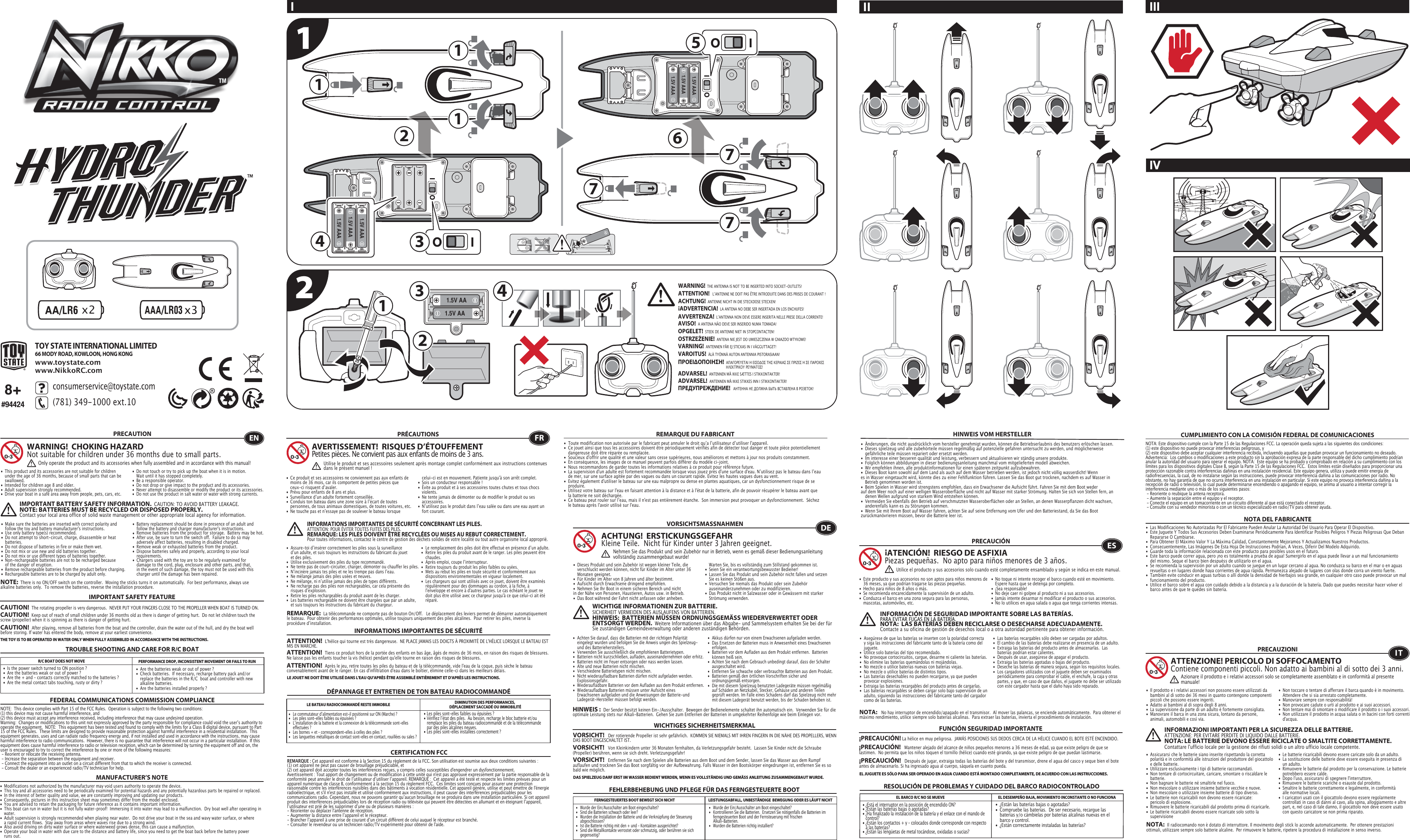 x221.5V AA1.5V AA11177711.5V AAA1.5V AAA1.5V AAA1.5V AAA1.5V AAA1.5V AAA3344256TOY STATE INTERNATIONAL LIMITED66 MODY ROAD, KOWLOON, HONG KONGwww.toystate.comwww.NikkoRC.comTROUBLE SHOOTING AND CARE FOR R/C BOATR/C BOAT DOES NOT MOVE PERFORMANCE DROP, INCONSISTENT MOVEMENT OR FAILS TO RUN  FEDERAL COMMUNICATIONS COMMISSION COMPLIANCEMANUFACTURER’S NOTENOTE:  This device complies with Part 15 of the FCC Rules.  Operation is subject to the following two conditions:  (1) this device may not cause harmful interference, and   (2) this device must accept any interference received, including interference that may cause undesired operation.   Warning:  Changes or modifications to this unit not expressly approved by the party responsible for compliance could void the userʼs authority to operate the equipment.  NOTE:  This equipment has been tested and found to comply with the limits for a Class B digital device, pursuant to Part 15 of the FCC Rules.  These limits are designed to provide reasonable protection against harmful interference in a residential installation.  This equipment generates, uses and can radiate radio frequency energy and, if not installed and used in accordance with the instructions, may cause harmful interference to radio communications.  However, there is no guarantee that interference will not occur in a particular installation.  If this equipment does cause harmful interference to radio or television reception, which can be determined by turning the equipment off and on, the user is encouraged to try to correct the interference by one or more of the following measures: - Reorient or relocate the receiving antenna. - Increase the separation between the equipment and receiver. - Connect the equipment into an outlet on a circuit different from that to which the receiver is connected. - Consult the dealer or an experienced radio/TV technician for help.NOTE:  There is no ON/OFF switch on the controller.  Moving the sticks turns it on automatically.  For best performance, always use alkaline batteries only.  To remove the batteries, reverse the installation procedure.•  Are the batteries weak or out of power ?•  Check batteries.  If necessary, recharge battery pack and/or    replace the batteries in the R/C  boat and controller with new    alkaline batteries.•  Are the batteries installed properly ?•  Is the power switch turned to ON position ?•  Are the batteries weak or out of power ?•  Are the + and – contacts correctly matched to the batteries ?•  Are the metal contact tabs touching, rusty or dirty ?PRECAUTION•  This product and its accessories are not suitable for children    under the age of 36 months, because of small parts that can be   swallowed.•  Intended for children age 8 and older.•  Adult supervision strongly recommended.•  Drive your boat in a safe area away from people, pets, cars, etc. •  Do not touch or try to pick up the boat when it is in motion.     Wait until it has stopped completely.•  Be a responsible operator.•  Do not drop or give impact to the product and its accessories.• Never attempt to disassemble or modify the product or its accessories.•  Do not use the product in salt water or water with strong  currents.WARNING!  CHOKING HAZARDNot suitable for children under 36 months due to small parts.ENOnly operate the product and its accessories when fully assembled and in accordance with this manual!•  Ce produit et ses accessoires ne conviennent pas aux enfants de    moins de 36 mois, car ils comportent de petites pièces que    ceux-ci risquent dʼavaler.•  Prévu pour enfants de 8 ans et plus.•  Surveillance dʼun adulte fortement conseillée.•  Conduis ton bateau dans une zone sûre à lʼécart de toutes    personnes, de tous animaux domestiques, de toutes voitures, etc.•  Ne touche pas et nʼessaye pas de soulever le bateau lorsque    celui-ci est en mouvement. Patiente jusqu&apos;à son arrêt complet.•  Sois un conducteur responsable !•  Évite au produit et à ses accessoires toutes chutes et tous chocs   violents.•  Ne tente jamais de démonter ou de modifier le produit ou ses   accessoires.•  Nʼutilisez pas le produit dans lʼeau salée ou dans une eau ayant un    fort courant.FRAVERTISSEMENT!  RISQUES D’ÉTOUFFEMENTPetites pièces. Ne convient pas aux enfants de moins de 3 ans.PRÉCAUTIONSUtilise le produit et ses accessoires seulement après montage complet conformément aux instructions contenues dans le présent manuel!INFORMATIONS IMPORTANTES DE SÉCURITÉ CONCERNANT LES PILES.  ATTENTION: POUR ÉVITER TOUTES FUITES DES PILES.REMARQUE: LES PILES DOIVENT ÊTRE RECYCLÉES OU MISES AU REBUT CORRECTEMENT.  Pour toutes informations, contactez le centre de gestion des déchets solides de votre localité ou tout autre organisme local approprié.8+#94424I IIIIVIIIMPORTANT SAFETY FEATUREIMPORTANT BATTERY SAFETY INFORMATION.  CAUTION: TO AVOID BATTERY LEAKAGE.NOTE: BATTERIES MUST BE RECYCLED OR DISPOSED PROPERLY.  Contact your local area office of solid waste management or other appropriate local agency for information.•  Modifications not authorized by the manufacturer may void users authority to operate the device.• This toy and all accessories need to be periodically examined for potential hazards and any potentially hazardous parts be repaired or replaced.•  In the interest of better quality and value, we are constantly improving and updating our products.•  Consequently, pictures in this instruction sheet may sometimes differ from the model enclosed.•  You are advised to retain the packaging for future reference as it contains important information.•  This boat can run in water but it is not fully water-proof!  Immersing it into water may lead to a malfunction.  Dry boat well after operating in   water.•  Adult supervision is strongly recommended when playing near water.  Do not drive your boat in the sea and wavy water surface, or where    a rapid current flows.  Stay away from areas where waves rise due to a strong wind.  •  Also avoid driving on dirty water surface or where waterweed grows dense, this can cause a malfunction. •  Operate your boat in water with due care to the distance and battery life, since you need to get the boat back before the battery power    runs out.•  Les piles sont-elles faibles ou épuisées ?•  Vérifiez lʼétat des piles.  Au besoin, recharge le bloc batterie et/ou    remplace les piles du bateau radiocommandé et de la télécommande    par des piles alcalines neuves.•  Les piles sont-elles installées correctement ?•  Le commutateur dʼalimentation est-il positionné sur ON (Marche) ?•   Les piles sont-elles faibles ou épuisées ?•  Lʼinstallation de la batterie et la connexion de la télécommande sont-elles    effectuées ?  •   Les bornes + et – correspondent-elles à celles des piles ?•   Les languettes métalliques de contact sont-elles en contact, rouillées ou sales ?CERTIFICATION FCCREMARQUE DU FABRICANTREMARQUE:  La télécommande ne comporte pas de bouton On/Off.   Le déplacement des leviers permet de démarrer automatiquement le bateau.  Pour obtenir des performances optimales, utilise toujours uniquement des piles alcalines.  Pour retirer les piles, inverse la procédure dʼinstallation.DÉPANNAGE ET ENTRETIEN DE TON BATEAU RADIOCOMMANDÉLE BATEAU RADIOCOMMANDÉ RESTE IMMOBILE DIMINUTION DES PERFORMANCES, DÉPLACEMENT SACCADÉ OU IMMOBILITÉREMARQUE : Cet appareil est conforme à la Section 15 du règlement de la FCC. Son utilisation est soumise aux deux conditions suivantes :  (1) cet appareil ne peut pas causer de brouillage préjudiciable, et (2) cet appareil doit accepter toutes les interférences reçues, y compris celles susceptibles d&apos;engendrer un dysfonctionnement. Avertissement : Tout apport de changement ou de modification à cette unité qui n&apos;est pas approuvé expressément par la partie responsable de la conformité peut annuler le droit de lʼutilisateur dʼutiliser lʼappareil. REMARQUE :  Cet appareil a été testé et respecte les limites prévues pour un appareil numérique de classe B, conformément à la section 15 du règlement FCC.  Ces limites sont conçues pour assurer une protection raisonnable contre les interférences nuisibles dans des bâtiments à vocation résidentielle. Cet appareil génère, utilise et peut émettre de l&apos;énergie radioélectrique, et s&apos;il n&apos;est pas installé et utilisé conformément aux instructions, il peut causer des interférences préjudiciables pour les communications radio. Cependant, nous ne pouvons garantir quʼaucun brouillage ne se produira dans une installation particulière. Si cet appareil produit des interférences préjudiciables lors de réception radio ou télévisée qui peuvent être détectées en allumant et en éteignant lʼappareil, lʼutilisateur est prié de les supprimer dʼune ou de plusieurs manières : - Réorienter ou déplacer l&apos;antenne de réception.- Augmenter la distance entre lʼappareil et le récepteur.- Brancher lʼappareil à une prise de courant dʼun circuit différent de celui auquel le récepteur est branché.- Consulter le revendeur ou un technicien radio/TV expérimenté pour obtenir de l&apos;aide.•  Toute modification non autorisée par le fabricant peut annuler le droit quʼa lʼutilisateur dʼutiliser l&apos;appareil.•  Ce jouet ainsi que tous les accessoires doivent être périodiquement vérifiés afin de détecter tout danger et toute pièce potentiellement    dangereuse doit être réparée ou remplacée. •  Soucieux d&apos;offrir une qualité et une valeur sans cesse supérieures, nous améliorons et mettons à jour nos produits constamment.•  En conséquence, les images de ce manuel peuvent parfois différer du modèle ci-joint. •  Nous recommandons de garder toutes les informations relatives à ce produit pour référence future.•  La supervision d&apos;un adulte est fortement recommandée lorsque vous jouez près d&apos;une surface d&apos;eau. Nʼutilisez pas le bateau dans lʼeau    de mer, sur une surface agitée par des vagues ou dans un courant rapide. Evitez les hautes vagues dues au vent. •  Evitez également d&apos;utiliser le bateau sur une eau malpropre ou dense en plantes aquatiques, car un dysfonctionnement risque de se   produire. •  Utilisez votre bateau sur l&apos;eau en faisant attention à la distance et à l&apos;état de la batterie, afin de pouvoir récupérer le bateau avant que    la batterie ne soit déchargée.•  Ce bateau peut rouler sur lʼeau, mais il n&apos;est pas entièrement étanche.  Son immersion peut provoquer un dysfonctionnement.  Séchez    le bateau après l&apos;avoir utilisé sur l&apos;eau.•   Wurde der Ein/Ausschalter am Boot eingeschaltet?•   Kontrollieren Sie die Batterien.  Ersetzen Sie nötigenfalls die Batterien im    ferngesteuerten Boot und der Fernsteuerung mit frischen      Alkali-Batterien.                                                         •   Wurden die Batterien richtig installiert?•   Wurde der Ein/Ausschalter am Boot eingeschaltet?•   Sind die Batterien schwach oder leer?•   Wurden die Installation der Batterie und die Verknüpfung der Steuerung   abgeschlossen? •   Ist die Batterie richtig mit den + und – Kontakten ausgerichtet?•   Sind die Metallkontakte verrostet oder schmutzig, oder berühren sie sich   gegenseitig?FEHLERBEHEBUNG UND PFLEGE FÜR DAS FERNGESTEUERTE BOOTVORSICHTSMASSNAHMEN•  Dieses Produkt und sein Zubehör ist wegen kleiner Teile, die    verschluckt werden können, nicht für Kinder im Alter unter 36    Monaten geeignet.•  Für Kinder im Alter von 8 Jahren und älter bestimmt.•  Aufsicht durch Erwachsene dringend empfohlen.•  Nehmen Sie Ihr Boot in einem sicheren Bereich und nicht   in der Nähe von Personen, Haustieren, Autos usw. in Betrieb.•  Das Boot während der Fahrt nicht anfassen oder anheben.     Warten Sie, bis es vollständig zum Stillstand gekommen ist.                                            •  Seien Sie ein verantwortungsbewusster Bediener!•  Lassen Sie das Produkt und sein Zubehör nicht fallen und setzen    Sie es keinen Stößen aus.•  Versuchen Sie niemals das Produkt oder sein Zubehör   auseinanderzunehmen oder zu modifizieren.•  Das Produkt nicht in Salzwasser oder in Gewässern mit starker    Strömung verwenden.FERNGESTEUERTES BOOT BEWEGT SICH NICHT LEISTUNGSABFALL, UNBESTÄNDIGE  BEWEGUNG ODER ES LÄUFT NICHTHINWEIS VOM HERSTELLERACHTUNG!  ERSTICKUNGSGEFAHRKleine Teile.  Nicht für Kinder unter 3 Jahren geeignet.WICHTIGE INFORMATIONEN ZUR BATTERIE.  SICHERHEIT VERMEIDEN DES AUSLAUFENS VON BATTERIEN.HINWEIS:  BATTERIEN MÜSSEN ORDNUNGSGEMÄSS WIEDERVERWERTET ODER ENTSORGT WERDEN.  Weitere Informationen über das Abgabe- und Sammelsystem erhalten Sie bei der für Sie zuständigen Gemeindeverwaltung oder anderen zuständigen Behörden.HINWEIS :  Der Sender besitzt keinen Ein-/Ausschalter.  Bewegen der Bedienelemente schaltet ihn automatisch ein.  Verwenden Sie für die optimale Leistung stets nur Alkali-Batterien.  Gehen Sie zum Entfernen der Batterien in umgekehrter Reihenfolge wie beim Einlegen vor.•  Änderungen, die nicht ausdrücklich vom hersteller genehmigt wurden, können die Betriebserlaubnis des benutzers erlöschen lassen.•  Dieses spielzeug und alle zubehörteile müssen regelmäßig auf potenzielle gefahren untersucht zu werden, und möglicherweise      gefährliche teile müssen repariert oder ersetzt werden.•  Im interesse einer besseren qualität und leistung, verbessern und aktualisieren wir ständig unsere produkte.•  Folglich können abbildungen in dieser bedienungsanleitung manchmal vom mitgelieferten modell abweichen.•  Wir empfehlen ihnen, alle produktinformationen für einen späteren zeitpunkt aufzubewahren.•  Dieses Boot kann sowohl auf dem Land als auch auf dem Wasser betrieben werden, ist jedoch nicht völlig wasserdicht! Wenn    es in Wasser eingetaucht wird, könnte dies zu einer Fehlfunktion führen. Lassen Sie das Boot gut trocknen, nachdem es auf Wasser in    Betrieb genommen worden ist.•  Beim Spielen in Wasser wird strengstens empfohlen, dass ein Erwachsener die Aufsicht führt. Fahren Sie mit dem Boot weder    auf dem Meer noch auf einer welligen Wasseroberfläche und nicht auf Wasser mit starker Strömung. Halten Sie sich von Stellen fern, an    denen Wellen aufgrund von starkem Wind entstehen können. •  Vermeiden Sie ebenfalls den Betrieb auf verschmutzten Wasseroberflächen oder an Stellen, an denen Wasserpflanzen dicht wachsen,    anderenfalls kann es zu Störungen kommen. •  Wenn Sie mit Ihrem Boot auf Wasser fahren, achten Sie auf seine Entfernung vom Ufer und den Batteriestand, da Sie das Boot    zurückmanövrieren müssen, bevor die Batterie leer ist. DENehmen Sie das Produkt und sein Zubehör nur in Betrieb, wenn es gemäß dieser Bedienungsanleitung vollständig zusammengebaut wurde!•  ¿Están las baterías bajas o agotadas?•  Compruebe las baterías.  De ser necesario, recargue las    baterías y/o cámbielas por baterías alcalinas nuevas en el    barco y control.•  ¿Están correctamente instaladas las baterías?•  ¿Está el interruptor en la posición de encendido ON?•  ¿Están las baterías bajas o agotadas?•  ¿Ha finalizado la instalación de la batería y el enlace con el mando de    control?  •  ¿Están los contactos + y – colocados donde corresponde con respecto    a las baterías?•  ¿Están las lengüetas de metal tocándose, oxidadas o sucias?•  Este producto y sus accesorios no son aptos para niños menores de    36 meses, ya que podrían tragarse las piezas pequeñas.•  Hecho para niños de 8 años o más.•  Se recomienda encarecidamente la supervisión de un adulto.•  Conduzca el barco en una zona segura para las personas,    mascotas, automóviles, etc. •  No toque ni intente recoger el barco cuando esté en movimiento.     Espere hasta que se detenga por completo.•  ¡Sea responsable!•  No deje caer ni golpee al producto ni a sus accesorios.•  Jamás intente desarmar ni modificar el producto o sus accesorios.•  No lo utilices en agua salada o agua que tenga corrientes intensas.CUMPLIMIENTO CON LA COMISIÓN FEDERAL DE COMUNICACIONESNOTA DEL FABRICANTENOTA:   No hay interruptor de encendido/apagado en el transmisor.  Al mover las palancas, se enciende automáticamente.  Para obtener el máximo rendimiento, utilice siempre solo baterías alcalinas.  Para extraer las baterías, invierta el procedimiento de instalación.RESOLUCIÓN DE PROBLEMAS Y CUIDADO DEL BARCO RADIOCONTROLADOEL BARCO R/C NO SE MUEVE EL DESEMPEÑO BAJA, MOVIMIENTO INCONSTANTE O NO FUNCIONAES¡ATENCIÓN!  RIESGO DE ASFIXIA Piezas pequeñas.  No apto para niños menores de 3 años.PRECAUCIÓNNOTA: Este dispositivo cumple con la Parte 15 de las Regulaciones FCC. La operación queda sujeta a las siguientes dos condiciones:  (1) este dispositivo no puede provocar interferencias peligrosas, y (2) este dispositivo debe aceptar cualquier interferencia recibida, incluyendo aquellas que puedan provocar un funcionamiento no deseado. Advertencia:  Los cambios o modificaciones a este producto sin la aprobación expresa de la parte responsable del dicho cumplimiento podrían anular la autoridad del usuario para operar el equipo. NOTA:  Este equipo se ha probado y comprobado en relación a su cumplimiento con los límites para los dispositivos digitales Clase B, según la Parte 15 de las Regulaciones FCC.  Estos límites están diseñados para proporcionar una protección razonable contra interferencias dañinas en una instalación residencial. Este equipo genera, utiliza y puede emitir energía de radiofrecuencias, la cual, de no instalarse según las instrucciones, puede provocar interferencia dañina a las comunicaciones por radio. No obstante, no hay garantía de que no ocurra interferencia en una instalación en particular. Si este equipo no provoca interferencia dañina a la recepción de radio o televisión, lo cual puede determinarse encendiendo o apagando el equipo, se anima al usuario a intentar corregir la interferencia mediante uno o más de los siguientes pasos: - Reoriente o reubique la antena receptora. - Aumente la separación entre el equipo y el receptor. - Conecte el equipo en un tomacorriente en un circuito diferente al que está conectado el receptor. - Consulte con su vendedor minorista o con un técnico especializado en radio/TV para obtener ayuda.•  Las Modificaciones No Autorizadas Por El Fabricante Pueden Anular La Autoridad Del Usuario Para Operar El Dispositivo.•  Este Juguete Y Todos Sus Accesorios Deben Examinarse Periódicamente Para Identificar Posibles Peligros Y Piezas Peligrosas Que Deban    Repararse O Cambiarse.•  Para Obtener El Máximo Valor Y La Máxima Calidad, Constantemente Mejoramos Y Actualizamos Nuestros Productos.•  Consecuentemente, Las Imágenes De Esta Hoja De Instrucciones Podrían, A Veces, Diferir Del Modelo Adquirido.•  Guarde toda la información relacionada con este producto para posibles usos en el futuro.•  Este barco puede correr agua, pero ¡no es totalmente a prueba de agua! Sumergirlo en el agua puede llevar a un mal funcionamiento    del mismo. Seque el barco bien despuéss de utilizarlo en el agua.•  Se recomienda la supervisión por un adulto cuando se juegue en un lugar cercano al agua. No conduzca su barco en el mar o en aguas    revueltas o en lugares donde haya corrientes de agua rápida. Permanezca alejado de lugares con olas donde corra un viento fuerte. •  También evite conducir en aguas turbias o allí donde la densidad de hierbajos sea grande, en cualquier otro caso puede provocar un mal    funcionamiento del producto. •  Utilice el barco sobre el agua con cuidado debido a la distancia y a la duración de la batería. Dado que puedes necesitar hacer volver el    barco antes de que te quedes sin batería.Utilice el producto y sus accesorios solo cuando esté completamente ensamblado y según se indica en este manual.INFORMACIÓN DE SEGURIDAD IMPORTANTE SOBRE LAS BATERÍAS.PARA EVITAR FUGAS EN LA BATERÍA.NOTA:  LAS BATERÍAS DEBEN RECICLARSE O DESECHARSE ADECUADAMENTE.  Contacte a su oficina de gestión de desechos local o a otra autoridad pertinente para obtener información.PRECAUZIONI•  Il prodotto e i relativi accessori non possono essere utilizzati da    bambini al di sotto dei 36 mesi in quanto contengono componenti    piccoli che possono essere ingeriti.•  Adatto ai bambini al di sopra degli 8 anni.•  La supervisione da parte di un adulto è fortemente consigliata.•  Manovrare il barca in una zona sicura, lontano da persone,    animali, automobili e così via. •  Non toccare o tentare di afferrare il barca quando è in movimento.    Attendere che si sia arrestato completamente.•  Manovrare sempre con responsabilità!•  Non provocare cadute o urti al prodotto e ai suoi accessori.•  Non tentare mai di smontare o modificare il prodotto o i suoi accessori.•  Non utilizzare il prodotto in acqua salata o in bacini con forti correnti   d&apos;acqua.ATTENZIONE! PERICOLO DI SOFFOCAMENTOContiene componenti piccoli. Non adatto ai bambini al di sotto dei 3 anni.INFORMAZIONI IMPORTANTI PER LA SICUREZZA DELLE BATTERIE.  ATTENZIONE: PER EVITARE PERDITE DI LIQUIDO DALLE BATTERIE.NOTA: LE BATTERIE DEVONO ESSERE RICICLATE O SMALTITE CORRETTAMENTE.   Contattare l&apos;ufficio locale per la gestione dei rifiuti solidi o un altro ufficio locale competente.ITAzionare il prodotto e i relativi accessori solo se completamente assemblato e in conformità al presente manuale!12CAUTION!  The rotating propeller is very dangerous.  NEVER PUT YOUR FINGERS CLOSE TO THE PROPELLER WHEN BOAT IS TURNED ON.CAUTION!  After playing, remove all batteries from the boat and the controller, drain the water out of the hull, and dry the boat well before storing. If water has entered the body, remove at your earliest convenience.THE TOY IS TO BE OPERATED IN WATER ONLY WHEN FULLY ASSEMBLED IN ACCORDANCE WITH THE INSTRUCTIONS.LE JOUET NE DOIT ÊTRE UTILISÉ DANS L&apos;EAU QU&apos;APRÈS ÊTRE ASSEMBLÉ ENTIÈREMENT ET D&apos;APRÈS LES INSTRUCTIONS.DAS SPIELZEUG DARF ERST IM WASSER BEDIENT WERDEN, WENN ES VOLLSTÄNDIG UND GEMÄSS ANLEITUNG ZUSAMMENGEBAUT WURDE. EL JUGUETE ES SÓLO PARA SER OPERADO EN AGUA CUANDO ESTÁ MONTADO COMPLETAMENTE, DE ACUERDO CON LAS INSTRUCCIONES.CAUTION!  Keep out of reach of small children under 36 months old as there is danger of getting hurt.  Do not let children touch the screw (propeller) when it is spinning as there is danger of getting hurt.  INFORMATIONS IMPORTANTES DE SÉCURITÉATTENTION!  L&apos;hélice qui tourne est très dangereuse.  NE PLACE JAMAIS LES DOIGTS À PROXIMITÉ DE L&apos;HÉLICE LORSQUE LE BATEAU EST MIS EN MARCHE.ATTENTION!  Après le jeu, retire toutes les piles du bateau et de la télécommande, vide l&apos;eau de la coque, puis sèche le bateau convenablement avant de le ranger. En cas d&apos;infiltration d&apos;eau dans le boîtier, élimine celle-ci dans les meilleurs délais.ATTENTION!  Tiens ce produit hors de la portée des enfants en bas âge, âgés de moins de 36 mois, en raison des risques de blessures.Ne laisse pas les enfants toucher la vis (hélice) pendant qu&apos;elle tourne en raison des risques de blessures.  WICHTIGES SICHERHEITSMERKMALVORSICHT!   Der rotierende Propeller ist sehr gefährlich.  KOMMEN SIE NIEMALS MIT IHREN FINGERN IN DIE NÄHE DES PROPELLERS, WENN DAS BOOT EINGESCHALTET IST.VORSICHT!   Entfernen Sie nach dem Spielen alle Batterien aus dem Boot und dem Sender, lassen Sie das Wasser aus dem Rumpf auflaufen und trocknen Sie das Boot sorgfältig vor der Aufbewahrung. Falls Wasser in den Bootskörper eingedrungen ist, entfernen Sie es so bald wie möglich.VORSICHT!   Von Kleinkindern unter 36 Monaten fernhalten, da Verletzungsgefahr besteht.  Lassen Sie Kinder nicht die Schraube (Propeller) berühren, wenn sie sich dreht. Verletzungsgefahr!FUNCIÓN SEGURIDAD IMPORTANTE¡PRECAUCIÓN! La hélice en muy peligrosa.  JAMÁS POSICIONES SUS DEDOS CERCA DE LA HÉLICE CUANDO EL BOTE ESTÉ ENCENDIDO.¡PRECAUCIÓN!   Después de jugar, extraiga todas las baterías del bote y del transmisor, drene el agua del casco y seque bien el bote antes de almacenarlo. Si ha ingresado agua al cuerpo, sáquela en cuanto pueda.¡PRECAUCIÓN!   Mantener alejado del alcance de niños pequeños menores a 36 meses de edad, ya que existe peligro de que se lastimen.  No permita que los niños toquen el tornillo (hélice) cuando esté girando, ya que existe peligro de que puedan lastimarse.  consumerservice@toystate.com(781) 349-1000 ext.10  WARNING! THE ANTENNA IS NOT TO BE INSERTED INTO SOCKET-OUTLETS!ATTENTION!   LʼANTENNE NE DOIT PAS ÊTRE INTRODUITE DANS DES PRISES DE COURANT !ACHTUNG!  ANTENNE NICHT IN DIE STECKDOSE STECKEN! ADVERTENCIA!  LA ANTENA NO DEBE SER INSERTADA EN LOS ENCHUFES!AVVERTENZA!  LʼANTENNA NON DEVE ESSERE INSERITA NELLE PRESE DELLA CORRENTE!AVISO!  A ANTENA NÃO DEVE SER INSERIDO NUMA TOMADA!OPGELET!  STEEK DE ANTENNE NIET IN STOPCONTACTEN!OSTRZEŻENIE!  ANTENA NIE JEST DO UMIESZCZENIA W GNIAZDO WTYKOWE!   VARNING!  ANTENNEN FÅR EJ STICKAS IN I VÄGGUTTAGET!VAROITUS!  ÄLÄ TYÖNNÄ AUTON ANTENNIA PISTORASIAAN!ADVARSEL!  ANTENNEN MÅ IKKE SÆTTES I STIKKONTAKTER!ADVARSEL!  ANTENNEN MÅ IKKE STIKKES INN I STIKKONTAKTER!ПРЕДУПРЕЖДЕНИЕ!   АНТЕННА НЕ ДОЛЖНА БЫТЬ ВСТАВЛЕНА В РОЗЕТОК!ΠΡΟΕΙΟΠΟΙΗΣΗ!  ΑΠΑΓΟΡΕΥΕΤΑΙ Η ΕΙΣΟΔΟΣ ΤΗΣ ΚΕΡΑΙΑΣ ΣΕ ΠΡΙΖΕΣ Η ΣΕ ΠΑΡΟΧΕΣ                      ΗΛΕΚΤΡΙΚΟΥ ΡΕΥΜΑΤΟΣ!•  Make sure the batteries are inserted with correct polarity and    follow the toy and battery manufacturer&apos;s instructions.•  Use only battery type(s) recommended.•  Do not attempt to short-circuit, charge, disassemble or heat   batteries. •  Do not dispose of batteries in fire or make them wet.•  Do not mix or use new and old batteries together.•  Do not mix or use different types of batteries together.•  Non-rechargeable batteries are not to be recharged because    of the danger of eruption.•  Remove rechargeable batteries from the product before charging.•  Rechargeable batteries are to be charged by adult only.•  Battery replacement should be done in presence of an adult and    follow the battery and charger manufacturer&apos;s instructions.• Remove batteries from the product for storage.  Battery may be hot.•  After use, be sure to turn the switch off.  Failure to do so may    adversely affect batteries, resulting in disabled charged.•  Remove weak or exhausted batteries from the product.•  Dispose batteries safely and properly, according to your local   requirements.•  Chargers used with the toy are to be regularly examined for    damage to the cord, plug, enclosure and other parts, and that,    in the event of such damage, the toy must not be used with this    charger until the damage has been repaired.•  Assure-toi dʼinsérer correctement les piles sous la surveillance    dʼun adulte, et suis toujours les instructions du fabricant du jouet    et des piles.•  Utilise exclusivement des piles du type recommandé.•  Ne tente pas de court-circuiter, charger, démonter ou chauffer les piles.•  Nʼincinère jamais tes piles et ne les trempe pas dans lʼeau.•  Ne mélange jamais des piles usées et neuves.•  Ne mélange, ni nʼutilise jamais des piles de types différents.•  Ne recharge pas des piles non rechargeables, car cela présente des    risques dʼexplosion.•  Retire les piles rechargeables du produit avant de les charger.•  Les batteries rechargeable ne doivent être chargées que par un adulte,  et suis toujours les instructions du fabricant du chargeur.•  Le remplacement des piles doit être effectué en présence dʼun adulte.•  Retire les piles du produit avant de le ranger. Les piles peuvent être   chaudes.•  Après emploi, coupe lʼinterrupteur.•  Retire toujours du produit les piles faibles ou usées.•  Mets au rebut les piles en toute sécurité et conformément aux    dispositions environnementales en vigueur localement.•  Les chargeurs qui sont utilisés avec ce jouet, doivent être examinés    régulièrement pour des dommages au cordon, à la fiche, à     l&apos;enveloppe et encore à d&apos;autres parties. Le cas échéant le jouet ne    doit plus être utilisé avec ce chargeur jusqu&apos;à ce que celui-ci ait été   réparé. •  Achten Sie darauf, dass die Batterien mit der richtigen Polarität    eingelegt wurden und befolgen Sie die Anweis ungen des Spielzeug-    und des Batterieherstellers.•  Verwenden Sie ausschließlich die empfohlenen Batterietypen.•  Batterien nicht kurzschließen, aufladen, auseinandernehmen oder erhitz.•  Batterien nicht im Feuer entsorgen oder nass werden lassen.•  Alte und neue Batterien nicht mischen.•  Verschiedene Batterietypen nicht mischen.•  Nicht wiederaufladbare Batterien dürfen nicht aufgeladen werden.   Explosionsgefahr.•  Wiederaufladbare Batterien vor dem Aufladen aus dem Produkt entfernen. •  Wiederaufladbare Batterien müssen unter Aufsicht eines      Erwachsenen aufgeladen und die Anweisungen der Batterie-und    Ladegerät-Hersteller müssen befolgt werden.•  Akkus dürfen nur von einem Erwachsenen aufgeladen werden.•  Das Ersetzen der Batterien muss in Anwesenheit eines Erwachsenen   erfolgen.•  Batterien vor dem Aufladen aus dem Produkt entfernen.  Batterien    können heiß sein.•  Achten Sie nach dem Gebrauch unbedingt darauf, dass der Schalter    ausgeschaltet wird. •  Entfernen Sie schwache oder verbrauchte Batterien aus dem Produkt.•  Batterien gemäß den örtlichen Vorschriften sicher und   ordnungsgemäß entsorgen.•  Die mit diesem Spielzeug benutzten Ladegeräte müssen regelmäßig    auf Schäden an Netzkabel, Stecker, Gehäuse und anderen Teilen    geprüft werden. Im Falle eines Schadens darf das Spielzeug nicht mehr    mit diesem Ladegerät benutzt werden, bis der Schaden behoben ist.•  Asegúrese de que las baterías se inserten con la polaridad correcta    y siga las instrucciones del fabricante tanto de la batería como del   juguete.•  Utilice solo baterías del tipo recomendado.•  No provoque cortocircuitos, cargue, desarme ni caliente las baterías. •  No elimine las baterías quemándolas ni mojándolas.•  No mezcle o utilice baterías nuevas con baterías viejas.•  No mezcle o utilice baterías de distintos tipos.•  Las baterías desechables no pueden recargarse, ya que pueden    provocar explosiones.•  Extraiga las baterías recargables del producto antes de cargarlas. •  Las baterías recargables se deben cargar solo bajo supervisión de un    adulto, siguiendo las instrucciones del fabricante tanto del cargador    como de las baterías.•  Las baterías recargables sólo deben ser cargadas por adultos.•  El cambio de las baterías debe realizarse en presencia de un adulto.•  Extraiga las baterías del producto antes de almacenarlas.  Las    baterías podrían estar calientes.•  Después de usar, asegúrese de apagar el producto. •  Extraiga las baterías agotadas o bajas del producto.•  Deseche las baterías de manera segura, según los requisitos locales.•  Los cargadores utilizados con el juguete deben ser examinados    periódicamente para comprobar el cable, el enchufe, la caja y otras    partes, y que, en caso de que daños, el juguete no debe ser utilizado    con este cargador hasta que el daño haya sido reparado.•  Assicurarsi che le batterie siano inserite rispettando la corretta    polarità e in conformità alle istruzioni del produttore del giocattolo    e delle batterie.•  Utilizzare esclusivamente i tipi di batterie raccomandati.•  Non tentare di cortocircuitare, caricare, smontare o riscaldare le   batterie. •  Non bagnare le batterie né smaltirle nel fuoco.•  Non mescolare o utilizzare insieme batterie vecchie e nuove.•  Non mescolare o utilizzare insieme batterie di tipo diverso.•  Le batterie non ricaricabili non devono essere ricaricate:      pericolo di esplosione.•  Rimuovere le batterie ricaricabili dal prodotto prima di ricaricarle. •  Le batterie ricaricabili devono essere ricaricate solo sotto la   supervisione•  Le batterie ricaricabili devono essere caricate solo da un adulto.•  La sostituzione delle batterie deve essere eseguita in presenza di    un adulto.•  Rimuovere le batterie dal prodotto per la conservazione. Le batterie    potrebbero essere calde.•  Dopo l&apos;uso, assicurarsi di spegnere l&apos;interruttore. •  Rimuovere le batterie scariche o esauste dal prodotto.•  Smaltire le batterie correttamente e legalmente, in conformità    alle normative locali.•  I caricatori usati con il giocattolo devono essere regolarmente    controllati in caso di danni al cavo, alla spina, alloggiamento e altre    part, e, nel caso di tale danno, il giocattolo non deve essere usato    con questo caricatore se non prima riparato.NOTA:  Il radiocomando non è dotato di interruttore. Il movimento degli stick lo accende automaticamente.  Per ottenere prestazioni ottimali, utilizzare sempre solo batterie alcaline.  Per rimuovere le batterie, ripetere la procedura di installazione in senso inverso.