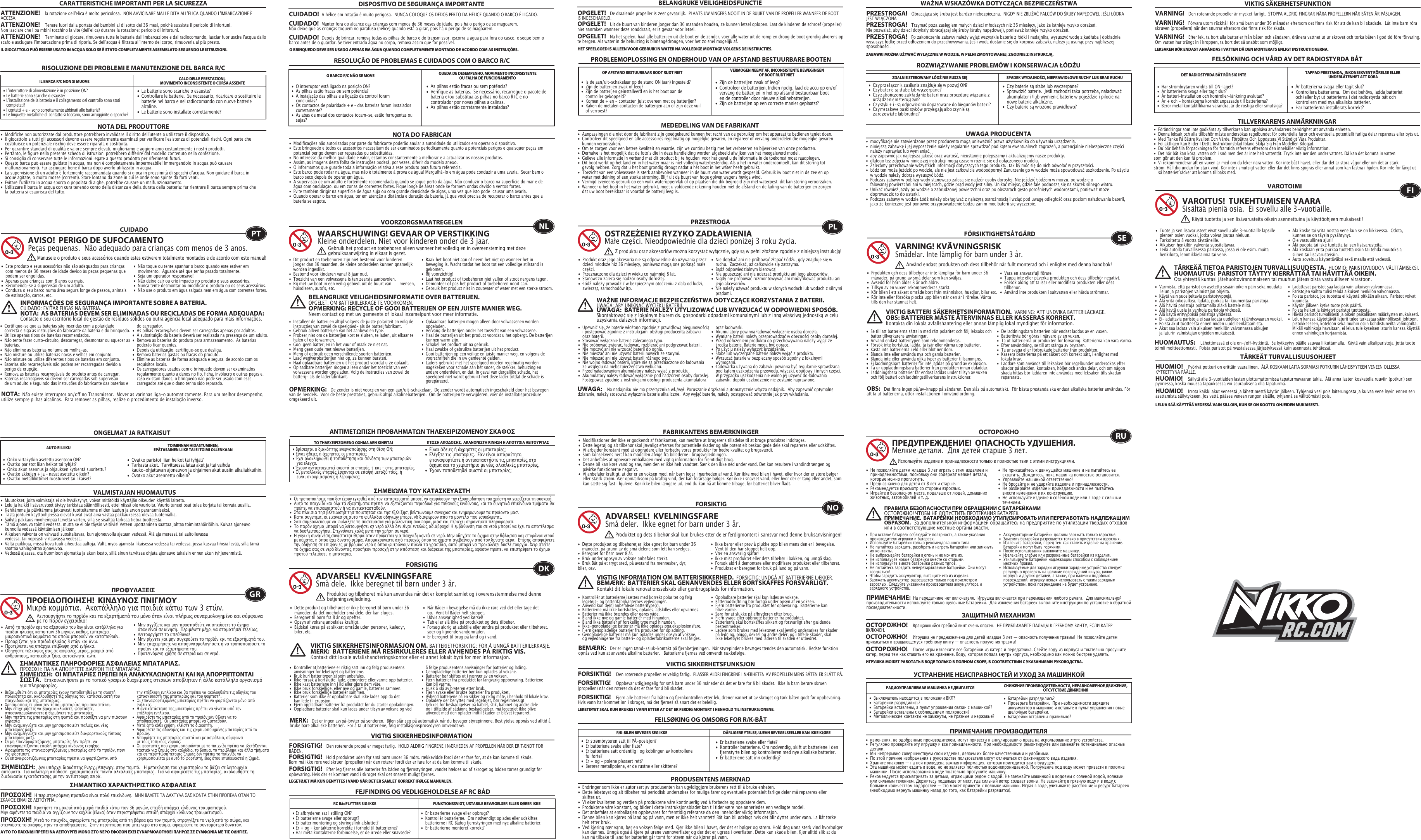 •  Le batterie sono scariche o esauste?•  Controllare le batterie.  Se necessario, ricaricare o sostituire le    batterie nel barca e nel radiocomando con nuove batterie   alcaline. •  Le batterie sono installate correttamente?•  L&apos;interruttore di alimentazione è in posizione ON?•  Le batterie sono scariche o esauste?•  L&apos;installazione della batteria e il collegamento del controllo sono stati   completati? •  I contatti + e - sono correttamente abbinati alle batterie?•  Le linguette metalliche di contatto si toccano, sono arrugginite o  sporche?RISOLUZIONE DEI PROBLEMI E MANUTENZIONE DEL BARCA R/CIL BARCA R/C NON SI MUOVE CALO DELLE PRESTAZIONI, MOVIMENTO INCONSISTENTE O CORSA ASSENTENOTA DEL PRODUTTORE•  Modifiche non autorizzate dal produttore potrebbero invalidare il diritto dell&apos;utente a utilizzare il dispositivo. •  Il giocattolo e tutti gli accessori devono essere regolarmente esaminati per verificare l&apos;esistenza di potenziali rischi. Ogni parte che    costituisce un potenziale rischio deve essere riparata o sostituita. •  Per garantire standard di qualità e valore sempre elevati, miglioriamo e aggiorniamo costantemente i nostri prodotti.•  Pertanto, le figure nella presente scheda di istruzioni potrebbero differire dal modello contenuto nella confezione.•  Si consiglia di conservare tutte le informazioni legate a questo prodotto per riferimenti futuri.•  Questo barca può essere guidato in acqua, ma non è completamente impermeabile! Immergendolo in acqua può causare   malfunzionamenti. Far asciugare bene il barca dopo averlo utilizzato in acqua.•  La supervisione di un adulto è fortemente raccomandata quando si gioca in prossimità di specchi dʼacqua. Non guidare il barca in    acque agitate, o molto mosse (correnti). Stare lontano da zone in cui le onde sono spinte da forti venti.•  Evitare lʼutilizzo in acqua sporca o popolata di alghe, potrebbe causare un malfunzionamento.•  Utilizzare il barca in acqua con cura tenendo conto della distanza e della durata della batteria: far rientrare il barca sempre prima che    la batteria si esaurisca del tutto.RESOLUÇÃO DE PROBLEMAS E CUIDADOS COM O BARCO R/CCUIDADO•  Este produto e seus acessórios não são adequados para crianças    com menos de 36 meses de idade devido às peças pequenas que    podem ser engolidas. •  Apenas para crianças com 8 anos ou mais.•  Recomenda-se a supervisão de um adulto.•  Conduza o seu barco numa área segura longe de pessoa, animais    de estimação, carros, etc. •  Não toque ou tente apanhar o barco quando este estiver em    movimento.  Aguarde até que tenha parado totalmente.•  Seja um operador responsável!•  Não deixe cair ou crie impacto no produto e seus acessórios.•  Nunca tente desmontar ou modificar o produto ou os seus acessórios.•  Não use o produto em água salgada nem em água com correntes fortes.O BARCO R/C NÃO SE MOVE QUEDA DE DESEMPENHO, MOVIMENTO INCONSISTENTE OU FALHA DE FUNCIONAMENTO NOTA DO FABRICANAVISO!  PERIGO DE SUFOCAMENTOPeças pequenas.  Não adequado para crianças com menos de 3 anos.INFORMAÇÕES DE SEGURANÇA IMPORTANTE SOBRE A BATERIA. CUIDADO: EVITAR FUGAS NA BATERIA.NOTA:  AS BATERIAS DEVEM SER ELIMINADAS OU RECICLADAS DE FORMA ADEQUADA:   Contacte o seu escritório local de gestão de resíduos sólidos ou outra agência local adequado para mais informações.NOTA:  Não existe interruptor on/off no Transmissor.  Mover as varinhas liga-o automaticamente. Para um melhor desempenho, utilize sempre pilhas alcalinas.  Para remover as pilhas, realize o procedimento de instalação inverso.•  Modificações não autorizadas por parte do fabricante poderão anular a autoridade do utilizador em operar o dispositivo.•  Este brinquedo e todos os acessórios necessitam de ser examinados periodicamente quanto a potenciais perigos e quaisquer peças em    potencial perigo devem ser reparadas ou substituídas.•  No interesse da melhor qualidade e valor, estamos constantemente a melhorar e a actualizar os nossos produtos.•  Assim, as imagens desta folha de instruções poderá, por vezes, diferir do modelo anexo.•  O informamos que guarde toda a informação relativa a este produto para futura referencia.•  Este barco pode rodar na água, mas não é totalmente à prova de água! Mergulhá-lo em água pode conduzir a uma avaria.  Secar bem o    barco seco depois de operar em água.•  A supervisão de um adulto é fortemente recomendada quando se jogue perto da água. Não conduzir o barco na superfície do mar e de    água com ondulaçao, ou em zonas de correntes fortes. Fique longe de áreas onde se formem ondas devido a ventos fortes. •  Evite também dirigir na superfície de água suja ou com grande densidade de algas, uma vez que isto pode  causar uma avaria. •  Quando operar o barco em água, ter em atenção a distância e duração da bateria, já que você precisa de recuperar o barco antes que a    bateria se esgote.  PTManuseie o produto e seus acessórios quando estes estiverem totalmente montados e de acordo com este manual!•  As pilhas estão fracas ou sem potência?•  Verifique as baterias.  Se necessário, recarregue o pacote de    bateria e/ou substitua as pilhas no barco R/C e no      controlador por novas pilhas alcalinas.•  As pilhas estão corretamente instaladas? •  O interruptor está ligado na posição ON?•  As pilhas estão fracas ou sem potência?•  A instalação das pilhas e a ligação de control foram     concluídas?•  Os contactos de polaridade + e – das baterias foram instalados   corretamente?•  As abas de metal dos contactos tocam-se, estão ferrugentas ou   sujas?•  Zijn de batterijen zwak of leeg?•  Controleer de batterijen. Indien nodig, laad de accu op en/of    vervang de batterijen in het op afstand bestuurbaar boot    en de controller door nieuwe alkalinebatterijen.•  Zijn de batterijen op een correcte manier geplaatst?•  Is de aan/uit-schakelaar op de stand ON (aan) ingesteld?•  Zijn de batterijen zwak of leeg?•  Zijn de batterijen geïnstalleerd en is het boot aan de      controller gekoppeld?•  Komen de + en - contacten juist overeen met de batterijen?•  Raken de metalen contacten de batterijen aan of zijn deze vuil    of verroest?PROBLEEMOPLOSSING EN ONDERHOUD VAN OP AFSTAND BESTUURBARE BOOTENVOORZORGSMAATREGELEN•  Dit product en toebehoren zijn niet bestemd voor kinderen    jonger dan 36 maanden, de kleine onderdelen kunnen qnamelijk    worden ingeslikt.•  Bestemd voor kinderen vanaf 8 jaar oud.•  Toezicht van een volwassene is ten zeerste aanbevolen.•  Rij met uw boot in een veilig gebied, uit de buurt van   mensen,    huisdieren, auto&apos;s, etc.•  Raak het boot niet aan of neem het niet op wanneer het in    beweging is. Wacht totdat het boot tot een volledige stilstand is   gekomen.•  Rij voorzichtig!•  Laat het product of toebehoren niet vallen of stoot nergens tegen.•  Demonteer of pas het product of toebehoren nooit aan.•  Gebruik het product niet in zoutwater of water met een sterke stroom.OP AFSTAND BESTUURBAAR BOOT RIJDT NIET VERMOGEN NEEMT AF, INCONSISTENTE BEWEGINGENOF BOOT RIJDT NIET MEDEDELING VAN DE FABRIKANTWAARSCHUWING! GEVAAR OP VERSTIKKINGKleine onderdelen. Niet voor kinderen onder de 3 jaar.BELANGRIJKE VEILIGHEIDSINFORMATIE OVER BATTERIJEN.OPGELET: OM BATTERIJLEKKAGE TE VOORKOMEN.OPMERKING: RECYCLE OF GOOI BATTERIJEN OP EEN JUISTE MANIER WEG.  Neem contact op met uw gemeente of lokaal inzamelpunt voor meer informatie.OPMERKING:   De zender is niet voorzien van een aan/uit-schakelaar.  De zender wordt automatisch ingeschakeld door het bewegen van de hendels.  Voor de beste prestaties, gebruik altijd alkalinebatterijen.  Om de batterijen te verwijderen, voer de installatieprocedure omgekeerd uit.•  Aanpassingen die niet door de fabrikant zijn goedgekeurd kunnen het recht van de gebruiker om het apparaat te bedienen teniet doen.•  Controleer dit speelgoed en alle accessoires regelmatig op mogelijke gevaren, en repareer of vervang onderdelen die mogelijke gevaren    kunnen veroorzaken.•  Om te zorgen voor een betere kwaliteit en waarde, zijn we continu bezig met het verbeteren en bijwerken van onze producten.•  Derhalve is het mogelijk dat de fotoʼs die in deze handleiding worden afgebeeld afwijken van het meegeleverd model.•  Gelieve alle informatie in verband met dit product bij te houden  voor het geval u de informatie in de toekomst moet raadplegen.•  Dit boot werkt op het land en in het water maar is niet volledig waterbestendig. Als u het in water onderdompelt, kan dit storing tot    gevolg hebben. Zorg dat u het boot grondig droogt nadat u het boot in het water heeft gebruikt.•  Toezicht van een volwassene is sterk aanbevolen wanneer in de buurt van water wordt gespeeld. Gebruik iw boot niet in de zee en op    water met deining of een sterke stroming. Blijf uit de buurt van hoge golven wegens hevige wind. •  Vermijd eveneens gebruik op een vuilk wateroppervlak of op plaatsen die dik begroeid zijn met waterpest: dit kan storing veroorzaken.•  Wanneer u het boot in het water gebruikt, moet u voldoende rekening houden met de afstand en de lading van de batterijen en zorgen    dat uw boot bereikbaar is voordat de batterij leeg is.NLGebruik het product en toebehoren alleen wanneer het volledig en in overeensteming met deze gebruiksaanwijzing in elkaar is gezet.•  Czy baterie są słabe lub wyczerpane?•  Sprawdzić baterie.  Jeśli zachodzi taka potrzeba, naładować    akumulator i/lub wymienić baterie w pojeździe i pilocie na    nowe baterie alkaliczne.•  Czy baterie są włożone prawidłowo?•   Cz y pr z e ł ą cz n ik  z a sila nia  z na jduje  się  w  po z ycji O N?•   Cz y ba t e r ie  są  sł a be  lu b  w ycz e r p a n e ?•   Cz y z a k o ń cz o no z a k ł ą da n ie  ba t e r ii ora z  pr o ce durę  w ią z a nia  z     urządzeniem sterującym?•   Cz y styk i +  i – są  odpo w ie dn io d o pa sow a ne  do  bie gu n ów  ba t e rii?•   Cz y me t a lo w e  pa sk i st yk ó w  pr z yle ga ją  a lbo cz y n ie  są       zardzewiałe lub brudne?ROZWIĄZYWANIE PROBLEMÓW I KONSERWACJA ŁÓDŹUPRZESTROGA•  Produkt oraz jego akcesoria nie są odpowiednie do używania przez    dzieci młodsze niż 36 miesięcy, ponieważ mogą one połknąć małe    części.•  Przeznaczone dla dzieci w wieku co najmniej 8 lat.•  Stanowczo zaleca się nadzór osoby dorosłej.•  Łódź należy prowadzić w bezpiecznym otoczeniu z dala od ludzi,    zwierząt, samochodów itp.•  Nie dotykać ani nie próbować złapać Łódźu, gdy znajduje się w    ruchu.  Zaczekać, aż całkowicie się zatrzyma.•  Bądź odpowiedzialnym kierowcą!•  Nie upuszczać ani nie uderzać produktu ani jego akcesoriów.•  Nigdy nie próbować rozmontowywać ani modyfikować produktu ani    jego akcesoriów.•  Nie należy używać produktu w słonych wodach lub wodach z silnymi    prądami.ZDALNIE STEROWANY ŁÓDŹ NIE RUSZA SIĘ SPADEK WYDAJNOŚCI, NIEPRAWIDŁOWE RUCHY LUB BRAK RUCHU UWAGA PRODUCENTAOSTRZEŻENIE! RYZYKO ZADŁAWIENIAMałe części. Nieodpowiednie dla dzieci poniżej 3 roku życia.WAŻNE INFORMACJE BEZPIECZEŃSTWA DOTYCZĄCE KORZYSTANIA Z BATERII.   UWAGA: ABY UNIKNĄĆ WYCIEKU BATERII.UWAGA:  BATERIE NALEŻY UTYLIZOWAĆ LUB WYRZUCAĆ W ODPOWIEDNI SPOSÓB.   Skontaktować się z lokalnym biurem ds. gospodarki odpadami komunalnymi lub z inną właściwą jednostką w celu uzyskania dalszych informacji.UWAGA:    Na nadajniku nie ma przełącznika wł./wył. Poruszanie drążkami automatycznie włącza nadajnik.  Aby zapewnić optymalne działanie, należy stosować wyłącznie baterie alkaliczne.  Aby wyjąć baterie, należy postępować odwrotnie jak przy wkładaniu.•  modyfikacje nie zatwierdzone przez producenta mogą unieważnić prawa użytkownika do używania urządzenia.•  niniejszą zabawkę i jej wyposażenie należy regularnie sprawdzać pod kątem ewentualnych zagrożeń, a potencjalnie niebezpieczne części    należy naprawiać lub wymieniać. •  aby zapewnić jak najlepszą jakość oraz wartość, nieustannie polepszamy i aktualizujemy nasze produkty.•  dlatego też zdjęcia w niniejszej instrukcji mogą czasem różnić się od dołączonego modelu.•  Zalecamy przechowanie wszystkich informacji dotyczących tego produktu, tak by móc się do nich odwołać w przyszłości.•  Łódź ten może jeździć po wodzie, ale nie jest całkowicie wodoodporny! Zanurzenie go w wodzie może spowodować uszkodzenie. Po użyciu    w wodzie należy dobrze wysuszyć Łódź.•  Podczas zabawy w pobliżu wody stanowczo zaleca się nadzór osoby dorosłej. Nie jeździć Łódźem w morzu, po wodzie o      falowanej powierzchni ani w miejscach, gdzie prąd wody jest silny. Unikać miejsc, gdzie fale podnoszą się na skutek silnego wiatru. •  Unikać również jazdy po wodzie o zabrudzonej powierzchni oraz po obszarach gęsto porośniętych wodorostami, ponieważ może      doprowadzić to do usterki. •  Podczas zabawy w wodzie Łódź należy obsługiwać z należytą ostrożnością i wziąć pod uwagę odległość oraz poziom naładowania baterii,    jako że konieczne jest ponowne przyprowadzenie Łódźu zanim moc baterii się wyczerpie.  PLZ produktu oraz akcesoriów można korzystać wyłącznie, gdy są w pełni złożone zgodnie z niniejszą instrukcją!•  Är batterierna svaga eller tagit slut?•  Kontrollera batterierna.  Om det behövs, ladda batteriet    och/eller byt ut batterierna i det radiostyrda båt och      kontrollern med nya alkaliska batterier.   •  Har batterierna installerats korrekt?         •  Har strömbrytaren vridits till ON-läget?                      •  Är batterierna svaga eller tagit slut?                          •  Är batteri-installation och kontroller-länkning avslutad?•  Är + och - kontakterna korrekt anpassade till batterierna?•  Berör metallkontaktflikarna varandra, är de rostiga eller smutsiga?FELSÖKNING OCH VÅRD AV DET RADIOSTYRDA BÅTFÖRSIKTIGHETSÅTGÄRD•  Produkten och dess tillbehör är inte lämpliga för barn under 36    månader, på grund av små delar som kan sväljas.•  Avsedd för barn ålder 8 år och äldre.•  Tillsyn av en vuxen rekommenderas starkt.•  Kör bilen i ett säkert område bort från människor, husdjur, bilar etc.•  Rör inte eller försöka plocka upp bilen när den är i rörelse. Vänta    tills den har stannat helt.•  Vara en ansvarsfull förare!•  Tappa inte eller påverka produkten och dess tillbehör negativt.•  Försök aldrig att ta isär eller modifiera produkten eller dess   tillbehör.•  Använd inte produkten i saltvatten eller hårda strömmar. DET RADIOSTYRDA BÅT RÖR SIG INTE TAPPAD PRESTANDA,  INKONSEKVENT RÖRELSE ELLER UNDERLÅTENHET ATT KÖRATILLVERKARENS ANMÄRKNINGARVARNING! KVÄVNINGSRISKSmådelar. Inte lämplig för barn under 3 år.VIKTIG BATTERI SÄKERHETSINFORMATION.  VARNING: ATT UNDVIKA BATTERILÄCKAGE.OBS: BATTERIER MÅSTE ÅTERVINNAS ELLER KASSERAS KORREKT.   Kontakta din lokala avfallshantering eller annan lämplig lokal myndighet för information.OBS:   Det finns ingen på/av-knapp på sändaren. Den slås på automatiskt.  För bästa prestanda ska endast alkaliska batterier användas. För att ta ut batterierna, utför installationen I omvänd ordning.•  Förändringar som inte godkänts av tillverkaren kan upphäva användarens behörighet att använda enheten.•  Denna leksak och alla tillbehör måste undersökas regelbundet för potentiella faror och eventuella potentiellt farliga delar repareras eller byts ut.•  Med Tanke På Bättre Kvalitet Och Värde, Förbättra Och Uppdatera Vi Ständigt Våra Produkter.•  Följaktligen Kan Bilder I Detta Instruktionsblad Ibland Skilja Sig Från Modellen Bifogad.•  Du bör behålla förpackningen för framtida referens eftersom den innehåller viktig information.•  Det här båt kan köra, vatten och i snö men den är inte helt vattentät. Tryck inte ner den under vattnet. Då kan det komma in vatten    som gör att den kan få problem.•  Vi rekommenderar att en vuxen är med om du leker nära vatten. Kör inte båt I havet, eller där det är stora vågor eller om det är stark    ström. Håll dig undan för stark vind. Kör inte i smutsigt vatten eller där det finns sjögräs eller annat som kan fastna i hjulen. Kör inte för långt ut    så batteriet räcker att komma tillbaks med.SEAnvänd endast produkten och dess tillbehör när fullt monterad och i enlighet med denna handbok!•  Ovatko paristot liian heikot tai tyhjät?•  Tarkasta akut.  Tarvittaessa lataa akut ja/tai vaihda      kauko-ohjattavan ajoneuvon ja ohjaimen akut uusiin alkaliakkuihin.•  Ovatko akut asennettu oikein?•  Onko virtakytkin asetettu asentoon ON?•  Ovatko paristot liian heikot tai tyhjät?•  Onko akun asennus ja ohjauksen kytkentä suoritettu?  •  Ovatko akkujen + ja – navat asetettu oikein?•  Ovatko metalliliittimet ruostuneet tai likaiset?ONGELMAT JA RATKAISUTVAROTOIMI•  Tuote ja sen lisävarusteet eivät sovellu alle 3-vuotiaille lapsille    pienten osien vuoksi, jotka voivat joutua nieluun.•  Tarkoitettu 8 vuotta täyttäneille.•  Aikuisen henkilön valvonta suositeltavaa.•  Leiki autolla turvallisessa paikassa, jossa ei ole esim. muita    henkilöitä, lemmikkieläimiä tai vene. •  Älä koske tai yritä nostaa vene kun se on liikkeessä.  Odota,    kunnes se on täysin pysähtynyt.•  Ole vastuullinen ajuri!•  Älä pudota tai iske tuotetta tai sen lisävarusteita.•  Älä koskaan yritä purkaa tuotetta osiin tai tehdä muutoksia    siihen tai lisävarusteisiin.•  Auto soveltuu käytettäväksi sekä maalla että vedessä.AUTO EI LIIKU TOIMINNAN HIDASTUMINEN, EPÄTASAINEN LIIKE TAI EI TOIMI OLLENKAAN VALMISTAJAN HUOMAUTUSVAROITUS!  TUKEHTUMISEN VAARASisältää pieniä osia.  Ei sovellu alle 3-vuotiaille.TÄRKEÄÄ TIETOA PARISTOJEN TURVALLISUUDESTA.  HUOMIO: PARISTOVUODON VÄLTTÄMISEKSI.HUOMAUTUS:  PARISTOT TÄYTYY KIERRÄTTÄÄ TAI HÄVITTÄÄ OIKEIN.   Ota yhteyttä kuntasi jätehuoltoviranomaiseen tai muuhun jäteasioista vastuulliseen virastoon.HUOMAUTUS:    Lähettimessä ei ole on-/off-kytkintä.  Se kytkeytyy päälle sauvaa liikuttamalla.  Käytä vain alkaliparistoja, jotta tuote toimii moitteettomasti.  Poista paristot päinvastaisessa järjestyksessä kuin asennusta tehtäessä.•  Muutokset, joita valmistaja ei ole hyväksynyt, voivat mitätöidä käyttäjän oikeuden käyttää laitetta.•  Lelu ja kaikki lisävarusteet täytyy tarkistaa säännöllisesti, ettei niissä ole vaurioita. Vaurioituneet osat tulee korjata tai korvata uusilla.•  Kehitämme ja päivitämme jatkuvasti tuotteitamme niiden laadun ja arvon parantamiseksi.•  Tästä johtuen käyttöohjeessa olevat kuvat eivät aina vastaa pakkauksessa olevaa tuotemallia.•  Säilytä pakkaus myöhempää tarvetta varten, sillä se sisältää tärkeää tietoa tuotteesta.•  Tämä ajoneuvo toimii vedessä, mutta se ei ole täysin veitiivis! Veteen upottaminen saattaa johtaa toimintahäiriöihin. Kuivaa ajoneuvo    kunnolla vedessä käyttämisen jälkeen.•  Alkuisen valvonta on vahvasti suositeltavaa, kun ajoneuvolla ajetaan vedessä. Älä aja meressä tai aaltoilevassa        vedessä. tai nopeasti virtaavassa vedessä. •  Vältä paikkoja, missä kova tuuli aiheuttaa aaltoja. Vältä myös ajamista likaisessa vedessä tai vedessä, jossa kasvaa tiheää levää, sillä tämä    saattaa vahingoittaa ajoneuvoa. •  Vedessä ajaessa, ota huomioon ajomatka ja akun kesto, sillä sinun tarvitsee ohjata ajoneuvo takaisin ennen akun tyhjenenmistä.FIKäytä tuotetta ja sen lisävarusteita oikein asennettuina ja käyttöohjeen mukaisesti!•  Είναι άδειες ή άχρηστες οι μπαταρίες;•  Ελέγξτε τις μπαταρίες.  Εάν είναι απαραίτητο,      επαναφορτίστε ή αντικαταστήστε τις μπαταρίες στο    όχημα και το χειριστήριο με νέες αλκαλικές μπαταρίες.•  Έχουν τοποθετηθεί σωστά οι μπαταρίες;• Βρίσκεται ο διακόπτης ενεργοποίησης στη θέση ON;• Είναι άδειες ή άχρηστες οι μπαταρίες;• Έχει ολοκληρωθεί η τοποθέτηση και σύνδεση των μπαταριών    για έλεγχο.• Έχουν αντιστοιχιστεί σωστά οι επαφές + και - στις μπαταρίες;• Οι μεταλλικές επαφές έρχονται σε επαφή μεταξύ τους, ή    είναι σκουριασμένες ή λερωμένες;ΑΝΤΙΜΕΤΠΙΣΗ ΠΡΟΒΛΗΜΑΤΝ ΤΗΛΕΧΕΙΡΙΖΟΜΕΝΟΥ ΣΚΑΦΟΣΠΡΟΦΥΛΑΞΕΙΣ•  Αυτό το προϊόν και τα αξεσουάρ του δεν είναι κατάλληλα για    παιδιά ηλικίας κάτω των 36 μηνών, καθώς εμπεριέχει     μικροσκοπικά κομμάτια τα οποία μπορούν να καταποθούν.•  Προορίζεται για παιδιά ηλικίας 8 ετών και άνω.•  Προτείνεται να υπάρχει επίβλεψη από ενήλικα.•  Οδηγήστε τοΣκάφος σας σε ασφαλές μέρος, μακριά από    ανθρώπους, κατοικίδια ζώα, αυτοκίνητα, κ.λπ.•  Μην αγγίζετε και μην προσπαθείτε να σηκώσετε το όχημα    όταν είναι σε κίνηση.  Περιμένετε μέχρι να σταματήσει τελείως.•  Λειτουργήστε το υπεύθυνα!•  Μην ρίχνετε και μην συγκρούετε το προϊόν και τα εξαρτήματά του.•  Μην επιχειρήσετε να αποσυναρμολογήσετε ή να τροποποιήσετε το    προϊόν και τα εξαρτήματά του.•  Προτεινόμενη χρήση σε στεριά και σε νερό.ΤΟ ΤΗΛΕΧΕΙΡΙΖΟΜΕΝΟ ΟΧΗΜΑ ΕΝ ΚΙΝΕΙΤΑΙ ΠΤΣΗ ΑΠΟΟΣΗΣ,  ΑΚΑΝΟΝΙΣΤΗ ΚΙΝΗΣΗ Η ΑΠΟΤΥΧΙΑ ΛΕΙΤΟΥΡΓΙΑΣ  ΣΗΜΕΙΜΑ ΤΟΥ ΚΑΤΑΣΚΕΥΑΣΤΗΠΡΟΕΙΟΠΟΙΗΣΗ!  ΚΙΝΥΝΟΣ ΠΝΙΓΜΟΥ Μικρά κομμάτια.  Ακατάλληλο για παιδιά κάτω των 3 ετών.ΣΗΜΑΝΤΙΚΕΣ ΠΛΗΡΟΦΟΡΙΕΣ ΑΣΦΑΛΕΙΑΣ ΜΠΑΤΑΡΙΑΣ.ΠΡΟΣΟΧΗ: ΓΙΑ ΝΑ ΑΠΟΦΥΓΕΤΕ ΔΙΑΡΡΟΗ ΤΗΣ ΜΠΑΤΑΡΙΑΣ.ΣΗΜΕΙΣΗ:  ΟΙ ΜΠΑΤΑΡΙΕΣ ΠΡΕΠΕΙ ΝΑ ΑΝΑΚΥΚΛΝΟΝΤΑΙ ΚΑΙ ΝΑ ΑΠΟΡΡΙΠΤΟΝΤΑΙ ΣΣΤΑ.  Επικοινωνήσετε με το τοπικό γραφείο διαχείρισης στερεών αποβλήτων ή άλλο κατάλληλο οργανισμό για πληροφορίες.ΣΗΜΕΙΣΗ:   Δεν υπάρχει διακόπτης Ενεργ./Απενεργ. στον πομπό.   Η μετακίνηση του χειριστηρίου το βάζει σε λειτουργία αυτόματα.  Για καλύτερη απόδοση, χρησιμοποιείτε πάντα αλκαλικές μπαταρίες.  Για να αφαιρέσετε τις μπαταρίες, ακολουθήστε τη διαδικασία εγκατάστασης με την αντίστροφη σειρά.• Οι τροποποιήσεις που δεν έχουν εγκριθεί από τον κατασκευαστή μπορεί να ακυρώσουν την εξουσιοδότηση του χρήστη να χειρίζεται τη συσκευή.•  Αυτό το παιχνίδι και όλα τα εξαρτήματα πρέπει να εξετάζονται περιοδικά για πιθανούς κινδύνους, και τα δυνητικά επικίνδυνα τμήματα θα    πρέπει να επισκευαστούν ή να αντικατασταθούν.•  Στα πλαισια τησ βελτιωσησ τησ ποιοτητασ και τησ εξελιξησ, βελτιωνουμε συνεχωσ και ενημερωνουμε τα προϊοντα μασ.•  Κατα συνεπεια, οι εικονεσ σε αυτο το φυλλαδιο οδηγιων μπορει νδ διαφερουν απο το μοντελο που εσωκλειεται.•  Σασ συμβουλευουμε να φυλαξετε τη συσκευασια για μελλοντικη αναφορα, μιασ και περιεχει σημαντικεσ πληροφοριεσ.•  Το παρόν όχημα μπορεί να λειτουργήσει σε νερό αλλά δεν είναι εντελώς αδιάβροχο! Η εμβάθυνση του σε νερό μπορεί να έχει το αποτέλεσμα    να δυσλειτουργήσει. Στεγνώνετε καλά μετά την χρήση σε νερό.•  Η γονική συναίνεση συνίσταται θερμά όταν πρόκειται για παιχνίδι κοντά σε νερό. Μην οδηγάτε το όχημα στην θάλασσα και επιφάνια νερού    με κύματα, η όπου έχει δυνατό ρεύμα. Απομακρύνεστε από περιοχές όπου τα κύματα ανεβαίνουν από τον δυνατό αέρα.  Επίσης αποφεύγετε    την οδήγηση σε επιφανιες με βρόμικο νερό η όπου φυτρώνουν πυκνά τα γρασίδια, αυτό μπορεί να προκαλέσει δυσλειτουργία. Χειριστείτε    το όχημα σας σε νερό δίνοντας προσήκον προσοχή στην απόσταση και διάρκεια της μπαταρίας, εφόσον πρέπει να επιστρέψετε το όχημα    προτού τελειώσει  η μπαταρια.GRΛειτουργήστε το προϊόν και τα εξαρτήματά του μόνο όταν είναι πλήρως συναρμολογημένο και σύμφωνα με το παρόν εγχειρίδιο!•  Er batterierne svage eller opbrugt?•  Kontrollér batterierne.  Om nødvendigt oplades eller udskiftes    batterierne i RC Bådog fjernstyringen med nye alkaline batterier.•  Er batterierne monteret korrekt?• Er afbryderen sat i stilling ON?• Er batterierne svage eller opbrugt?• Er batterimontering og styringslink afsluttet?  • Er + og – kontakterne korrekte i forhold til batterierne?• Har metalkontakterne forbindelse, er de irrede eller snavsede?FEJFINDING OG VEDLIGEHOLDELSE AF RC BÅDFORSIGTIG•  Dette produkt og tilbehøret er ikke beregnet til børn under 36    måneder, da det indeholder små dele, der kan sluges.•  Beregnet til børn fra 8 år og opefter.•  Opsyn af voksne anbefales kraftigt.•  Bådskal køres på et sikkert område uden personer, kæledyr,    biler, etc. •  Når Båder i bevægelse må du ikke røre ved det eller tage det      op.  Vent til Båder helt stoppet.•  Udvis ansvarlighed ved kørsel!•  Tab eller slå ikke på produktet og dets tilbehør.•  Forsøg aldrig at adskille eller ændre på produktet eller tilbehøret.  søer og lignende vandområder. •  Er beregnet til brug på land og i vand. RC BådFLYTTER SIG IKKE FUNKTIONSSVIGT, USTABILE BEVÆGELSER ELLER KØRER IKKEFABRIKANTENS BEMÆRKNINGERADVARSEL!  KVÆLNINGSFARESmå dele.  Ikke beregnet til børn under 3 år.VIKTIG SIKKERHETSINFORMASJON OM. BATTERIETFORSIKTIG: FOR Å UNNGÅ BATTERILEKKASJE.MERK:  BATTERIENE MÅ RESIRKULERES ELLER AVHENDES PÅ RIKTIG VIS.   Kontakt ditt lokale avfallshandteringskontor eller et annet lokalt byrå for mer informasjon.MERK:   Det er ingen av/på-bryter på senderen.  Bilen slår seg på automatisk når du beveger styrepinnene. Best ytelse oppnås ved alltid å bruke bare alkaliske batterier.  For å ta ut batteriene, følg installasjonsprosedyren omvendt vei.DKProduktet og tilbehøret må kun anvendes når det er komplet samlet og i overensstemmelse med denne betjeningsvejledning.•  Modifikationer der ikke er godkendt af fabrikanten, kan medføre at brugerens tilladelse til at bruge produktet inddrages.•  Dette legetøj og alt tilbehør skal jævnligt efterses for potentielle skader og alle potentielt beskadigede dele skal repareres eller udskiftes.•  Vi arbejder konstant med at opgradere eller forbedre vores produkter for bedre kvalitet og brugsværdi.•  Som konsekvens heraf kan modellen afvige fra billederne i brugsvejledningen.•  Det anbefales at opbevare emballagen med vigtig information for fremtidigt brug.•  Denne bil kan køre vand og sne, men den er ikke helt vandtæt. Sænk den ikke ned under vand. Det kan resultere i vandindtrængen og    påvirke funktionerne negativt.•  Vi anbefaler kraftigt, at der er en voksen med, når børn leger i nærheden af vand. Kør ikke med bilen i havet, eller hvor der er store bølger    eller stærk strøm. Vær opmærksom på kraftig vind, der kan forårsage bølger. Kør ikke i snavset vand, eller hvor der er tang eller andet, som    kan sætte sig fast i hjulene. Kør ikke bilen længere ud, end du kan nå at komme tilbage, før batteriet bliver fladt.•  Er batteriene svake eller flate?•  Kontroller batteriene. Om nødvendig, skift ut batteriene i den    fjernstyrte bilen og kontrolleren med nye alkaliske batterier.•  Er batteriene satt inn ordentlig?•  Er strømbryteren satt til PÅ-posisjon?•  Er batteriene svake eller flate?•  Er batteriene satt ordentlig i og koblingen av kontrollene   fullførte?•  Er + og - polene plassert rett?•  Berører metallpolene, er de rustne eller skittene?FEILSØKING OG OMSORG FOR R/K-BÅTFORSIKTIG•  Dette produktet og tilbehøret er ikke egnet for barn under 36    måneder, på grunn av de små delene som lett kan svelges.•  Beregnet for barn over 8 år.•  Bruk under oppsyn av voksne anbefales sterkt.•  Bruk Båt på et trygt sted, på avstand fra mennesker, dyr,   biler, osv.•  Ikke berør eller prøv å plukke opp bilen mens den er i bevegelse.    Vent til den har stoppet helt opp.•  Vær en ansvarlig sjåfør!•  Ikke mist produktet eller dets tilbehør i bakken, og unngå slag.•  Forsøk aldri å demontere eller modifisere produktet eller  tilbehøret.•  Produktet er beregnet for bruk på land og på vann.R/K-BILEN BEVEGER SEG IKKE DÅRLIGERE YTELSE, UJEVN BEVEGELSEELLER KAN IKKE KJØRE  PRODUSENTENS MERKNADADVARSEL!  KVELNINGSFARE Små deler.  Ikke egnet for barn under 3 år.VIGTIG INFORMATION OM BATTERISIKKERHED.  FORSIGTIG: UNDGÅ AT BATTERIERNE LÆKKER.BEMÆRK:  BATTERIER SKAL GENANVENDES ELLER BORTSKAFFES FORSVARLIGT.   Kontakt dit lokale renovationsselskab eller genbrugsplads for information.BEMÆRK:   Der er ingen tænd-/sluk-kontakt på fjernbetjeningen.  Når styrepindene bevæges tændes den automatisk.  Bedste funktion opnås ved kun at anvende alkaline batterier.   Batterierne fjernes ved omvendt rækkefølge.•  Endringer som ikke er autorisert av produsenten kan ugyldiggjøre brukerens rett til å bruke enheten.•  Dette leketøyet og alt tilbehør må periodisk undersøkes for mulige farer og eventuelle potensielt farlige deler må repareres eller    skiftes ut. •  Vi øker kvaliteten og verdien på produktene våre kontinuerlig ved å forbedre og oppdatere dem.•  Produktene våre konstant, og bilder i dette instruksjonsbladet kan til tider være noe annerledes enn vedlagte modell.•  Det anbefales at emballasjen oppbevares for fremtidig referanse da den inneholder viktig informasjon. •  Denne bilen kan kjøres på land og på vann, men er ikke helt vanntett! Båt kan bli ødelagt hvis det blir dyttet under vann. La Båt tørke    helt etter bruk.•  Ved kjøring nær vann, bør en voksen følge med. Kjør ikke bilen i havet, der det er bølger og strøm. Hold deg unna sterk vind hvorbølger    kan dannes. Unngå også å kjøre på urene vannoverflater og der det er ugress i overflaten. Dette kan skade bilen. Kjør alltid slik at du    kan nå tilbake til land før batteriet går tomt for strøm når du kjører på vann.NOProduktet og dets tilbehør skal kun brukes etter de er ferdigmontert i samsvar med denne bruksanvisningen!•  Батарейки разрядились?•  Проверьте батарейки.  При необходимости зарядите      аккумулятор в машинке и вставьте в пульт управления новые    щелочные батарейки.•  Батарейки вставлены правильно?•  Выключатель находится в положении ВКЛ?•  Батарейки разрядились?•  Батарейки вставлены, а пульт управления связан с машинкой?  •  Батарейки вставлены с соблюдением полярности?•  Металлические контакты не замкнуты, не грязные и нержавые?ПРИМЕЧАНИЕ:  На передатчике нет включателя.  Игрушка включается при перемещении любого рычага.  Для максимальной производительности используйте только щелочные батарейки.  Для извлечения батареек выполните инструкции по установке в обратной последовательности.•  изменения, не одобренные производителем, могут привести к аннулированию права на использование этого устройства.•  Регулярно проверяйте эту игрушку и все принадлежности. При необходимости ремонтируйте или заменяйте потенциально опасные    детали.•  Мы непрерывно совершенствуем свои изделия, делаем их более качественными и удобными.•  По этой причине изображения в руководстве пользователя могут отличаться от фактического вида изделия.•  Храните упаковку — на ней приведена важная информация, которая пригодится вам в будущем.•  Эта машинка может ездить в воде, но не является полностью водонепроницаемой. Погружение под воду может привести к поломке    машинки. После использования в воде тщательно просушите машинку.•  Рекомендуется присматривать за детьми, играющими рядом с водой. Не заезжайте машинкой в водоемы с соленой водой, волнами    или сильным течением. Держитесь подальше от мест, где сильный ветер создает волны. Не заезжайте в грязную воду и в воду с    большим количеством водорослей — это может привести к поломке машинки. Играя в воде, учитывайте расстояние и ресурс батареек    (необходимо вернуть машинку назад до того, как батарейки разрядятся).ПРАВИЛА БЕЗОПАСНОСТИ ПРИ ОБРАЩЕНИИ С БАТАРЕЙКАМИОСТОРОЖНО! ЧТОБЫ НЕ ДОПУСТИТЬ ПРОТЕКАНИЯ БАТАРЕЕК.ПРИМЕЧАНИЕ.  БАТАРЕЙКИ НЕОБХОДИМО УТИЛИЗИРОВАТЬ ИЛИ ПЕРЕРАБОТАТЬ НАДЛЕЖАЩИМ ОБРАЗОМ.   За дополнительной информацией обращайтесь на предприятие по утилизации твердых отходов или в соответствующие местные органы власти.УСТРАНЕНИЕ НЕИСПРАВНОСТЕЙ И УХОД ЗА МАШИНКОЙОСТОРОЖНО•  Не позволяйте детям младше 3 лет играть с этим изделием и    принадлежностями, поскольку они содержат мелкие детали,    которые можно проглотить.•  Предназначено для детей от 8 лет и старше.•  Рекомендуется присмотр со стороны взрослых.•  Играйте в безопасном месте, подальше от людей, домашних    животных, автомобилей и т. д.•  Не прикасайтесь к движущейся машинке и не пытайтесь ее    схватить.  Дождитесь, пока машинка полностью остановится.•  Управляйте машинкой ответственно!•  Не бросайте и не ударяйте изделие и принадлежности.•  Не разбирайте изделие и принадлежности и не пытайтесь    внести изменения в их конструкцию.•  Не используйте изделие в соленой воде или в воде с сильным    течением.РАДИОУПРАВЛЯЕМАЯ МАШИНКА НЕ ДВИГАЕТСЯ СНИЖЕНИЕ ПРОИЗВОДИТЕЛЬНОСТИ, НЕРАВНОМЕРНОЕ ДВИЖЕНИЕ,ОТСУТСТВИЕ ДВИЖЕНИЯПРИМЕЧАНИЕ ПРОИЗВОДИТЕЛЯПРЕДУПРЕЖДЕНИЕ!  ОПАСНОСТЬ УДУШЕНИЯ.Мелкие детали.  Для детей старше 3 лет.RUИспользуйте изделие и принадлежности только в полностью твии с этими инструкциями.IL GIOCATTOLO PUÒ ESSERE USATO IN ACQUA SOLO SE È STATO COMPLETAMENTE ASSEMBLATO SEGUENDO LE ISTRUZIONI. O BRINQUEDO DEVE SER USADO APENAS EM ÁGUA QUANDO COMPLETAMENTE MONTADO DE ACORDO COM AS INSTRUÇÕES. HET SPEELGOED IS ALLEEN VOOR GEBRUIK IN WATER NA VOLLEDIGE MONTAGE VOLGENS DE INSTRUCTIES.ZABAWKI MOŻNA UŻYWAĆ WYŁĄCZNIE W WODZIE, W PEŁNI ZMONTOWANEJ, ZGODNIE Z INSTRUKCJĄ. LEKSAKEN BÖR ENDAST ANVÄNDAS I VATTEN DÅ DEN MONTERATS ENLIGT INSTRUKTIONERNA.LELUA SÄÄ KÄYTTÄÄ VEDESSÄ VAIN SILLOIN, KUN SE ON KOOTTU OHJEIDEN MUKAISESTI.DISPOSITIVO DE SEGURANÇA IMPORTANTECUIDADO!  A hélice em rotação é muito perigosa.  NUNCA COLOQUE OS DEDOS PERTO DA HÉLICE QUANDO O BARCO É LIGADO.  CUIDADO!  Depois de brincar, remova todas as pilhas do barco e do transmissor, escorra a água para fora do casco, e seque bem o barco antes de o guardar. Se tiver entrado água no corpo, remova assim que for possível.CUIDADO!  Manter fora do alcance das crianças com menos de 36 meses de idade, pois há o perigo de se magoarem.Não deixe que as crianças toquem no parafuso (hélice) quando está a girar, pois há o perigo de se magoarem.  ΣΗΜΑΝΤΙΚΟ ΧΑΡΑΚΤΗΡΙΣΤΙΚΟ ΑΣΦΑΛΕΙΑΣΠΡΟΣΟΧΗ!  Η περιστρεφόμενη προπέλα είναι πολύ επικίνδυνη.  ΜΗΝ ΒΑΛΕΤΕ ΤΑ ΔΑΧΤΥΛΑ ΣΑΣ ΚΟΝΤΑ ΣΤΗΝ ΠΡΟΠΕΛΑ ΟΤΑΝ ΤΟ ΣΚΑΦΟΣ ΕΙΝΑΙ ΣΕ ΛΕΙΤΟΥΡΓΙΑ.ΠΡΟΣΟΧΗ!  Μετά το παιχνίδι, αφαιρέστε τις μπαταρίες από τη βάρκα και τον πομπό, στραγγίξτε το νερό από το σώμα, και στεγνώστε το σκάφος πριν το αποθηκεύσετε.  Στην περίπτωση που μπει νερό στο σώμα. αφαιρέστε το συντομότερο δυνατόν. ΠΡΟΣΟΧΗ!  Κρατήστε το μακριά από μικρά παιδιά κάτω των 36 μηνών, επειδή υπάρχει κίνδυνος τραυματισμού.Μην αφήνετε τα παιδιά να αγγίζουν τον κοχλία (έλικα) όταν περιστρέφεται επειδή υπάρχει κίνδυνος τραυματισμού.BELANGRIJKE VEILIGHEIDSFUNCTIEOPGELET!   De draaiende propeller is zeer gevaarlijk.  PLAATS UW VINGERS NOOIT IN DE BUURT VAN DE PROPELLER WANNEER DE BOOT IS INGESCHAKELD.OPGELET!   Na het spelen, haal alle batterijen uit de boot en de zender, voer alle water uit de romp en droog de boot grondig alvorens op te bergen. Als water in de behuizing is binnengedrongen, voer het zo snel mogelijk af.OPGELET!   Uit de buurt van kinderen jonger dan 36 maanden houden, ze kunnen letsel oplopen. Laat de kinderen de schroef (propeller) niet aanraken wanneer deze ronddraait, er is gevaar voor letsel.  VIGTIG SIKKERHEDSINFORMATIONFORSIGTIG!   Den roterende propel er meget farlig.  HOLD ALDRIG FINGRENE I NÆRHEDEN AF PROPELLEN NÅR DER ER TÆNDT FOR BÅDEN.FORSIGTIG!   Efter leg fjernes alle batterier fra båden og fjernstyringen, vandet hældes ud af skroget og båden tørres grundigt før opbevaring. Hvis der er kommet vand i skroget skal det snarest muligt fjernes.FORSIGTIG!   Hold produktet uden for små børn under 36 mdrs. rækkevidde fordi der er fare for, at de kan komme til skade.Børn må ikke røre ved skruen (propellen) når den roterer fordi der er fare for at de kan komme til skade.VIKTIG SIKKERHETSFUNKSJONFORSIKTIG!    Den roterende propellen er veldig farlig.  PLASSER ALDRI FINGRENE I NÆRHETEN AV PROPELLEN MENS BÅTEN ER SLÅTT PÅ.FORSIKTIG!    Fjern alle batterier fra båten og fjernkontrollen etter lek, drener vannet ut av skroget og tørk båten godt før oppbevaring. Hvis vann har kommet inn i skroget, må det fjernes så snart det er beleilig.FORSIKTIG!    Oppbevar utilgjengelig for små barn under 36 måneder da det er fare for å bli skadet.  Ikke la barn berøre skruen (propellen) når den roterer da det er fare for å bli skadet.  ЗАЩИТНЫЙ МЕХАНИЗМОСТОРОЖНО!    Вращающийся гребной винт очень опасен.  НЕ ПРИБЛИЖАЙТЕ ПАЛЬЦЫ К ГРЕБНОМУ ВИНТУ, ЕСЛИ КАТЕР ВКЛЮЧЕН.ОСТОРОЖНО!    После игры извлеките все батарейки из катера и передатчика. Слейте воду из корпуса и тщательно просушите катер, перед тем как ставить его на хранение. Воду, которая попала внутрь корпуса, необходимо как можно быстрее удалить.ОСТОРОЖНО!    Игрушка не предназначена для детей младше 3 лет — опасность получения травмы!  Не позволяйте детям прикасаться к вращающемуся гребному винту — опасность получения травмы!  WAŻNA WSKAZÓWKA DOTYCZĄCA BEZPIECZEŃSTWAPRZESTROGA!   Obracająca się śruba jest bardzo niebezpieczna.  NIGDY NIE ZBLIŻAĆ PALCÓW DO ŚRUBY NAPĘDOWEJ, JEŚLI ŁÓDKA JEST WŁĄCZONAPRZESTROGA!   Po zakończeniu zabawy należy wyjąć wszystkie baterie z łódki i nadajnika, wysuszyć wodę z kadłuba i dokładnie wysuszyć łódkę przed odłożeniem do przechowywania. Jeśli woda dostanie się do korpusu zabawki, należy ją usunąć przy najbliższej sposobności.PRZESTROGA!   Trzymać poza zasięgiem małych dzieci młodszych niż 36 miesięcy, jako że istnieje ryzyko obrażeń.Nie pozwalać, aby dzieci dotykały obracającej się śruby (śruby napędowej), ponieważ istnieje ryzyko obrażeń. VIKTIG SÄKERHETSFUNKTIONVARNING!   Den roterande propeller är mycket farligt.  STOPPA ALDRIG FINGRAR NÄRA PROPELLERN NÄR BÅTEN ÄR PÅSLAGEN.VARNING!   Efter lek, ta bort alla batterier från båten och sändaren, dränera vattnet ut ur skrovet och torka båten i god tid före förvaring. Om vatten har trängt in i kroppen, ta bort det så snabbt som möjligt.VARNING!   Förvara utom räckhåll för små barn under 36 månader eftersom det finns risk för att de kan bli skadade.  Låt inte barn röra skruven (propellern) när den snurrar eftersom det finns risk för skada.TÄRKEÄT TURVALLISUUSOHJEETHUOMIO!    Pyörivä potkuri on erittäin vaarallinen.  ÄLÄ KOSKAAN LAITA SORMIASI POTKURIN LÄHEISYYTEEN VENEEN OLLESSA KYTKETTYNÄ PÄÄLLE.HUOMIO!    Irrota kaikki akut veneestä ja lähettimestä käytön jälkeen. Tyhjennä vesi pois laiterungosta ja kuivaa vene hyvin ennen sen asettamista säilytykseen. Jos vettä pääsee veneen rungon sisälle, tyhjennä se välittömästi pois.HUOMIO!    Säilytä alle 3-vuotiaiden lasten ulottumattomissa tapaturmavaaran takia.  Älä anna lasten kosketella ruuviin (potkuri) sen pyöriessä, koska muussa tapauksessa voi seurauksena olla tapaturma.  CARATTERISTICHE IMPORTANTI PER LA SICUREZZAATTENZIONE!    la rotazione dell&apos;elica è molto pericolosa.  NON AVVICINARE MAI LE DITA ALL&apos;ELICA QUANDO L&apos;IMBARCAZIONE È ACCESA.ATTENZIONE!    Terminato di giocare, rimuovere tutte le batterie dall&apos;imbarcazione e dal radiocomando, lasciar fuoriuscire l&apos;acqua dallo scafo e asciugare l&apos;imbarcazione prima di riporla. Se dell&apos;acqua è filtrata all&apos;interno del corpo, rimuoverla al più presto.ATTENZIONE!    Tenere fuori dalla portata dei bambini al di sotto dei 36 mesi, poiché sussiste il pericolo di infortuni.Non lasciare che i ba mbini tocchino la vite (dell&apos;elica) durante la rotazione: pericolo di infortuni.•  Certifique-se que as baterias são inseridas com a polaridade    correcta e siga as instruções do fabricante da bateria e do brinquedo.•  Utilize apenas tipos de baterias recomendados.•  Não tente fazer curto-circuito, descarregar, desmontar ou aquecer as   baterias. •  Não elimine as baterias no lume ou molhe-as.•  Não misture ou utilize baterias novas e velhas em conjunto.•  Não misture ou utilize diferentes tipos de baterias em conjunto.•  Baterias não recarregáveis não podem ser recarregadas devido a    perigo de erupção.•  Remova as baterias recarregáveis do produto antes de carregar. •  Baterias recarregáveis só devem ser carregadas sob supervisão    de um adulto e seguindo das instruções do fabricante das baterias e   do carregador. •  As pilhas recarregáveis devem ser carregadas apenas por adultos.•  A substituição da bateria deverá ser realizada na presença de um adulto.•  Remova as baterias do produto para armazenamento.  As baterias    poderão ficar quentes.•  Depois da utilização, certifique-se que desliga. •  Remova baterias gastas ou fracas do produto.•  Elimine as baterias de forma adequada e segura, de acordo com os    requisitos locais.•  Os carregadores usados com o brinquedo devem ser examinados    regularmente quanto a danos no fio, ficha, invólucro e outras peças e,    caso existam danos, o brinquedo não pode ser usado com esse    carregador até que o dano tenha sido reparado.•  Installeer de batterijen altijd volgens de juiste polariteit en volg de    instructies van zowel de speelgoed- als de batterijfabrikant.•  Gebruik alleen batterijen van het aanbevolen type.•  Probeer niet om de batterijen kort te sluiten, te laden, uit elkaar te    halen of op te warmen. •  Gooi geen batterijen in het vuur of maak ze niet nat.•  Meng geen oude met nieuwe batterijen.•  Meng of gebruik geen verschillende soorten batterijen.•  Laad wegwerpbatterijen niet op, ze kunnen barsten.•  Haal oplaadbare batterijen uit het product voordat u ze oplaadt. •  Oplaadbare batterijen mogen alleen onder het toezicht van een    volwassene worden opgeladen. Volg de instructies van zowel de    batterij- als de laderfabrikant.•  Oplaadbare batterijen mogen alleen door volwassenen worden   opgeladen.•  Vervang de batterijen onder het toezicht van een volwassene.•  Haal de batterijen uit het product voordat u het opbergt. De batterijen    kunnen warm zijn.•  Schakel het product uit na gebruik. •  Haal zwakke of gebruikte batterijen uit het product.•  Gooi batterijen op een veilige en juiste manier weg, en volgens de    voorschriften die in uw gemeente gelden.•  Laders gebruikt met het speelgoed moeten regelmatig worden    nagekeken voor schade aan het snoer, de stekker, behuizing en    andere onderdelen, en dat, in geval van dergelijke schade, het    speelgoed niet wordt gebruikt met deze lader totdat de schade is   gerepareerd.•  Upewnić się, że baterie włożono zgodnie z prawidłową biegunowością    i postępować zgodnie z instrukcjami obsługi producenta zabawki    oraz baterii.•  Stosować wyłącznie baterie zalecanego typu.•  Nie próbować zwierać, ładować, rozbierać ani podgrzewać baterii. •  Nie moczyć ani nie wrzucać baterii do ognia.•  Nie mieszać ani nie używać baterii nowych ze starymi.•  Nie mieszać ani nie używać baterii różnego typu.•  Nie wolno ładować baterii, które nie są przeznaczone do ładowania    ze względu na niebezpieczeństwo wybuchu.•  Przed naładowaniem akumulatory należy wyjąć z produktu. •  Akumulatory należy ładować wyłącznie pod nadzorem osoby dorosłej.    Postępować zgodnie z instrukcjami obsługi producenta akumulatora    oraz ładowarki.•  Akumulatory powinna ładować wyłącznie osoba dorosła.•  Wymianę baterii należy przeprowadzać w obecności osoby dorosłej.•  Przed odłożeniem produktu do przechowywania należy wyjąć ze    środka baterie. Baterie mogą być gorące.•  Po użyciu należy wyłączyć urządzenie. •  Słabe lub wyczerpane baterie należy wyjąć z produktu.•  Wyrzucać baterie w bezpieczny sposób zgodny z lokalnymi   wymogami.•  Ładowarka używana do zabawki powinna być regularnie sprawdzana    pod kątem uszkodzenia przewodu, wtyczki, obudowy i innych części.    W przypadku uszkodzenia nie wolno jej używać do ładowania    zabawki, dopóki uszkodzenie nie zostanie naprawione.•  Se till att batterierna sätts in med rätt polaritet och följ leksaks och    batteritillverkarens anvisningar.•  Använd endast batteritypen som rekommenderas.•  Försök inte kortsluta, ladda, ta isär eller värma upp batterier.•  Kasta inte batterierna i eld eller blöt ner dom.•  Blanda inte eller använda nya och gamla batterier.•  Blanda inte eller använda olika typer av batterier tillsammans.•  Ej laddningsbara batterier får inte laddas på grund av explosion.•  Ta ur uppladdningsbara batterier från produkten innan duladdar.•  Laddningsbara batterier får endast laddas under tillsyn av vuxen    och följ batteri och laddningstillverkarens instruktioner.•  De laddningsbara batterien bör endast laddas av en vuxen.•  Batteribyte bör göras i närvaro av en vuxen.•  Ta ut batterierna ur produkten för förvaring. Batterierna kan vara varma.•  Efter användning, se till att stänga av brytaren.•  Ta ur svaga eller förbrukade batterier från produkten.•  Kassera batterierna på ett säkert och korrekt sätt, i enlighet med      lokala krav.•  Laddare som används till leksaken bör regelbundet undersökas efter      skador på sladden, kontakten, höljet och andra delar, och om någon      skada hittas bör laddaren inte användas med leksaken tills skadan     reparerats.•  Varmista, että paristot on asetettu sisään oikein päin sekä noudata    lelun ja paristojen valmistajan ohjeita.•  Käytä vain suositeltavia paristotyyppejä.•  Älä yritä oikosulkea, ladata, purkaa tai kuumentaa paristoja. •  Älä hävitä paristoja polttamalla äläkä kastele niitä.•  Älä käytä uusia ja vanhoja paristoja yhdessä.•  Älä käytä erityyppisiä paristoja yhdessä.•  Ei-ladattavia paristoja ei saa ladata uudelleen räjähdysvaaran vuoksi.•  Poista akut tuotteesta ennen niiden uudelleenlataamista. •  Akut saa ladata vain aikuisen henkilön valvonnassa akkujen    ja laturin valmistajan ohjeiden mukaisesti.•  Ladattavat paristot saa ladata vain aikuisen valvonnassa.•  Paristojen vaihto tulisi tehdä aikuisen henkilön valvonnassa.•  Poista paristot, jos tuotetta ei käytetä pitkään aikaan.  Paristot voivat   kuumeta.•  Käytön jälkeen kytke tuote pois päältä. •  Poista heikot ja käytetyt paristot tuotteesta.•  Hävitä paristot turvallisesti ja oikein paikallisten määräysten mukaisesti.•  Lelun kanssa käytettävät laturit tulee tarkastaa säännöllisesti johtoon,    pistokkeeseen, koteloon sekä muihin osiin kohdistuneilta vahingoilta.    Mikäli vahinkoja havaitaan, ei lelua tule kyseisen laturin kanssa käyttää    ennen vahinkojen korjaamista.•  Βεβαιωθείτε ότι οι μπαταρίες έχουν τοποθετηθεί με τη σωστή    πολικότητα και ακολουθήστε τις οδηγίες του κατασκευαστή του    παιχνιδιού και της μπαταρίας.•  Χρησιμοποιείτε μόνο τον τύπο μπαταρίας που συνιστάται.•  Μην επιχειρήσετε να βραχυκυκλώσετε, φορτίσετε,      αποσυναρμολογήσετε ή θερμάνετε τις μπαταρίες. •  Μην πετάτε τις μπαταρίες στη φωτιά και προσέξτε να μην πιάσουν    υγρασία•  Μην αναμειγνύετε και μην χρησιμοποιείτε παλιές και νέες      μπαταρίες μαζί.•  Μην αναμειγνύετε και μην χρησιμοποιείτε διαφορετικούς τύπους    μπαταρίας μαζί.•  Οι μη επαναφορτιζόμενες μπαταρίες δεν πρέπει να      επαναφορτίζονται επειδή υπάρχει κίνδυνος έκρηξης.•  Αφαιρέστε τις επαναφορτιζόμενες μπαταρίες από το προϊόν, πριν   τις φορτίσετε. •  Οι επαναφορτιζόμενες μπαταρίες πρέπει να φορτίζονται υπό    την επίβλεψη ενηλίκου και θα πρέπει να ακολουθείτε τις οδηγίες του    κατασκευαστή της μπαταρίας και του φορτιστή.•  Οι επαναφορτιζόμενες μπαταρίες πρέπει να φορτίζονται μόνο από    ενήλικες.•  Η αντικατάσταση της μπαταρίας πρέπει να γίνεται υπό την     επίβλεψη ενηλίκου.•  Αφαιρέστε τις μπαταρίες από το προϊόν εάν θέλετε να το      αποθηκεύσετε.  Οι μπαταρίες μπορεί να ζεσταθούν.•  Μετά από κάθε χρήση, κλείστε το διακόπτη. •  Αφαιρέστε τις αδύναμες και τις χρησιμοποιημένες μπαταρίες από το    προϊόν.•  Απορρίψτε τις μπαταρίες σωστά και με ασφάλεια, σύμφωνα    με τους τοπικούς νόμους.•  Οι φορτιστές που χρησιμοποιούνται με το παιχνίδι πρέπει να εξετάζονται    τακτικά για ζημιές στο καλώδιο, το βύσμα, το περίβλημα και άλλα τμήματα    και σε περίπτωση τέτοιας ζημιάς δεν πρέπει το παιχνίδι να     χρησιμοποιείται με αυτό το φορτιστή, έως ότου επισκευαστεί η ζημιά.•  Kontroller at batteriene er riktig satt inn og følg produsentens    anvisninger for leketøyet og batteriene.•  Bruk kun batteritypen(e) som anbefales.•  Ikke forsøk å kortslutte, lade, demontere eller varme opp batterier. •  Ikke kast batteriene inn i ild eller gjøre dem våte.•  Ikke bruk forskjellige, eller nye og gamle, batterier sammen.•  Ikke bruk forskjellige batterier sammen.•  Batterier som ikke er oppladbare skal ikke lades opp da det    kan lede til erupsjon.•  Fjern oppladbare batterier fra produktet før du starter oppladningen. •  Oppladbare batterier skal kun lades under tilsyn av voksne og ved    å følge produsentens anvisninger for batterier og lading.•  Genopladelige batterier bør kun oplades af voksne.•  Batterier bør skiftes ut i nærvær av en voksen.•  Fjern batterier fra produktet før langvarig oppbevaring. Batteriene    kan bli varme.•  Husk å slå av bryteren etter bruk. •  Fjern svake eller brukte batterier fra produktet.•  Avhend batteriene på en sikker og riktig måte, i henhold til lokale krav.•  Opladere der benyttes med legetøjet, bør regelmæssigt  tjekkes for beskadigelser på kablet, stik, kabinet og andre dele  og i tilfælde af sådanne beskadigelser, må legetøjet ikke blive  anvendt med den oplader indtil skaden er blevet repareret.•  Kontrollér at batterierne isættes med korrekt polaritet og følg    legetøjs- og batterifabrikanternes vejledninger.•  Anvend kun de(n) anbefalede batteritype(r).•  Batterierne må ikke kortsluttes, oplades, adskilles eller opvarmes. •  Batterier må ikke brændes eller gøres våde.•  Bland ikke nye og gamle batterier med hinanden.•  Bland ikke batterier af forskellig type med hinanden.•  Ikke-genopladelige batterier må ikke oplades pga.eksplosionsfare.•  Fjern genopladelige batterier fra produktet før opladning. •  Genopladelige batterier må kun oplades under opsyn af voksne,    og vejledningerne fra batteri- og opladerfabrikanterne skal følges.•  Oppladbare batterier skal kun lades av voksne.•  Batteriudskiftning bør foregå under opsyn af en voksen.•  Fjern batterierne fra produktet før opbevaring.  Batterierne kan    blive varme.•  Sørg for at slukke på afbryderen efter brug. •  Fjern svage eller opbrugte batterier fra produktet.•  Batterierne skal bortskaffes sikkert og forsvarligt efter gældende   bestemmelser.•  Ladere som brukes med leketøyet skal jevnlig undersøkes for skader    på ledning, plugg, deksel og andre deler, og i tilfelle skader, skal    ikke leketøyet brukes med laderen til skaden er utbedret.•  При вставке батареек соблюдайте полярность, а также указания    производителя игрушки и батареек.•  Используйте батарейки только рекомендованного типа.•  Не пытайтесь зарядить, разобрать и нагреть батарейки или замкнуть    их контакты. •  Не выбрасывайте батарейки в огонь и не мочите их.•  Не используйте новые батарейки вместе со старыми.•  Не используйте вместе батарейки разных типов.•  Не пытайтесь зарядить неперезаряжаемые батарейки. Они могут    взорваться!•  Чтобы зарядить аккумулятор, вытащите его из изделия. •  Заряжать аккумулятор разрешается только под присмотром    взрослых. Следуйте указаниям производителя аккумулятора и    зарядного устройства.•  Аккумуляторные батарейки должны заряжать только взрослые.•  Заменять батарейки разрешается только в присутствии взрослых.•  Извлеките батарейки, перед тем как ставить изделие на хранение.     Батарейки могут быть горячими.•  После использования выключите машинку. •  Извлекайте слабые или разряженные батарейки из изделия.•  Утилизируйте батарейки надлежащим способом с соблюдением    местных правил.•  Используемые для зарядки игрушки зарядные устройства следует    регулярно проверять на наличие повреждений шнура, вилки,    корпуса и других деталей, а также, при наличии подобных    повреждений, игрушку нельзя использовать с таким зарядным    устройством, пока повреждение не будет устранено.ΑΥΤΟ ΤΟ ΠΑΙΧΝΙΙ ΠΡΕΠΕΙ ΝΑ ΛΕΙΤΟΥΡΓΕΙ ΜΟΝΟ ΣΤΟ ΝΕΡΟ ΕΦΟΣΟΝ ΕΧΕΙ ΣΥΝΑΡΜΟΛΟΓΗΘΕΙ ΠΛΗΡΣ ΣΕ ΣΥΜΦΝΙΑ ΜΕ ΤΙΣ ΟΗΓΙΕΣ.LEGETØJET MÅ KUN BENYTTES I VAND NÅR DET ER SAMLET KORREKT IFØLGE MANUALEN.LEKETØYET SKAL KUN BRUKES I VANN ETTER AT DET ER FERDIG MONTERT I HENHOLD TIL INSTRUKSJONENE.ИГРУШКА МОЖЕТ РАБОТАТЬ В ВОДЕ ТОЛЬКО В ПОЛНОМ СБОРЕ, В СООТВЕТСТВИИ С УКАЗАНИЯМИ РУКОВОДСТВА.