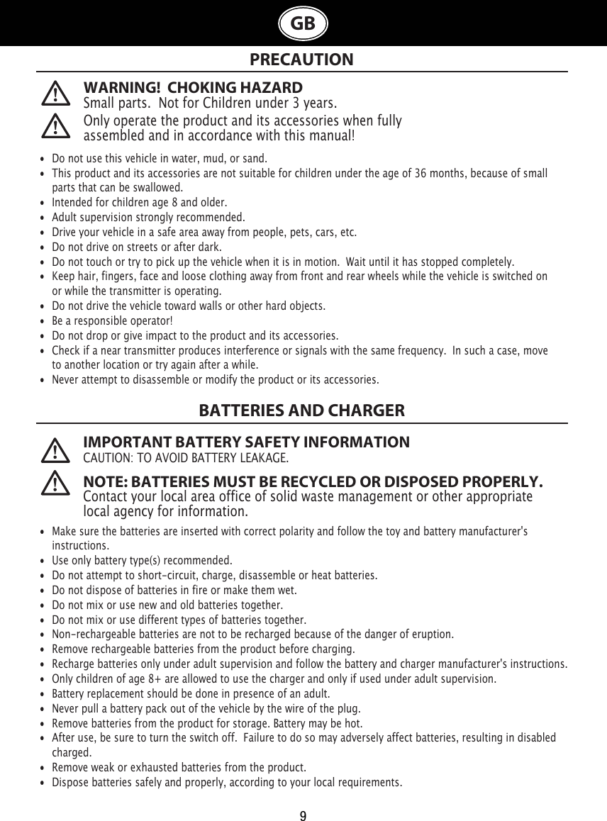 9GBWARNING!  CHOKING HAZARDSmall parts.  Not for Children under 3 years. PRECAUTION Only operate the product and its accessories when fully assembled and in accordance with this manual!•  Do not use this vehicle in water, mud, or sand. •  This product and its accessories are not suitable for children under the age of 36 months, because of small    parts that can be swallowed.•  Intended for children age 8 and older.•  Adult supervision strongly recommended.•  Drive your vehicle in a safe area away from people, pets, cars, etc. •  Do not drive on streets or after dark.•  Do not touch or try to pick up the vehicle when it is in motion.  Wait until it has stopped completely.•  Keep hair, fingers, face and loose clothing away from front and rear wheels while the vehicle is switched on    or while the transmitter is operating.•  Do not drive the vehicle toward walls or other hard objects.•  Be a responsible operator!•  Do not drop or give impact to the product and its accessories.•  Check if a near transmitter produces interference or signals with the same frequency.  In such a case, move    to another location or try again after a while.•  Never attempt to disassemble or modify the product or its accessories. IMPORTANT BATTERY SAFETY INFORMATIONCAUTION: TO AVOID BATTERY LEAKAGE. NOTE: BATTERIES MUST BE RECYCLED OR DISPOSED PROPERLY. Contact your local area office of solid waste management or other appropriate local agency for information.BATTERIES AND CHARGER•  Make sure the batteries are inserted with correct polarity and follow the toy and battery manufacturer&apos;s   instructions.•  Use only battery type(s) recommended.•  Do not attempt to short-circuit, charge, disassemble or heat batteries. •  Do not dispose of batteries in fire or make them wet.•  Do not mix or use new and old batteries together.•  Do not mix or use different types of batteries together.•  Non-rechargeable batteries are not to be recharged because of the danger of eruption.•  Remove rechargeable batteries from the product before charging. •  Recharge batteries only under adult supervision and follow the battery and charger manufacturer&apos;s instructions.•  Only children of age 8+ are allowed to use the charger and only if used under adult supervision.•  Battery replacement should be done in presence of an adult.•  Never pull a battery pack out of the vehicle by the wire of the plug.•  Remove batteries from the product for storage. Battery may be hot.•  After use, be sure to turn the switch off.  Failure to do so may adversely affect batteries, resulting in disabled    charged.•  Remove weak or exhausted batteries from the product.•  Dispose batteries safely and properly, according to your local requirements.